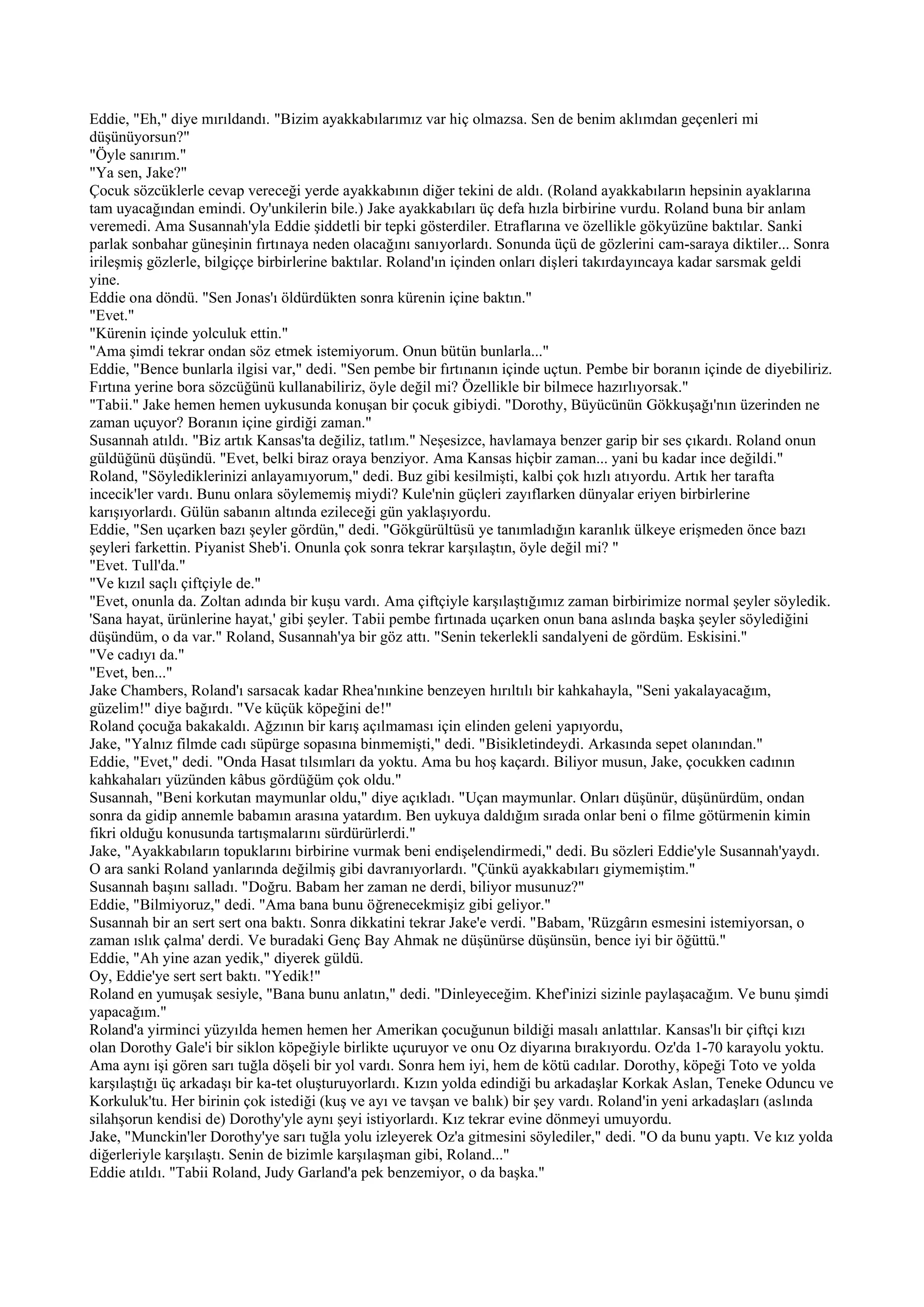Eddie, "Eh," diye mırıldandı. "Bizim ayakkabılarımız var hiç olmazsa. Sen de benim aklımdan geçenleri mi
düşünüyorsun?"
"Öyle sanırım."
"Ya sen, Jake?"
Çocuk sözcüklerle cevap vereceği yerde ayakkabının diğer tekini de aldı. (Roland ayakkabıların hepsinin ayaklarına
tam uyacağından emindi. Oy'unkilerin bile.) Jake ayakkabıları üç defa hızla birbirine vurdu. Roland buna bir anlam
veremedi. Ama Susannah'yla Eddie şiddetli bir tepki gösterdiler. Etraflarına ve özellikle gökyüzüne baktılar. Sanki
parlak sonbahar güneşinin fırtınaya neden olacağını sanıyorlardı. Sonunda üçü de gözlerini cam-saraya diktiler... Sonra
irileşmiş gözlerle, bilgiççe birbirlerine baktılar. Roland'ın içinden onları dişleri takırdayıncaya kadar sarsmak geldi
yine.
Eddie ona döndü. "Sen Jonas'ı öldürdükten sonra kürenin içine baktın."
"Evet."
"Kürenin içinde yolculuk ettin."
"Ama şimdi tekrar ondan söz etmek istemiyorum. Onun bütün bunlarla..."
Eddie, "Bence bunlarla ilgisi var," dedi. "Sen pembe bir fırtınanın içinde uçtun. Pembe bir boranın içinde de diyebiliriz.
Fırtına yerine bora sözcüğünü kullanabiliriz, öyle değil mi? Özellikle bir bilmece hazırlıyorsak."
"Tabii." Jake hemen hemen uykusunda konuşan bir çocuk gibiydi. "Dorothy, Büyücünün Gökkuşağı'nın üzerinden ne
zaman uçuyor? Boranın içine girdiği zaman."
Susannah atıldı. "Biz artık Kansas'ta değiliz, tatlım." Neşesizce, havlamaya benzer garip bir ses çıkardı. Roland onun
güldüğünü düşündü. "Evet, belki biraz oraya benziyor. Ama Kansas hiçbir zaman... yani bu kadar ince değildi."
Roland, "Söylediklerinizi anlayamıyorum," dedi. Buz gibi kesilmişti, kalbi çok hızlı atıyordu. Artık her tarafta
incecik'ler vardı. Bunu onlara söylememiş miydi? Kule'nin güçleri zayıflarken dünyalar eriyen birbirlerine
karışıyorlardı. Gülün sabanın altında ezileceği gün yaklaşıyordu.
Eddie, "Sen uçarken bazı şeyler gördün," dedi. "Gökgürültüsü ye tanımladığın karanlık ülkeye erişmeden önce bazı
şeyleri farkettin. Piyanist Sheb'i. Onunla çok sonra tekrar karşılaştın, öyle değil mi? "
"Evet. Tull'da."
"Ve kızıl saçlı çiftçiyle de."
"Evet, onunla da. Zoltan adında bir kuşu vardı. Ama çiftçiyle karşılaştığımız zaman birbirimize normal şeyler söyledik.
'Sana hayat, ürünlerine hayat,' gibi şeyler. Tabii pembe fırtınada uçarken onun bana aslında başka şeyler söylediğini
düşündüm, o da var." Roland, Susannah'ya bir göz attı. "Senin tekerlekli sandalyeni de gördüm. Eskisini."
"Ve cadıyı da."
"Evet, ben..."
Jake Chambers, Roland'ı sarsacak kadar Rhea'nınkine benzeyen hırıltılı bir kahkahayla, "Seni yakalayacağım,
güzelim!" diye bağırdı. "Ve küçük köpeğini de!"
Roland çocuğa bakakaldı. Ağzının bir karış açılmaması için elinden geleni yapıyordu,
Jake, "Yalnız filmde cadı süpürge sopasına binmemişti," dedi. "Bisikletindeydi. Arkasında sepet olanından."
Eddie, "Evet," dedi. "Onda Hasat tılsımları da yoktu. Ama bu hoş kaçardı. Biliyor musun, Jake, çocukken cadının
kahkahaları yüzünden kâbus gördüğüm çok oldu."
Susannah, "Beni korkutan maymunlar oldu," diye açıkladı. "Uçan maymunlar. Onları düşünür, düşünürdüm, ondan
sonra da gidip annemle babamın arasına yatardım. Ben uykuya daldığım sırada onlar beni o filme götürmenin kimin
fikri olduğu konusunda tartışmalarını sürdürürlerdi."
Jake, "Ayakkabıların topuklarını birbirine vurmak beni endişelendirmedi," dedi. Bu sözleri Eddie'yle Susannah'yaydı.
O ara sanki Roland yanlarında değilmiş gibi davranıyorlardı. "Çünkü ayakkabıları giymemiştim."
Susannah başını salladı. "Doğru. Babam her zaman ne derdi, biliyor musunuz?"
Eddie, "Bilmiyoruz," dedi. "Ama bana bunu öğrenecekmişiz gibi geliyor."
Susannah bir an sert sert ona baktı. Sonra dikkatini tekrar Jake'e verdi. "Babam, 'Rüzgârın esmesini istemiyorsan, o
zaman ıslık çalma' derdi. Ve buradaki Genç Bay Ahmak ne düşünürse düşünsün, bence iyi bir öğüttü."
Eddie, "Ah yine azan yedik," diyerek güldü.
Oy, Eddie'ye sert sert baktı. "Yedik!"
Roland en yumuşak sesiyle, "Bana bunu anlatın," dedi. "Dinleyeceğim. Khef'inizi sizinle paylaşacağım. Ve bunu şimdi
yapacağım."
Roland'a yirminci yüzyılda hemen hemen her Amerikan çocuğunun bildiği masalı anlattılar. Kansas'lı bir çiftçi kızı
olan Dorothy Gale'i bir siklon köpeğiyle birlikte uçuruyor ve onu Oz diyarına bırakıyordu. Oz'da 1-70 karayolu yoktu.
Ama aynı işi gören sarı tuğla döşeli bir yol vardı. Sonra hem iyi, hem de kötü cadılar. Dorothy, köpeği Toto ve yolda
karşılaştığı üç arkadaşı bir ka-tet oluşturuyorlardı. Kızın yolda edindiği bu arkadaşlar Korkak Aslan, Teneke Oduncu ve
Korkuluk'tu. Her birinin çok istediği (kuş ve ayı ve tavşan ve balık) bir şey vardı. Roland'in yeni arkadaşları (aslında
silahşorun kendisi de) Dorothy'yle aynı şeyi istiyorlardı. Kız tekrar evine dönmeyi umuyordu.
Jake, "Munckin'ler Dorothy'ye sarı tuğla yolu izleyerek Oz'a gitmesini söylediler," dedi. "O da bunu yaptı. Ve kız yolda
diğerleriyle karşılaştı. Senin de bizimle karşılaşman gibi, Roland..."
Eddie atıldı. "Tabii Roland, Judy Garland'a pek benzemiyor, o da başka."
 
