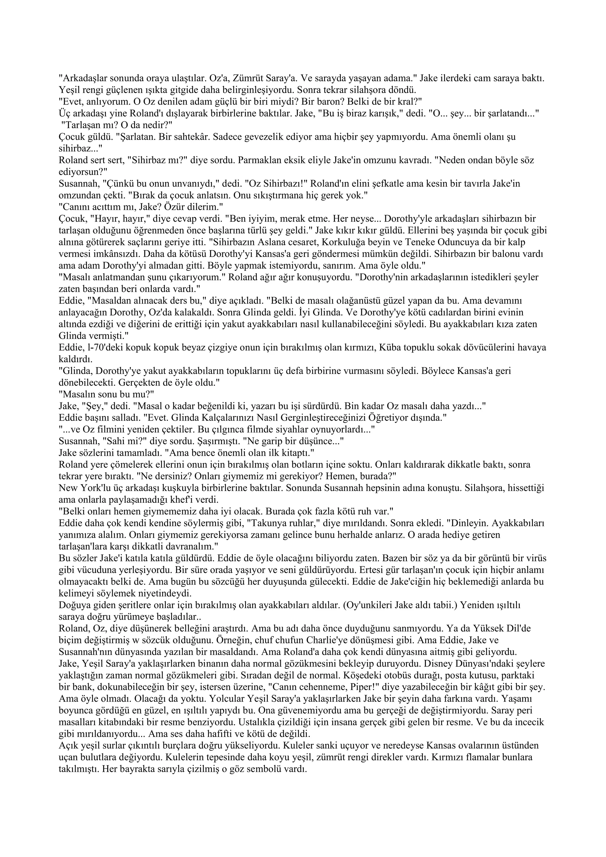 "Arkadaşlar sonunda oraya ulaştılar. Oz'a, Zümrüt Saray'a. Ve sarayda yaşayan adama." Jake ilerdeki cam saraya baktı.
Yeşil rengi güçlenen ışıkta gitgide daha belirginleşiyordu. Sonra tekrar silahşora döndü.
"Evet, anlıyorum. O Oz denilen adam güçlü bir biri miydi? Bir baron? Belki de bir kral?"
Üç arkadaşı yine Roland'ı dışlayarak birbirlerine baktılar. Jake, "Bu iş biraz karışık," dedi. "O... şey... bir şarlatandı..."
 "Tarlaşan mı? O da nedir?"
Çocuk güldü. "Şarlatan. Bir sahtekâr. Sadece gevezelik ediyor ama hiçbir şey yapmıyordu. Ama önemli olanı şu
sihirbaz..."
Roland sert sert, "Sihirbaz mı?" diye sordu. Parmaklan eksik eliyle Jake'in omzunu kavradı. "Neden ondan böyle söz
ediyorsun?"
Susannah, "Çünkü bu onun unvanıydı," dedi. "Oz Sihirbazı!" Roland'ın elini şefkatle ama kesin bir tavırla Jake'in
omzundan çekti. "Bırak da çocuk anlatsın. Onu sıkıştırmana hiç gerek yok."
"Canını acıttım mı, Jake? Özür dilerim."
Çocuk, "Hayır, hayır," diye cevap verdi. "Ben iyiyim, merak etme. Her neyse... Dorothy'yle arkadaşları sihirbazın bir
tarlaşan olduğunu öğrenmeden önce başlarına türlü şey geldi." Jake kıkır kıkır güldü. Ellerini beş yaşında bir çocuk gibi
alnına götürerek saçlarını geriye itti. "Sihirbazın Aslana cesaret, Korkuluğa beyin ve Teneke Oduncuya da bir kalp
vermesi imkânsızdı. Daha da kötüsü Dorothy'yi Kansas'a geri göndermesi mümkün değildi. Sihirbazın bir balonu vardı
ama adam Dorothy'yi almadan gitti. Böyle yapmak istemiyordu, sanırım. Ama öyle oldu."
"Masalı anlatmandan şunu çıkarıyorum." Roland ağır ağır konuşuyordu. "Dorothy'nin arkadaşlarının istedikleri şeyler
zaten başından beri onlarda vardı."
Eddie, "Masaldan alınacak ders bu," diye açıkladı. "Belki de masalı olağanüstü güzel yapan da bu. Ama devamını
anlayacağın Dorothy, Oz'da kalakaldı. Sonra Glinda geldi. İyi Glinda. Ve Dorothy'ye kötü cadılardan birini evinin
altında ezdiği ve diğerini de erittiği için yakut ayakkabıları nasıl kullanabileceğini söyledi. Bu ayakkabıları kıza zaten
Glinda vermişti."
Eddie, l-70'deki kopuk kopuk beyaz çizgiye onun için bırakılmış olan kırmızı, Küba topuklu sokak dövücülerini havaya
kaldırdı.
"Glinda, Dorothy'ye yakut ayakkabıların topuklarını üç defa birbirine vurmasını söyledi. Böylece Kansas'a geri
dönebilecekti. Gerçekten de öyle oldu."
"Masalın sonu bu mu?"
Jake, "Şey," dedi. "Masal o kadar beğenildi ki, yazarı bu işi sürdürdü. Bin kadar Oz masalı daha yazdı..."
Eddie başını salladı. "Evet. Glinda Kalçalarınızı Nasıl Gerginleştireceğinizi Öğretiyor dışında."
"...ve Oz filmini yeniden çektiler. Bu çılgınca filmde siyahlar oynuyorlardı..."
Susannah, "Sahi mi?" diye sordu. Şaşırmıştı. "Ne garip bir düşünce..."
Jake sözlerini tamamladı. "Ama bence önemli olan ilk kitaptı."
Roland yere çömelerek ellerini onun için bırakılmış olan botların içine soktu. Onları kaldırarak dikkatle baktı, sonra
tekrar yere bıraktı. "Ne dersiniz? Onları giymemiz mi gerekiyor? Hemen, burada?"
New York'lu üç arkadaşı kuşkuyla birbirlerine baktılar. Sonunda Susannah hepsinin adına konuştu. Silahşora, hissettiği
ama onlarla paylaşamadığı khef'i verdi.
"Belki onları hemen giymememiz daha iyi olacak. Burada çok fazla kötü ruh var."
Eddie daha çok kendi kendine söylermiş gibi, "Takunya ruhlar," diye mırıldandı. Sonra ekledi. "Dinleyin. Ayakkabıları
yanımıza alalım. Onları giymemiz gerekiyorsa zamanı gelince bunu herhalde anlarız. O arada hediye getiren
tarlaşan'lara karşı dikkatli davranalım."
Bu sözler Jake'i katıla katıla güldürdü. Eddie de öyle olacağını biliyordu zaten. Bazen bir söz ya da bir görüntü bir virüs
gibi vücuduna yerleşiyordu. Bir süre orada yaşıyor ve seni güldürüyordu. Ertesi gür tarlaşan'ın çocuk için hiçbir anlamı
olmayacaktı belki de. Ama bugün bu sözcüğü her duyuşunda gülecekti. Eddie de Jake'ciğin hiç beklemediği anlarda bu
kelimeyi söylemek niyetindeydi.
Doğuya giden şeritlere onlar için bırakılmış olan ayakkabıları aldılar. (Oy'unkileri Jake aldı tabii.) Yeniden ışıltılı
saraya doğru yürümeye başladılar..
Roland, Oz, diye düşünerek belleğini araştırdı. Ama bu adı daha önce duyduğunu sanmıyordu. Ya da Yüksek Dil'de
biçim değiştirmiş w sözcük olduğunu. Örneğin, chuf chufun Charlie'ye dönüşmesi gibi. Ama Eddie, Jake ve
Susannah'nın dünyasında yazılan bir masaldandı. Ama Roland'a daha çok kendi dünyasına aitmiş gibi geliyordu.
Jake, Yeşil Saray'a yaklaşırlarken binanın daha normal gözükmesini bekleyip duruyordu. Disney Dünyası'ndaki şeylere
yaklaştığın zaman normal gözükmeleri gibi. Sıradan değil de normal. Köşedeki otobüs durağı, posta kutusu, parktaki
bir bank, dokunabileceğin bir şey, istersen üzerine, "Canın cehenneme, Piper!" diye yazabileceğin bir kâğıt gibi bir şey.
Ama öyle olmadı. Olacağı da yoktu. Yolcular Yeşil Saray'a yaklaşırlarken Jake bir şeyin daha farkına vardı. Yaşamı
boyunca gördüğü en güzel, en ışıltılı yapıydı bu. Ona güvenemiyordu ama bu gerçeği de değiştirmiyordu. Saray peri
masalları kitabındaki bir resme benziyordu. Ustalıkla çizildiği için insana gerçek gibi gelen bir resme. Ve bu da incecik
gibi mırıldanıyordu... Ama ses daha hafifti ve kötü de değildi.
Açık yeşil surlar çıkıntılı burçlara doğru yükseliyordu. Kuleler sanki uçuyor ve neredeyse Kansas ovalarının üstünden
uçan bulutlara değiyordu. Kulelerin tepesinde daha koyu yeşil, zümrüt rengi direkler vardı. Kırmızı flamalar bunlara
takılmıştı. Her bayrakta sarıyla çizilmiş o göz sembolü vardı.
 