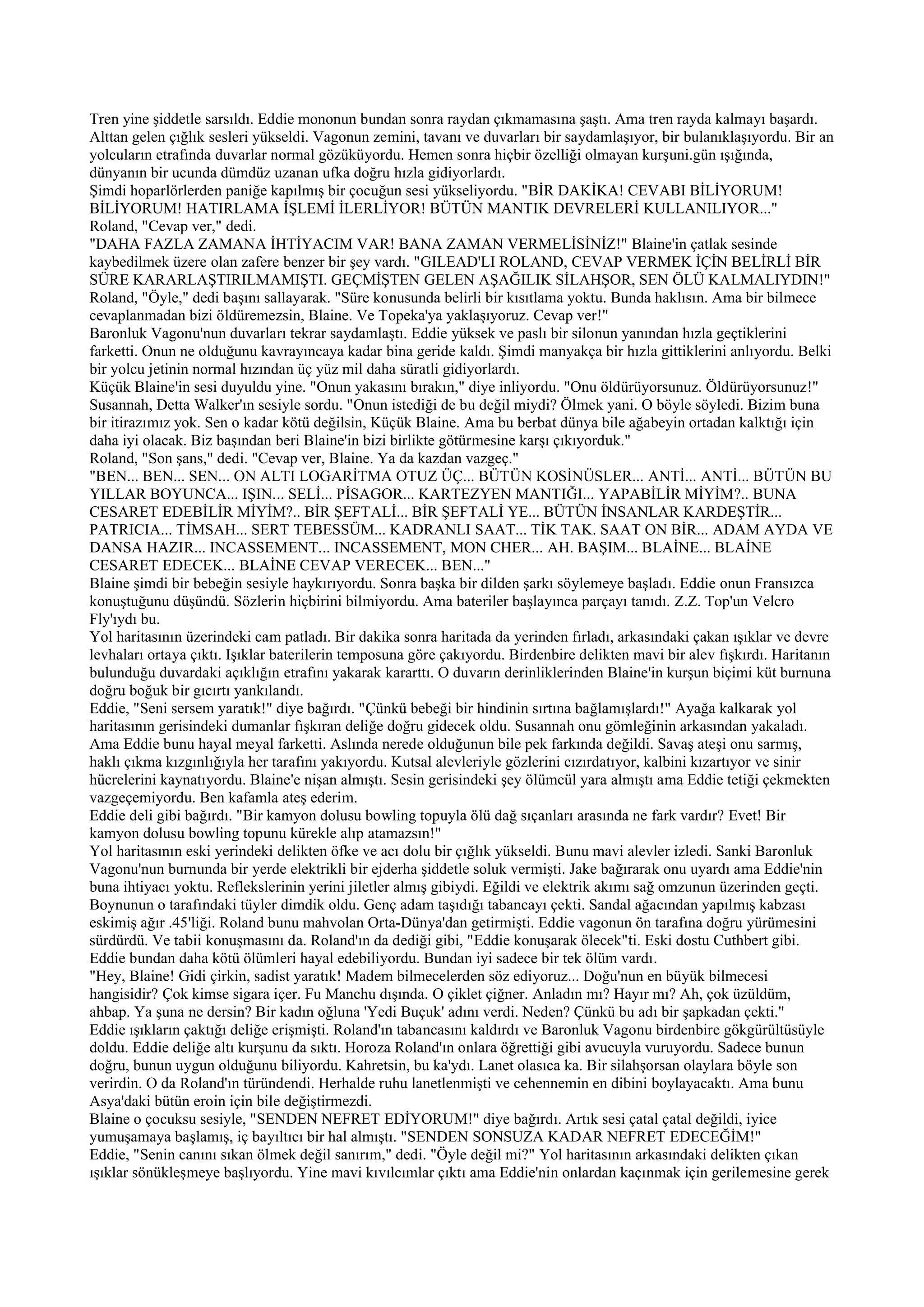 Tren yine şiddetle sarsıldı. Eddie mononun bundan sonra raydan çıkmamasına şaştı. Ama tren rayda kalmayı başardı.
Alttan gelen çığlık sesleri yükseldi. Vagonun zemini, tavanı ve duvarları bir saydamlaşıyor, bir bulanıklaşıyordu. Bir an
yolcuların etrafında duvarlar normal gözüküyordu. Hemen sonra hiçbir özelliği olmayan kurşuni.gün ışığında,
dünyanın bir ucunda dümdüz uzanan ufka doğru hızla gidiyorlardı.
Şimdi hoparlörlerden paniğe kapılmış bir çocuğun sesi yükseliyordu. "BİR DAKİKA! CEVABI BİLİYORUM!
BİLİYORUM! HATIRLAMA İŞLEMİ İLERLİYOR! BÜTÜN MANTIK DEVRELERİ KULLANILIYOR..."
Roland, "Cevap ver," dedi.
"DAHA FAZLA ZAMANA İHTİYACIM VAR! BANA ZAMAN VERMELİSİNİZ!" Blaine'in çatlak sesinde
kaybedilmek üzere olan zafere benzer bir şey vardı. "GILEAD'LI ROLAND, CEVAP VERMEK İÇİN BELİRLİ BİR
SÜRE KARARLAŞTIRILMAMIŞTI. GEÇMİŞTEN GELEN AŞAĞILIK SİLAHŞOR, SEN ÖLÜ KALMALIYDIN!"
Roland, "Öyle," dedi başını sallayarak. "Süre konusunda belirli bir kısıtlama yoktu. Bunda haklısın. Ama bir bilmece
cevaplanmadan bizi öldüremezsin, Blaine. Ve Topeka'ya yaklaşıyoruz. Cevap ver!"
Baronluk Vagonu'nun duvarları tekrar saydamlaştı. Eddie yüksek ve paslı bir silonun yanından hızla geçtiklerini
farketti. Onun ne olduğunu kavrayıncaya kadar bina geride kaldı. Şimdi manyakça bir hızla gittiklerini anlıyordu. Belki
bir yolcu jetinin normal hızından üç yüz mil daha süratli gidiyorlardı.
Küçük Blaine'in sesi duyuldu yine. "Onun yakasını bırakın," diye inliyordu. "Onu öldürüyorsunuz. Öldürüyorsunuz!"
Susannah, Detta Walker'ın sesiyle sordu. "Onun istediği de bu değil miydi? Ölmek yani. O böyle söyledi. Bizim buna
bir itirazımız yok. Sen o kadar kötü değilsin, Küçük Blaine. Ama bu berbat dünya bile ağabeyin ortadan kalktığı için
daha iyi olacak. Biz başından beri Blaine'in bizi birlikte götürmesine karşı çıkıyorduk."
Roland, "Son şans," dedi. "Cevap ver, Blaine. Ya da kazdan vazgeç."
"BEN... BEN... SEN... ON ALTI LOGARİTMA OTUZ ÜÇ... BÜTÜN KOSİNÜSLER... ANTİ... ANTİ... BÜTÜN BU
YILLAR BOYUNCA... IŞIN... SELİ... PİSAGOR... KARTEZYEN MANTIĞI... YAPABİLİR MİYİM?.. BUNA
CESARET EDEBİLİR MİYİM?.. BİR ŞEFTALİ... BİR ŞEFTALİ YE... BÜTÜN İNSANLAR KARDEŞTİR...
PATRICIA... TİMSAH... SERT TEBESSÜM... KADRANLI SAAT... TİK TAK. SAAT ON BİR... ADAM AYDA VE
DANSA HAZIR... INCASSEMENT... INCASSEMENT, MON CHER... AH. BAŞIM... BLAİNE... BLAİNE
CESARET EDECEK... BLAİNE CEVAP VERECEK... BEN..."
Blaine şimdi bir bebeğin sesiyle haykırıyordu. Sonra başka bir dilden şarkı söylemeye başladı. Eddie onun Fransızca
konuştuğunu düşündü. Sözlerin hiçbirini bilmiyordu. Ama bateriler başlayınca parçayı tanıdı. Z.Z. Top'un Velcro
Fly'ıydı bu.
Yol haritasının üzerindeki cam patladı. Bir dakika sonra haritada da yerinden fırladı, arkasındaki çakan ışıklar ve devre
levhaları ortaya çıktı. Işıklar baterilerin temposuna göre çakıyordu. Birdenbire delikten mavi bir alev fışkırdı. Haritanın
bulunduğu duvardaki açıklığın etrafını yakarak kararttı. O duvarın derinliklerinden Blaine'in kurşun biçimi küt burnuna
doğru boğuk bir gıcırtı yankılandı.
Eddie, "Seni sersem yaratık!" diye bağırdı. "Çünkü bebeği bir hindinin sırtına bağlamışlardı!" Ayağa kalkarak yol
haritasının gerisindeki dumanlar fışkıran deliğe doğru gidecek oldu. Susannah onu gömleğinin arkasından yakaladı.
Ama Eddie bunu hayal meyal farketti. Aslında nerede olduğunun bile pek farkında değildi. Savaş ateşi onu sarmış,
haklı çıkma kızgınlığıyla her tarafını yakıyordu. Kutsal alevleriyle gözlerini cızırdatıyor, kalbini kızartıyor ve sinir
hücrelerini kaynatıyordu. Blaine'e nişan almıştı. Sesin gerisindeki şey ölümcül yara almıştı ama Eddie tetiği çekmekten
vazgeçemiyordu. Ben kafamla ateş ederim.
Eddie deli gibi bağırdı. "Bir kamyon dolusu bowling topuyla ölü dağ sıçanları arasında ne fark vardır? Evet! Bir
kamyon dolusu bowling topunu kürekle alıp atamazsın!"
Yol haritasının eski yerindeki delikten öfke ve acı dolu bir çığlık yükseldi. Bunu mavi alevler izledi. Sanki Baronluk
Vagonu'nun burnunda bir yerde elektrikli bir ejderha şiddetle soluk vermişti. Jake bağırarak onu uyardı ama Eddie'nin
buna ihtiyacı yoktu. Reflekslerinin yerini jiletler almış gibiydi. Eğildi ve elektrik akımı sağ omzunun üzerinden geçti.
Boynunun o tarafındaki tüyler dimdik oldu. Genç adam taşıdığı tabancayı çekti. Sandal ağacından yapılmış kabzası
eskimiş ağır .45'liği. Roland bunu mahvolan Orta-Dünya'dan getirmişti. Eddie vagonun ön tarafına doğru yürümesini
sürdürdü. Ve tabii konuşmasını da. Roland'ın da dediği gibi, "Eddie konuşarak ölecek"ti. Eski dostu Cuthbert gibi.
Eddie bundan daha kötü ölümleri hayal edebiliyordu. Bundan iyi sadece bir tek ölüm vardı.
"Hey, Blaine! Gidi çirkin, sadist yaratık! Madem bilmecelerden söz ediyoruz... Doğu'nun en büyük bilmecesi
hangisidir? Çok kimse sigara içer. Fu Manchu dışında. O çiklet çiğner. Anladın mı? Hayır mı? Ah, çok üzüldüm,
ahbap. Ya şuna ne dersin? Bir kadın oğluna 'Yedi Buçuk' adını verdi. Neden? Çünkü bu adı bir şapkadan çekti."
Eddie ışıkların çaktığı deliğe erişmişti. Roland'ın tabancasını kaldırdı ve Baronluk Vagonu birdenbire gökgürültüsüyle
doldu. Eddie deliğe altı kurşunu da sıktı. Horoza Roland'ın onlara öğrettiği gibi avucuyla vuruyordu. Sadece bunun
doğru, bunun uygun olduğunu biliyordu. Kahretsin, bu ka'ydı. Lanet olasıca ka. Bir silahşorsan olaylara böyle son
verirdin. O da Roland'ın türündendi. Herhalde ruhu lanetlenmişti ve cehennemin en dibini boylayacaktı. Ama bunu
Asya'daki bütün eroin için bile değiştirmezdi.
Blaine o çocuksu sesiyle, "SENDEN NEFRET EDİYORUM!" diye bağırdı. Artık sesi çatal çatal değildi, iyice
yumuşamaya başlamış, iç bayıltıcı bir hal almıştı. "SENDEN SONSUZA KADAR NEFRET EDECEĞİM!"
Eddie, "Senin canını sıkan ölmek değil sanırım," dedi. "Öyle değil mi?" Yol haritasının arkasındaki delikten çıkan
ışıklar sönükleşmeye başlıyordu. Yine mavi kıvılcımlar çıktı ama Eddie'nin onlardan kaçınmak için gerilemesine gerek
 