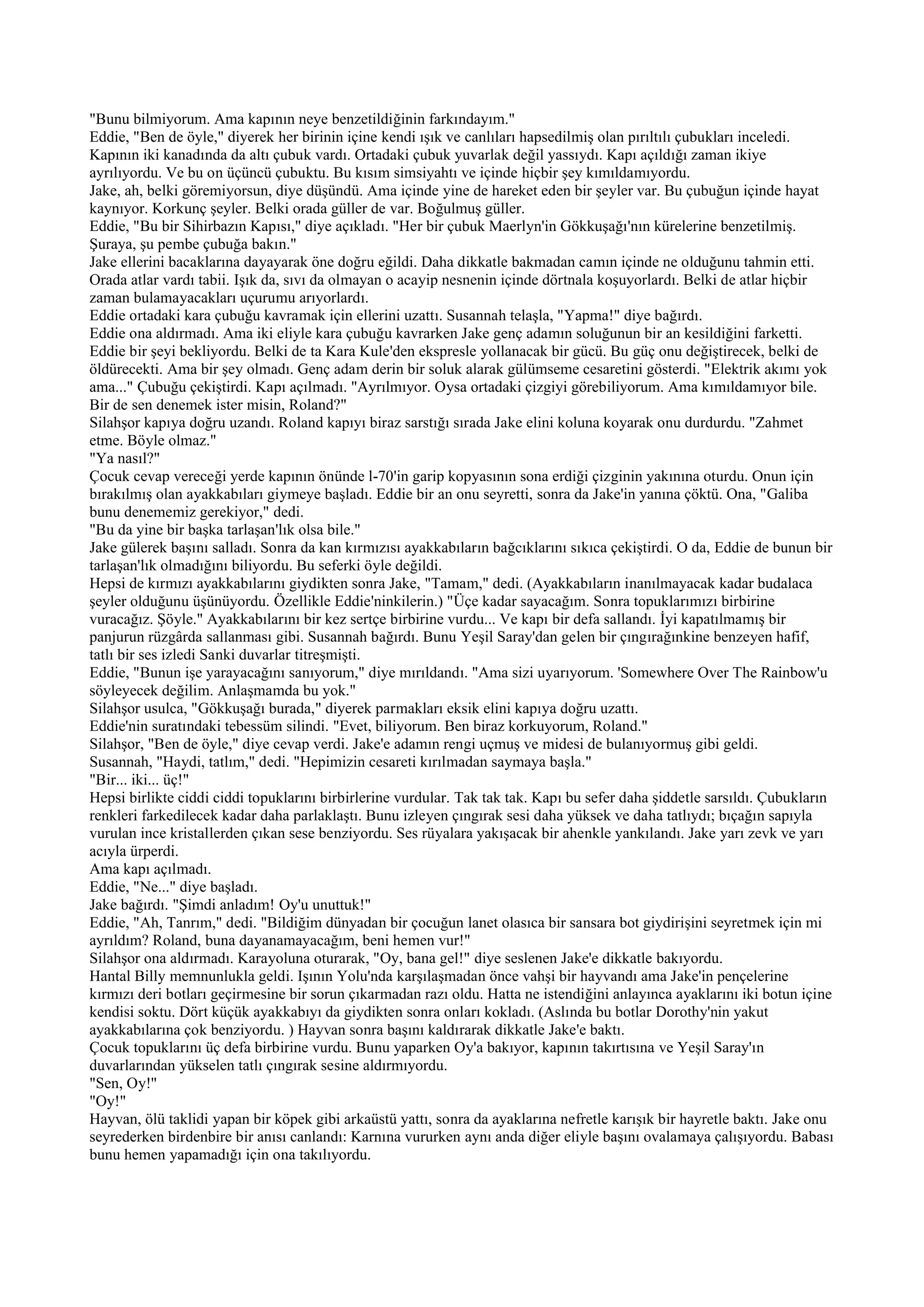 "Bunu bilmiyorum. Ama kapının neye benzetildiğinin farkındayım."
Eddie, "Ben de öyle," diyerek her birinin içine kendi ışık ve canlıları hapsedilmiş olan pırıltılı çubukları inceledi.
Kapının iki kanadında da altı çubuk vardı. Ortadaki çubuk yuvarlak değil yassıydı. Kapı açıldığı zaman ikiye
ayrılıyordu. Ve bu on üçüncü çubuktu. Bu kısım simsiyahtı ve içinde hiçbir şey kımıldamıyordu.
Jake, ah, belki göremiyorsun, diye düşündü. Ama içinde yine de hareket eden bir şeyler var. Bu çubuğun içinde hayat
kaynıyor. Korkunç şeyler. Belki orada güller de var. Boğulmuş güller.
Eddie, "Bu bir Sihirbazın Kapısı," diye açıkladı. "Her bir çubuk Maerlyn'in Gökkuşağı'nın kürelerine benzetilmiş.
Şuraya, şu pembe çubuğa bakın."
Jake ellerini bacaklarına dayayarak öne doğru eğildi. Daha dikkatle bakmadan camın içinde ne olduğunu tahmin etti.
Orada atlar vardı tabii. Işık da, sıvı da olmayan o acayip nesnenin içinde dörtnala koşuyorlardı. Belki de atlar hiçbir
zaman bulamayacakları uçurumu arıyorlardı.
Eddie ortadaki kara çubuğu kavramak için ellerini uzattı. Susannah telaşla, "Yapma!" diye bağırdı.
Eddie ona aldırmadı. Ama iki eliyle kara çubuğu kavrarken Jake genç adamın soluğunun bir an kesildiğini farketti.
Eddie bir şeyi bekliyordu. Belki de ta Kara Kule'den ekspresle yollanacak bir gücü. Bu güç onu değiştirecek, belki de
öldürecekti. Ama bir şey olmadı. Genç adam derin bir soluk alarak gülümseme cesaretini gösterdi. "Elektrik akımı yok
ama..." Çubuğu çekiştirdi. Kapı açılmadı. "Ayrılmıyor. Oysa ortadaki çizgiyi görebiliyorum. Ama kımıldamıyor bile.
Bir de sen denemek ister misin, Roland?"
Silahşor kapıya doğru uzandı. Roland kapıyı biraz sarstığı sırada Jake elini koluna koyarak onu durdurdu. "Zahmet
etme. Böyle olmaz."
"Ya nasıl?"
Çocuk cevap vereceği yerde kapının önünde l-70'in garip kopyasının sona erdiği çizginin yakınına oturdu. Onun için
bırakılmış olan ayakkabıları giymeye başladı. Eddie bir an onu seyretti, sonra da Jake'in yanına çöktü. Ona, "Galiba
bunu denememiz gerekiyor," dedi.
"Bu da yine bir başka tarlaşan'lık olsa bile."
Jake gülerek başını salladı. Sonra da kan kırmızısı ayakkabıların bağcıklarını sıkıca çekiştirdi. O da, Eddie de bunun bir
tarlaşan'lık olmadığını biliyordu. Bu seferki öyle değildi.
Hepsi de kırmızı ayakkabılarını giydikten sonra Jake, "Tamam," dedi. (Ayakkabıların inanılmayacak kadar budalaca
şeyler olduğunu üşünüyordu. Özellikle Eddie'ninkilerin.) "Üçe kadar sayacağım. Sonra topuklarımızı birbirine
vuracağız. Şöyle." Ayakkabılarını bir kez sertçe birbirine vurdu... Ve kapı bir defa sallandı. İyi kapatılmamış bir
panjurun rüzgârda sallanması gibi. Susannah bağırdı. Bunu Yeşil Saray'dan gelen bir çıngırağınkine benzeyen hafif,
tatlı bir ses izledi Sanki duvarlar titreşmişti.
Eddie, "Bunun işe yarayacağını sanıyorum," diye mırıldandı. "Ama sizi uyarıyorum. 'Somewhere Over The Rainbow'u
söyleyecek değilim. Anlaşmamda bu yok."
Silahşor usulca, "Gökkuşağı burada," diyerek parmakları eksik elini kapıya doğru uzattı.
Eddie'nin suratındaki tebessüm silindi. "Evet, biliyorum. Ben biraz korkuyorum, Roland."
Silahşor, "Ben de öyle," diye cevap verdi. Jake'e adamın rengi uçmuş ve midesi de bulanıyormuş gibi geldi.
Susannah, "Haydi, tatlım," dedi. "Hepimizin cesareti kırılmadan saymaya başla."
"Bir... iki... üç!"
Hepsi birlikte ciddi ciddi topuklarını birbirlerine vurdular. Tak tak tak. Kapı bu sefer daha şiddetle sarsıldı. Çubukların
renkleri farkedilecek kadar daha parlaklaştı. Bunu izleyen çıngırak sesi daha yüksek ve daha tatlıydı; bıçağın sapıyla
vurulan ince kristallerden çıkan sese benziyordu. Ses rüyalara yakışacak bir ahenkle yankılandı. Jake yarı zevk ve yarı
acıyla ürperdi.
Ama kapı açılmadı.
Eddie, "Ne..." diye başladı.
Jake bağırdı. "Şimdi anladım! Oy'u unuttuk!"
Eddie, "Ah, Tanrım," dedi. "Bildiğim dünyadan bir çocuğun lanet olasıca bir sansara bot giydirişini seyretmek için mi
ayrıldım? Roland, buna dayanamayacağım, beni hemen vur!"
Silahşor ona aldırmadı. Karayoluna oturarak, "Oy, bana gel!" diye seslenen Jake'e dikkatle bakıyordu.
Hantal Billy memnunlukla geldi. Işının Yolu'nda karşılaşmadan önce vahşi bir hayvandı ama Jake'in pençelerine
kırmızı deri botları geçirmesine bir sorun çıkarmadan razı oldu. Hatta ne istendiğini anlayınca ayaklarını iki botun içine
kendisi soktu. Dört küçük ayakkabıyı da giydikten sonra onları kokladı. (Aslında bu botlar Dorothy'nin yakut
ayakkabılarına çok benziyordu. ) Hayvan sonra başını kaldırarak dikkatle Jake'e baktı.
Çocuk topuklarını üç defa birbirine vurdu. Bunu yaparken Oy'a bakıyor, kapının takırtısına ve Yeşil Saray'ın
duvarlarından yükselen tatlı çıngırak sesine aldırmıyordu.
"Sen, Oy!"
"Oy!"
Hayvan, ölü taklidi yapan bir köpek gibi arkaüstü yattı, sonra da ayaklarına nefretle karışık bir hayretle baktı. Jake onu
seyrederken birdenbire bir anısı canlandı: Karnına vururken aynı anda diğer eliyle başını ovalamaya çalışıyordu. Babası
bunu hemen yapamadığı için ona takılıyordu.
 