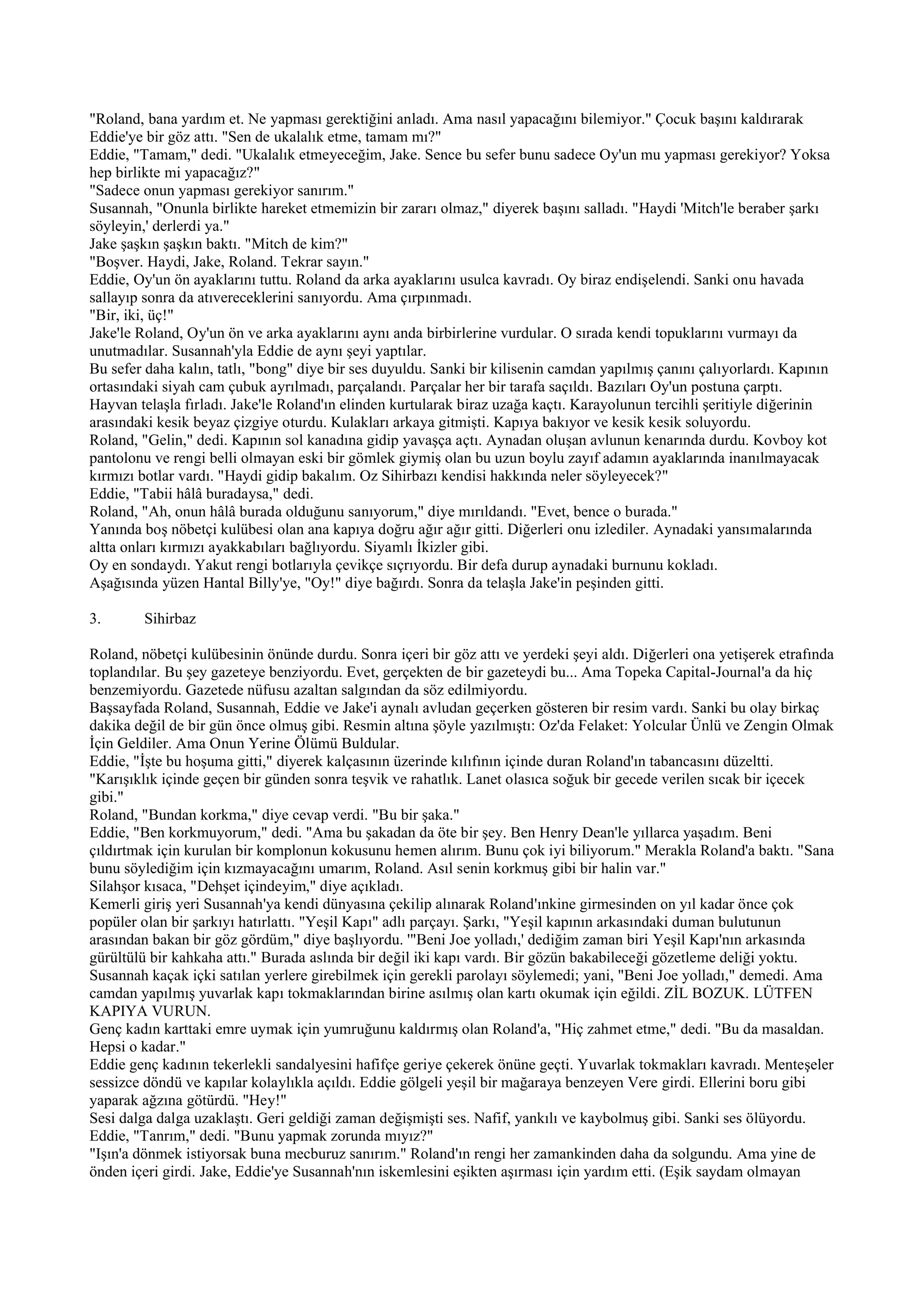 "Roland, bana yardım et. Ne yapması gerektiğini anladı. Ama nasıl yapacağını bilemiyor." Çocuk başını kaldırarak
Eddie'ye bir göz attı. "Sen de ukalalık etme, tamam mı?"
Eddie, "Tamam," dedi. "Ukalalık etmeyeceğim, Jake. Sence bu sefer bunu sadece Oy'un mu yapması gerekiyor? Yoksa
hep birlikte mi yapacağız?"
"Sadece onun yapması gerekiyor sanırım."
Susannah, "Onunla birlikte hareket etmemizin bir zararı olmaz," diyerek başını salladı. "Haydi 'Mitch'le beraber şarkı
söyleyin,' derlerdi ya."
Jake şaşkın şaşkın baktı. "Mitch de kim?"
"Boşver. Haydi, Jake, Roland. Tekrar sayın."
Eddie, Oy'un ön ayaklarını tuttu. Roland da arka ayaklarını usulca kavradı. Oy biraz endişelendi. Sanki onu havada
sallayıp sonra da atıvereceklerini sanıyordu. Ama çırpınmadı.
"Bir, iki, üç!"
Jake'le Roland, Oy'un ön ve arka ayaklarını aynı anda birbirlerine vurdular. O sırada kendi topuklarını vurmayı da
unutmadılar. Susannah'yla Eddie de aynı şeyi yaptılar.
Bu sefer daha kalın, tatlı, "bong" diye bir ses duyuldu. Sanki bir kilisenin camdan yapılmış çanını çalıyorlardı. Kapının
ortasındaki siyah cam çubuk ayrılmadı, parçalandı. Parçalar her bir tarafa saçıldı. Bazıları Oy'un postuna çarptı.
Hayvan telaşla fırladı. Jake'le Roland'ın elinden kurtularak biraz uzağa kaçtı. Karayolunun tercihli şeritiyle diğerinin
arasındaki kesik beyaz çizgiye oturdu. Kulakları arkaya gitmişti. Kapıya bakıyor ve kesik kesik soluyordu.
Roland, "Gelin," dedi. Kapının sol kanadına gidip yavaşça açtı. Aynadan oluşan avlunun kenarında durdu. Kovboy kot
pantolonu ve rengi belli olmayan eski bir gömlek giymiş olan bu uzun boylu zayıf adamın ayaklarında inanılmayacak
kırmızı botlar vardı. "Haydi gidip bakalım. Oz Sihirbazı kendisi hakkında neler söyleyecek?"
Eddie, "Tabii hâlâ buradaysa," dedi.
Roland, "Ah, onun hâlâ burada olduğunu sanıyorum," diye mırıldandı. "Evet, bence o burada."
Yanında boş nöbetçi kulübesi olan ana kapıya doğru ağır ağır gitti. Diğerleri onu izlediler. Aynadaki yansımalarında
altta onları kırmızı ayakkabıları bağlıyordu. Siyamlı İkizler gibi.
Oy en sondaydı. Yakut rengi botlarıyla çevikçe sıçrıyordu. Bir defa durup aynadaki burnunu kokladı.
Aşağısında yüzen Hantal Billy'ye, "Oy!" diye bağırdı. Sonra da telaşla Jake'in peşinden gitti.

3.       Sihirbaz

Roland, nöbetçi kulübesinin önünde durdu. Sonra içeri bir göz attı ve yerdeki şeyi aldı. Diğerleri ona yetişerek etrafında
toplandılar. Bu şey gazeteye benziyordu. Evet, gerçekten de bir gazeteydi bu... Ama Topeka Capital-Journal'a da hiç
benzemiyordu. Gazetede nüfusu azaltan salgından da söz edilmiyordu.
Başsayfada Roland, Susannah, Eddie ve Jake'i aynalı avludan geçerken gösteren bir resim vardı. Sanki bu olay birkaç
dakika değil de bir gün önce olmuş gibi. Resmin altına şöyle yazılmıştı: Oz'da Felaket: Yolcular Ünlü ve Zengin Olmak
İçin Geldiler. Ama Onun Yerine Ölümü Buldular.
Eddie, "İşte bu hoşuma gitti," diyerek kalçasının üzerinde kılıfının içinde duran Roland'ın tabancasını düzeltti.
"Karışıklık içinde geçen bir günden sonra teşvik ve rahatlık. Lanet olasıca soğuk bir gecede verilen sıcak bir içecek
gibi."
Roland, "Bundan korkma," diye cevap verdi. "Bu bir şaka."
Eddie, "Ben korkmuyorum," dedi. "Ama bu şakadan da öte bir şey. Ben Henry Dean'le yıllarca yaşadım. Beni
çıldırtmak için kurulan bir komplonun kokusunu hemen alırım. Bunu çok iyi biliyorum." Merakla Roland'a baktı. "Sana
bunu söylediğim için kızmayacağını umarım, Roland. Asıl senin korkmuş gibi bir halin var."
Silahşor kısaca, "Dehşet içindeyim," diye açıkladı.
Kemerli giriş yeri Susannah'ya kendi dünyasına çekilip alınarak Roland'ınkine girmesinden on yıl kadar önce çok
popüler olan bir şarkıyı hatırlattı. "Yeşil Kapı" adlı parçayı. Şarkı, "Yeşil kapının arkasındaki duman bulutunun
arasından bakan bir göz gördüm," diye başlıyordu. '"Beni Joe yolladı,' dediğim zaman biri Yeşil Kapı'nın arkasında
gürültülü bir kahkaha attı." Burada aslında bir değil iki kapı vardı. Bir gözün bakabileceği gözetleme deliği yoktu.
Susannah kaçak içki satılan yerlere girebilmek için gerekli parolayı söylemedi; yani, "Beni Joe yolladı," demedi. Ama
camdan yapılmış yuvarlak kapı tokmaklarından birine asılmış olan kartı okumak için eğildi. ZİL BOZUK. LÜTFEN
KAPIYA VURUN.
Genç kadın karttaki emre uymak için yumruğunu kaldırmış olan Roland'a, "Hiç zahmet etme," dedi. "Bu da masaldan.
Hepsi o kadar."
Eddie genç kadının tekerlekli sandalyesini hafifçe geriye çekerek önüne geçti. Yuvarlak tokmakları kavradı. Menteşeler
sessizce döndü ve kapılar kolaylıkla açıldı. Eddie gölgeli yeşil bir mağaraya benzeyen Vere girdi. Ellerini boru gibi
yaparak ağzına götürdü. "Hey!"
Sesi dalga dalga uzaklaştı. Geri geldiği zaman değişmişti ses. Nafif, yankılı ve kaybolmuş gibi. Sanki ses ölüyordu.
Eddie, "Tanrım," dedi. "Bunu yapmak zorunda mıyız?"
"Işın'a dönmek istiyorsak buna mecburuz sanırım." Roland'ın rengi her zamankinden daha da solgundu. Ama yine de
önden içeri girdi. Jake, Eddie'ye Susannah'nın iskemlesini eşikten aşırması için yardım etti. (Eşik saydam olmayan
 
