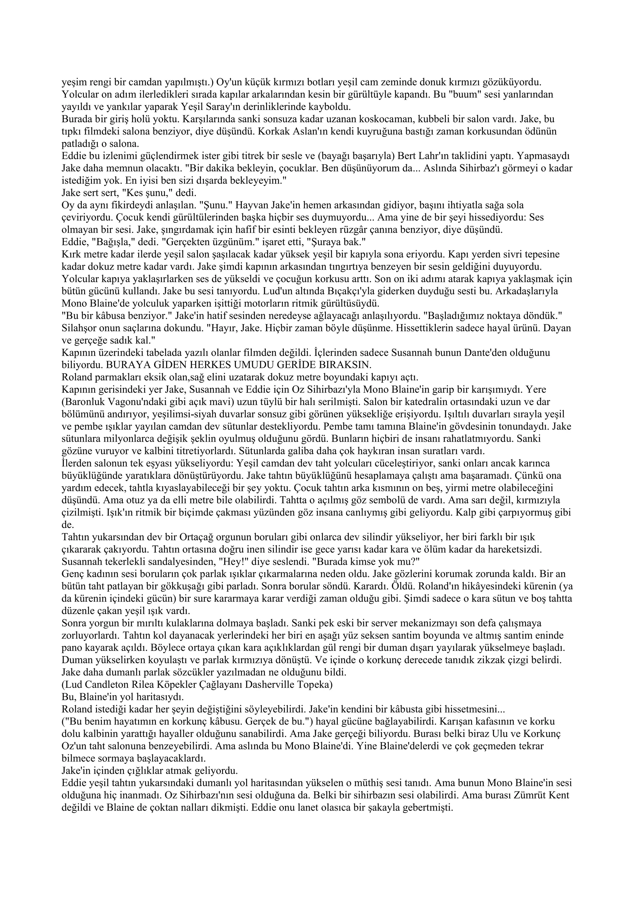 yeşim rengi bir camdan yapılmıştı.) Oy'un küçük kırmızı botları yeşil cam zeminde donuk kırmızı gözüküyordu.
Yolcular on adım ilerledikleri sırada kapılar arkalarından kesin bir gürültüyle kapandı. Bu "buum" sesi yanlarından
yayıldı ve yankılar yaparak Yeşil Saray'ın derinliklerinde kayboldu.
Burada bir giriş holü yoktu. Karşılarında sanki sonsuza kadar uzanan koskocaman, kubbeli bir salon vardı. Jake, bu
tıpkı filmdeki salona benziyor, diye düşündü. Korkak Aslan'ın kendi kuyruğuna bastığı zaman korkusundan ödünün
patladığı o salona.
Eddie bu izlenimi güçlendirmek ister gibi titrek bir sesle ve (bayağı başarıyla) Bert Lahr'ın taklidini yaptı. Yapmasaydı
Jake daha memnun olacaktı. "Bir dakika bekleyin, çocuklar. Ben düşünüyorum da... Aslında Sihirbaz'ı görmeyi o kadar
istediğim yok. En iyisi ben sizi dışarda bekleyeyim."
Jake sert sert, "Kes şunu," dedi.
Oy da aynı fikirdeydi anlaşılan. "Şunu." Hayvan Jake'in hemen arkasından gidiyor, başını ihtiyatla sağa sola
çeviriyordu. Çocuk kendi gürültülerinden başka hiçbir ses duymuyordu... Ama yine de bir şeyi hissediyordu: Ses
olmayan bir sesi. Jake, şıngırdamak için hafif bir esinti bekleyen rüzgâr çanına benziyor, diye düşündü.
Eddie, "Bağışla," dedi. "Gerçekten üzgünüm." işaret etti, "Şuraya bak."
Kırk metre kadar ilerde yeşil salon şaşılacak kadar yüksek yeşil bir kapıyla sona eriyordu. Kapı yerden sivri tepesine
kadar dokuz metre kadar vardı. Jake şimdi kapının arkasından tıngırtıya benzeyen bir sesin geldiğini duyuyordu.
Yolcular kapıya yaklaşırlarken ses de yükseldi ve çocuğun korkusu arttı. Son on iki adımı atarak kapıya yaklaşmak için
bütün gücünü kullandı. Jake bu sesi tanıyordu. Lud'un altında Bıçakçı'yla giderken duyduğu sesti bu. Arkadaşlarıyla
Mono Blaine'de yolculuk yaparken işittiği motorların ritmik gürültüsüydü.
"Bu bir kâbusa benziyor." Jake'in hatif sesinden neredeyse ağlayacağı anlaşılıyordu. "Başladığımız noktaya döndük."
Silahşor onun saçlarına dokundu. "Hayır, Jake. Hiçbir zaman böyle düşünme. Hissettiklerin sadece hayal ürünü. Dayan
ve gerçeğe sadık kal."
Kapının üzerindeki tabelada yazılı olanlar filmden değildi. İçlerinden sadece Susannah bunun Dante'den olduğunu
biliyordu. BURAYA GİDEN HERKES UMUDU GERİDE BIRAKSIN.
Roland parmakları eksik olan,sağ elini uzatarak dokuz metre boyundaki kapıyı açtı.
Kapının gerisindeki yer Jake, Susannah ve Eddie için Oz Sihirbazı'yla Mono Blaine'in garip bir karışımıydı. Yere
(Baronluk Vagonu'ndaki gibi açık mavi) uzun tüylü bir halı serilmişti. Salon bir katedralin ortasındaki uzun ve dar
bölümünü andırıyor, yeşilimsi-siyah duvarlar sonsuz gibi görünen yüksekliğe erişiyordu. Işıltılı duvarları sırayla yeşil
ve pembe ışıklar yayılan camdan dev sütunlar destekliyordu. Pembe tamı tamına Blaine'in gövdesinin tonundaydı. Jake
sütunlara milyonlarca değişik şeklin oyulmuş olduğunu gördü. Bunların hiçbiri de insanı rahatlatmıyordu. Sanki
gözüne vuruyor ve kalbini titretiyorlardı. Sütunlarda galiba daha çok haykıran insan suratları vardı.
İlerden salonun tek eşyası yükseliyordu: Yeşil camdan dev taht yolcuları cüceleştiriyor, sanki onları ancak karınca
büyüklüğünde yaratıklara dönüştürüyordu. Jake tahtın büyüklüğünü hesaplamaya çalıştı ama başaramadı. Çünkü ona
yardım edecek, tahtla kıyaslayabileceği bir şey yoktu. Çocuk tahtın arka kısmının on beş, yirmi metre olabileceğini
düşündü. Ama otuz ya da elli metre bile olabilirdi. Tahtta o açılmış göz sembolü de vardı. Ama sarı değil, kırmızıyla
çizilmişti. Işık'ın ritmik bir biçimde çakması yüzünden göz insana canlıymış gibi geliyordu. Kalp gibi çarpıyormuş gibi
de.
Tahtın yukarsından dev bir Ortaçağ orgunun boruları gibi onlarca dev silindir yükseliyor, her biri farklı bir ışık
çıkararak çakıyordu. Tahtın ortasına doğru inen silindir ise gece yarısı kadar kara ve ölüm kadar da hareketsizdi.
Susannah tekerlekli sandalyesinden, "Hey!" diye seslendi. "Burada kimse yok mu?"
Genç kadının sesi boruların çok parlak ışıklar çıkarmalarına neden oldu. Jake gözlerini korumak zorunda kaldı. Bir an
bütün taht patlayan bir gökkuşağı gibi parladı. Sonra borular söndü. Karardı. Öldü. Roland'ın hikâyesindeki kürenin (ya
da kürenin içindeki gücün) bir sure kararmaya karar verdiği zaman olduğu gibi. Şimdi sadece o kara sütun ve boş tahtta
düzenle çakan yeşil ışık vardı.
Sonra yorgun bir mırıltı kulaklarına dolmaya başladı. Sanki pek eski bir server mekanizmayı son defa çalışmaya
zorluyorlardı. Tahtın kol dayanacak yerlerindeki her biri en aşağı yüz seksen santim boyunda ve altmış santim eninde
pano kayarak açıldı. Böylece ortaya çıkan kara açıklıklardan gül rengi bir duman dışarı yayılarak yükselmeye başladı.
Duman yükselirken koyulaştı ve parlak kırmızıya dönüştü. Ve içinde o korkunç derecede tanıdık zikzak çizgi belirdi.
Jake daha dumanlı parlak sözcükler yazılmadan ne olduğunu bildi.
(Lud Candleton Rilea Köpekler Çağlayanı Dasherville Topeka)
Bu, Blaine'in yol haritasıydı.
Roland istediği kadar her şeyin değiştiğini söyleyebilirdi. Jake'in kendini bir kâbusta gibi hissetmesini...
("Bu benim hayatımın en korkunç kâbusu. Gerçek de bu.") hayal gücüne bağlayabilirdi. Karışan kafasının ve korku
dolu kalbinin yarattığı hayaller olduğunu sanabilirdi. Ama Jake gerçeği biliyordu. Burası belki biraz Ulu ve Korkunç
Oz'un taht salonuna benzeyebilirdi. Ama aslında bu Mono Blaine'di. Yine Blaine'delerdi ve çok geçmeden tekrar
bilmece sormaya başlayacaklardı.
Jake'in içinden çığlıklar atmak geliyordu.
Eddie yeşil tahtın yukarsındaki dumanlı yol haritasından yükselen o müthiş sesi tanıdı. Ama bunun Mono Blaine'in sesi
olduğuna hiç inanmadı. Oz Sihirbazı'nın sesi olduğuna da. Belki bir sihirbazın sesi olabilirdi. Ama burası Zümrüt Kent
değildi ve Blaine de çoktan nalları dikmişti. Eddie onu lanet olasıca bir şakayla gebertmişti.
 