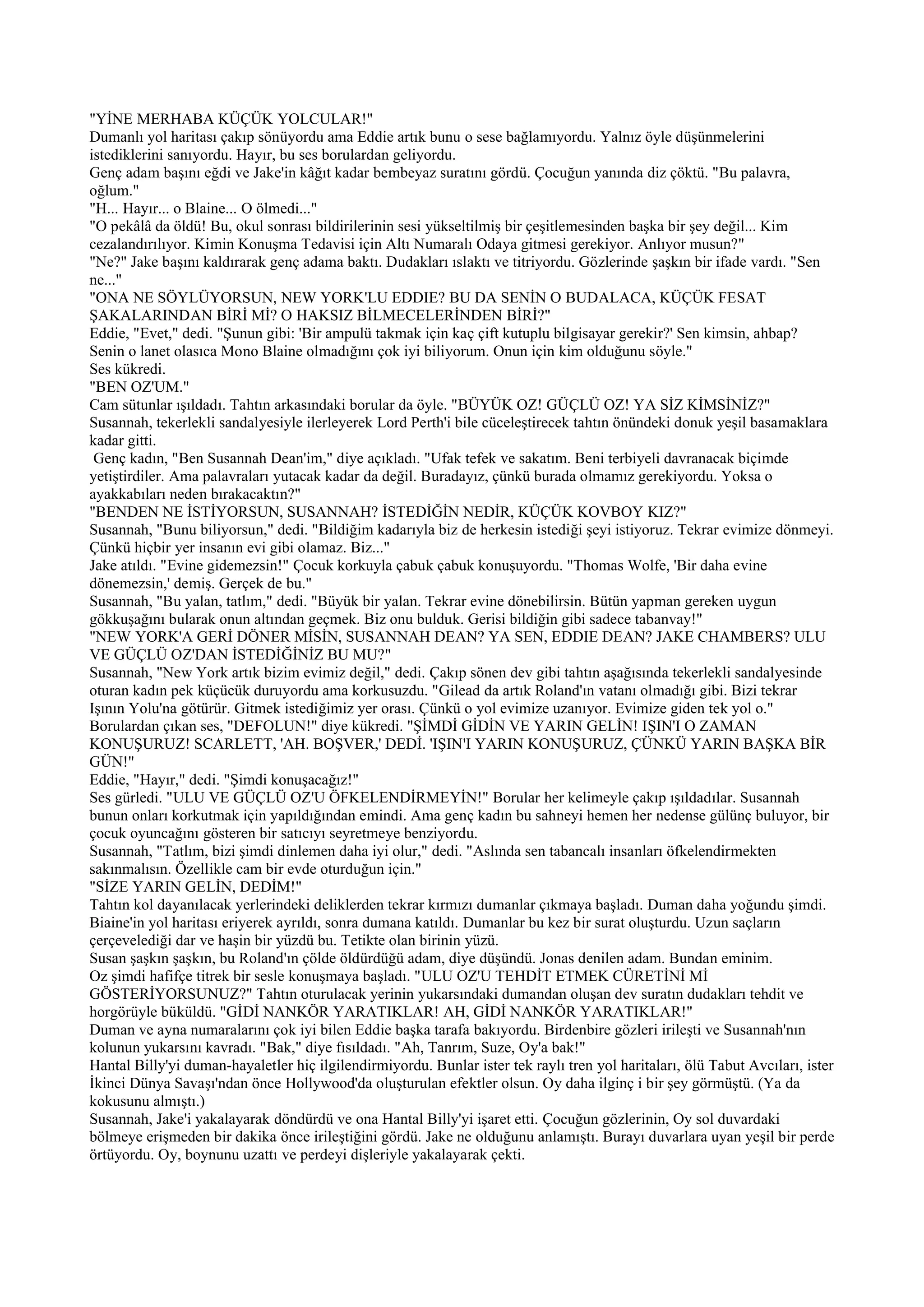 "YİNE MERHABA KÜÇÜK YOLCULAR!"
Dumanlı yol haritası çakıp sönüyordu ama Eddie artık bunu o sese bağlamıyordu. Yalnız öyle düşünmelerini
istediklerini sanıyordu. Hayır, bu ses borulardan geliyordu.
Genç adam başını eğdi ve Jake'in kâğıt kadar bembeyaz suratını gördü. Çocuğun yanında diz çöktü. "Bu palavra,
oğlum."
"H... Hayır... o Blaine... O ölmedi..."
"O pekâlâ da öldü! Bu, okul sonrası bildirilerinin sesi yükseltilmiş bir çeşitlemesinden başka bir şey değil... Kim
cezalandırılıyor. Kimin Konuşma Tedavisi için Altı Numaralı Odaya gitmesi gerekiyor. Anlıyor musun?"
"Ne?" Jake başını kaldırarak genç adama baktı. Dudakları ıslaktı ve titriyordu. Gözlerinde şaşkın bir ifade vardı. "Sen
ne..."
"ONA NE SÖYLÜYORSUN, NEW YORK'LU EDDIE? BU DA SENİN O BUDALACA, KÜÇÜK FESAT
ŞAKALARINDAN BİRİ Mİ? O HAKSIZ BİLMECELERİNDEN BİRİ?"
Eddie, "Evet," dedi. "Şunun gibi: 'Bir ampulü takmak için kaç çift kutuplu bilgisayar gerekir?' Sen kimsin, ahbap?
Senin o lanet olasıca Mono Blaine olmadığını çok iyi biliyorum. Onun için kim olduğunu söyle."
Ses kükredi.
"BEN OZ'UM."
Cam sütunlar ışıldadı. Tahtın arkasındaki borular da öyle. "BÜYÜK OZ! GÜÇLÜ OZ! YA SİZ KİMSİNİZ?"
Susannah, tekerlekli sandalyesiyle ilerleyerek Lord Perth'i bile cüceleştirecek tahtın önündeki donuk yeşil basamaklara
kadar gitti.
 Genç kadın, "Ben Susannah Dean'im," diye açıkladı. "Ufak tefek ve sakatım. Beni terbiyeli davranacak biçimde
yetiştirdiler. Ama palavraları yutacak kadar da değil. Buradayız, çünkü burada olmamız gerekiyordu. Yoksa o
ayakkabıları neden bırakacaktın?"
"BENDEN NE İSTİYORSUN, SUSANNAH? İSTEDİĞİN NEDİR, KÜÇÜK KOVBOY KIZ?"
Susannah, "Bunu biliyorsun," dedi. "Bildiğim kadarıyla biz de herkesin istediği şeyi istiyoruz. Tekrar evimize dönmeyi.
Çünkü hiçbir yer insanın evi gibi olamaz. Biz..."
Jake atıldı. "Evine gidemezsin!" Çocuk korkuyla çabuk çabuk konuşuyordu. "Thomas Wolfe, 'Bir daha evine
dönemezsin,' demiş. Gerçek de bu."
Susannah, "Bu yalan, tatlım," dedi. "Büyük bir yalan. Tekrar evine dönebilirsin. Bütün yapman gereken uygun
gökkuşağını bularak onun altından geçmek. Biz onu bulduk. Gerisi bildiğin gibi sadece tabanvay!"
"NEW YORK'A GERİ DÖNER MİSİN, SUSANNAH DEAN? YA SEN, EDDIE DEAN? JAKE CHAMBERS? ULU
VE GÜÇLÜ OZ'DAN İSTEDİĞİNİZ BU MU?"
Susannah, "New York artık bizim evimiz değil," dedi. Çakıp sönen dev gibi tahtın aşağısında tekerlekli sandalyesinde
oturan kadın pek küçücük duruyordu ama korkusuzdu. "Gilead da artık Roland'ın vatanı olmadığı gibi. Bizi tekrar
Işının Yolu'na götürür. Gitmek istediğimiz yer orası. Çünkü o yol evimize uzanıyor. Evimize giden tek yol o."
Borulardan çıkan ses, "DEFOLUN!" diye kükredi. "ŞİMDİ GİDİN VE YARIN GELİN! IŞIN'I O ZAMAN
KONUŞURUZ! SCARLETT, 'AH. BOŞVER,' DEDİ. 'IŞIN'I YARIN KONUŞURUZ, ÇÜNKÜ YARIN BAŞKA BİR
GÜN!"
Eddie, "Hayır," dedi. "Şimdi konuşacağız!"
Ses gürledi. "ULU VE GÜÇLÜ OZ'U ÖFKELENDİRMEYİN!" Borular her kelimeyle çakıp ışıldadılar. Susannah
bunun onları korkutmak için yapıldığından emindi. Ama genç kadın bu sahneyi hemen her nedense gülünç buluyor, bir
çocuk oyuncağını gösteren bir satıcıyı seyretmeye benziyordu.
Susannah, "Tatlım, bizi şimdi dinlemen daha iyi olur," dedi. "Aslında sen tabancalı insanları öfkelendirmekten
sakınmalısın. Özellikle cam bir evde oturduğun için."
"SİZE YARIN GELİN, DEDİM!"
Tahtın kol dayanılacak yerlerindeki deliklerden tekrar kırmızı dumanlar çıkmaya başladı. Duman daha yoğundu şimdi.
Biaine'in yol haritası eriyerek ayrıldı, sonra dumana katıldı. Dumanlar bu kez bir surat oluşturdu. Uzun saçların
çerçevelediği dar ve haşin bir yüzdü bu. Tetikte olan birinin yüzü.
Susan şaşkın şaşkın, bu Roland'ın çölde öldürdüğü adam, diye düşündü. Jonas denilen adam. Bundan eminim.
Oz şimdi hafifçe titrek bir sesle konuşmaya başladı. "ULU OZ'U TEHDİT ETMEK CÜRETİNİ Mİ
GÖSTERİYORSUNUZ?" Tahtın oturulacak yerinin yukarsındaki dumandan oluşan dev suratın dudakları tehdit ve
horgörüyle büküldü. "GİDİ NANKÖR YARATIKLAR! AH, GİDİ NANKÖR YARATIKLAR!"
Duman ve ayna numaralarını çok iyi bilen Eddie başka tarafa bakıyordu. Birdenbire gözleri irileşti ve Susannah'nın
kolunun yukarsını kavradı. "Bak," diye fısıldadı. "Ah, Tanrım, Suze, Oy'a bak!"
Hantal Billy'yi duman-hayaletler hiç ilgilendirmiyordu. Bunlar ister tek raylı tren yol haritaları, ölü Tabut Avcıları, ister
İkinci Dünya Savaşı'ndan önce Hollywood'da oluşturulan efektler olsun. Oy daha ilginç i bir şey görmüştü. (Ya da
kokusunu almıştı.)
Susannah, Jake'i yakalayarak döndürdü ve ona Hantal Billy'yi işaret etti. Çocuğun gözlerinin, Oy sol duvardaki
bölmeye erişmeden bir dakika önce irileştiğini gördü. Jake ne olduğunu anlamıştı. Burayı duvarlara uyan yeşil bir perde
örtüyordu. Oy, boynunu uzattı ve perdeyi dişleriyle yakalayarak çekti.
 