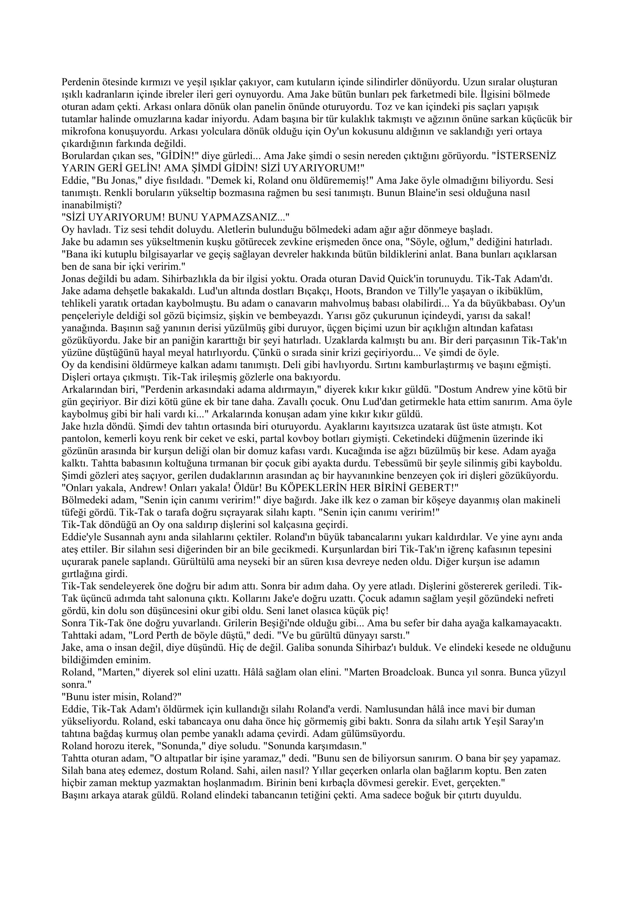 Perdenin ötesinde kırmızı ve yeşil ışıklar çakıyor, cam kutuların içinde silindirler dönüyordu. Uzun sıralar oluşturan
ışıklı kadranların içinde ibreler ileri geri oynuyordu. Ama Jake bütün bunları pek farketmedi bile. İlgisini bölmede
oturan adam çekti. Arkası onlara dönük olan panelin önünde oturuyordu. Toz ve kan içindeki pis saçları yapışık
tutamlar halinde omuzlarına kadar iniyordu. Adam başına bir tür kulaklık takmıştı ve ağzının önüne sarkan küçücük bir
mikrofona konuşuyordu. Arkası yolculara dönük olduğu için Oy'un kokusunu aldığının ve saklandığı yeri ortaya
çıkardığının farkında değildi.
Borulardan çıkan ses, "GİDİN!" diye gürledi... Ama Jake şimdi o sesin nereden çıktığını görüyordu. "İSTERSENİZ
YARIN GERİ GELİN! AMA ŞİMDİ GİDİN! SİZİ UYARIYORUM!"
Eddie, "Bu Jonas," diye fısıldadı. "Demek ki, Roland onu öldürememiş!" Ama Jake öyle olmadığını biliyordu. Sesi
tanımıştı. Renkli boruların yükseltip bozmasına rağmen bu sesi tanımıştı. Bunun Blaine'in sesi olduğuna nasıl
inanabilmişti?
"SİZİ UYARIYORUM! BUNU YAPMAZSANIZ..."
Oy havladı. Tiz sesi tehdit doluydu. Aletlerin bulunduğu bölmedeki adam ağır ağır dönmeye başladı.
Jake bu adamın ses yükseltmenin kuşku götürecek zevkine erişmeden önce ona, "Söyle, oğlum," dediğini hatırladı.
"Bana iki kutuplu bilgisayarlar ve geçiş sağlayan devreler hakkında bütün bildiklerini anlat. Bana bunları açıklarsan
ben de sana bir içki veririm."
Jonas değildi bu adam. Sihirbazlıkla da bir ilgisi yoktu. Orada oturan David Quick'in torunuydu. Tik-Tak Adam'dı.
Jake adama dehşetle bakakaldı. Lud'un altında dostları Bıçakçı, Hoots, Brandon ve Tilly'le yaşayan o ikibüklüm,
tehlikeli yaratık ortadan kaybolmuştu. Bu adam o canavarın mahvolmuş babası olabilirdi... Ya da büyükbabası. Oy'un
pençeleriyle deldiği sol gözü biçimsiz, şişkin ve bembeyazdı. Yarısı göz çukurunun içindeydi, yarısı da sakal!
yanağında. Başının sağ yanının derisi yüzülmüş gibi duruyor, üçgen biçimi uzun bir açıklığın altından kafatası
gözüküyordu. Jake bir an paniğin kararttığı bir şeyi hatırladı. Uzaklarda kalmıştı bu anı. Bir deri parçasının Tik-Tak'ın
yüzüne düştüğünü hayal meyal hatırlıyordu. Çünkü o sırada sinir krizi geçiriyordu... Ve şimdi de öyle.
Oy da kendisini öldürmeye kalkan adamı tanımıştı. Deli gibi havlıyordu. Sırtını kamburlaştırmış ve başını eğmişti.
Dişleri ortaya çıkmıştı. Tik-Tak irileşmiş gözlerle ona bakıyordu.
Arkalarından biri, "Perdenin arkasındaki adama aldırmayın," diyerek kıkır kıkır güldü. "Dostum Andrew yine kötü bir
gün geçiriyor. Bir dizi kötü güne ek bir tane daha. Zavallı çocuk. Onu Lud'dan getirmekle hata ettim sanırım. Ama öyle
kaybolmuş gibi bir hali vardı ki..." Arkalarında konuşan adam yine kıkır kıkır güldü.
Jake hızla döndü. Şimdi dev tahtın ortasında biri oturuyordu. Ayaklarını kayıtsızca uzatarak üst üste atmıştı. Kot
pantolon, kemerli koyu renk bir ceket ve eski, partal kovboy botları giymişti. Ceketindeki düğmenin üzerinde iki
gözünün arasında bir kurşun deliği olan bir domuz kafası vardı. Kucağında ise ağzı büzülmüş bir kese. Adam ayağa
kalktı. Tahtta babasının koltuğuna tırmanan bir çocuk gibi ayakta durdu. Tebessümü bir şeyle silinmiş gibi kayboldu.
Şimdi gözleri ateş saçıyor, gerilen dudaklarının arasından aç bir hayvanınkine benzeyen çok iri dişleri gözüküyordu.
"Onları yakala, Andrew! Onları yakala! Öldür! Bu KÖPEKLERİN HER BİRİNİ GEBERT!"
Bölmedeki adam, "Senin için canımı veririm!" diye bağırdı. Jake ilk kez o zaman bir köşeye dayanmış olan makineli
tüfeği gördü. Tik-Tak o tarafa doğru sıçrayarak silahı kaptı. "Senin için canımı veririm!"
Tik-Tak döndüğü an Oy ona saldırıp dişlerini sol kalçasına geçirdi.
Eddie'yle Susannah aynı anda silahlarını çektiler. Roland'ın büyük tabancalarını yukarı kaldırdılar. Ve yine aynı anda
ateş ettiler. Bir silahın sesi diğerinden bir an bile gecikmedi. Kurşunlardan biri Tik-Tak'ın iğrenç kafasının tepesini
uçurarak panele saplandı. Gürültülü ama neyseki bir an süren kısa devreye neden oldu. Diğer kurşun ise adamın
gırtlağına girdi.
Tik-Tak sendeleyerek öne doğru bir adım attı. Sonra bir adım daha. Oy yere atladı. Dişlerini göstererek geriledi. Tik-
Tak üçüncü adımda taht salonuna çıktı. Kollarını Jake'e doğru uzattı. Çocuk adamın sağlam yeşil gözündeki nefreti
gördü, kin dolu son düşüncesini okur gibi oldu. Seni lanet olasıca küçük piç!
Sonra Tik-Tak öne doğru yuvarlandı. Grilerin Beşiği'nde olduğu gibi... Ama bu sefer bir daha ayağa kalkamayacaktı.
Tahttaki adam, "Lord Perth de böyle düştü," dedi. "Ve bu gürültü dünyayı sarstı."
Jake, ama o insan değil, diye düşündü. Hiç de değil. Galiba sonunda Sihirbaz'ı bulduk. Ve elindeki kesede ne olduğunu
bildiğimden eminim.
Roland, "Marten," diyerek sol elini uzattı. Hâlâ sağlam olan elini. "Marten Broadcloak. Bunca yıl sonra. Bunca yüzyıl
sonra."
"Bunu ister misin, Roland?"
Eddie, Tik-Tak Adam'ı öldürmek için kullandığı silahı Roland'a verdi. Namlusundan hâlâ ince mavi bir duman
yükseliyordu. Roland, eski tabancaya onu daha önce hiç görmemiş gibi baktı. Sonra da silahı artık Yeşil Saray'ın
tahtına bağdaş kurmuş olan pembe yanaklı adama çevirdi. Adam gülümsüyordu.
Roland horozu iterek, "Sonunda," diye soludu. "Sonunda karşımdasın."
Tahtta oturan adam, "O altıpatlar bir işine yaramaz," dedi. "Bunu sen de biliyorsun sanırım. O bana bir şey yapamaz.
Silah bana ateş edemez, dostum Roland. Sahi, ailen nasıl? Yıllar geçerken onlarla olan bağlarım koptu. Ben zaten
hiçbir zaman mektup yazmaktan hoşlanmadım. Birinin beni kırbaçla dövmesi gerekir. Evet, gerçekten."
Başını arkaya atarak güldü. Roland elindeki tabancanın tetiğini çekti. Ama sadece boğuk bir çıtırtı duyuldu.
 