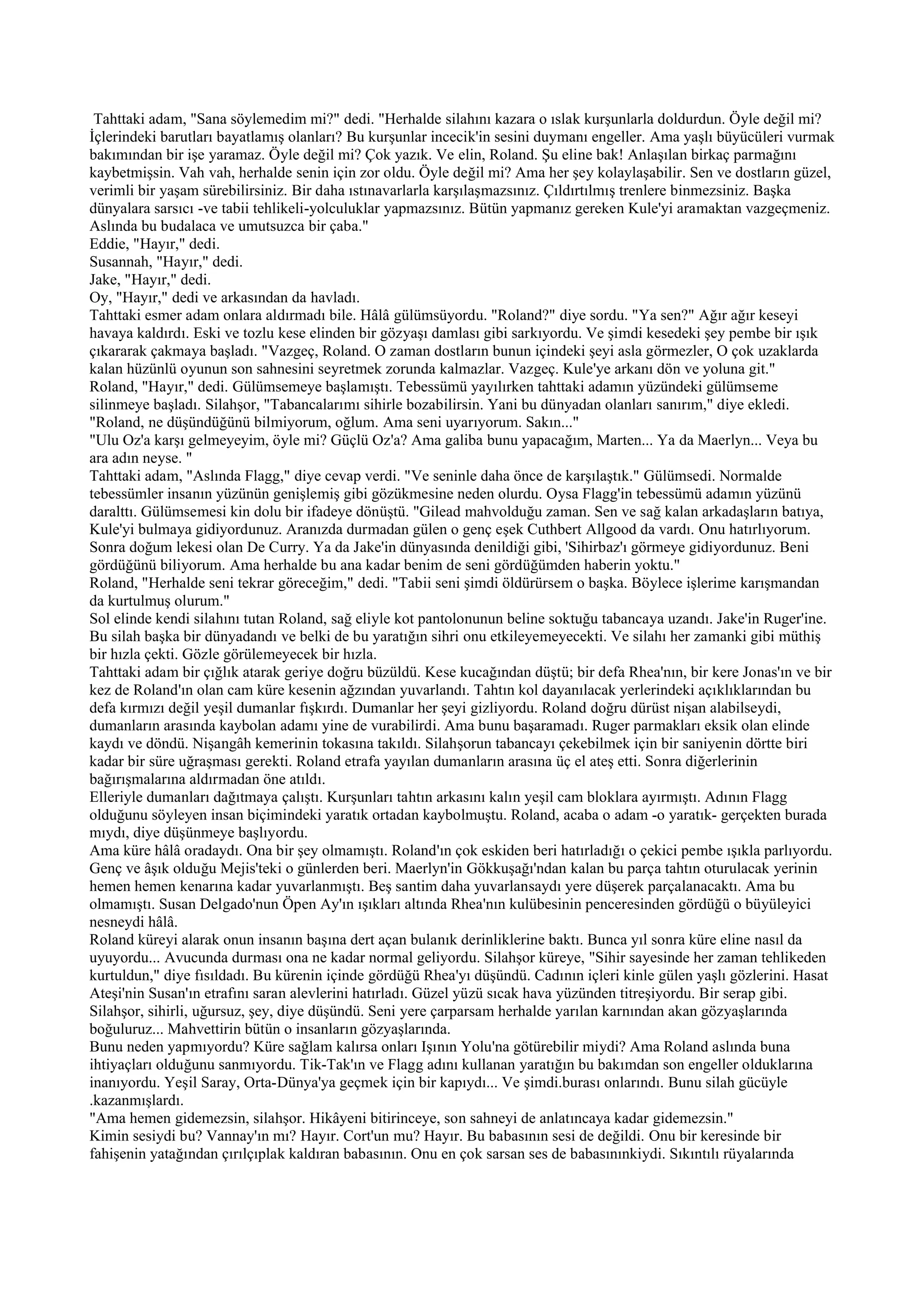 Tahttaki adam, "Sana söylemedim mi?" dedi. "Herhalde silahını kazara o ıslak kurşunlarla doldurdun. Öyle değil mi?
İçlerindeki barutları bayatlamış olanları? Bu kurşunlar incecik'in sesini duymanı engeller. Ama yaşlı büyücüleri vurmak
bakımından bir işe yaramaz. Öyle değil mi? Çok yazık. Ve elin, Roland. Şu eline bak! Anlaşılan birkaç parmağını
kaybetmişsin. Vah vah, herhalde senin için zor oldu. Öyle değil mi? Ama her şey kolaylaşabilir. Sen ve dostların güzel,
verimli bir yaşam sürebilirsiniz. Bir daha ıstınavarlarla karşılaşmazsınız. Çıldırtılmış trenlere binmezsiniz. Başka
dünyalara sarsıcı -ve tabii tehlikeli-yolculuklar yapmazsınız. Bütün yapmanız gereken Kule'yi aramaktan vazgeçmeniz.
Aslında bu budalaca ve umutsuzca bir çaba."
Eddie, "Hayır," dedi.
Susannah, "Hayır," dedi.
Jake, "Hayır," dedi.
Oy, "Hayır," dedi ve arkasından da havladı.
Tahttaki esmer adam onlara aldırmadı bile. Hâlâ gülümsüyordu. "Roland?" diye sordu. "Ya sen?" Ağır ağır keseyi
havaya kaldırdı. Eski ve tozlu kese elinden bir gözyaşı damlası gibi sarkıyordu. Ve şimdi kesedeki şey pembe bir ışık
çıkararak çakmaya başladı. "Vazgeç, Roland. O zaman dostların bunun içindeki şeyi asla görmezler, O çok uzaklarda
kalan hüzünlü oyunun son sahnesini seyretmek zorunda kalmazlar. Vazgeç. Kule'ye arkanı dön ve yoluna git."
Roland, "Hayır," dedi. Gülümsemeye başlamıştı. Tebessümü yayılırken tahttaki adamın yüzündeki gülümseme
silinmeye başladı. Silahşor, "Tabancalarımı sihirle bozabilirsin. Yani bu dünyadan olanları sanırım," diye ekledi.
"Roland, ne düşündüğünü bilmiyorum, oğlum. Ama seni uyarıyorum. Sakın..."
"Ulu Oz'a karşı gelmeyeyim, öyle mi? Güçlü Oz'a? Ama galiba bunu yapacağım, Marten... Ya da Maerlyn... Veya bu
ara adın neyse. "
Tahttaki adam, "Aslında Flagg," diye cevap verdi. "Ve seninle daha önce de karşılaştık." Gülümsedi. Normalde
tebessümler insanın yüzünün genişlemiş gibi gözükmesine neden olurdu. Oysa Flagg'in tebessümü adamın yüzünü
daralttı. Gülümsemesi kin dolu bir ifadeye dönüştü. "Gilead mahvolduğu zaman. Sen ve sağ kalan arkadaşların batıya,
Kule'yi bulmaya gidiyordunuz. Aranızda durmadan gülen o genç eşek Cuthbert Allgood da vardı. Onu hatırlıyorum.
Sonra doğum lekesi olan De Curry. Ya da Jake'in dünyasında denildiği gibi, 'Sihirbaz'ı görmeye gidiyordunuz. Beni
gördüğünü biliyorum. Ama herhalde bu ana kadar benim de seni gördüğümden haberin yoktu."
Roland, "Herhalde seni tekrar göreceğim," dedi. "Tabii seni şimdi öldürürsem o başka. Böylece işlerime karışmandan
da kurtulmuş olurum."
Sol elinde kendi silahını tutan Roland, sağ eliyle kot pantolonunun beline soktuğu tabancaya uzandı. Jake'in Ruger'ine.
Bu silah başka bir dünyadandı ve belki de bu yaratığın sihri onu etkileyemeyecekti. Ve silahı her zamanki gibi müthiş
bir hızla çekti. Gözle görülemeyecek bir hızla.
Tahttaki adam bir çığlık atarak geriye doğru büzüldü. Kese kucağından düştü; bir defa Rhea'nın, bir kere Jonas'ın ve bir
kez de Roland'ın olan cam küre kesenin ağzından yuvarlandı. Tahtın kol dayanılacak yerlerindeki açıklıklarından bu
defa kırmızı değil yeşil dumanlar fışkırdı. Dumanlar her şeyi gizliyordu. Roland doğru dürüst nişan alabilseydi,
dumanların arasında kaybolan adamı yine de vurabilirdi. Ama bunu başaramadı. Ruger parmakları eksik olan elinde
kaydı ve döndü. Nişangâh kemerinin tokasına takıldı. Silahşorun tabancayı çekebilmek için bir saniyenin dörtte biri
kadar bir süre uğraşması gerekti. Roland etrafa yayılan dumanların arasına üç el ateş etti. Sonra diğerlerinin
bağırışmalarına aldırmadan öne atıldı.
Elleriyle dumanları dağıtmaya çalıştı. Kurşunları tahtın arkasını kalın yeşil cam bloklara ayırmıştı. Adının Flagg
olduğunu söyleyen insan biçimindeki yaratık ortadan kaybolmuştu. Roland, acaba o adam -o yaratık- gerçekten burada
mıydı, diye düşünmeye başlıyordu.
Ama küre hâlâ oradaydı. Ona bir şey olmamıştı. Roland'ın çok eskiden beri hatırladığı o çekici pembe ışıkla parlıyordu.
Genç ve âşık olduğu Mejis'teki o günlerden beri. Maerlyn'in Gökkuşağı'ndan kalan bu parça tahtın oturulacak yerinin
hemen hemen kenarına kadar yuvarlanmıştı. Beş santim daha yuvarlansaydı yere düşerek parçalanacaktı. Ama bu
olmamıştı. Susan Delgado'nun Öpen Ay'ın ışıkları altında Rhea'nın kulübesinin penceresinden gördüğü o büyüleyici
nesneydi hâlâ.
Roland küreyi alarak onun insanın başına dert açan bulanık derinliklerine baktı. Bunca yıl sonra küre eline nasıl da
uyuyordu... Avucunda durması ona ne kadar normal geliyordu. Silahşor küreye, "Sihir sayesinde her zaman tehlikeden
kurtuldun," diye fısıldadı. Bu kürenin içinde gördüğü Rhea'yı düşündü. Cadının içleri kinle gülen yaşlı gözlerini. Hasat
Ateşi'nin Susan'ın etrafını saran alevlerini hatırladı. Güzel yüzü sıcak hava yüzünden titreşiyordu. Bir serap gibi.
Silahşor, sihirli, uğursuz, şey, diye düşündü. Seni yere çarparsam herhalde yarılan karnından akan gözyaşlarında
boğuluruz... Mahvettirin bütün o insanların gözyaşlarında.
Bunu neden yapmıyordu? Küre sağlam kalırsa onları Işının Yolu'na götürebilir miydi? Ama Roland aslında buna
ihtiyaçları olduğunu sanmıyordu. Tik-Tak'ın ve Flagg adını kullanan yaratığın bu bakımdan son engeller olduklarına
inanıyordu. Yeşil Saray, Orta-Dünya'ya geçmek için bir kapıydı... Ve şimdi.burası onlarındı. Bunu silah gücüyle
.kazanmışlardı.
"Ama hemen gidemezsin, silahşor. Hikâyeni bitirinceye, son sahneyi de anlatıncaya kadar gidemezsin."
Kimin sesiydi bu? Vannay'ın mı? Hayır. Cort'un mu? Hayır. Bu babasının sesi de değildi. Onu bir keresinde bir
fahişenin yatağından çırılçıplak kaldıran babasının. Onu en çok sarsan ses de babasınınkiydi. Sıkıntılı rüyalarında
 