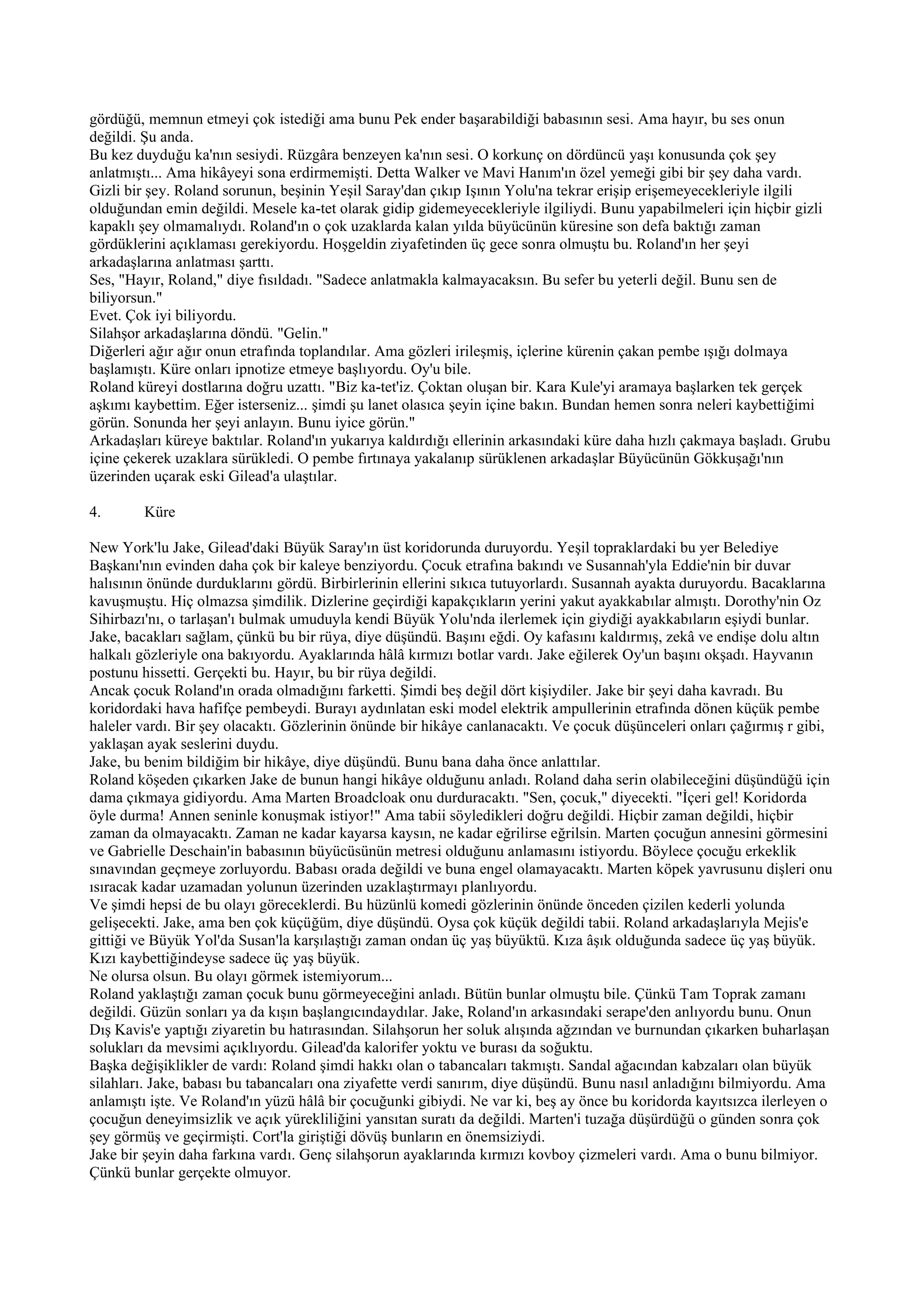 gördüğü, memnun etmeyi çok istediği ama bunu Pek ender başarabildiği babasının sesi. Ama hayır, bu ses onun
değildi. Şu anda.
Bu kez duyduğu ka'nın sesiydi. Rüzgâra benzeyen ka'nın sesi. O korkunç on dördüncü yaşı konusunda çok şey
anlatmıştı... Ama hikâyeyi sona erdirmemişti. Detta Walker ve Mavi Hanım'ın özel yemeği gibi bir şey daha vardı.
Gizli bir şey. Roland sorunun, beşinin Yeşil Saray'dan çıkıp Işının Yolu'na tekrar erişip erişemeyecekleriyle ilgili
olduğundan emin değildi. Mesele ka-tet olarak gidip gidemeyecekleriyle ilgiliydi. Bunu yapabilmeleri için hiçbir gizli
kapaklı şey olmamalıydı. Roland'ın o çok uzaklarda kalan yılda büyücünün küresine son defa baktığı zaman
gördüklerini açıklaması gerekiyordu. Hoşgeldin ziyafetinden üç gece sonra olmuştu bu. Roland'ın her şeyi
arkadaşlarına anlatması şarttı.
Ses, "Hayır, Roland," diye fısıldadı. "Sadece anlatmakla kalmayacaksın. Bu sefer bu yeterli değil. Bunu sen de
biliyorsun."
Evet. Çok iyi biliyordu.
Silahşor arkadaşlarına döndü. "Gelin."
Diğerleri ağır ağır onun etrafında toplandılar. Ama gözleri irileşmiş, içlerine kürenin çakan pembe ışığı dolmaya
başlamıştı. Küre onları ipnotize etmeye başlıyordu. Oy'u bile.
Roland küreyi dostlarına doğru uzattı. "Biz ka-tet'iz. Çoktan oluşan bir. Kara Kule'yi aramaya başlarken tek gerçek
aşkımı kaybettim. Eğer isterseniz... şimdi şu lanet olasıca şeyin içine bakın. Bundan hemen sonra neleri kaybettiğimi
görün. Sonunda her şeyi anlayın. Bunu iyice görün."
Arkadaşları küreye baktılar. Roland'ın yukarıya kaldırdığı ellerinin arkasındaki küre daha hızlı çakmaya başladı. Grubu
içine çekerek uzaklara sürükledi. O pembe fırtınaya yakalanıp sürüklenen arkadaşlar Büyücünün Gökkuşağı'nın
üzerinden uçarak eski Gilead'a ulaştılar.

4.      Küre

New York'lu Jake, Gilead'daki Büyük Saray'ın üst koridorunda duruyordu. Yeşil topraklardaki bu yer Belediye
Başkanı'nın evinden daha çok bir kaleye benziyordu. Çocuk etrafına bakındı ve Susannah'yla Eddie'nin bir duvar
halısının önünde durduklarını gördü. Birbirlerinin ellerini sıkıca tutuyorlardı. Susannah ayakta duruyordu. Bacaklarına
kavuşmuştu. Hiç olmazsa şimdilik. Dizlerine geçirdiği kapakçıkların yerini yakut ayakkabılar almıştı. Dorothy'nin Oz
Sihirbazı'nı, o tarlaşan'ı bulmak umuduyla kendi Büyük Yolu'nda ilerlemek için giydiği ayakkabıların eşiydi bunlar.
Jake, bacakları sağlam, çünkü bu bir rüya, diye düşündü. Başını eğdi. Oy kafasını kaldırmış, zekâ ve endişe dolu altın
halkalı gözleriyle ona bakıyordu. Ayaklarında hâlâ kırmızı botlar vardı. Jake eğilerek Oy'un başını okşadı. Hayvanın
postunu hissetti. Gerçekti bu. Hayır, bu bir rüya değildi.
Ancak çocuk Roland'ın orada olmadığını farketti. Şimdi beş değil dört kişiydiler. Jake bir şeyi daha kavradı. Bu
koridordaki hava hafifçe pembeydi. Burayı aydınlatan eski model elektrik ampullerinin etrafında dönen küçük pembe
haleler vardı. Bir şey olacaktı. Gözlerinin önünde bir hikâye canlanacaktı. Ve çocuk düşünceleri onları çağırmış r gibi,
yaklaşan ayak seslerini duydu.
Jake, bu benim bildiğim bir hikâye, diye düşündü. Bunu bana daha önce anlattılar.
Roland köşeden çıkarken Jake de bunun hangi hikâye olduğunu anladı. Roland daha serin olabileceğini düşündüğü için
dama çıkmaya gidiyordu. Ama Marten Broadcloak onu durduracaktı. "Sen, çocuk," diyecekti. "İçeri gel! Koridorda
öyle durma! Annen seninle konuşmak istiyor!" Ama tabii söyledikleri doğru değildi. Hiçbir zaman değildi, hiçbir
zaman da olmayacaktı. Zaman ne kadar kayarsa kaysın, ne kadar eğrilirse eğrilsin. Marten çocuğun annesini görmesini
ve Gabrielle Deschain'in babasının büyücüsünün metresi olduğunu anlamasını istiyordu. Böylece çocuğu erkeklik
sınavından geçmeye zorluyordu. Babası orada değildi ve buna engel olamayacaktı. Marten köpek yavrusunu dişleri onu
ısıracak kadar uzamadan yolunun üzerinden uzaklaştırmayı planlıyordu.
Ve şimdi hepsi de bu olayı göreceklerdi. Bu hüzünlü komedi gözlerinin önünde önceden çizilen kederli yolunda
gelişecekti. Jake, ama ben çok küçüğüm, diye düşündü. Oysa çok küçük değildi tabii. Roland arkadaşlarıyla Mejis'e
gittiği ve Büyük Yol'da Susan'la karşılaştığı zaman ondan üç yaş büyüktü. Kıza âşık olduğunda sadece üç yaş büyük.
Kızı kaybettiğindeyse sadece üç yaş büyük.
Ne olursa olsun. Bu olayı görmek istemiyorum...
Roland yaklaştığı zaman çocuk bunu görmeyeceğini anladı. Bütün bunlar olmuştu bile. Çünkü Tam Toprak zamanı
değildi. Güzün sonları ya da kışın başlangıcındaydılar. Jake, Roland'ın arkasındaki serape'den anlıyordu bunu. Onun
Dış Kavis'e yaptığı ziyaretin bu hatırasından. Silahşorun her soluk alışında ağzından ve burnundan çıkarken buharlaşan
solukları da mevsimi açıklıyordu. Gilead'da kalorifer yoktu ve burası da soğuktu.
Başka değişiklikler de vardı: Roland şimdi hakkı olan o tabancaları takmıştı. Sandal ağacından kabzaları olan büyük
silahları. Jake, babası bu tabancaları ona ziyafette verdi sanırım, diye düşündü. Bunu nasıl anladığını bilmiyordu. Ama
anlamıştı işte. Ve Roland'ın yüzü hâlâ bir çocuğunki gibiydi. Ne var ki, beş ay önce bu koridorda kayıtsızca ilerleyen o
çocuğun deneyimsizlik ve açık yürekliliğini yansıtan suratı da değildi. Marten'i tuzağa düşürdüğü o günden sonra çok
şey görmüş ve geçirmişti. Cort'la giriştiği dövüş bunların en önemsiziydi.
Jake bir şeyin daha farkına vardı. Genç silahşorun ayaklarında kırmızı kovboy çizmeleri vardı. Ama o bunu bilmiyor.
Çünkü bunlar gerçekte olmuyor.
 