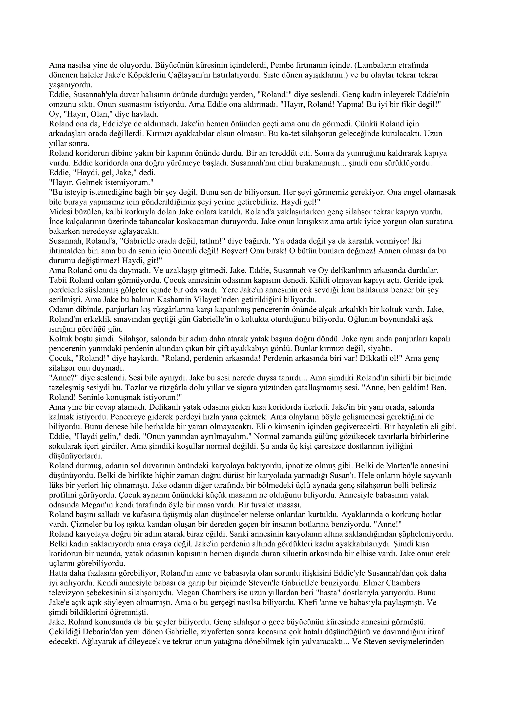 Ama nasılsa yine de oluyordu. Büyücünün küresinin içindelerdi, Pembe fırtınanın içinde. (Lambaların etrafında
dönenen haleler Jake'e Köpeklerin Çağlayanı'nı hatırlatıyordu. Siste dönen ayışıklarını.) ve bu olaylar tekrar tekrar
yaşanıyordu.
Eddie, Susannah'yla duvar halısının önünde durduğu yerden, "Roland!" diye seslendi. Genç kadın inleyerek Eddie'nin
omzunu sıktı. Onun susmasını istiyordu. Ama Eddie ona aldırmadı. "Hayır, Roland! Yapma! Bu iyi bir fikir değil!"
Oy, "Hayır, Olan," diye havladı.
Roland ona da, Eddie'ye de aldırmadı. Jake'in hemen önünden geçti ama onu da görmedi. Çünkü Roland için
arkadaşları orada değillerdi. Kırmızı ayakkabılar olsun olmasın. Bu ka-tet silahşorun geleceğinde kurulacaktı. Uzun
yıllar sonra.
Roland koridorun dibine yakın bir kapının önünde durdu. Bir an tereddüt etti. Sonra da yumruğunu kaldırarak kapıya
vurdu. Eddie koridorda ona doğru yürümeye başladı. Susannah'nın elini bırakmamıştı... şimdi onu sürüklüyordu.
Eddie, "Haydi, gel, Jake," dedi.
"Hayır. Gelmek istemiyorum."
"Bu isteyip istemediğine bağlı bir şey değil. Bunu sen de biliyorsun. Her şeyi görmemiz gerekiyor. Ona engel olamasak
bile buraya yapmamız için gönderildiğimiz şeyi yerine getirebiliriz. Haydi gel!"
Midesi büzülen, kalbi korkuyla dolan Jake onlara katıldı. Roland'a yaklaşırlarken genç silahşor tekrar kapıya vurdu.
İnce kalçalarının üzerinde tabancalar koskocaman duruyordu. Jake onun kırışıksız ama artık iyice yorgun olan suratına
bakarken neredeyse ağlayacaktı.
Susannah, Roland'a, "Gabrielle orada değil, tatlım!" diye bağırdı. 'Ya odada değil ya da karşılık vermiyor! İki
ihtimalden biri ama bu da senin için önemli değil! Boşver! Onu bırak! O bütün bunlara değmez! Annen olması da bu
durumu değiştirmez! Haydi, git!"
Ama Roland onu da duymadı. Ve uzaklaşıp gitmedi. Jake, Eddie, Susannah ve Oy delikanlının arkasında durdular.
Tabii Roland onları görmüyordu. Çocuk annesinin odasının kapısını denedi. Kilitli olmayan kapıyı açtı. Geride ipek
perdelerle süslenmiş gölgeler içinde bir oda vardı. Yere Jake'in annesinin çok sevdiği İran halılarına benzer bir şey
serilmişti. Ama Jake bu halının Kashamin Vilayeti'nden getirildiğini biliyordu.
Odanın dibinde, panjurları kış rüzgârlarına karşı kapatılmış pencerenin önünde alçak arkalıklı bir koltuk vardı. Jake,
Roland'ın erkeklik sınavından geçtiği gün Gabrielle'in o koltukta oturduğunu biliyordu. Oğlunun boynundaki aşk
ısırığını gördüğü gün.
Koltuk boştu şimdi. Silahşor, salonda bir adım daha atarak yatak başına doğru döndü. Jake aynı anda panjurları kapalı
pencerenin yanındaki perdenin altından çıkan bir çift ayakkabıyı gördü. Bunlar kırmızı değil, siyahtı.
Çocuk, "Roland!" diye haykırdı. "Roland, perdenin arkasında! Perdenin arkasında biri var! Dikkatli ol!" Ama genç
silahşor onu duymadı.
"Anne?" diye seslendi. Sesi bile aynıydı. Jake bu sesi nerede duysa tanırdı... Ama şimdiki Roland'ın sihirli bir biçimde
tazeleşmiş sesiydi bu. Tozlar ve rüzgârla dolu yıllar ve sigara yüzünden çatallaşmamış sesi. "Anne, ben geldim! Ben,
Roland! Seninle konuşmak istiyorum!"
Ama yine bir cevap alamadı. Delikanlı yatak odasına giden kısa koridorda ilerledi. Jake'in bir yanı orada, salonda
kalmak istiyordu. Pencereye giderek perdeyi hızla yana çekmek. Ama olayların böyle gelişmemesi gerektiğini de
biliyordu. Bunu denese bile herhalde bir yararı olmayacaktı. Eli o kimsenin içinden geçiverecekti. Bir hayaletin eli gibi.
Eddie, "Haydi gelin," dedi. "Onun yanından ayrılmayalım." Normal zamanda gülünç gözükecek tavırlarla birbirlerine
sokularak içeri girdiler. Ama şimdiki koşullar normal değildi. Şu anda üç kişi çaresizce dostlarının iyiliğini
düşünüyorlardı.
Roland durmuş, odanın sol duvarının önündeki karyolaya bakıyordu, ipnotize olmuş gibi. Belki de Marten'le annesini
düşünüyordu. Belki de birlikte hiçbir zaman doğru dürüst bir karyolada yatmadığı Susan'ı. Hele onların böyle sayvanlı
lüks bir yerleri hiç olmamıştı. Jake odanın diğer tarafında bir bölmedeki üçlü aynada genç silahşorun belli belirsiz
profilini görüyordu. Çocuk aynanın önündeki küçük masanın ne olduğunu biliyordu. Annesiyle babasının yatak
odasında Megan'ın kendi tarafında öyle bir masa vardı. Bir tuvalet masası.
Roland başını salladı ve kafasına üşüşmüş olan düşünceler nelerse onlardan kurtuldu. Ayaklarında o korkunç botlar
vardı. Çizmeler bu loş ışıkta kandan oluşan bir dereden geçen bir insanın botlarına benziyordu. "Anne!"
Roland karyolaya doğru bir adım atarak biraz eğildi. Sanki annesinin karyolanın altına saklandığından şüpheleniyordu.
Belki kadın saklanıyordu ama oraya değil. Jake'in perdenin altında gördükleri kadın ayakkabılarıydı. Şimdi kısa
koridorun bir ucunda, yatak odasının kapısının hemen dışında duran siluetin arkasında bir elbise vardı. Jake onun etek
uçlarını görebiliyordu.
Hatta daha fazlasını görebiliyor, Roland'ın anne ve babasıyla olan sorunlu ilişkisini Eddie'yle Susannah'dan çok daha
iyi anlıyordu. Kendi annesiyle babası da garip bir biçimde Steven'le Gabrielle'e benziyordu. Elmer Chambers
televizyon şebekesinin silahşoruydu. Megan Chambers ise uzun yıllardan beri "hasta" dostlarıyla yatıyordu. Bunu
Jake'e açık açık söyleyen olmamıştı. Ama o bu gerçeği nasılsa biliyordu. Khefi 'anne ve babasıyla paylaşmıştı. Ve
şimdi bildiklerini öğrenmişti.
Jake, Roland konusunda da bir şeyler biliyordu. Genç silahşor o gece büyücünün küresinde annesini görmüştü.
Çekildiği Debaria'dan yeni dönen Gabrielle, ziyafetten sonra kocasına çok hatalı düşündüğünü ve davrandığını itiraf
edecekti. Ağlayarak af dileyecek ve tekrar onun yatağına dönebilmek için yalvaracaktı... Ve Steven sevişmelerinden
 