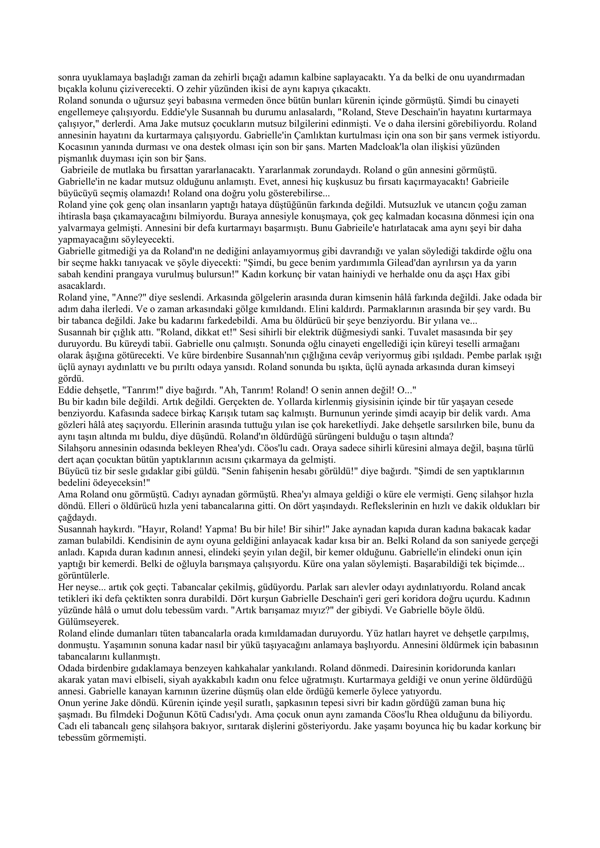 sonra uyuklamaya başladığı zaman da zehirli bıçağı adamın kalbine saplayacaktı. Ya da belki de onu uyandırmadan
bıçakla kolunu çiziverecekti. O zehir yüzünden ikisi de aynı kapıya çıkacaktı.
Roland sonunda o uğursuz şeyi babasına vermeden önce bütün bunları kürenin içinde görmüştü. Şimdi bu cinayeti
engellemeye çalışıyordu. Eddie'yle Susannah bu durumu anlasalardı, "Roland, Steve Deschain'in hayatını kurtarmaya
çalışıyor," derlerdi. Ama Jake mutsuz çocukların mutsuz bilgilerini edinmişti. Ve o daha ilersini görebiliyordu. Roland
annesinin hayatını da kurtarmaya çalışıyordu. Gabrielle'in Çamlıktan kurtulması için ona son bir şans vermek istiyordu.
Kocasının yanında durması ve ona destek olması için son bir şans. Marten Madcloak'la olan ilişkisi yüzünden
pişmanlık duyması için son bir Şans.
 Gabrieile de mutlaka bu fırsattan yararlanacaktı. Yararlanmak zorundaydı. Roland o gün annesini görmüştü.
Gabrielle'in ne kadar mutsuz olduğunu anlamıştı. Evet, annesi hiç kuşkusuz bu fırsatı kaçırmayacaktı! Gabrieile
büyücüyü seçmiş olamazdı! Roland ona doğru yolu gösterebilirse...
Roland yine çok genç olan insanların yaptığı hataya düştüğünün farkında değildi. Mutsuzluk ve utancın çoğu zaman
ihtirasla başa çıkamayacağını bilmiyordu. Buraya annesiyle konuşmaya, çok geç kalmadan kocasına dönmesi için ona
yalvarmaya gelmişti. Annesini bir defa kurtarmayı başarmıştı. Bunu Gabrieile'e hatırlatacak ama aynı şeyi bir daha
yapmayacağını söyleyecekti.
Gabrielle gitmediği ya da Roland'ın ne dediğini anlayamıyormuş gibi davrandığı ve yalan söylediği takdirde oğlu ona
bir seçme hakkı tanıyacak ve şöyle diyecekti: "Şimdi, bu gece benim yardımımla Gilead'dan ayrılırsın ya da yarın
sabah kendini prangaya vurulmuş bulursun!" Kadın korkunç bir vatan hainiydi ve herhalde onu da aşçı Hax gibi
asacaklardı.
Roland yine, "Anne?" diye seslendi. Arkasında gölgelerin arasında duran kimsenin hâlâ farkında değildi. Jake odada bir
adım daha ilerledi. Ve o zaman arkasındaki gölge kımıldandı. Elini kaldırdı. Parmaklarının arasında bir şey vardı. Bu
bir tabanca değildi. Jake bu kadarını farkedebildi. Ama bu öldürücü bir şeye benziyordu. Bir yılana ve...
Susannah bir çığlık attı. "Roland, dikkat et!" Sesi sihirli bir elektrik düğmesiydi sanki. Tuvalet masasında bir şey
duruyordu. Bu küreydi tabii. Gabrielle onu çalmıştı. Sonunda oğlu cinayeti engellediği için küreyi teselli armağanı
olarak âşığına götürecekti. Ve küre birdenbire Susannah'nın çığlığına cevâp veriyormuş gibi ışıldadı. Pembe parlak ışığı
üçlü aynayı aydınlattı ve bu pırıltı odaya yansıdı. Roland sonunda bu ışıkta, üçlü aynada arkasında duran kimseyi
gördü.
Eddie dehşetle, "Tanrım!" diye bağırdı. "Ah, Tanrım! Roland! O senin annen değil! O..."
Bu bir kadın bile değildi. Artık değildi. Gerçekten de. Yollarda kirlenmiş giysisinin içinde bir tür yaşayan cesede
benziyordu. Kafasında sadece birkaç Karışık tutam saç kalmıştı. Burnunun yerinde şimdi acayip bir delik vardı. Ama
gözleri hâlâ ateş saçıyordu. Ellerinin arasında tuttuğu yılan ise çok hareketliydi. Jake dehşetle sarsılırken bile, bunu da
aynı taşın altında mı buldu, diye düşündü. Roland'ın öldürdüğü sürüngeni bulduğu o taşın altında?
Silahşoru annesinin odasında bekleyen Rhea'ydı. Cöos'lu cadı. Oraya sadece sihirli küresini almaya değil, başına türlü
dert açan çocuktan bütün yaptıklarının acısını çıkarmaya da gelmişti.
Büyücü tiz bir sesle gıdaklar gibi güldü. "Senin fahişenin hesabı görüldü!" diye bağırdı. "Şimdi de sen yaptıklarının
bedelini ödeyeceksin!"
Ama Roland onu görmüştü. Cadıyı aynadan görmüştü. Rhea'yı almaya geldiği o küre ele vermişti. Genç silahşor hızla
döndü. Elleri o öldürücü hızla yeni tabancalarına gitti. On dört yaşındaydı. Reflekslerinin en hızlı ve dakik oldukları bir
çağdaydı.
Susannah haykırdı. "Hayır, Roland! Yapma! Bu bir hile! Bir sihir!" Jake aynadan kapıda duran kadına bakacak kadar
zaman bulabildi. Kendisinin de aynı oyuna geldiğini anlayacak kadar kısa bir an. Belki Roland da son saniyede gerçeği
anladı. Kapıda duran kadının annesi, elindeki şeyin yılan değil, bir kemer olduğunu. Gabrielle'in elindeki onun için
yaptığı bir kemerdi. Belki de oğluyla barışmaya çalışıyordu. Küre ona yalan söylemişti. Başarabildiği tek biçimde...
görüntülerle.
Her neyse... artık çok geçti. Tabancalar çekilmiş, güdüyordu. Parlak sarı alevler odayı aydınlatıyordu. Roland ancak
tetikleri iki defa çektikten sonra durabildi. Dört kurşun Gabrielle Deschain'i geri geri koridora doğru uçurdu. Kadının
yüzünde hâlâ o umut dolu tebessüm vardı. "Artık barışamaz mıyız?" der gibiydi. Ve Gabrielle böyle öldü.
Gülümseyerek.
Roland elinde dumanları tüten tabancalarla orada kımıldamadan duruyordu. Yüz hatları hayret ve dehşetle çarpılmış,
donmuştu. Yaşamının sonuna kadar nasıl bir yükü taşıyacağını anlamaya başlıyordu. Annesini öldürmek için babasının
tabancalarını kullanmıştı.
Odada birdenbire gıdaklamaya benzeyen kahkahalar yankılandı. Roland dönmedi. Dairesinin koridorunda kanları
akarak yatan mavi elbiseli, siyah ayakkabılı kadın onu felce uğratmıştı. Kurtarmaya geldiği ve onun yerine öldürdüğü
annesi. Gabrielle kanayan karnının üzerine düşmüş olan elde ördüğü kemerle öylece yatıyordu.
Onun yerine Jake döndü. Kürenin içinde yeşil suratlı, şapkasının tepesi sivri bir kadın gördüğü zaman buna hiç
şaşmadı. Bu filmdeki Doğunun Kötü Cadısı'ydı. Ama çocuk onun aynı zamanda Cöos'lu Rhea olduğunu da biliyordu.
Cadı eli tabancalı genç silahşora bakıyor, sırıtarak dişlerini gösteriyordu. Jake yaşamı boyunca hiç bu kadar korkunç bir
tebessüm görmemişti.
 