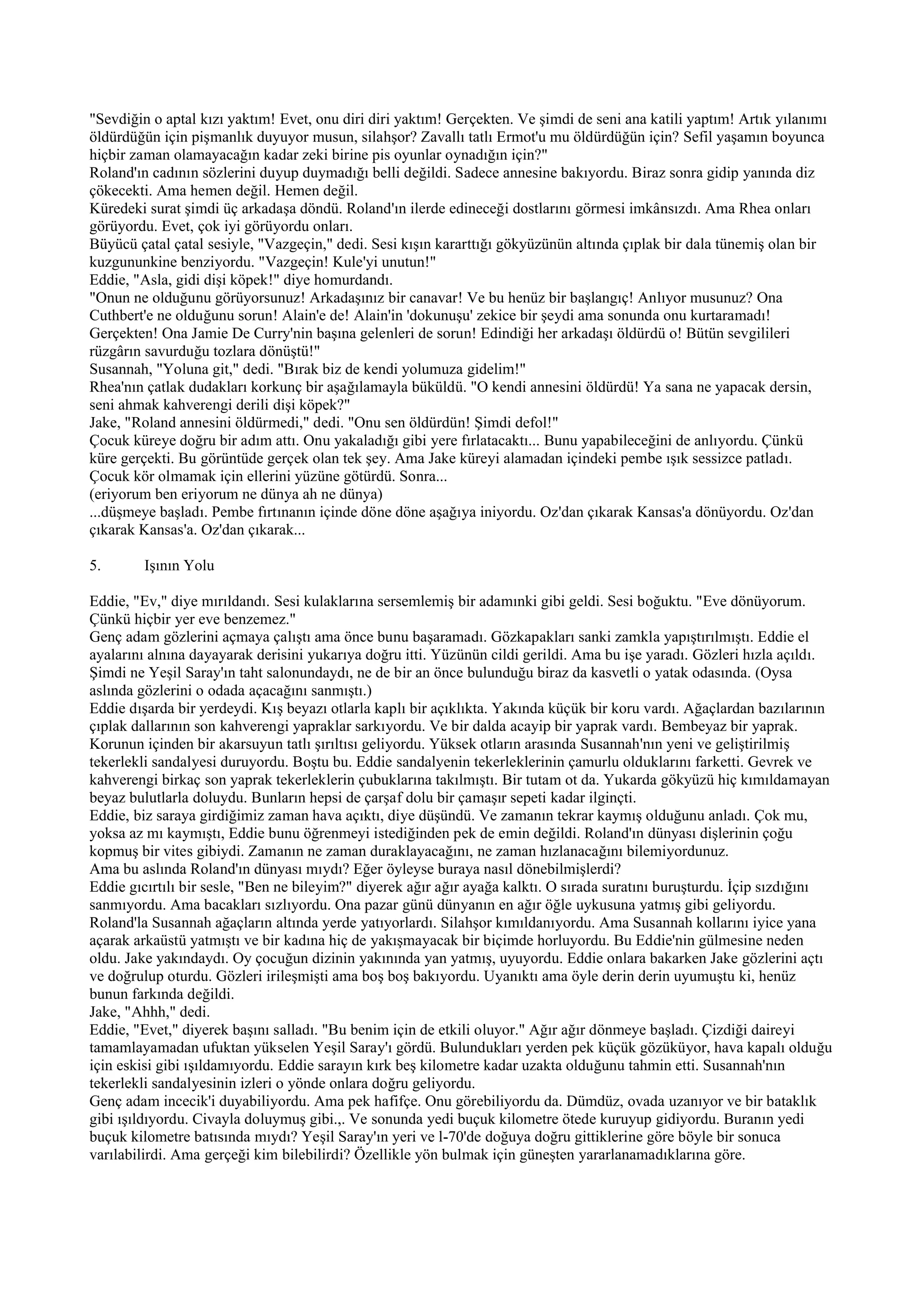 "Sevdiğin o aptal kızı yaktım! Evet, onu diri diri yaktım! Gerçekten. Ve şimdi de seni ana katili yaptım! Artık yılanımı
öldürdüğün için pişmanlık duyuyor musun, silahşor? Zavallı tatlı Ermot'u mu öldürdüğün için? Sefil yaşamın boyunca
hiçbir zaman olamayacağın kadar zeki birine pis oyunlar oynadığın için?"
Roland'ın cadının sözlerini duyup duymadığı belli değildi. Sadece annesine bakıyordu. Biraz sonra gidip yanında diz
çökecekti. Ama hemen değil. Hemen değil.
Küredeki surat şimdi üç arkadaşa döndü. Roland'ın ilerde edineceği dostlarını görmesi imkânsızdı. Ama Rhea onları
görüyordu. Evet, çok iyi görüyordu onları.
Büyücü çatal çatal sesiyle, "Vazgeçin," dedi. Sesi kışın kararttığı gökyüzünün altında çıplak bir dala tünemiş olan bir
kuzgununkine benziyordu. "Vazgeçin! Kule'yi unutun!"
Eddie, "Asla, gidi dişi köpek!" diye homurdandı.
"Onun ne olduğunu görüyorsunuz! Arkadaşınız bir canavar! Ve bu henüz bir başlangıç! Anlıyor musunuz? Ona
Cuthbert'e ne olduğunu sorun! Alain'e de! Alain'in 'dokunuşu' zekice bir şeydi ama sonunda onu kurtaramadı!
Gerçekten! Ona Jamie De Curry'nin başına gelenleri de sorun! Edindiği her arkadaşı öldürdü o! Bütün sevgilileri
rüzgârın savurduğu tozlara dönüştü!"
Susannah, "Yoluna git," dedi. "Bırak biz de kendi yolumuza gidelim!"
Rhea'nın çatlak dudakları korkunç bir aşağılamayla büküldü. "O kendi annesini öldürdü! Ya sana ne yapacak dersin,
seni ahmak kahverengi derili dişi köpek?"
Jake, "Roland annesini öldürmedi," dedi. "Onu sen öldürdün! Şimdi defol!"
Çocuk küreye doğru bir adım attı. Onu yakaladığı gibi yere fırlatacaktı... Bunu yapabileceğini de anlıyordu. Çünkü
küre gerçekti. Bu görüntüde gerçek olan tek şey. Ama Jake küreyi alamadan içindeki pembe ışık sessizce patladı.
Çocuk kör olmamak için ellerini yüzüne götürdü. Sonra...
(eriyorum ben eriyorum ne dünya ah ne dünya)
...düşmeye başladı. Pembe fırtınanın içinde döne döne aşağıya iniyordu. Oz'dan çıkarak Kansas'a dönüyordu. Oz'dan
çıkarak Kansas'a. Oz'dan çıkarak...

5.      Işının Yolu

Eddie, "Ev," diye mırıldandı. Sesi kulaklarına sersemlemiş bir adamınki gibi geldi. Sesi boğuktu. "Eve dönüyorum.
Çünkü hiçbir yer eve benzemez."
Genç adam gözlerini açmaya çalıştı ama önce bunu başaramadı. Gözkapakları sanki zamkla yapıştırılmıştı. Eddie el
ayalarını alnına dayayarak derisini yukarıya doğru itti. Yüzünün cildi gerildi. Ama bu işe yaradı. Gözleri hızla açıldı.
Şimdi ne Yeşil Saray'ın taht salonundaydı, ne de bir an önce bulunduğu biraz da kasvetli o yatak odasında. (Oysa
aslında gözlerini o odada açacağını sanmıştı.)
Eddie dışarda bir yerdeydi. Kış beyazı otlarla kaplı bir açıklıkta. Yakında küçük bir koru vardı. Ağaçlardan bazılarının
çıplak dallarının son kahverengi yapraklar sarkıyordu. Ve bir dalda acayip bir yaprak vardı. Bembeyaz bir yaprak.
Korunun içinden bir akarsuyun tatlı şırıltısı geliyordu. Yüksek otların arasında Susannah'nın yeni ve geliştirilmiş
tekerlekli sandalyesi duruyordu. Boştu bu. Eddie sandalyenin tekerleklerinin çamurlu olduklarını farketti. Gevrek ve
kahverengi birkaç son yaprak tekerleklerin çubuklarına takılmıştı. Bir tutam ot da. Yukarda gökyüzü hiç kımıldamayan
beyaz bulutlarla doluydu. Bunların hepsi de çarşaf dolu bir çamaşır sepeti kadar ilginçti.
Eddie, biz saraya girdiğimiz zaman hava açıktı, diye düşündü. Ve zamanın tekrar kaymış olduğunu anladı. Çok mu,
yoksa az mı kaymıştı, Eddie bunu öğrenmeyi istediğinden pek de emin değildi. Roland'ın dünyası dişlerinin çoğu
kopmuş bir vites gibiydi. Zamanın ne zaman duraklayacağını, ne zaman hızlanacağını bilemiyordunuz.
Ama bu aslında Roland'ın dünyası mıydı? Eğer öyleyse buraya nasıl dönebilmişlerdi?
Eddie gıcırtılı bir sesle, "Ben ne bileyim?" diyerek ağır ağır ayağa kalktı. O sırada suratını buruşturdu. İçip sızdığını
sanmıyordu. Ama bacakları sızlıyordu. Ona pazar günü dünyanın en ağır öğle uykusuna yatmış gibi geliyordu.
Roland'la Susannah ağaçların altında yerde yatıyorlardı. Silahşor kımıldanıyordu. Ama Susannah kollarını iyice yana
açarak arkaüstü yatmıştı ve bir kadına hiç de yakışmayacak bir biçimde horluyordu. Bu Eddie'nin gülmesine neden
oldu. Jake yakındaydı. Oy çocuğun dizinin yakınında yan yatmış, uyuyordu. Eddie onlara bakarken Jake gözlerini açtı
ve doğrulup oturdu. Gözleri irileşmişti ama boş boş bakıyordu. Uyanıktı ama öyle derin derin uyumuştu ki, henüz
bunun farkında değildi.
Jake, "Ahhh," dedi.
Eddie, "Evet," diyerek başını salladı. "Bu benim için de etkili oluyor." Ağır ağır dönmeye başladı. Çizdiği daireyi
tamamlayamadan ufuktan yükselen Yeşil Saray'ı gördü. Bulundukları yerden pek küçük gözüküyor, hava kapalı olduğu
için eskisi gibi ışıldamıyordu. Eddie sarayın kırk beş kilometre kadar uzakta olduğunu tahmin etti. Susannah'nın
tekerlekli sandalyesinin izleri o yönde onlara doğru geliyordu.
Genç adam incecik'i duyabiliyordu. Ama pek hafifçe. Onu görebiliyordu da. Dümdüz, ovada uzanıyor ve bir bataklık
gibi ışıldıyordu. Civayla doluymuş gibi.,. Ve sonunda yedi buçuk kilometre ötede kuruyup gidiyordu. Buranın yedi
buçuk kilometre batısında mıydı? Yeşil Saray'ın yeri ve l-70'de doğuya doğru gittiklerine göre böyle bir sonuca
varılabilirdi. Ama gerçeği kim bilebilirdi? Özellikle yön bulmak için güneşten yararlanamadıklarına göre.
 