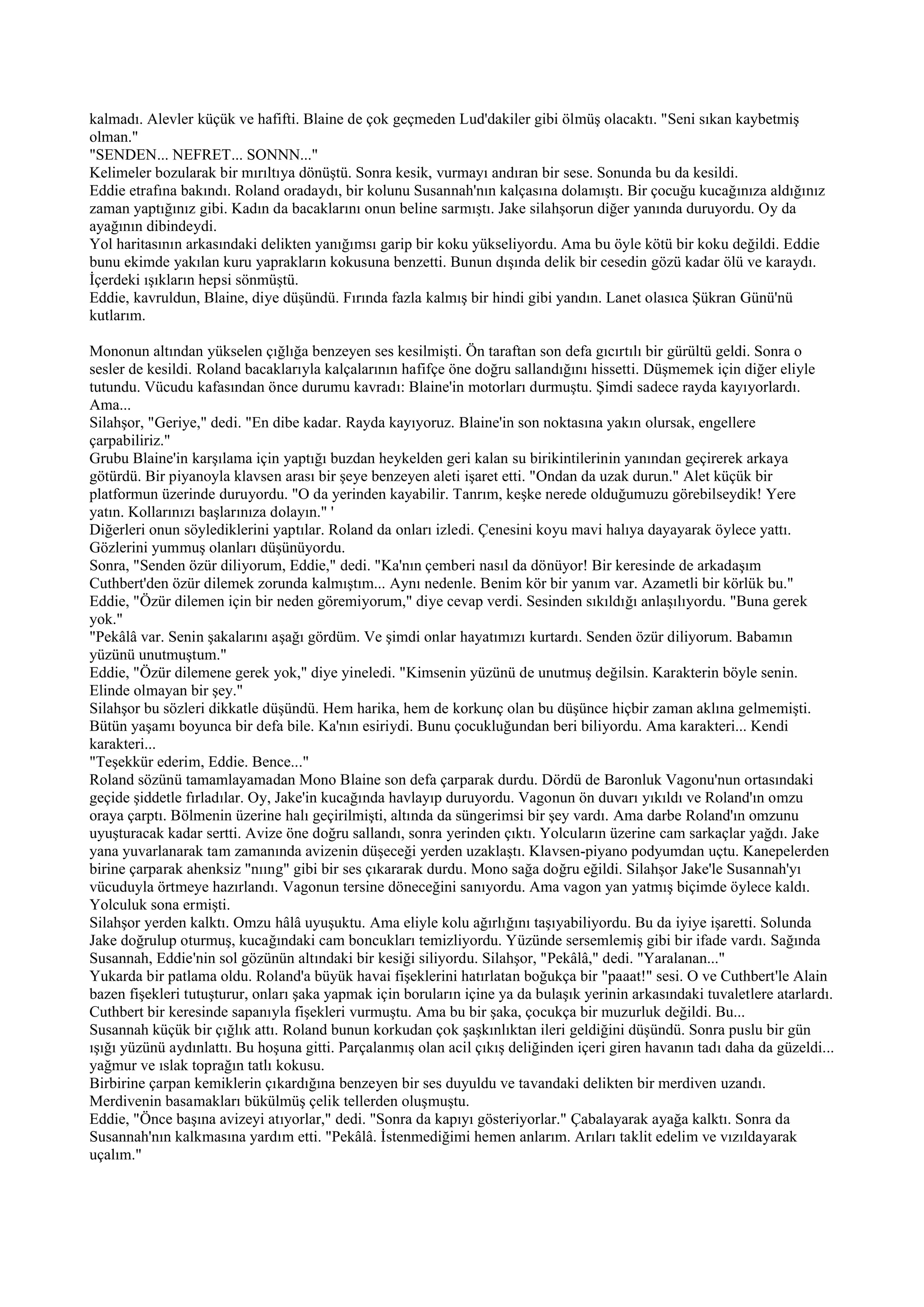 kalmadı. Alevler küçük ve hafifti. Blaine de çok geçmeden Lud'dakiler gibi ölmüş olacaktı. "Seni sıkan kaybetmiş
olman."
"SENDEN... NEFRET... SONNN..."
Kelimeler bozularak bir mırıltıya dönüştü. Sonra kesik, vurmayı andıran bir sese. Sonunda bu da kesildi.
Eddie etrafına bakındı. Roland oradaydı, bir kolunu Susannah'nın kalçasına dolamıştı. Bir çocuğu kucağınıza aldığınız
zaman yaptığınız gibi. Kadın da bacaklarını onun beline sarmıştı. Jake silahşorun diğer yanında duruyordu. Oy da
ayağının dibindeydi.
Yol haritasının arkasındaki delikten yanığımsı garip bir koku yükseliyordu. Ama bu öyle kötü bir koku değildi. Eddie
bunu ekimde yakılan kuru yaprakların kokusuna benzetti. Bunun dışında delik bir cesedin gözü kadar ölü ve karaydı.
İçerdeki ışıkların hepsi sönmüştü.
Eddie, kavruldun, Blaine, diye düşündü. Fırında fazla kalmış bir hindi gibi yandın. Lanet olasıca Şükran Günü'nü
kutlarım.

Mononun altından yükselen çığlığa benzeyen ses kesilmişti. Ön taraftan son defa gıcırtılı bir gürültü geldi. Sonra o
sesler de kesildi. Roland bacaklarıyla kalçalarının hafifçe öne doğru sallandığını hissetti. Düşmemek için diğer eliyle
tutundu. Vücudu kafasından önce durumu kavradı: Blaine'in motorları durmuştu. Şimdi sadece rayda kayıyorlardı.
Ama...
Silahşor, "Geriye," dedi. "En dibe kadar. Rayda kayıyoruz. Blaine'in son noktasına yakın olursak, engellere
çarpabiliriz."
Grubu Blaine'in karşılama için yaptığı buzdan heykelden geri kalan su birikintilerinin yanından geçirerek arkaya
götürdü. Bir piyanoyla klavsen arası bir şeye benzeyen aleti işaret etti. "Ondan da uzak durun." Alet küçük bir
platformun üzerinde duruyordu. "O da yerinden kayabilir. Tanrım, keşke nerede olduğumuzu görebilseydik! Yere
yatın. Kollarınızı başlarınıza dolayın." '
Diğerleri onun söylediklerini yaptılar. Roland da onları izledi. Çenesini koyu mavi halıya dayayarak öylece yattı.
Gözlerini yummuş olanları düşünüyordu.
Sonra, "Senden özür diliyorum, Eddie," dedi. "Ka'nın çemberi nasıl da dönüyor! Bir keresinde de arkadaşım
Cuthbert'den özür dilemek zorunda kalmıştım... Aynı nedenle. Benim kör bir yanım var. Azametli bir körlük bu."
Eddie, "Özür dilemen için bir neden göremiyorum," diye cevap verdi. Sesinden sıkıldığı anlaşılıyordu. "Buna gerek
yok."
"Pekâlâ var. Senin şakalarını aşağı gördüm. Ve şimdi onlar hayatımızı kurtardı. Senden özür diliyorum. Babamın
yüzünü unutmuştum."
Eddie, "Özür dilemene gerek yok," diye yineledi. "Kimsenin yüzünü de unutmuş değilsin. Karakterin böyle senin.
Elinde olmayan bir şey."
Silahşor bu sözleri dikkatle düşündü. Hem harika, hem de korkunç olan bu düşünce hiçbir zaman aklına gelmemişti.
Bütün yaşamı boyunca bir defa bile. Ka'nın esiriydi. Bunu çocukluğundan beri biliyordu. Ama karakteri... Kendi
karakteri...
"Teşekkür ederim, Eddie. Bence..."
Roland sözünü tamamlayamadan Mono Blaine son defa çarparak durdu. Dördü de Baronluk Vagonu'nun ortasındaki
geçide şiddetle fırladılar. Oy, Jake'in kucağında havlayıp duruyordu. Vagonun ön duvarı yıkıldı ve Roland'ın omzu
oraya çarptı. Bölmenin üzerine halı geçirilmişti, altında da süngerimsi bir şey vardı. Ama darbe Roland'ın omzunu
uyuşturacak kadar sertti. Avize öne doğru sallandı, sonra yerinden çıktı. Yolcuların üzerine cam sarkaçlar yağdı. Jake
yana yuvarlanarak tam zamanında avizenin düşeceği yerden uzaklaştı. Klavsen-piyano podyumdan uçtu. Kanepelerden
birine çarparak ahenksiz "nııng" gibi bir ses çıkararak durdu. Mono sağa doğru eğildi. Silahşor Jake'le Susannah'yı
vücuduyla örtmeye hazırlandı. Vagonun tersine döneceğini sanıyordu. Ama vagon yan yatmış biçimde öylece kaldı.
Yolculuk sona ermişti.
Silahşor yerden kalktı. Omzu hâlâ uyuşuktu. Ama eliyle kolu ağırlığını taşıyabiliyordu. Bu da iyiye işaretti. Solunda
Jake doğrulup oturmuş, kucağındaki cam boncukları temizliyordu. Yüzünde sersemlemiş gibi bir ifade vardı. Sağında
Susannah, Eddie'nin sol gözünün altındaki bir kesiği siliyordu. Silahşor, "Pekâlâ," dedi. "Yaralanan..."
Yukarda bir patlama oldu. Roland'a büyük havai fişeklerini hatırlatan boğukça bir "paaat!" sesi. O ve Cuthbert'le Alain
bazen fişekleri tutuşturur, onları şaka yapmak için boruların içine ya da bulaşık yerinin arkasındaki tuvaletlere atarlardı.
Cuthbert bir keresinde sapanıyla fişekleri vurmuştu. Ama bu bir şaka, çocukça bir muzurluk değildi. Bu...
Susannah küçük bir çığlık attı. Roland bunun korkudan çok şaşkınlıktan ileri geldiğini düşündü. Sonra puslu bir gün
ışığı yüzünü aydınlattı. Bu hoşuna gitti. Parçalanmış olan acil çıkış deliğinden içeri giren havanın tadı daha da güzeldi...
yağmur ve ıslak toprağın tatlı kokusu.
Birbirine çarpan kemiklerin çıkardığına benzeyen bir ses duyuldu ve tavandaki delikten bir merdiven uzandı.
Merdivenin basamakları bükülmüş çelik tellerden oluşmuştu.
Eddie, "Önce başına avizeyi atıyorlar," dedi. "Sonra da kapıyı gösteriyorlar." Çabalayarak ayağa kalktı. Sonra da
Susannah'nın kalkmasına yardım etti. "Pekâlâ. İstenmediğimi hemen anlarım. Arıları taklit edelim ve vızıldayarak
uçalım."
 