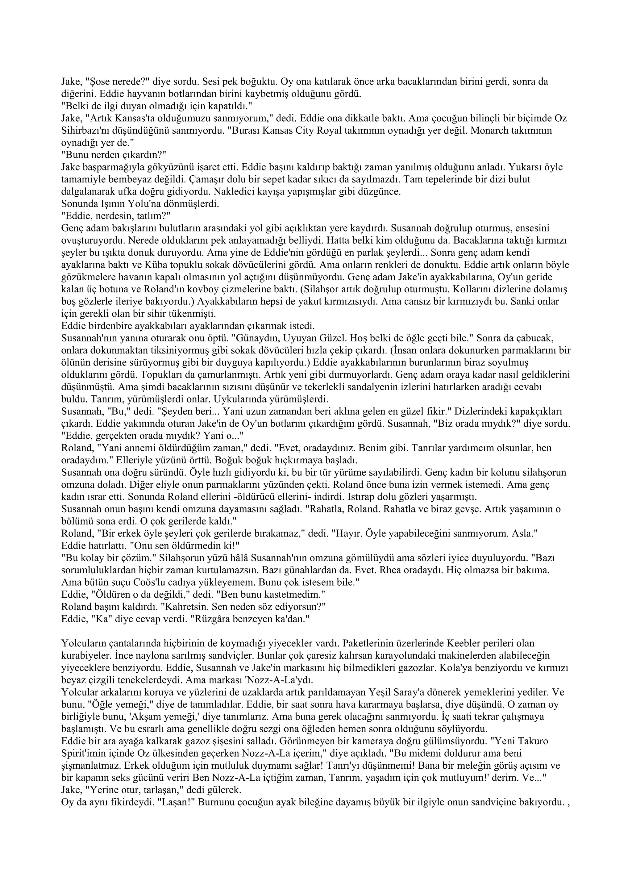 Jake, "Şose nerede?" diye sordu. Sesi pek boğuktu. Oy ona katılarak önce arka bacaklarından birini gerdi, sonra da
diğerini. Eddie hayvanın botlarından birini kaybetmiş olduğunu gördü.
"Belki de ilgi duyan olmadığı için kapatıldı."
Jake, "Artık Kansas'ta olduğumuzu sanmıyorum," dedi. Eddie ona dikkatle baktı. Ama çocuğun bilinçli bir biçimde Oz
Sihirbazı'nı düşündüğünü sanmıyordu. "Burası Kansas City Royal takımının oynadığı yer değil. Monarch takımının
oynadığı yer de."
"Bunu nerden çıkardın?"
Jake başparmağıyla gökyüzünü işaret etti. Eddie başını kaldırıp baktığı zaman yanılmış olduğunu anladı. Yukarsı öyle
tamamiyle bembeyaz değildi. Çamaşır dolu bir sepet kadar sıkıcı da sayılmazdı. Tam tepelerinde bir dizi bulut
dalgalanarak ufka doğru gidiyordu. Nakledici kayışa yapışmışlar gibi düzgünce.
Sonunda Işının Yolu'na dönmüşlerdi.
"Eddie, nerdesin, tatlım?"
Genç adam bakışlarını bulutların arasındaki yol gibi açıklıktan yere kaydırdı. Susannah doğrulup oturmuş, ensesini
ovuşturuyordu. Nerede olduklarını pek anlayamadığı belliydi. Hatta belki kim olduğunu da. Bacaklarına taktığı kırmızı
şeyler bu ışıkta donuk duruyordu. Ama yine de Eddie'nin gördüğü en parlak şeylerdi... Sonra genç adam kendi
ayaklarına baktı ve Küba topuklu sokak dövücülerini gördü. Ama onların renkleri de donuktu. Eddie artık onların böyle
gözükmelere havanın kapalı olmasının yol açtığını düşünmüyordu. Genç adam Jake'in ayakkabılarına, Oy'un geride
kalan üç botuna ve Roland'ın kovboy çizmelerine baktı. (Silahşor artık doğrulup oturmuştu. Kollarını dizlerine dolamış
boş gözlerle ileriye bakıyordu.) Ayakkabıların hepsi de yakut kırmızısıydı. Ama cansız bir kırmızıydı bu. Sanki onlar
için gerekli olan bir sihir tükenmişti.
Eddie birdenbire ayakkabıları ayaklarından çıkarmak istedi.
Susannah'nın yanına oturarak onu öptü. "Günaydın, Uyuyan Güzel. Hoş belki de öğle geçti bile." Sonra da çabucak,
onlara dokunmaktan tiksiniyormuş gibi sokak dövücüleri hızla çekip çıkardı. (İnsan onlara dokunurken parmaklarını bir
ölünün derisine sürüyormuş gibi bir duyguya kapılıyordu.) Eddie ayakkabılarının burunlarının biraz soyulmuş
olduklarını gördü. Topukları da çamurlanmıştı. Artık yeni gibi durmuyorlardı. Genç adam oraya kadar nasıl geldiklerini
düşünmüştü. Ama şimdi bacaklarının sızısını düşünür ve tekerlekli sandalyenin izlerini hatırlarken aradığı cevabı
buldu. Tanrım, yürümüşlerdi onlar. Uykularında yürümüşlerdi.
Susannah, "Bu," dedi. "Şeyden beri... Yani uzun zamandan beri aklına gelen en güzel fikir." Dizlerindeki kapakçıkları
çıkardı. Eddie yakınında oturan Jake'in de Oy'un botlarını çıkardığını gördü. Susannah, "Biz orada mıydık?" diye sordu.
"Eddie, gerçekten orada mıydık? Yani o..."
Roland, "Yani annemi öldürdüğüm zaman," dedi. "Evet, oradaydınız. Benim gibi. Tanrılar yardımcım olsunlar, ben
oradaydım." Elleriyle yüzünü örttü. Boğuk boğuk hıçkırmaya başladı.
Susannah ona doğru süründü. Öyle hızlı gidiyordu ki, bu bir tür yürüme sayılabilirdi. Genç kadın bir kolunu silahşorun
omzuna doladı. Diğer eliyle onun parmaklarını yüzünden çekti. Roland önce buna izin vermek istemedi. Ama genç
kadın ısrar etti. Sonunda Roland ellerini -öldürücü ellerini- indirdi. Istırap dolu gözleri yaşarmıştı.
Susannah onun başını kendi omzuna dayamasını sağladı. "Rahatla, Roland. Rahatla ve biraz gevşe. Artık yaşamının o
bölümü sona erdi. O çok gerilerde kaldı."
Roland, "Bir erkek öyle şeyleri çok gerilerde bırakamaz," dedi. "Hayır. Öyle yapabileceğini sanmıyorum. Asla."
Eddie hatırlattı. "Onu sen öldürmedin ki!"
"Bu kolay bir çözüm." Silahşorun yüzü hâlâ Susannah'nın omzuna gömülüydü ama sözleri iyice duyuluyordu. "Bazı
sorumluluklardan hiçbir zaman kurtulamazsın. Bazı günahlardan da. Evet. Rhea oradaydı. Hiç olmazsa bir bakıma.
Ama bütün suçu Coös'lu cadıya yükleyemem. Bunu çok istesem bile."
Eddie, "Öldüren o da değildi," dedi. "Ben bunu kastetmedim."
Roland başını kaldırdı. "Kahretsin. Sen neden söz ediyorsun?"
Eddie, "Ka" diye cevap verdi. "Rüzgâra benzeyen ka'dan."

Yolcuların çantalarında hiçbirinin de koymadığı yiyecekler vardı. Paketlerinin üzerlerinde Keebler perileri olan
kurabiyeler. İnce naylona sarılmış sandviçler. Bunlar çok çaresiz kalırsan karayolundaki makinelerden alabileceğin
yiyeceklere benziyordu. Eddie, Susannah ve Jake'in markasını hiç bilmedikleri gazozlar. Kola'ya benziyordu ve kırmızı
beyaz çizgili tenekelerdeydi. Ama markası 'Nozz-A-La'ydı.
Yolcular arkalarını koruya ve yüzlerini de uzaklarda artık parıldamayan Yeşil Saray'a dönerek yemeklerini yediler. Ve
bunu, "Öğle yemeği," diye de tanımladılar. Eddie, bir saat sonra hava kararmaya başlarsa, diye düşündü. O zaman oy
birliğiyle bunu, 'Akşam yemeği,' diye tanımlarız. Ama buna gerek olacağını sanmıyordu. İç saati tekrar çalışmaya
başlamıştı. Ve bu esrarlı ama genellikle doğru sezgi ona öğleden hemen sonra olduğunu söylüyordu.
Eddie bir ara ayağa kalkarak gazoz şişesini salladı. Görünmeyen bir kameraya doğru gülümsüyordu. "Yeni Takuro
Spirit'imin içinde Oz ülkesinden geçerken Nozz-A-La içerim," diye açıkladı. "Bu midemi doldurur ama beni
şişmanlatmaz. Erkek olduğum için mutluluk duymamı sağlar! Tanrı'yı düşünmemi! Bana bir meleğin görüş açısını ve
bir kapanın seks gücünü veriri Ben Nozz-A-La içtiğim zaman, Tanrım, yaşadım için çok mutluyum!' derim. Ve..."
Jake, "Yerine otur, tarlaşan," dedi gülerek.
Oy da aynı fikirdeydi. "Laşan!" Burnunu çocuğun ayak bileğine dayamış büyük bir ilgiyle onun sandviçine bakıyordu. ,
 