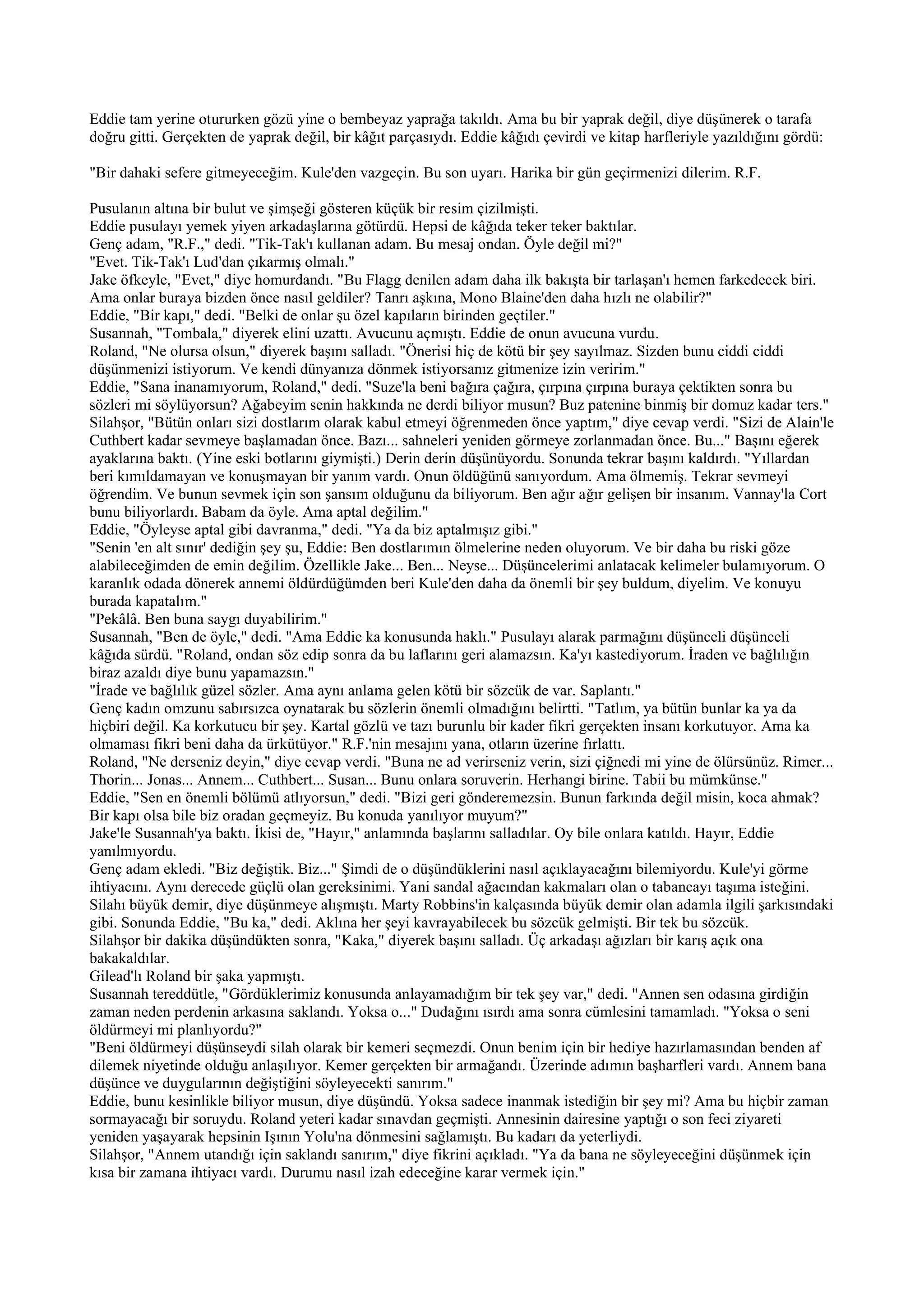 Eddie tam yerine otururken gözü yine o bembeyaz yaprağa takıldı. Ama bu bir yaprak değil, diye düşünerek o tarafa
doğru gitti. Gerçekten de yaprak değil, bir kâğıt parçasıydı. Eddie kâğıdı çevirdi ve kitap harfleriyle yazıldığını gördü:

"Bir dahaki sefere gitmeyeceğim. Kule'den vazgeçin. Bu son uyarı. Harika bir gün geçirmenizi dilerim. R.F.

Pusulanın altına bir bulut ve şimşeği gösteren küçük bir resim çizilmişti.
Eddie pusulayı yemek yiyen arkadaşlarına götürdü. Hepsi de kâğıda teker teker baktılar.
Genç adam, "R.F.," dedi. "Tik-Tak'ı kullanan adam. Bu mesaj ondan. Öyle değil mi?"
"Evet. Tik-Tak'ı Lud'dan çıkarmış olmalı."
Jake öfkeyle, "Evet," diye homurdandı. "Bu Flagg denilen adam daha ilk bakışta bir tarlaşan'ı hemen farkedecek biri.
Ama onlar buraya bizden önce nasıl geldiler? Tanrı aşkına, Mono Blaine'den daha hızlı ne olabilir?"
Eddie, "Bir kapı," dedi. "Belki de onlar şu özel kapıların birinden geçtiler."
Susannah, "Tombala," diyerek elini uzattı. Avucunu açmıştı. Eddie de onun avucuna vurdu.
Roland, "Ne olursa olsun," diyerek başını salladı. "Önerisi hiç de kötü bir şey sayılmaz. Sizden bunu ciddi ciddi
düşünmenizi istiyorum. Ve kendi dünyanıza dönmek istiyorsanız gitmenize izin veririm."
Eddie, "Sana inanamıyorum, Roland," dedi. "Suze'la beni bağıra çağıra, çırpına çırpına buraya çektikten sonra bu
sözleri mi söylüyorsun? Ağabeyim senin hakkında ne derdi biliyor musun? Buz patenine binmiş bir domuz kadar ters."
Silahşor, "Bütün onları sizi dostlarım olarak kabul etmeyi öğrenmeden önce yaptım," diye cevap verdi. "Sizi de Alain'le
Cuthbert kadar sevmeye başlamadan önce. Bazı... sahneleri yeniden görmeye zorlanmadan önce. Bu..." Başını eğerek
ayaklarına baktı. (Yine eski botlarını giymişti.) Derin derin düşünüyordu. Sonunda tekrar başını kaldırdı. "Yıllardan
beri kımıldamayan ve konuşmayan bir yanım vardı. Onun öldüğünü sanıyordum. Ama ölmemiş. Tekrar sevmeyi
öğrendim. Ve bunun sevmek için son şansım olduğunu da biliyorum. Ben ağır ağır gelişen bir insanım. Vannay'la Cort
bunu biliyorlardı. Babam da öyle. Ama aptal değilim."
Eddie, "Öyleyse aptal gibi davranma," dedi. "Ya da biz aptalmışız gibi."
"Senin 'en alt sınır' dediğin şey şu, Eddie: Ben dostlarımın ölmelerine neden oluyorum. Ve bir daha bu riski göze
alabileceğimden de emin değilim. Özellikle Jake... Ben... Neyse... Düşüncelerimi anlatacak kelimeler bulamıyorum. O
karanlık odada dönerek annemi öldürdüğümden beri Kule'den daha da önemli bir şey buldum, diyelim. Ve konuyu
burada kapatalım."
"Pekâlâ. Ben buna saygı duyabilirim."
Susannah, "Ben de öyle," dedi. "Ama Eddie ka konusunda haklı." Pusulayı alarak parmağını düşünceli düşünceli
kâğıda sürdü. "Roland, ondan söz edip sonra da bu laflarını geri alamazsın. Ka'yı kastediyorum. İraden ve bağlılığın
biraz azaldı diye bunu yapamazsın."
"İrade ve bağlılık güzel sözler. Ama aynı anlama gelen kötü bir sözcük de var. Saplantı."
Genç kadın omzunu sabırsızca oynatarak bu sözlerin önemli olmadığını belirtti. "Tatlım, ya bütün bunlar ka ya da
hiçbiri değil. Ka korkutucu bir şey. Kartal gözlü ve tazı burunlu bir kader fikri gerçekten insanı korkutuyor. Ama ka
olmaması fikri beni daha da ürkütüyor." R.F.'nin mesajını yana, otların üzerine fırlattı.
Roland, "Ne derseniz deyin," diye cevap verdi. "Buna ne ad verirseniz verin, sizi çiğnedi mi yine de ölürsünüz. Rimer...
Thorin... Jonas... Annem... Cuthbert... Susan... Bunu onlara soruverin. Herhangi birine. Tabii bu mümkünse."
Eddie, "Sen en önemli bölümü atlıyorsun," dedi. "Bizi geri gönderemezsin. Bunun farkında değil misin, koca ahmak?
Bir kapı olsa bile biz oradan geçmeyiz. Bu konuda yanılıyor muyum?"
Jake'le Susannah'ya baktı. İkisi de, "Hayır," anlamında başlarını salladılar. Oy bile onlara katıldı. Hayır, Eddie
yanılmıyordu.
Genç adam ekledi. "Biz değiştik. Biz..." Şimdi de o düşündüklerini nasıl açıklayacağını bilemiyordu. Kule'yi görme
ihtiyacını. Aynı derecede güçlü olan gereksinimi. Yani sandal ağacından kakmaları olan o tabancayı taşıma isteğini.
Silahı büyük demir, diye düşünmeye alışmıştı. Marty Robbins'in kalçasında büyük demir olan adamla ilgili şarkısındaki
gibi. Sonunda Eddie, "Bu ka," dedi. Aklına her şeyi kavrayabilecek bu sözcük gelmişti. Bir tek bu sözcük.
Silahşor bir dakika düşündükten sonra, "Kaka," diyerek başını salladı. Üç arkadaşı ağızları bir karış açık ona
bakakaldılar.
Gilead'lı Roland bir şaka yapmıştı.
Susannah tereddütle, "Gördüklerimiz konusunda anlayamadığım bir tek şey var," dedi. "Annen sen odasına girdiğin
zaman neden perdenin arkasına saklandı. Yoksa o..." Dudağını ısırdı ama sonra cümlesini tamamladı. "Yoksa o seni
öldürmeyi mi planlıyordu?"
"Beni öldürmeyi düşünseydi silah olarak bir kemeri seçmezdi. Onun benim için bir hediye hazırlamasından benden af
dilemek niyetinde olduğu anlaşılıyor. Kemer gerçekten bir armağandı. Üzerinde adımın başharfleri vardı. Annem bana
düşünce ve duygularının değiştiğini söyleyecekti sanırım."
Eddie, bunu kesinlikle biliyor musun, diye düşündü. Yoksa sadece inanmak istediğin bir şey mi? Ama bu hiçbir zaman
sormayacağı bir soruydu. Roland yeteri kadar sınavdan geçmişti. Annesinin dairesine yaptığı o son feci ziyareti
yeniden yaşayarak hepsinin Işının Yolu'na dönmesini sağlamıştı. Bu kadarı da yeterliydi.
Silahşor, "Annem utandığı için saklandı sanırım," diye fikrini açıkladı. "Ya da bana ne söyleyeceğini düşünmek için
kısa bir zamana ihtiyacı vardı. Durumu nasıl izah edeceğine karar vermek için."
 