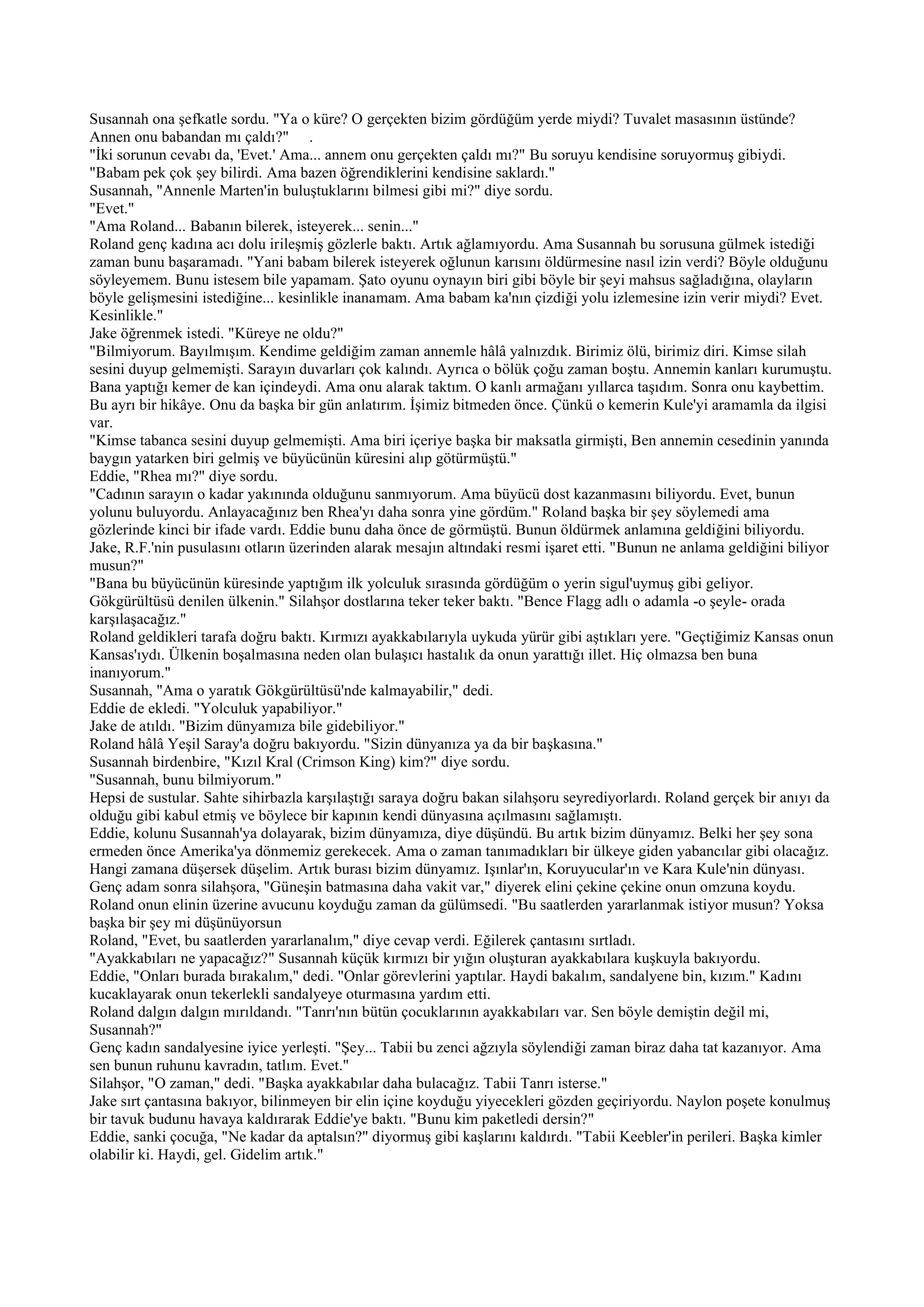 Susannah ona şefkatle sordu. "Ya o küre? O gerçekten bizim gördüğüm yerde miydi? Tuvalet masasının üstünde?
Annen onu babandan mı çaldı?" .
"İki sorunun cevabı da, 'Evet.' Ama... annem onu gerçekten çaldı mı?" Bu soruyu kendisine soruyormuş gibiydi.
"Babam pek çok şey bilirdi. Ama bazen öğrendiklerini kendisine saklardı."
Susannah, "Annenle Marten'in buluştuklarını bilmesi gibi mi?" diye sordu.
"Evet."
"Ama Roland... Babanın bilerek, isteyerek... senin..."
Roland genç kadına acı dolu irileşmiş gözlerle baktı. Artık ağlamıyordu. Ama Susannah bu sorusuna gülmek istediği
zaman bunu başaramadı. "Yani babam bilerek isteyerek oğlunun karısını öldürmesine nasıl izin verdi? Böyle olduğunu
söyleyemem. Bunu istesem bile yapamam. Şato oyunu oynayın biri gibi böyle bir şeyi mahsus sağladığına, olayların
böyle gelişmesini istediğine... kesinlikle inanamam. Ama babam ka'nın çizdiği yolu izlemesine izin verir miydi? Evet.
Kesinlikle."
Jake öğrenmek istedi. "Küreye ne oldu?"
"Bilmiyorum. Bayılmışım. Kendime geldiğim zaman annemle hâlâ yalnızdık. Birimiz ölü, birimiz diri. Kimse silah
sesini duyup gelmemişti. Sarayın duvarları çok kalındı. Ayrıca o bölük çoğu zaman boştu. Annemin kanları kurumuştu.
Bana yaptığı kemer de kan içindeydi. Ama onu alarak taktım. O kanlı armağanı yıllarca taşıdım. Sonra onu kaybettim.
Bu ayrı bir hikâye. Onu da başka bir gün anlatırım. İşimiz bitmeden önce. Çünkü o kemerin Kule'yi aramamla da ilgisi
var.
"Kimse tabanca sesini duyup gelmemişti. Ama biri içeriye başka bir maksatla girmişti, Ben annemin cesedinin yanında
baygın yatarken biri gelmiş ve büyücünün küresini alıp götürmüştü."
Eddie, "Rhea mı?" diye sordu.
"Cadının sarayın o kadar yakınında olduğunu sanmıyorum. Ama büyücü dost kazanmasını biliyordu. Evet, bunun
yolunu buluyordu. Anlayacağınız ben Rhea'yı daha sonra yine gördüm." Roland başka bir şey söylemedi ama
gözlerinde kinci bir ifade vardı. Eddie bunu daha önce de görmüştü. Bunun öldürmek anlamına geldiğini biliyordu.
Jake, R.F.'nin pusulasını otların üzerinden alarak mesajın altındaki resmi işaret etti. "Bunun ne anlama geldiğini biliyor
musun?"
"Bana bu büyücünün küresinde yaptığım ilk yolculuk sırasında gördüğüm o yerin sigul'uymuş gibi geliyor.
Gökgürültüsü denilen ülkenin." Silahşor dostlarına teker teker baktı. "Bence Flagg adlı o adamla -o şeyle- orada
karşılaşacağız."
Roland geldikleri tarafa doğru baktı. Kırmızı ayakkabılarıyla uykuda yürür gibi aştıkları yere. "Geçtiğimiz Kansas onun
Kansas'ıydı. Ülkenin boşalmasına neden olan bulaşıcı hastalık da onun yarattığı illet. Hiç olmazsa ben buna
inanıyorum."
Susannah, "Ama o yaratık Gökgürültüsü'nde kalmayabilir," dedi.
Eddie de ekledi. "Yolculuk yapabiliyor."
Jake de atıldı. "Bizim dünyamıza bile gidebiliyor."
Roland hâlâ Yeşil Saray'a doğru bakıyordu. "Sizin dünyanıza ya da bir başkasına."
Susannah birdenbire, "Kızıl Kral (Crimson King) kim?" diye sordu.
"Susannah, bunu bilmiyorum."
Hepsi de sustular. Sahte sihirbazla karşılaştığı saraya doğru bakan silahşoru seyrediyorlardı. Roland gerçek bir anıyı da
olduğu gibi kabul etmiş ve böylece bir kapının kendi dünyasına açılmasını sağlamıştı.
Eddie, kolunu Susannah'ya dolayarak, bizim dünyamıza, diye düşündü. Bu artık bizim dünyamız. Belki her şey sona
ermeden önce Amerika'ya dönmemiz gerekecek. Ama o zaman tanımadıkları bir ülkeye giden yabancılar gibi olacağız.
Hangi zamana düşersek düşelim. Artık burası bizim dünyamız. Işınlar'ın, Koruyucular'ın ve Kara Kule'nin dünyası.
Genç adam sonra silahşora, "Güneşin batmasına daha vakit var," diyerek elini çekine çekine onun omzuna koydu.
Roland onun elinin üzerine avucunu koyduğu zaman da gülümsedi. "Bu saatlerden yararlanmak istiyor musun? Yoksa
başka bir şey mi düşünüyorsun
Roland, "Evet, bu saatlerden yararlanalım," diye cevap verdi. Eğilerek çantasını sırtladı.
"Ayakkabıları ne yapacağız?" Susannah küçük kırmızı bir yığın oluşturan ayakkabılara kuşkuyla bakıyordu.
Eddie, "Onları burada bırakalım," dedi. "Onlar görevlerini yaptılar. Haydi bakalım, sandalyene bin, kızım." Kadını
kucaklayarak onun tekerlekli sandalyeye oturmasına yardım etti.
Roland dalgın dalgın mırıldandı. "Tanrı'nın bütün çocuklarının ayakkabıları var. Sen böyle demiştin değil mi,
Susannah?"
Genç kadın sandalyesine iyice yerleşti. "Şey... Tabii bu zenci ağzıyla söylendiği zaman biraz daha tat kazanıyor. Ama
sen bunun ruhunu kavradın, tatlım. Evet."
Silahşor, "O zaman," dedi. "Başka ayakkabılar daha bulacağız. Tabii Tanrı isterse."
Jake sırt çantasına bakıyor, bilinmeyen bir elin içine koyduğu yiyecekleri gözden geçiriyordu. Naylon poşete konulmuş
bir tavuk budunu havaya kaldırarak Eddie'ye baktı. "Bunu kim paketledi dersin?"
Eddie, sanki çocuğa, "Ne kadar da aptalsın?" diyormuş gibi kaşlarını kaldırdı. "Tabii Keebler'in perileri. Başka kimler
olabilir ki. Haydi, gel. Gidelim artık."
 
