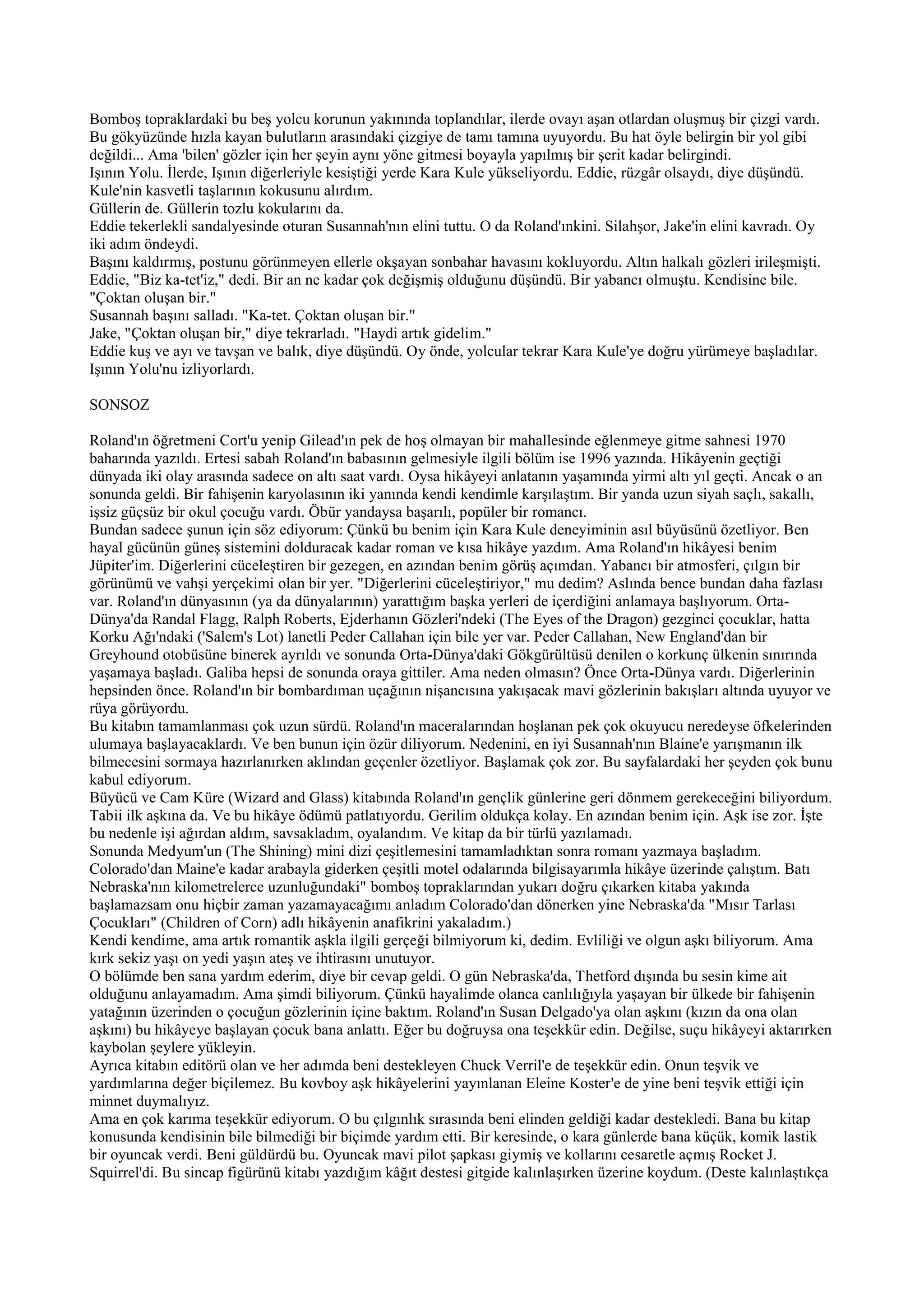 Bomboş topraklardaki bu beş yolcu korunun yakınında toplandılar, ilerde ovayı aşan otlardan oluşmuş bir çizgi vardı.
Bu gökyüzünde hızla kayan bulutların arasındaki çizgiye de tamı tamına uyuyordu. Bu hat öyle belirgin bir yol gibi
değildi... Ama 'bilen' gözler için her şeyin aynı yöne gitmesi boyayla yapılmış bir şerit kadar belirgindi.
Işının Yolu. İlerde, Işının diğerleriyle kesiştiği yerde Kara Kule yükseliyordu. Eddie, rüzgâr olsaydı, diye düşündü.
Kule'nin kasvetli taşlarının kokusunu alırdım.
Güllerin de. Güllerin tozlu kokularını da.
Eddie tekerlekli sandalyesinde oturan Susannah'nın elini tuttu. O da Roland'ınkini. Silahşor, Jake'in elini kavradı. Oy
iki adım öndeydi.
Başını kaldırmış, postunu görünmeyen ellerle okşayan sonbahar havasını kokluyordu. Altın halkalı gözleri irileşmişti.
Eddie, "Biz ka-tet'iz," dedi. Bir an ne kadar çok değişmiş olduğunu düşündü. Bir yabancı olmuştu. Kendisine bile.
"Çoktan oluşan bir."
Susannah başını salladı. "Ka-tet. Çoktan oluşan bir."
Jake, "Çoktan oluşan bir," diye tekrarladı. "Haydi artık gidelim."
Eddie kuş ve ayı ve tavşan ve balık, diye düşündü. Oy önde, yolcular tekrar Kara Kule'ye doğru yürümeye başladılar.
Işının Yolu'nu izliyorlardı.

SONSOZ

Roland'ın öğretmeni Cort'u yenip Gilead'ın pek de hoş olmayan bir mahallesinde eğlenmeye gitme sahnesi 1970
baharında yazıldı. Ertesi sabah Roland'ın babasının gelmesiyle ilgili bölüm ise 1996 yazında. Hikâyenin geçtiği
dünyada iki olay arasında sadece on altı saat vardı. Oysa hikâyeyi anlatanın yaşamında yirmi altı yıl geçti. Ancak o an
sonunda geldi. Bir fahişenin karyolasının iki yanında kendi kendimle karşılaştım. Bir yanda uzun siyah saçlı, sakallı,
işsiz güçsüz bir okul çocuğu vardı. Öbür yandaysa başarılı, popüler bir romancı.
Bundan sadece şunun için söz ediyorum: Çünkü bu benim için Kara Kule deneyiminin asıl büyüsünü özetliyor. Ben
hayal gücünün güneş sistemini dolduracak kadar roman ve kısa hikâye yazdım. Ama Roland'ın hikâyesi benim
Jüpiter'im. Diğerlerini cüceleştiren bir gezegen, en azından benim görüş açımdan. Yabancı bir atmosferi, çılgın bir
görünümü ve vahşi yerçekimi olan bir yer. "Diğerlerini cüceleştiriyor," mu dedim? Aslında bence bundan daha fazlası
var. Roland'ın dünyasının (ya da dünyalarının) yarattığım başka yerleri de içerdiğini anlamaya başlıyorum. Orta-
Dünya'da Randal Flagg, Ralph Roberts, Ejderhanın Gözleri'ndeki (The Eyes of the Dragon) gezginci çocuklar, hatta
Korku Ağı'ndaki ('Salem's Lot) lanetli Peder Callahan için bile yer var. Peder Callahan, New England'dan bir
Greyhound otobüsüne binerek ayrıldı ve sonunda Orta-Dünya'daki Gökgürültüsü denilen o korkunç ülkenin sınırında
yaşamaya başladı. Galiba hepsi de sonunda oraya gittiler. Ama neden olmasın? Önce Orta-Dünya vardı. Diğerlerinin
hepsinden önce. Roland'ın bir bombardıman uçağının nişancısına yakışacak mavi gözlerinin bakışları altında uyuyor ve
rüya görüyordu.
Bu kitabın tamamlanması çok uzun sürdü. Roland'ın maceralarından hoşlanan pek çok okuyucu neredeyse öfkelerinden
ulumaya başlayacaklardı. Ve ben bunun için özür diliyorum. Nedenini, en iyi Susannah'nın Blaine'e yarışmanın ilk
bilmecesini sormaya hazırlanırken aklından geçenler özetliyor. Başlamak çok zor. Bu sayfalardaki her şeyden çok bunu
kabul ediyorum.
Büyücü ve Cam Küre (Wizard and Glass) kitabında Roland'ın gençlik günlerine geri dönmem gerekeceğini biliyordum.
Tabii ilk aşkına da. Ve bu hikâye ödümü patlatıyordu. Gerilim oldukça kolay. En azından benim için. Aşk ise zor. İşte
bu nedenle işi ağırdan aldım, savsakladım, oyalandım. Ve kitap da bir türlü yazılamadı.
Sonunda Medyum'un (The Shining) mini dizi çeşitlemesini tamamladıktan sonra romanı yazmaya başladım.
Colorado'dan Maine'e kadar arabayla giderken çeşitli motel odalarında bilgisayarımla hikâye üzerinde çalıştım. Batı
Nebraska'nın kilometrelerce uzunluğundaki" bomboş topraklarından yukarı doğru çıkarken kitaba yakında
başlamazsam onu hiçbir zaman yazamayacağımı anladım Colorado'dan dönerken yine Nebraska'da "Mısır Tarlası
Çocukları" (Children of Corn) adlı hikâyenin anafikrini yakaladım.)
Kendi kendime, ama artık romantik aşkla ilgili gerçeği bilmiyorum ki, dedim. Evliliği ve olgun aşkı biliyorum. Ama
kırk sekiz yaşı on yedi yaşın ateş ve ihtirasını unutuyor.
O bölümde ben sana yardım ederim, diye bir cevap geldi. O gün Nebraska'da, Thetford dışında bu sesin kime ait
olduğunu anlayamadım. Ama şimdi biliyorum. Çünkü hayalimde olanca canlılığıyla yaşayan bir ülkede bir fahişenin
yatağının üzerinden o çocuğun gözlerinin içine baktım. Roland'ın Susan Delgado'ya olan aşkını (kızın da ona olan
aşkını) bu hikâyeye başlayan çocuk bana anlattı. Eğer bu doğruysa ona teşekkür edin. Değilse, suçu hikâyeyi aktarırken
kaybolan şeylere yükleyin.
Ayrıca kitabın editörü olan ve her adımda beni destekleyen Chuck Verril'e de teşekkür edin. Onun teşvik ve
yardımlarına değer biçilemez. Bu kovboy aşk hikâyelerini yayınlanan Eleine Koster'e de yine beni teşvik ettiği için
minnet duymalıyız.
Ama en çok karıma teşekkür ediyorum. O bu çılgınlık sırasında beni elinden geldiği kadar destekledi. Bana bu kitap
konusunda kendisinin bile bilmediği bir biçimde yardım etti. Bir keresinde, o kara günlerde bana küçük, komik lastik
bir oyuncak verdi. Beni güldürdü bu. Oyuncak mavi pilot şapkası giymiş ve kollarını cesaretle açmış Rocket J.
Squirrel'di. Bu sincap figürünü kitabı yazdığım kâğıt destesi gitgide kalınlaşırken üzerine koydum. (Deste kalınlaştıkça
 