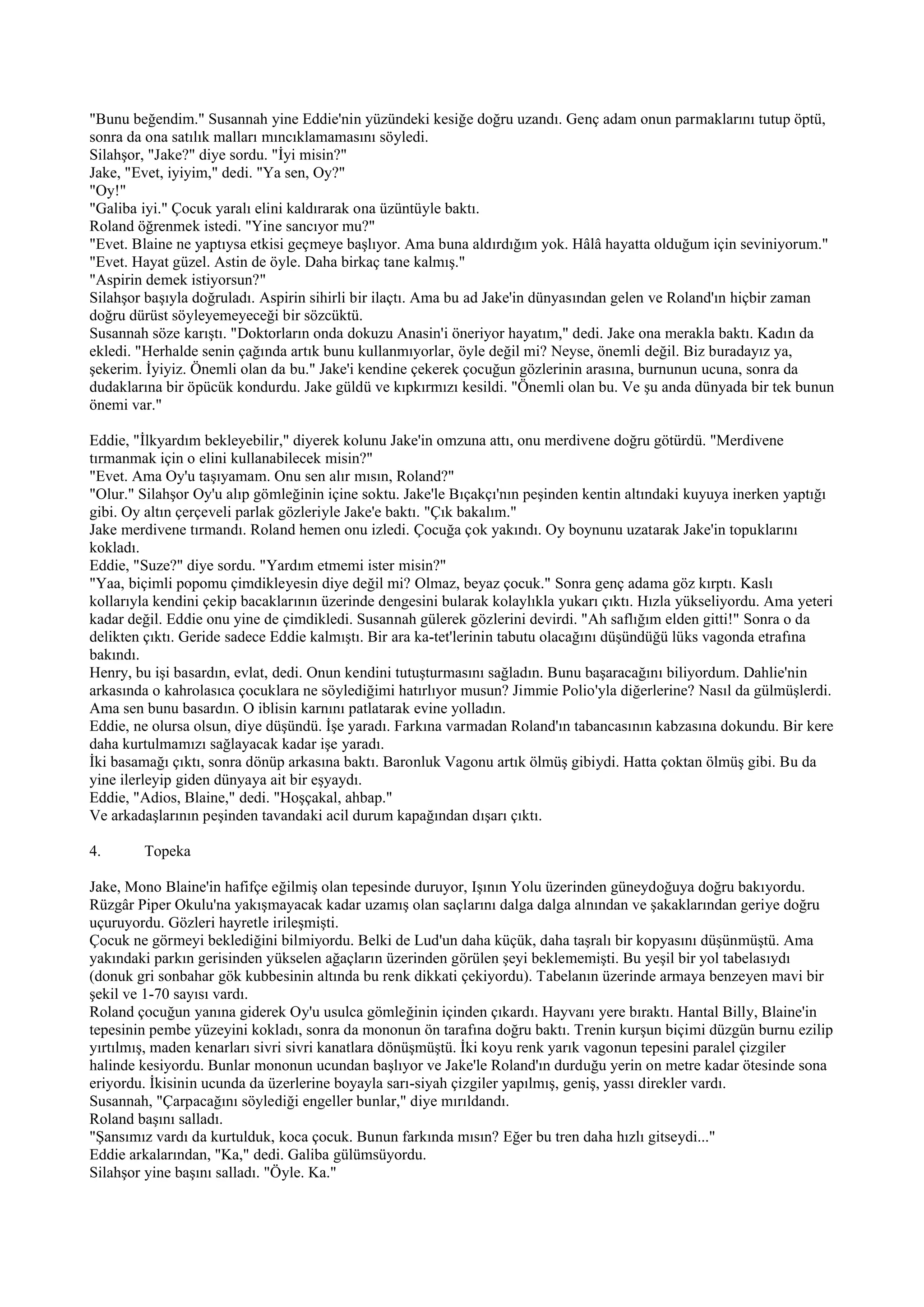 "Bunu beğendim." Susannah yine Eddie'nin yüzündeki kesiğe doğru uzandı. Genç adam onun parmaklarını tutup öptü,
sonra da ona satılık malları mıncıklamamasını söyledi.
Silahşor, "Jake?" diye sordu. "İyi misin?"
Jake, "Evet, iyiyim," dedi. "Ya sen, Oy?"
"Oy!"
"Galiba iyi." Çocuk yaralı elini kaldırarak ona üzüntüyle baktı.
Roland öğrenmek istedi. "Yine sancıyor mu?"
"Evet. Blaine ne yaptıysa etkisi geçmeye başlıyor. Ama buna aldırdığım yok. Hâlâ hayatta olduğum için seviniyorum."
"Evet. Hayat güzel. Astin de öyle. Daha birkaç tane kalmış."
"Aspirin demek istiyorsun?"
Silahşor başıyla doğruladı. Aspirin sihirli bir ilaçtı. Ama bu ad Jake'in dünyasından gelen ve Roland'ın hiçbir zaman
doğru dürüst söyleyemeyeceği bir sözcüktü.
Susannah söze karıştı. "Doktorların onda dokuzu Anasin'i öneriyor hayatım," dedi. Jake ona merakla baktı. Kadın da
ekledi. "Herhalde senin çağında artık bunu kullanmıyorlar, öyle değil mi? Neyse, önemli değil. Biz buradayız ya,
şekerim. İyiyiz. Önemli olan da bu." Jake'i kendine çekerek çocuğun gözlerinin arasına, burnunun ucuna, sonra da
dudaklarına bir öpücük kondurdu. Jake güldü ve kıpkırmızı kesildi. "Önemli olan bu. Ve şu anda dünyada bir tek bunun
önemi var."

Eddie, "İlkyardım bekleyebilir," diyerek kolunu Jake'in omzuna attı, onu merdivene doğru götürdü. "Merdivene
tırmanmak için o elini kullanabilecek misin?"
"Evet. Ama Oy'u taşıyamam. Onu sen alır mısın, Roland?"
"Olur." Silahşor Oy'u alıp gömleğinin içine soktu. Jake'le Bıçakçı'nın peşinden kentin altındaki kuyuya inerken yaptığı
gibi. Oy altın çerçeveli parlak gözleriyle Jake'e baktı. "Çık bakalım."
Jake merdivene tırmandı. Roland hemen onu izledi. Çocuğa çok yakındı. Oy boynunu uzatarak Jake'in topuklarını
kokladı.
Eddie, "Suze?" diye sordu. "Yardım etmemi ister misin?"
"Yaa, biçimli popomu çimdikleyesin diye değil mi? Olmaz, beyaz çocuk." Sonra genç adama göz kırptı. Kaslı
kollarıyla kendini çekip bacaklarının üzerinde dengesini bularak kolaylıkla yukarı çıktı. Hızla yükseliyordu. Ama yeteri
kadar değil. Eddie onu yine de çimdikledi. Susannah gülerek gözlerini devirdi. "Ah saflığım elden gitti!" Sonra o da
delikten çıktı. Geride sadece Eddie kalmıştı. Bir ara ka-tet'lerinin tabutu olacağını düşündüğü lüks vagonda etrafına
bakındı.
Henry, bu işi basardın, evlat, dedi. Onun kendini tutuşturmasını sağladın. Bunu başaracağını biliyordum. Dahlie'nin
arkasında o kahrolasıca çocuklara ne söylediğimi hatırlıyor musun? Jimmie Polio'yla diğerlerine? Nasıl da gülmüşlerdi.
Ama sen bunu basardın. O iblisin karnını patlatarak evine yolladın.
Eddie, ne olursa olsun, diye düşündü. İşe yaradı. Farkına varmadan Roland'ın tabancasının kabzasına dokundu. Bir kere
daha kurtulmamızı sağlayacak kadar işe yaradı.
İki basamağı çıktı, sonra dönüp arkasına baktı. Baronluk Vagonu artık ölmüş gibiydi. Hatta çoktan ölmüş gibi. Bu da
yine ilerleyip giden dünyaya ait bir eşyaydı.
Eddie, "Adios, Blaine," dedi. "Hoşçakal, ahbap."
Ve arkadaşlarının peşinden tavandaki acil durum kapağından dışarı çıktı.

4.      Topeka

Jake, Mono Blaine'in hafifçe eğilmiş olan tepesinde duruyor, Işının Yolu üzerinden güneydoğuya doğru bakıyordu.
Rüzgâr Piper Okulu'na yakışmayacak kadar uzamış olan saçlarını dalga dalga alnından ve şakaklarından geriye doğru
uçuruyordu. Gözleri hayretle irileşmişti.
Çocuk ne görmeyi beklediğini bilmiyordu. Belki de Lud'un daha küçük, daha taşralı bir kopyasını düşünmüştü. Ama
yakındaki parkın gerisinden yükselen ağaçların üzerinden görülen şeyi beklememişti. Bu yeşil bir yol tabelasıydı
(donuk gri sonbahar gök kubbesinin altında bu renk dikkati çekiyordu). Tabelanın üzerinde armaya benzeyen mavi bir
şekil ve 1-70 sayısı vardı.
Roland çocuğun yanına giderek Oy'u usulca gömleğinin içinden çıkardı. Hayvanı yere bıraktı. Hantal Billy, Blaine'in
tepesinin pembe yüzeyini kokladı, sonra da mononun ön tarafına doğru baktı. Trenin kurşun biçimi düzgün burnu ezilip
yırtılmış, maden kenarları sivri sivri kanatlara dönüşmüştü. İki koyu renk yarık vagonun tepesini paralel çizgiler
halinde kesiyordu. Bunlar mononun ucundan başlıyor ve Jake'le Roland'ın durduğu yerin on metre kadar ötesinde sona
eriyordu. İkisinin ucunda da üzerlerine boyayla sarı-siyah çizgiler yapılmış, geniş, yassı direkler vardı.
Susannah, "Çarpacağını söylediği engeller bunlar," diye mırıldandı.
Roland başını salladı.
"Şansımız vardı da kurtulduk, koca çocuk. Bunun farkında mısın? Eğer bu tren daha hızlı gitseydi..."
Eddie arkalarından, "Ka," dedi. Galiba gülümsüyordu.
Silahşor yine başını salladı. "Öyle. Ka."
 