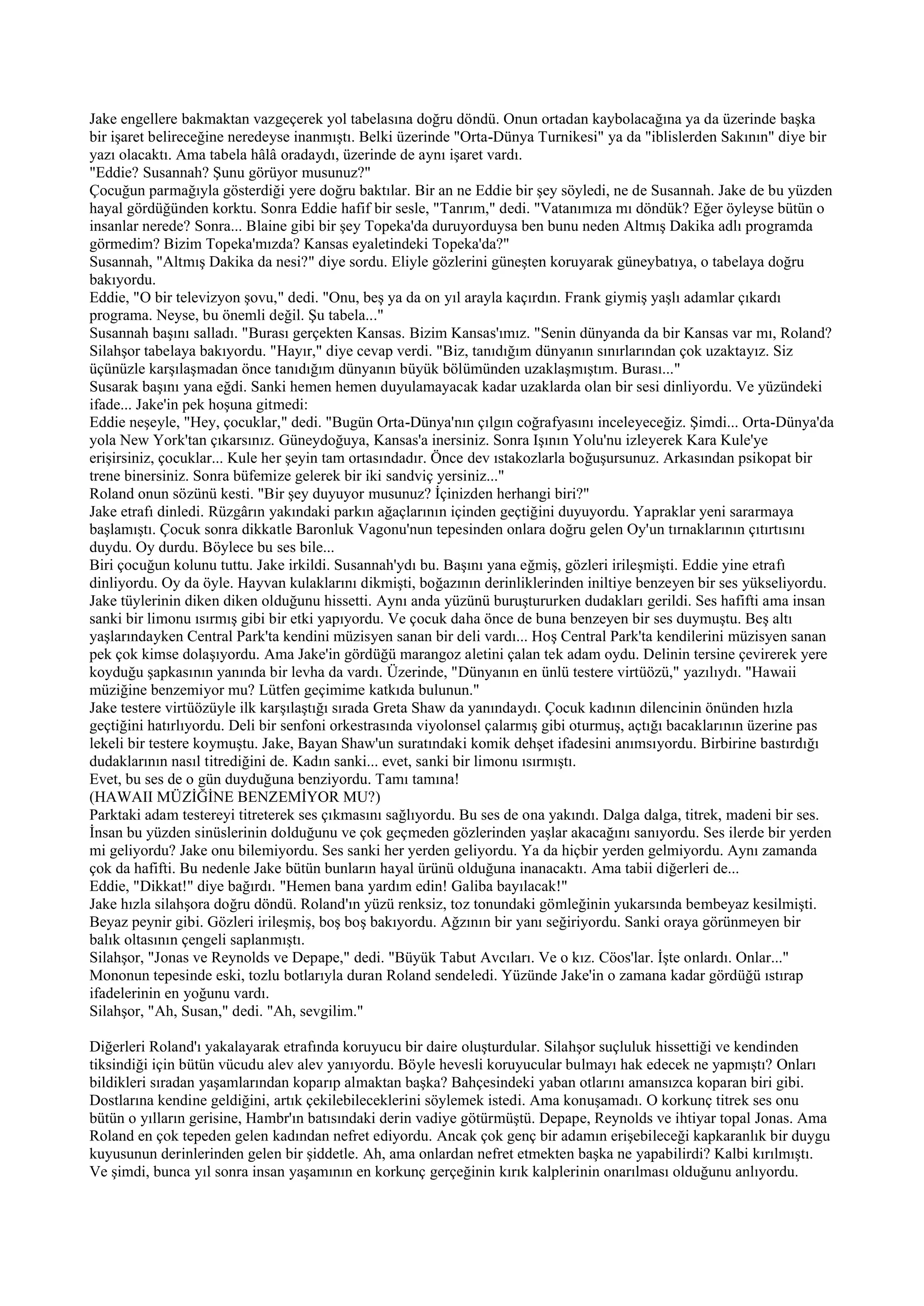 Jake engellere bakmaktan vazgeçerek yol tabelasına doğru döndü. Onun ortadan kaybolacağına ya da üzerinde başka
bir işaret belireceğine neredeyse inanmıştı. Belki üzerinde "Orta-Dünya Turnikesi" ya da "iblislerden Sakının" diye bir
yazı olacaktı. Ama tabela hâlâ oradaydı, üzerinde de aynı işaret vardı.
"Eddie? Susannah? Şunu görüyor musunuz?"
Çocuğun parmağıyla gösterdiği yere doğru baktılar. Bir an ne Eddie bir şey söyledi, ne de Susannah. Jake de bu yüzden
hayal gördüğünden korktu. Sonra Eddie hafif bir sesle, "Tanrım," dedi. "Vatanımıza mı döndük? Eğer öyleyse bütün o
insanlar nerede? Sonra... Blaine gibi bir şey Topeka'da duruyorduysa ben bunu neden Altmış Dakika adlı programda
görmedim? Bizim Topeka'mızda? Kansas eyaletindeki Topeka'da?"
Susannah, "Altmış Dakika da nesi?" diye sordu. Eliyle gözlerini güneşten koruyarak güneybatıya, o tabelaya doğru
bakıyordu.
Eddie, "O bir televizyon şovu," dedi. "Onu, beş ya da on yıl arayla kaçırdın. Frank giymiş yaşlı adamlar çıkardı
programa. Neyse, bu önemli değil. Şu tabela..."
Susannah başını salladı. "Burası gerçekten Kansas. Bizim Kansas'ımız. "Senin dünyanda da bir Kansas var mı, Roland?
Silahşor tabelaya bakıyordu. "Hayır," diye cevap verdi. "Biz, tanıdığım dünyanın sınırlarından çok uzaktayız. Siz
üçünüzle karşılaşmadan önce tanıdığım dünyanın büyük bölümünden uzaklaşmıştım. Burası..."
Susarak başını yana eğdi. Sanki hemen hemen duyulamayacak kadar uzaklarda olan bir sesi dinliyordu. Ve yüzündeki
ifade... Jake'in pek hoşuna gitmedi:
Eddie neşeyle, "Hey, çocuklar," dedi. "Bugün Orta-Dünya'nın çılgın coğrafyasını inceleyeceğiz. Şimdi... Orta-Dünya'da
yola New York'tan çıkarsınız. Güneydoğuya, Kansas'a inersiniz. Sonra Işının Yolu'nu izleyerek Kara Kule'ye
erişirsiniz, çocuklar... Kule her şeyin tam ortasındadır. Önce dev ıstakozlarla boğuşursunuz. Arkasından psikopat bir
trene binersiniz. Sonra büfemize gelerek bir iki sandviç yersiniz..."
Roland onun sözünü kesti. "Bir şey duyuyor musunuz? İçinizden herhangi biri?"
Jake etrafı dinledi. Rüzgârın yakındaki parkın ağaçlarının içinden geçtiğini duyuyordu. Yapraklar yeni sararmaya
başlamıştı. Çocuk sonra dikkatle Baronluk Vagonu'nun tepesinden onlara doğru gelen Oy'un tırnaklarının çıtırtısını
duydu. Oy durdu. Böylece bu ses bile...
Biri çocuğun kolunu tuttu. Jake irkildi. Susannah'ydı bu. Başını yana eğmiş, gözleri irileşmişti. Eddie yine etrafı
dinliyordu. Oy da öyle. Hayvan kulaklarını dikmişti, boğazının derinliklerinden iniltiye benzeyen bir ses yükseliyordu.
Jake tüylerinin diken diken olduğunu hissetti. Aynı anda yüzünü buruştururken dudakları gerildi. Ses hafifti ama insan
sanki bir limonu ısırmış gibi bir etki yapıyordu. Ve çocuk daha önce de buna benzeyen bir ses duymuştu. Beş altı
yaşlarındayken Central Park'ta kendini müzisyen sanan bir deli vardı... Hoş Central Park'ta kendilerini müzisyen sanan
pek çok kimse dolaşıyordu. Ama Jake'in gördüğü marangoz aletini çalan tek adam oydu. Delinin tersine çevirerek yere
koyduğu şapkasının yanında bir levha da vardı. Üzerinde, "Dünyanın en ünlü testere virtüözü," yazılıydı. "Hawaii
müziğine benzemiyor mu? Lütfen geçimime katkıda bulunun."
Jake testere virtüözüyle ilk karşılaştığı sırada Greta Shaw da yanındaydı. Çocuk kadının dilencinin önünden hızla
geçtiğini hatırlıyordu. Deli bir senfoni orkestrasında viyolonsel çalarmış gibi oturmuş, açtığı bacaklarının üzerine pas
lekeli bir testere koymuştu. Jake, Bayan Shaw'un suratındaki komik dehşet ifadesini anımsıyordu. Birbirine bastırdığı
dudaklarının nasıl titrediğini de. Kadın sanki... evet, sanki bir limonu ısırmıştı.
Evet, bu ses de o gün duyduğuna benziyordu. Tamı tamına!
(HAWAII MÜZİĞİNE BENZEMİYOR MU?)
Parktaki adam testereyi titreterek ses çıkmasını sağlıyordu. Bu ses de ona yakındı. Dalga dalga, titrek, madeni bir ses.
İnsan bu yüzden sinüslerinin dolduğunu ve çok geçmeden gözlerinden yaşlar akacağını sanıyordu. Ses ilerde bir yerden
mi geliyordu? Jake onu bilemiyordu. Ses sanki her yerden geliyordu. Ya da hiçbir yerden gelmiyordu. Aynı zamanda
çok da hafifti. Bu nedenle Jake bütün bunların hayal ürünü olduğuna inanacaktı. Ama tabii diğerleri de...
Eddie, "Dikkat!" diye bağırdı. "Hemen bana yardım edin! Galiba bayılacak!"
Jake hızla silahşora doğru döndü. Roland'ın yüzü renksiz, toz tonundaki gömleğinin yukarsında bembeyaz kesilmişti.
Beyaz peynir gibi. Gözleri irileşmiş, boş boş bakıyordu. Ağzının bir yanı seğiriyordu. Sanki oraya görünmeyen bir
balık oltasının çengeli saplanmıştı.
Silahşor, "Jonas ve Reynolds ve Depape," dedi. "Büyük Tabut Avcıları. Ve o kız. Cöos'lar. İşte onlardı. Onlar..."
Mononun tepesinde eski, tozlu botlarıyla duran Roland sendeledi. Yüzünde Jake'in o zamana kadar gördüğü ıstırap
ifadelerinin en yoğunu vardı.
Silahşor, "Ah, Susan," dedi. "Ah, sevgilim."

Diğerleri Roland'ı yakalayarak etrafında koruyucu bir daire oluşturdular. Silahşor suçluluk hissettiği ve kendinden
tiksindiği için bütün vücudu alev alev yanıyordu. Böyle hevesli koruyucular bulmayı hak edecek ne yapmıştı? Onları
bildikleri sıradan yaşamlarından koparıp almaktan başka? Bahçesindeki yaban otlarını amansızca koparan biri gibi.
Dostlarına kendine geldiğini, artık çekilebileceklerini söylemek istedi. Ama konuşamadı. O korkunç titrek ses onu
bütün o yılların gerisine, Hambr'ın batısındaki derin vadiye götürmüştü. Depape, Reynolds ve ihtiyar topal Jonas. Ama
Roland en çok tepeden gelen kadından nefret ediyordu. Ancak çok genç bir adamın erişebileceği kapkaranlık bir duygu
kuyusunun derinlerinden gelen bir şiddetle. Ah, ama onlardan nefret etmekten başka ne yapabilirdi? Kalbi kırılmıştı.
Ve şimdi, bunca yıl sonra insan yaşamının en korkunç gerçeğinin kırık kalplerinin onarılması olduğunu anlıyordu.
 