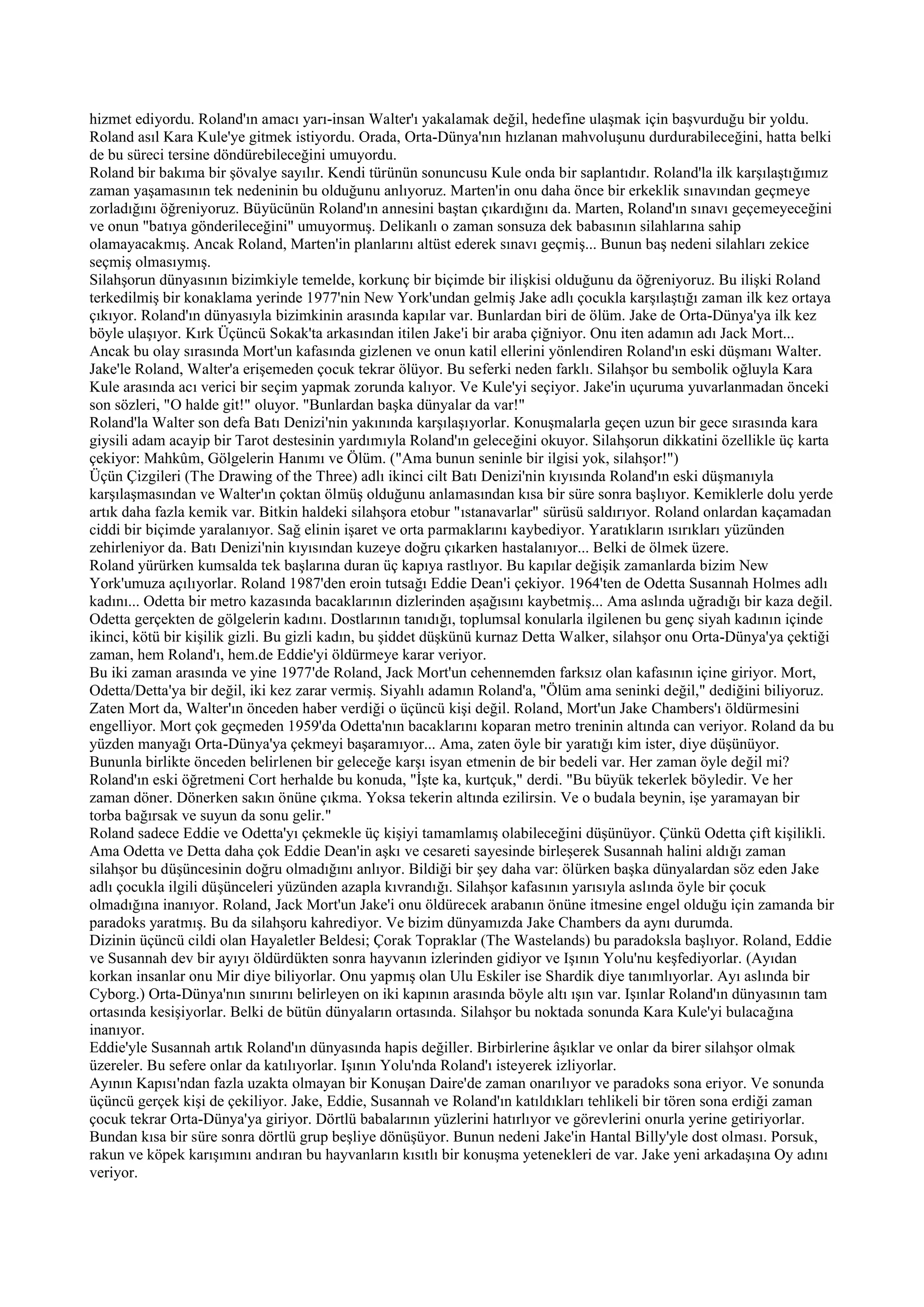 hizmet ediyordu. Roland'ın amacı yarı-insan Walter'ı yakalamak değil, hedefine ulaşmak için başvurduğu bir yoldu.
Roland asıl Kara Kule'ye gitmek istiyordu. Orada, Orta-Dünya'nın hızlanan mahvoluşunu durdurabileceğini, hatta belki
de bu süreci tersine döndürebileceğini umuyordu.
Roland bir bakıma bir şövalye sayılır. Kendi türünün sonuncusu Kule onda bir saplantıdır. Roland'la ilk karşılaştığımız
zaman yaşamasının tek nedeninin bu olduğunu anlıyoruz. Marten'in onu daha önce bir erkeklik sınavından geçmeye
zorladığını öğreniyoruz. Büyücünün Roland'ın annesini baştan çıkardığını da. Marten, Roland'ın sınavı geçemeyeceğini
ve onun "batıya gönderileceğini" umuyormuş. Delikanlı o zaman sonsuza dek babasının silahlarına sahip
olamayacakmış. Ancak Roland, Marten'in planlarını altüst ederek sınavı geçmiş... Bunun baş nedeni silahları zekice
seçmiş olmasıymış.
Silahşorun dünyasının bizimkiyle temelde, korkunç bir biçimde bir ilişkisi olduğunu da öğreniyoruz. Bu ilişki Roland
terkedilmiş bir konaklama yerinde 1977'nin New York'undan gelmiş Jake adlı çocukla karşılaştığı zaman ilk kez ortaya
çıkıyor. Roland'ın dünyasıyla bizimkinin arasında kapılar var. Bunlardan biri de ölüm. Jake de Orta-Dünya'ya ilk kez
böyle ulaşıyor. Kırk Üçüncü Sokak'ta arkasından itilen Jake'i bir araba çiğniyor. Onu iten adamın adı Jack Mort...
Ancak bu olay sırasında Mort'un kafasında gizlenen ve onun katil ellerini yönlendiren Roland'ın eski düşmanı Walter.
Jake'le Roland, Walter'a erişemeden çocuk tekrar ölüyor. Bu seferki neden farklı. Silahşor bu sembolik oğluyla Kara
Kule arasında acı verici bir seçim yapmak zorunda kalıyor. Ve Kule'yi seçiyor. Jake'in uçuruma yuvarlanmadan önceki
son sözleri, "O halde git!" oluyor. "Bunlardan başka dünyalar da var!"
Roland'la Walter son defa Batı Denizi'nin yakınında karşılaşıyorlar. Konuşmalarla geçen uzun bir gece sırasında kara
giysili adam acayip bir Tarot destesinin yardımıyla Roland'ın geleceğini okuyor. Silahşorun dikkatini özellikle üç karta
çekiyor: Mahkûm, Gölgelerin Hanımı ve Ölüm. ("Ama bunun seninle bir ilgisi yok, silahşor!")
Üçün Çizgileri (The Drawing of the Three) adlı ikinci cilt Batı Denizi'nin kıyısında Roland'ın eski düşmanıyla
karşılaşmasından ve Walter'ın çoktan ölmüş olduğunu anlamasından kısa bir süre sonra başlıyor. Kemiklerle dolu yerde
artık daha fazla kemik var. Bitkin haldeki silahşora etobur "ıstanavarlar" sürüsü saldırıyor. Roland onlardan kaçamadan
ciddi bir biçimde yaralanıyor. Sağ elinin işaret ve orta parmaklarını kaybediyor. Yaratıkların ısırıkları yüzünden
zehirleniyor da. Batı Denizi'nin kıyısından kuzeye doğru çıkarken hastalanıyor... Belki de ölmek üzere.
Roland yürürken kumsalda tek başlarına duran üç kapıya rastlıyor. Bu kapılar değişik zamanlarda bizim New
York'umuza açılıyorlar. Roland 1987'den eroin tutsağı Eddie Dean'i çekiyor. 1964'ten de Odetta Susannah Holmes adlı
kadını... Odetta bir metro kazasında bacaklarının dizlerinden aşağısını kaybetmiş... Ama aslında uğradığı bir kaza değil.
Odetta gerçekten de gölgelerin kadını. Dostlarının tanıdığı, toplumsal konularla ilgilenen bu genç siyah kadının içinde
ikinci, kötü bir kişilik gizli. Bu gizli kadın, bu şiddet düşkünü kurnaz Detta Walker, silahşor onu Orta-Dünya'ya çektiği
zaman, hem Roland'ı, hem.de Eddie'yi öldürmeye karar veriyor.
Bu iki zaman arasında ve yine 1977'de Roland, Jack Mort'un cehennemden farksız olan kafasının içine giriyor. Mort,
Odetta/Detta'ya bir değil, iki kez zarar vermiş. Siyahlı adamın Roland'a, "Ölüm ama seninki değil," dediğini biliyoruz.
Zaten Mort da, Walter'ın önceden haber verdiği o üçüncü kişi değil. Roland, Mort'un Jake Chambers'ı öldürmesini
engelliyor. Mort çok geçmeden 1959'da Odetta'nın bacaklarını koparan metro treninin altında can veriyor. Roland da bu
yüzden manyağı Orta-Dünya'ya çekmeyi başaramıyor... Ama, zaten öyle bir yaratığı kim ister, diye düşünüyor.
Bununla birlikte önceden belirlenen bir geleceğe karşı isyan etmenin de bir bedeli var. Her zaman öyle değil mi?
Roland'ın eski öğretmeni Cort herhalde bu konuda, "İşte ka, kurtçuk," derdi. "Bu büyük tekerlek böyledir. Ve her
zaman döner. Dönerken sakın önüne çıkma. Yoksa tekerin altında ezilirsin. Ve o budala beynin, işe yaramayan bir
torba bağırsak ve suyun da sonu gelir."
Roland sadece Eddie ve Odetta'yı çekmekle üç kişiyi tamamlamış olabileceğini düşünüyor. Çünkü Odetta çift kişilikli.
Ama Odetta ve Detta daha çok Eddie Dean'in aşkı ve cesareti sayesinde birleşerek Susannah halini aldığı zaman
silahşor bu düşüncesinin doğru olmadığını anlıyor. Bildiği bir şey daha var: ölürken başka dünyalardan söz eden Jake
adlı çocukla ilgili düşünceleri yüzünden azapla kıvrandığı. Silahşor kafasının yarısıyla aslında öyle bir çocuk
olmadığına inanıyor. Roland, Jack Mort'un Jake'i onu öldürecek arabanın önüne itmesine engel olduğu için zamanda bir
paradoks yaratmış. Bu da silahşoru kahrediyor. Ve bizim dünyamızda Jake Chambers da aynı durumda.
Dizinin üçüncü cildi olan Hayaletler Beldesi; Çorak Topraklar (The Wastelands) bu paradoksla başlıyor. Roland, Eddie
ve Susannah dev bir ayıyı öldürdükten sonra hayvanın izlerinden gidiyor ve Işının Yolu'nu keşfediyorlar. (Ayıdan
korkan insanlar onu Mir diye biliyorlar. Onu yapmış olan Ulu Eskiler ise Shardik diye tanımlıyorlar. Ayı aslında bir
Cyborg.) Orta-Dünya'nın sınırını belirleyen on iki kapının arasında böyle altı ışın var. Işınlar Roland'ın dünyasının tam
ortasında kesişiyorlar. Belki de bütün dünyaların ortasında. Silahşor bu noktada sonunda Kara Kule'yi bulacağına
inanıyor.
Eddie'yle Susannah artık Roland'ın dünyasında hapis değiller. Birbirlerine âşıklar ve onlar da birer silahşor olmak
üzereler. Bu sefere onlar da katılıyorlar. Işının Yolu'nda Roland'ı isteyerek izliyorlar.
Ayının Kapısı'ndan fazla uzakta olmayan bir Konuşan Daire'de zaman onarılıyor ve paradoks sona eriyor. Ve sonunda
üçüncü gerçek kişi de çekiliyor. Jake, Eddie, Susannah ve Roland'ın katıldıkları tehlikeli bir tören sona erdiği zaman
çocuk tekrar Orta-Dünya'ya giriyor. Dörtlü babalarının yüzlerini hatırlıyor ve görevlerini onurla yerine getiriyorlar.
Bundan kısa bir süre sonra dörtlü grup beşliye dönüşüyor. Bunun nedeni Jake'in Hantal Billy'yle dost olması. Porsuk,
rakun ve köpek karışımını andıran bu hayvanların kısıtlı bir konuşma yetenekleri de var. Jake yeni arkadaşına Oy adını
veriyor.
 