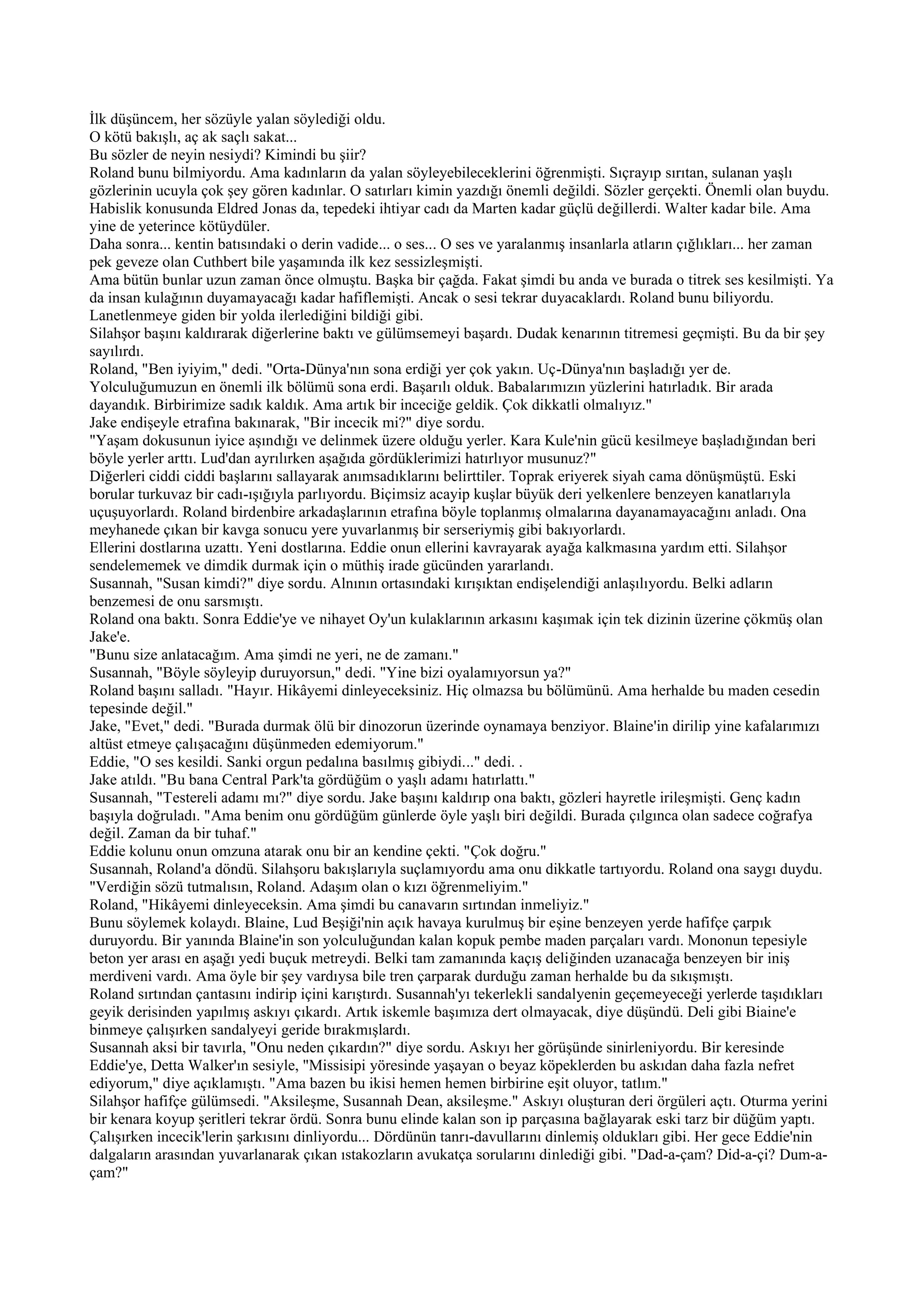 İlk düşüncem, her sözüyle yalan söylediği oldu.
O kötü bakışlı, aç ak saçlı sakat...
Bu sözler de neyin nesiydi? Kimindi bu şiir?
Roland bunu bilmiyordu. Ama kadınların da yalan söyleyebileceklerini öğrenmişti. Sıçrayıp sırıtan, sulanan yaşlı
gözlerinin ucuyla çok şey gören kadınlar. O satırları kimin yazdığı önemli değildi. Sözler gerçekti. Önemli olan buydu.
Habislik konusunda Eldred Jonas da, tepedeki ihtiyar cadı da Marten kadar güçlü değillerdi. Walter kadar bile. Ama
yine de yeterince kötüydüler.
Daha sonra... kentin batısındaki o derin vadide... o ses... O ses ve yaralanmış insanlarla atların çığlıkları... her zaman
pek geveze olan Cuthbert bile yaşamında ilk kez sessizleşmişti.
Ama bütün bunlar uzun zaman önce olmuştu. Başka bir çağda. Fakat şimdi bu anda ve burada o titrek ses kesilmişti. Ya
da insan kulağının duyamayacağı kadar hafiflemişti. Ancak o sesi tekrar duyacaklardı. Roland bunu biliyordu.
Lanetlenmeye giden bir yolda ilerlediğini bildiği gibi.
Silahşor başını kaldırarak diğerlerine baktı ve gülümsemeyi başardı. Dudak kenarının titremesi geçmişti. Bu da bir şey
sayılırdı.
Roland, "Ben iyiyim," dedi. "Orta-Dünya'nın sona erdiği yer çok yakın. Uç-Dünya'nın başladığı yer de.
Yolculuğumuzun en önemli ilk bölümü sona erdi. Başarılı olduk. Babalarımızın yüzlerini hatırladık. Bir arada
dayandık. Birbirimize sadık kaldık. Ama artık bir inceciğe geldik. Çok dikkatli olmalıyız."
Jake endişeyle etrafına bakınarak, "Bir incecik mi?" diye sordu.
"Yaşam dokusunun iyice aşındığı ve delinmek üzere olduğu yerler. Kara Kule'nin gücü kesilmeye başladığından beri
böyle yerler arttı. Lud'dan ayrılırken aşağıda gördüklerimizi hatırlıyor musunuz?"
Diğerleri ciddi ciddi başlarını sallayarak anımsadıklarını belirttiler. Toprak eriyerek siyah cama dönüşmüştü. Eski
borular turkuvaz bir cadı-ışığıyla parlıyordu. Biçimsiz acayip kuşlar büyük deri yelkenlere benzeyen kanatlarıyla
uçuşuyorlardı. Roland birdenbire arkadaşlarının etrafına böyle toplanmış olmalarına dayanamayacağını anladı. Ona
meyhanede çıkan bir kavga sonucu yere yuvarlanmış bir serseriymiş gibi bakıyorlardı.
Ellerini dostlarına uzattı. Yeni dostlarına. Eddie onun ellerini kavrayarak ayağa kalkmasına yardım etti. Silahşor
sendelememek ve dimdik durmak için o müthiş irade gücünden yararlandı.
Susannah, "Susan kimdi?" diye sordu. Alnının ortasındaki kırışıktan endişelendiği anlaşılıyordu. Belki adların
benzemesi de onu sarsmıştı.
Roland ona baktı. Sonra Eddie'ye ve nihayet Oy'un kulaklarının arkasını kaşımak için tek dizinin üzerine çökmüş olan
Jake'e.
"Bunu size anlatacağım. Ama şimdi ne yeri, ne de zamanı."
Susannah, "Böyle söyleyip duruyorsun," dedi. "Yine bizi oyalamıyorsun ya?"
Roland başını salladı. "Hayır. Hikâyemi dinleyeceksiniz. Hiç olmazsa bu bölümünü. Ama herhalde bu maden cesedin
tepesinde değil."
Jake, "Evet," dedi. "Burada durmak ölü bir dinozorun üzerinde oynamaya benziyor. Blaine'in dirilip yine kafalarımızı
altüst etmeye çalışacağını düşünmeden edemiyorum."
Eddie, "O ses kesildi. Sanki orgun pedalına basılmış gibiydi..." dedi. .
Jake atıldı. "Bu bana Central Park'ta gördüğüm o yaşlı adamı hatırlattı."
Susannah, "Testereli adamı mı?" diye sordu. Jake başını kaldırıp ona baktı, gözleri hayretle irileşmişti. Genç kadın
başıyla doğruladı. "Ama benim onu gördüğüm günlerde öyle yaşlı biri değildi. Burada çılgınca olan sadece coğrafya
değil. Zaman da bir tuhaf."
Eddie kolunu onun omzuna atarak onu bir an kendine çekti. "Çok doğru."
Susannah, Roland'a döndü. Silahşoru bakışlarıyla suçlamıyordu ama onu dikkatle tartıyordu. Roland ona saygı duydu.
"Verdiğin sözü tutmalısın, Roland. Adaşım olan o kızı öğrenmeliyim."
Roland, "Hikâyemi dinleyeceksin. Ama şimdi bu canavarın sırtından inmeliyiz."
Bunu söylemek kolaydı. Blaine, Lud Beşiği'nin açık havaya kurulmuş bir eşine benzeyen yerde hafifçe çarpık
duruyordu. Bir yanında Blaine'in son yolculuğundan kalan kopuk pembe maden parçaları vardı. Mononun tepesiyle
beton yer arası en aşağı yedi buçuk metreydi. Belki tam zamanında kaçış deliğinden uzanacağa benzeyen bir iniş
merdiveni vardı. Ama öyle bir şey vardıysa bile tren çarparak durduğu zaman herhalde bu da sıkışmıştı.
Roland sırtından çantasını indirip içini karıştırdı. Susannah'yı tekerlekli sandalyenin geçemeyeceği yerlerde taşıdıkları
geyik derisinden yapılmış askıyı çıkardı. Artık iskemle başımıza dert olmayacak, diye düşündü. Deli gibi Biaine'e
binmeye çalışırken sandalyeyi geride bırakmışlardı.
Susannah aksi bir tavırla, "Onu neden çıkardın?" diye sordu. Askıyı her görüşünde sinirleniyordu. Bir keresinde
Eddie'ye, Detta Walker'ın sesiyle, "Missisipi yöresinde yaşayan o beyaz köpeklerden bu askıdan daha fazla nefret
ediyorum," diye açıklamıştı. "Ama bazen bu ikisi hemen hemen birbirine eşit oluyor, tatlım."
Silahşor hafifçe gülümsedi. "Aksileşme, Susannah Dean, aksileşme." Askıyı oluşturan deri örgüleri açtı. Oturma yerini
bir kenara koyup şeritleri tekrar ördü. Sonra bunu elinde kalan son ip parçasına bağlayarak eski tarz bir düğüm yaptı.
Çalışırken incecik'lerin şarkısını dinliyordu... Dördünün tanrı-davullarını dinlemiş oldukları gibi. Her gece Eddie'nin
dalgaların arasından yuvarlanarak çıkan ıstakozların avukatça sorularını dinlediği gibi. "Dad-a-çam? Did-a-çi? Dum-a-
çam?"
 