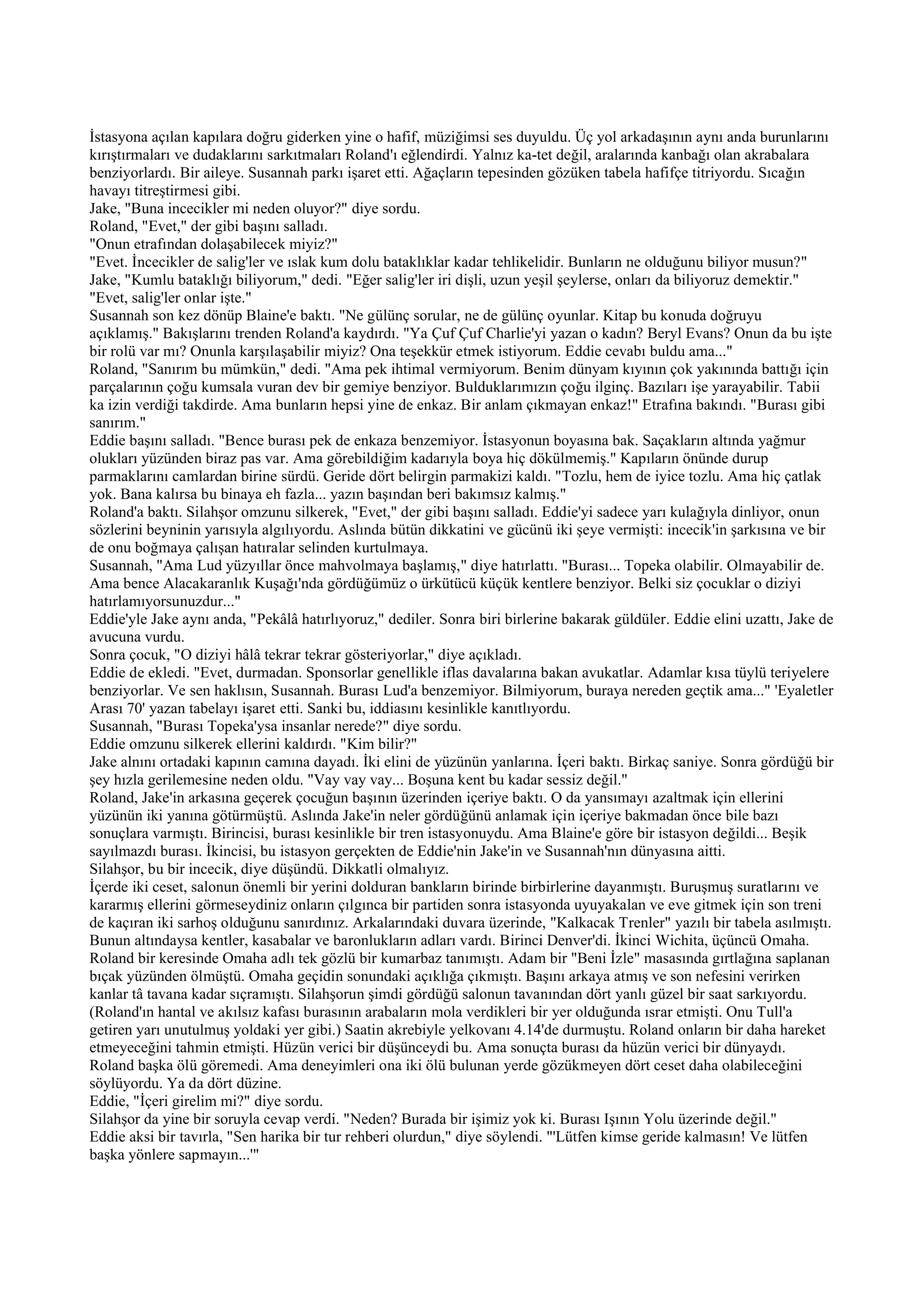 İstasyona açılan kapılara doğru giderken yine o hafif, müziğimsi ses duyuldu. Üç yol arkadaşının aynı anda burunlarını
kırıştırmaları ve dudaklarını sarkıtmaları Roland'ı eğlendirdi. Yalnız ka-tet değil, aralarında kanbağı olan akrabalara
benziyorlardı. Bir aileye. Susannah parkı işaret etti. Ağaçların tepesinden gözüken tabela hafifçe titriyordu. Sıcağın
havayı titreştirmesi gibi.
Jake, "Buna incecikler mi neden oluyor?" diye sordu.
Roland, "Evet," der gibi başını salladı.
"Onun etrafından dolaşabilecek miyiz?"
"Evet. İncecikler de salig'ler ve ıslak kum dolu bataklıklar kadar tehlikelidir. Bunların ne olduğunu biliyor musun?"
Jake, "Kumlu bataklığı biliyorum," dedi. "Eğer salig'ler iri dişli, uzun yeşil şeylerse, onları da biliyoruz demektir."
"Evet, salig'ler onlar işte."
Susannah son kez dönüp Blaine'e baktı. "Ne gülünç sorular, ne de gülünç oyunlar. Kitap bu konuda doğruyu
açıklamış." Bakışlarını trenden Roland'a kaydırdı. "Ya Çuf Çuf Charlie'yi yazan o kadın? Beryl Evans? Onun da bu işte
bir rolü var mı? Onunla karşılaşabilir miyiz? Ona teşekkür etmek istiyorum. Eddie cevabı buldu ama..."
Roland, "Sanırım bu mümkün," dedi. "Ama pek ihtimal vermiyorum. Benim dünyam kıyının çok yakınında battığı için
parçalarının çoğu kumsala vuran dev bir gemiye benziyor. Bulduklarımızın çoğu ilginç. Bazıları işe yarayabilir. Tabii
ka izin verdiği takdirde. Ama bunların hepsi yine de enkaz. Bir anlam çıkmayan enkaz!" Etrafına bakındı. "Burası gibi
sanırım."
Eddie başını salladı. "Bence burası pek de enkaza benzemiyor. İstasyonun boyasına bak. Saçakların altında yağmur
olukları yüzünden biraz pas var. Ama görebildiğim kadarıyla boya hiç dökülmemiş." Kapıların önünde durup
parmaklarını camlardan birine sürdü. Geride dört belirgin parmakizi kaldı. "Tozlu, hem de iyice tozlu. Ama hiç çatlak
yok. Bana kalırsa bu binaya eh fazla... yazın başından beri bakımsız kalmış."
Roland'a baktı. Silahşor omzunu silkerek, "Evet," der gibi başını salladı. Eddie'yi sadece yarı kulağıyla dinliyor, onun
sözlerini beyninin yarısıyla algılıyordu. Aslında bütün dikkatini ve gücünü iki şeye vermişti: incecik'in şarkısına ve bir
de onu boğmaya çalışan hatıralar selinden kurtulmaya.
Susannah, "Ama Lud yüzyıllar önce mahvolmaya başlamış," diye hatırlattı. "Burası... Topeka olabilir. Olmayabilir de.
Ama bence Alacakaranlık Kuşağı'nda gördüğümüz o ürkütücü küçük kentlere benziyor. Belki siz çocuklar o diziyi
hatırlamıyorsunuzdur..."
Eddie'yle Jake aynı anda, "Pekâlâ hatırlıyoruz," dediler. Sonra biri birlerine bakarak güldüler. Eddie elini uzattı, Jake de
avucuna vurdu.
Sonra çocuk, "O diziyi hâlâ tekrar tekrar gösteriyorlar," diye açıkladı.
Eddie de ekledi. "Evet, durmadan. Sponsorlar genellikle iflas davalarına bakan avukatlar. Adamlar kısa tüylü teriyelere
benziyorlar. Ve sen haklısın, Susannah. Burası Lud'a benzemiyor. Bilmiyorum, buraya nereden geçtik ama..." 'Eyaletler
Arası 70' yazan tabelayı işaret etti. Sanki bu, iddiasını kesinlikle kanıtlıyordu.
Susannah, "Burası Topeka'ysa insanlar nerede?" diye sordu.
Eddie omzunu silkerek ellerini kaldırdı. "Kim bilir?"
Jake alnını ortadaki kapının camına dayadı. İki elini de yüzünün yanlarına. İçeri baktı. Birkaç saniye. Sonra gördüğü bir
şey hızla gerilemesine neden oldu. "Vay vay vay... Boşuna kent bu kadar sessiz değil."
Roland, Jake'in arkasına geçerek çocuğun başının üzerinden içeriye baktı. O da yansımayı azaltmak için ellerini
yüzünün iki yanına götürmüştü. Aslında Jake'in neler gördüğünü anlamak için içeriye bakmadan önce bile bazı
sonuçlara varmıştı. Birincisi, burası kesinlikle bir tren istasyonuydu. Ama Blaine'e göre bir istasyon değildi... Beşik
sayılmazdı burası. İkincisi, bu istasyon gerçekten de Eddie'nin Jake'in ve Susannah'nın dünyasına aitti.
Silahşor, bu bir incecik, diye düşündü. Dikkatli olmalıyız.
İçerde iki ceset, salonun önemli bir yerini dolduran bankların birinde birbirlerine dayanmıştı. Buruşmuş suratlarını ve
kararmış ellerini görmeseydiniz onların çılgınca bir partiden sonra istasyonda uyuyakalan ve eve gitmek için son treni
de kaçıran iki sarhoş olduğunu sanırdınız. Arkalarındaki duvara üzerinde, "Kalkacak Trenler" yazılı bir tabela asılmıştı.
Bunun altındaysa kentler, kasabalar ve baronlukların adları vardı. Birinci Denver'di. İkinci Wichita, üçüncü Omaha.
Roland bir keresinde Omaha adlı tek gözlü bir kumarbaz tanımıştı. Adam bir "Beni İzle" masasında gırtlağına saplanan
bıçak yüzünden ölmüştü. Omaha geçidin sonundaki açıklığa çıkmıştı. Başını arkaya atmış ve son nefesini verirken
kanlar tâ tavana kadar sıçramıştı. Silahşorun şimdi gördüğü salonun tavanından dört yanlı güzel bir saat sarkıyordu.
(Roland'ın hantal ve akılsız kafası burasının arabaların mola verdikleri bir yer olduğunda ısrar etmişti. Onu Tull'a
getiren yarı unutulmuş yoldaki yer gibi.) Saatin akrebiyle yelkovanı 4.14'de durmuştu. Roland onların bir daha hareket
etmeyeceğini tahmin etmişti. Hüzün verici bir düşünceydi bu. Ama sonuçta burası da hüzün verici bir dünyaydı.
Roland başka ölü göremedi. Ama deneyimleri ona iki ölü bulunan yerde gözükmeyen dört ceset daha olabileceğini
söylüyordu. Ya da dört düzine.
Eddie, "İçeri girelim mi?" diye sordu.
Silahşor da yine bir soruyla cevap verdi. "Neden? Burada bir işimiz yok ki. Burası Işının Yolu üzerinde değil."
Eddie aksi bir tavırla, "Sen harika bir tur rehberi olurdun," diye söylendi. "'Lütfen kimse geride kalmasın! Ve lütfen
başka yönlere sapmayın...'"
 
