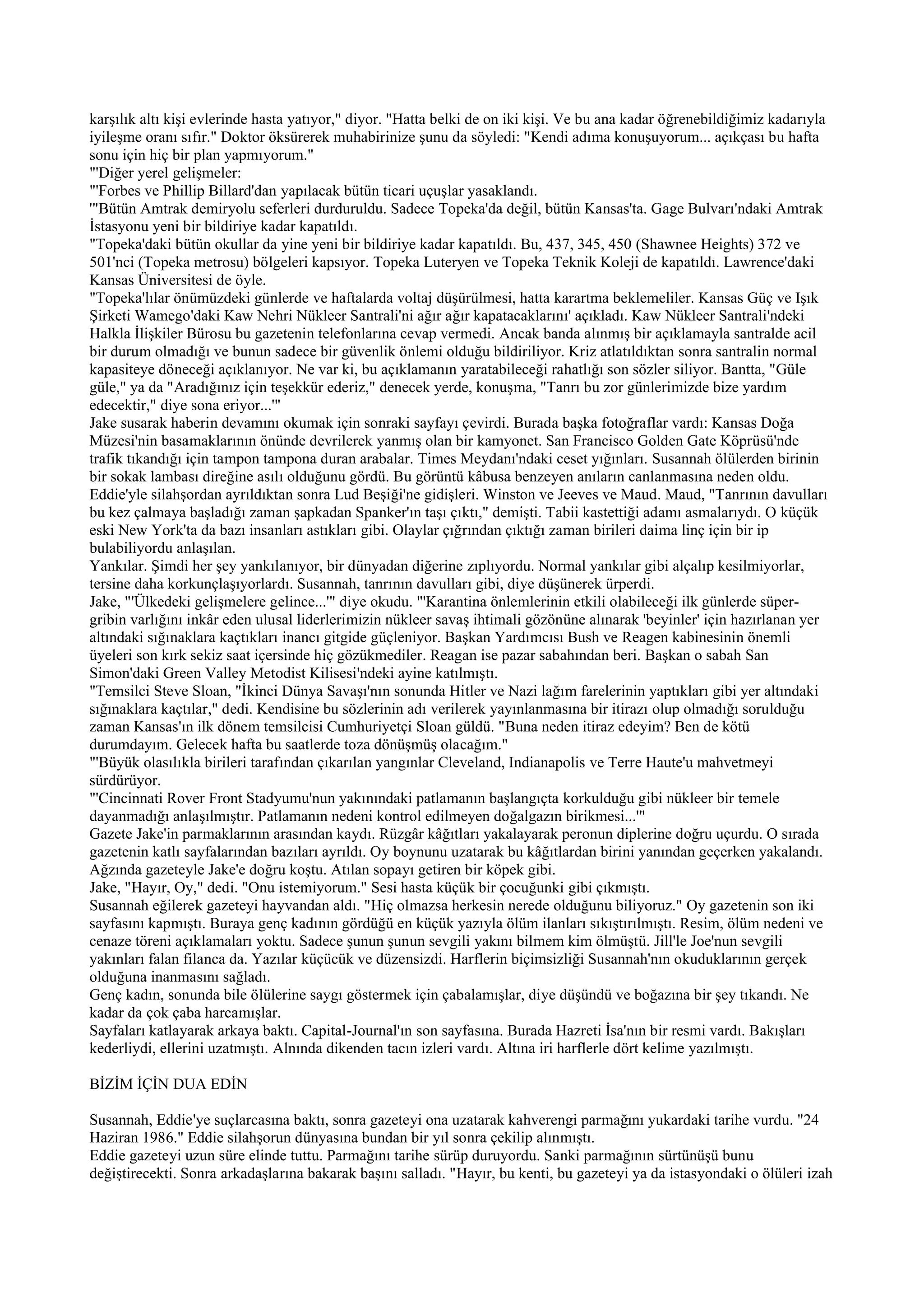 karşılık altı kişi evlerinde hasta yatıyor," diyor. "Hatta belki de on iki kişi. Ve bu ana kadar öğrenebildiğimiz kadarıyla
iyileşme oranı sıfır." Doktor öksürerek muhabirinize şunu da söyledi: "Kendi adıma konuşuyorum... açıkçası bu hafta
sonu için hiç bir plan yapmıyorum."
"'Diğer yerel gelişmeler:
"'Forbes ve Phillip Billard'dan yapılacak bütün ticari uçuşlar yasaklandı.
'"Bütün Amtrak demiryolu seferleri durduruldu. Sadece Topeka'da değil, bütün Kansas'ta. Gage Bulvarı'ndaki Amtrak
İstasyonu yeni bir bildiriye kadar kapatıldı.
"Topeka'daki bütün okullar da yine yeni bir bildiriye kadar kapatıldı. Bu, 437, 345, 450 (Shawnee Heights) 372 ve
501'nci (Topeka metrosu) bölgeleri kapsıyor. Topeka Luteryen ve Topeka Teknik Koleji de kapatıldı. Lawrence'daki
Kansas Üniversitesi de öyle.
"Topeka'lılar önümüzdeki günlerde ve haftalarda voltaj düşürülmesi, hatta karartma beklemeliler. Kansas Güç ve Işık
Şirketi Wamego'daki Kaw Nehri Nükleer Santrali'ni ağır ağır kapatacaklarını' açıkladı. Kaw Nükleer Santrali'ndeki
Halkla İlişkiler Bürosu bu gazetenin telefonlarına cevap vermedi. Ancak banda alınmış bir açıklamayla santralde acil
bir durum olmadığı ve bunun sadece bir güvenlik önlemi olduğu bildiriliyor. Kriz atlatıldıktan sonra santralin normal
kapasiteye döneceği açıklanıyor. Ne var ki, bu açıklamanın yaratabileceği rahatlığı son sözler siliyor. Bantta, "Güle
güle," ya da "Aradığınız için teşekkür ederiz," denecek yerde, konuşma, "Tanrı bu zor günlerimizde bize yardım
edecektir," diye sona eriyor...'"
Jake susarak haberin devamını okumak için sonraki sayfayı çevirdi. Burada başka fotoğraflar vardı: Kansas Doğa
Müzesi'nin basamaklarının önünde devrilerek yanmış olan bir kamyonet. San Francisco Golden Gate Köprüsü'nde
trafik tıkandığı için tampon tampona duran arabalar. Times Meydanı'ndaki ceset yığınları. Susannah ölülerden birinin
bir sokak lambası direğine asılı olduğunu gördü. Bu görüntü kâbusa benzeyen anıların canlanmasına neden oldu.
Eddie'yle silahşordan ayrıldıktan sonra Lud Beşiği'ne gidişleri. Winston ve Jeeves ve Maud. Maud, "Tanrının davulları
bu kez çalmaya başladığı zaman şapkadan Spanker'ın taşı çıktı," demişti. Tabii kastettiği adamı asmalarıydı. O küçük
eski New York'ta da bazı insanları astıkları gibi. Olaylar çığrından çıktığı zaman birileri daima linç için bir ip
bulabiliyordu anlaşılan.
Yankılar. Şimdi her şey yankılanıyor, bir dünyadan diğerine zıplıyordu. Normal yankılar gibi alçalıp kesilmiyorlar,
tersine daha korkunçlaşıyorlardı. Susannah, tanrının davulları gibi, diye düşünerek ürperdi.
Jake, "'Ülkedeki gelişmelere gelince...'" diye okudu. "'Karantina önlemlerinin etkili olabileceği ilk günlerde süper-
gribin varlığını inkâr eden ulusal liderlerimizin nükleer savaş ihtimali gözönüne alınarak 'beyinler' için hazırlanan yer
altındaki sığınaklara kaçtıkları inancı gitgide güçleniyor. Başkan Yardımcısı Bush ve Reagen kabinesinin önemli
üyeleri son kırk sekiz saat içersinde hiç gözükmediler. Reagan ise pazar sabahından beri. Başkan o sabah San
Simon'daki Green Valley Metodist Kilisesi'ndeki ayine katılmıştı.
"Temsilci Steve Sloan, "İkinci Dünya Savaşı'nın sonunda Hitler ve Nazi lağım farelerinin yaptıkları gibi yer altındaki
sığınaklara kaçtılar," dedi. Kendisine bu sözlerinin adı verilerek yayınlanmasına bir itirazı olup olmadığı sorulduğu
zaman Kansas'ın ilk dönem temsilcisi Cumhuriyetçi Sloan güldü. "Buna neden itiraz edeyim? Ben de kötü
durumdayım. Gelecek hafta bu saatlerde toza dönüşmüş olacağım."
"'Büyük olasılıkla birileri tarafından çıkarılan yangınlar Cleveland, Indianapolis ve Terre Haute'u mahvetmeyi
sürdürüyor.
"'Cincinnati Rover Front Stadyumu'nun yakınındaki patlamanın başlangıçta korkulduğu gibi nükleer bir temele
dayanmadığı anlaşılmıştır. Patlamanın nedeni kontrol edilmeyen doğalgazın birikmesi...'"
Gazete Jake'in parmaklarının arasından kaydı. Rüzgâr kâğıtları yakalayarak peronun diplerine doğru uçurdu. O sırada
gazetenin katlı sayfalarından bazıları ayrıldı. Oy boynunu uzatarak bu kâğıtlardan birini yanından geçerken yakalandı.
Ağzında gazeteyle Jake'e doğru koştu. Atılan sopayı getiren bir köpek gibi.
Jake, "Hayır, Oy," dedi. "Onu istemiyorum." Sesi hasta küçük bir çocuğunki gibi çıkmıştı.
Susannah eğilerek gazeteyi hayvandan aldı. "Hiç olmazsa herkesin nerede olduğunu biliyoruz." Oy gazetenin son iki
sayfasını kapmıştı. Buraya genç kadının gördüğü en küçük yazıyla ölüm ilanları sıkıştırılmıştı. Resim, ölüm nedeni ve
cenaze töreni açıklamaları yoktu. Sadece şunun şunun sevgili yakını bilmem kim ölmüştü. Jill'le Joe'nun sevgili
yakınları falan filanca da. Yazılar küçücük ve düzensizdi. Harflerin biçimsizliği Susannah'nın okuduklarının gerçek
olduğuna inanmasını sağladı.
Genç kadın, sonunda bile ölülerine saygı göstermek için çabalamışlar, diye düşündü ve boğazına bir şey tıkandı. Ne
kadar da çok çaba harcamışlar.
Sayfaları katlayarak arkaya baktı. Capital-Journal'ın son sayfasına. Burada Hazreti İsa'nın bir resmi vardı. Bakışları
kederliydi, ellerini uzatmıştı. Alnında dikenden tacın izleri vardı. Altına iri harflerle dört kelime yazılmıştı.

BİZİM İÇİN DUA EDİN

Susannah, Eddie'ye suçlarcasına baktı, sonra gazeteyi ona uzatarak kahverengi parmağını yukardaki tarihe vurdu. "24
Haziran 1986." Eddie silahşorun dünyasına bundan bir yıl sonra çekilip alınmıştı.
Eddie gazeteyi uzun süre elinde tuttu. Parmağını tarihe sürüp duruyordu. Sanki parmağının sürtünüşü bunu
değiştirecekti. Sonra arkadaşlarına bakarak başını salladı. "Hayır, bu kenti, bu gazeteyi ya da istasyondaki o ölüleri izah
 
