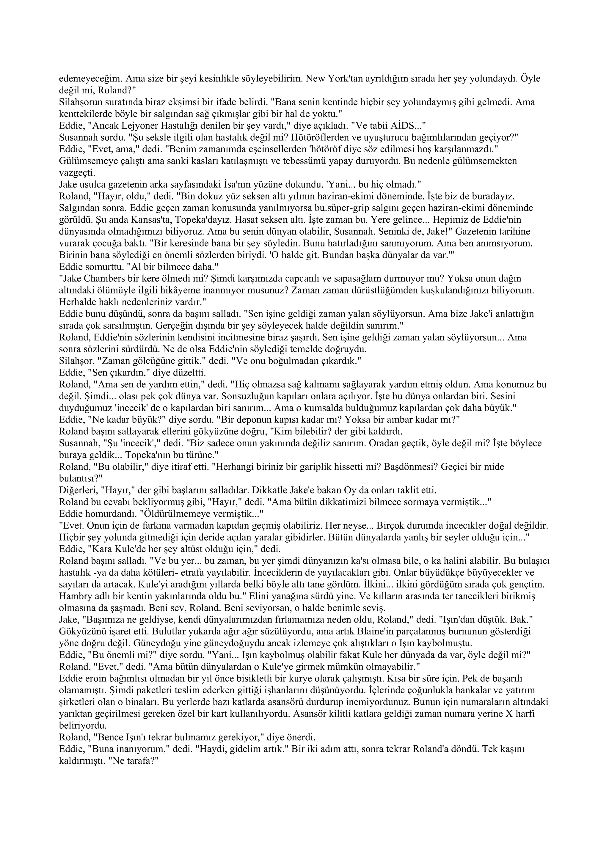 edemeyeceğim. Ama size bir şeyi kesinlikle söyleyebilirim. New York'tan ayrıldığım sırada her şey yolundaydı. Öyle
değil mi, Roland?"
Silahşorun suratında biraz ekşimsi bir ifade belirdi. "Bana senin kentinde hiçbir şey yolundaymış gibi gelmedi. Ama
kenttekilerde böyle bir salgından sağ çıkmışlar gibi bir hal de yoktu."
Eddie, "Ancak Lejyoner Hastalığı denilen bir şey vardı," diye açıkladı. "Ve tabii AİDS..."
Susannah sordu. "Şu seksle ilgili olan hastalık değil mi? Hötöröflerden ve uyuşturucu bağımlılarından geçiyor?"
Eddie, "Evet, ama," dedi. "Benim zamanımda eşcinsellerden 'hötöröf diye söz edilmesi hoş karşılanmazdı."
Gülümsemeye çalıştı ama sanki kasları katılaşmıştı ve tebessümü yapay duruyordu. Bu nedenle gülümsemekten
vazgeçti.
Jake usulca gazetenin arka sayfasındaki İsa'nın yüzüne dokundu. 'Yani... bu hiç olmadı."
Roland, "Hayır, oldu," dedi. "Bin dokuz yüz seksen altı yılının haziran-ekimi döneminde. İşte biz de buradayız.
Salgından sonra. Eddie geçen zaman konusunda yanılmıyorsa bu.süper-grip salgını geçen haziran-ekimi döneminde
görüldü. Şu anda Kansas'ta, Topeka'dayız. Hasat seksen altı. İşte zaman bu. Yere gelince... Hepimiz de Eddie'nin
dünyasında olmadığımızı biliyoruz. Ama bu senin dünyan olabilir, Susannah. Seninki de, Jake!" Gazetenin tarihine
vurarak çocuğa baktı. "Bir keresinde bana bir şey söyledin. Bunu hatırladığını sanmıyorum. Ama ben anımsıyorum.
Birinin bana söylediği en önemli sözlerden biriydi. 'O halde git. Bundan başka dünyalar da var.'"
Eddie somurttu. "Al bir bilmece daha."
"Jake Chambers bir kere ölmedi mi? Şimdi karşımızda capcanlı ve sapasağlam durmuyor mu? Yoksa onun dağın
altındaki ölümüyle ilgili hikâyeme inanmıyor musunuz? Zaman zaman dürüstlüğümden kuşkulandığınızı biliyorum.
Herhalde haklı nedenleriniz vardır."
Eddie bunu düşündü, sonra da başını salladı. "Sen işine geldiği zaman yalan söylüyorsun. Ama bize Jake'i anlattığın
sırada çok sarsılmıştın. Gerçeğin dışında bir şey söyleyecek halde değildin sanırım."
Roland, Eddie'nin sözlerinin kendisini incitmesine biraz şaşırdı. Sen işine geldiği zaman yalan söylüyorsun... Ama
sonra sözlerini sürdürdü. Ne de olsa Eddie'nin söylediği temelde doğruydu.
Silahşor, "Zaman gölcüğüne gittik," dedi. "Ve onu boğulmadan çıkardık."
Eddie, "Sen çıkardın," diye düzeltti.
Roland, "Ama sen de yardım ettin," dedi. "Hiç olmazsa sağ kalmamı sağlayarak yardım etmiş oldun. Ama konumuz bu
değil. Şimdi... olası pek çok dünya var. Sonsuzluğun kapıları onlara açılıyor. İşte bu dünya onlardan biri. Sesini
duyduğumuz 'incecik' de o kapılardan biri sanırım... Ama o kumsalda bulduğumuz kapılardan çok daha büyük."
Eddie, "Ne kadar büyük?" diye sordu. "Bir deponun kapısı kadar mı? Yoksa bir ambar kadar mı?"
Roland başını sallayarak ellerini gökyüzüne doğru, "Kim bilebilir? der gibi kaldırdı.
Susannah, "Şu 'incecik'," dedi. "Biz sadece onun yakınında değiliz sanırım. Oradan geçtik, öyle değil mi? İşte böylece
buraya geldik... Topeka'nın bu türüne."
Roland, "Bu olabilir," diye itiraf etti. "Herhangi biriniz bir gariplik hissetti mi? Başdönmesi? Geçici bir mide
bulantısı?"
Diğerleri, "Hayır," der gibi başlarını salladılar. Dikkatle Jake'e bakan Oy da onları taklit etti.
Roland bu cevabı bekliyormuş gibi, "Hayır," dedi. "Ama bütün dikkatimizi bilmece sormaya vermiştik..."
Eddie homurdandı. "Öldürülmemeye vermiştik..."
"Evet. Onun için de farkına varmadan kapıdan geçmiş olabiliriz. Her neyse... Birçok durumda incecikler doğal değildir.
Hiçbir şey yolunda gitmediği için deride açılan yaralar gibidirler. Bütün dünyalarda yanlış bir şeyler olduğu için..."
Eddie, "Kara Kule'de her şey altüst olduğu için," dedi.
Roland başını salladı. "Ve bu yer... bu zaman, bu yer şimdi dünyanızın ka'sı olmasa bile, o ka halini alabilir. Bu bulaşıcı
hastalık -ya da daha kötüleri- etrafa yayılabilir. İnceciklerin de yayılacakları gibi. Onlar büyüdükçe büyüyecekler ve
sayıları da artacak. Kule'yi aradığım yıllarda belki böyle altı tane gördüm. İlkini... ilkini gördüğüm sırada çok gençtim.
Hambry adlı bir kentin yakınlarında oldu bu." Elini yanağına sürdü yine. Ve kılların arasında ter tanecikleri birikmiş
olmasına da şaşmadı. Beni sev, Roland. Beni seviyorsan, o halde benimle seviş.
Jake, "Başımıza ne geldiyse, kendi dünyalarımızdan fırlamamıza neden oldu, Roland," dedi. "Işın'dan düştük. Bak."
Gökyüzünü işaret etti. Bulutlar yukarda ağır ağır süzülüyordu, ama artık Blaine'in parçalanmış burnunun gösterdiği
yöne doğru değil. Güneydoğu yine güneydoğuydu ancak izlemeye çok alıştıkları o Işın kaybolmuştu.
Eddie, "Bu önemli mi?" diye sordu. "Yani... Işın kaybolmuş olabilir fakat Kule her dünyada da var, öyle değil mi?"
Roland, "Evet," dedi. "Ama bütün dünyalardan o Kule'ye girmek mümkün olmayabilir."
Eddie eroin bağımlısı olmadan bir yıl önce bisikletli bir kurye olarak çalışmıştı. Kısa bir süre için. Pek de başarılı
olamamıştı. Şimdi paketleri teslim ederken gittiği işhanlarını düşünüyordu. İçlerinde çoğunlukla bankalar ve yatırım
şirketleri olan o binaları. Bu yerlerde bazı katlarda asansörü durdurup inemiyordunuz. Bunun için numaraların altındaki
yarıktan geçirilmesi gereken özel bir kart kullanılıyordu. Asansör kilitli katlara geldiği zaman numara yerine X harfi
beliriyordu.
Roland, "Bence Işın'ı tekrar bulmamız gerekiyor," diye önerdi.
Eddie, "Buna inanıyorum," dedi. "Haydi, gidelim artık." Bir iki adım attı, sonra tekrar Roland'a döndü. Tek kaşını
kaldırmıştı. "Ne tarafa?"
 