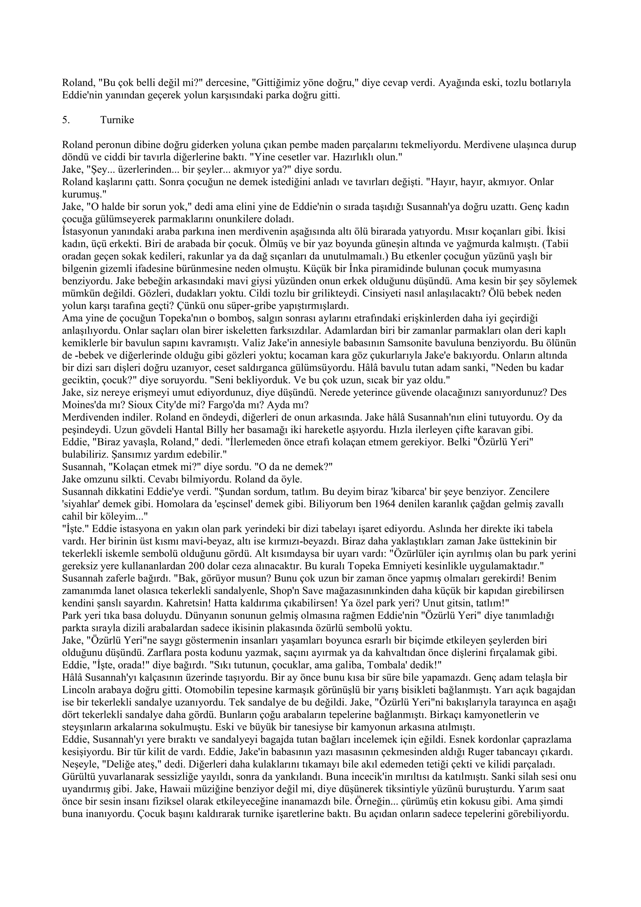 Roland, "Bu çok belli değil mi?" dercesine, "Gittiğimiz yöne doğru," diye cevap verdi. Ayağında eski, tozlu botlarıyla
Eddie'nin yanından geçerek yolun karşısındaki parka doğru gitti.

5.       Turnike

Roland peronun dibine doğru giderken yoluna çıkan pembe maden parçalarını tekmeliyordu. Merdivene ulaşınca durup
döndü ve ciddi bir tavırla diğerlerine baktı. "Yine cesetler var. Hazırlıklı olun."
Jake, "Şey... üzerlerinden... bir şeyler... akmıyor ya?" diye sordu.
Roland kaşlarını çattı. Sonra çocuğun ne demek istediğini anladı ve tavırları değişti. "Hayır, hayır, akmıyor. Onlar
kurumuş."
Jake, "O halde bir sorun yok," dedi ama elini yine de Eddie'nin o sırada taşıdığı Susannah'ya doğru uzattı. Genç kadın
çocuğa gülümseyerek parmaklarını onunkilere doladı.
İstasyonun yanındaki araba parkına inen merdivenin aşağısında altı ölü birarada yatıyordu. Mısır koçanları gibi. İkisi
kadın, üçü erkekti. Biri de arabada bir çocuk. Ölmüş ve bir yaz boyunda güneşin altında ve yağmurda kalmıştı. (Tabii
oradan geçen sokak kedileri, rakunlar ya da dağ sıçanları da unutulmamalı.) Bu etkenler çocuğun yüzünü yaşlı bir
bilgenin gizemli ifadesine bürünmesine neden olmuştu. Küçük bir İnka piramidinde bulunan çocuk mumyasına
benziyordu. Jake bebeğin arkasındaki mavi giysi yüzünden onun erkek olduğunu düşündü. Ama kesin bir şey söylemek
mümkün değildi. Gözleri, dudakları yoktu. Cildi tozlu bir grilikteydi. Cinsiyeti nasıl anlaşılacaktı? Ölü bebek neden
yolun karşı tarafına geçti? Çünkü onu süper-gribe yapıştırmışlardı.
Ama yine de çocuğun Topeka'nın o bomboş, salgın sonrası aylarını etrafındaki erişkinlerden daha iyi geçirdiği
anlaşılıyordu. Onlar saçları olan birer iskeletten farksızdılar. Adamlardan biri bir zamanlar parmakları olan deri kaplı
kemiklerle bir bavulun sapını kavramıştı. Valiz Jake'in annesiyle babasının Samsonite bavuluna benziyordu. Bu ölünün
de -bebek ve diğerlerinde olduğu gibi gözleri yoktu; kocaman kara göz çukurlarıyla Jake'e bakıyordu. Onların altında
bir dizi sarı dişleri doğru uzanıyor, ceset saldırganca gülümsüyordu. Hâlâ bavulu tutan adam sanki, "Neden bu kadar
geciktin, çocuk?" diye soruyordu. "Seni bekliyorduk. Ve bu çok uzun, sıcak bir yaz oldu."
Jake, siz nereye erişmeyi umut ediyordunuz, diye düşündü. Nerede yeterince güvende olacağınızı sanıyordunuz? Des
Moines'da mı? Sioux City'de mi? Fargo'da mı? Ayda mı?
Merdivenden indiler. Roland en öndeydi, diğerleri de onun arkasında. Jake hâlâ Susannah'nın elini tutuyordu. Oy da
peşindeydi. Uzun gövdeli Hantal Billy her basamağı iki hareketle aşıyordu. Hızla ilerleyen çifte karavan gibi.
Eddie, "Biraz yavaşla, Roland," dedi. "İlerlemeden önce etrafı kolaçan etmem gerekiyor. Belki "Özürlü Yeri"
bulabiliriz. Şansımız yardım edebilir."
Susannah, "Kolaçan etmek mi?" diye sordu. "O da ne demek?"
Jake omzunu silkti. Cevabı bilmiyordu. Roland da öyle.
Susannah dikkatini Eddie'ye verdi. "Şundan sordum, tatlım. Bu deyim biraz 'kibarca' bir şeye benziyor. Zencilere
'siyahlar' demek gibi. Homolara da 'eşcinsel' demek gibi. Biliyorum ben 1964 denilen karanlık çağdan gelmiş zavallı
cahil bir köleyim..."
"İşte." Eddie istasyona en yakın olan park yerindeki bir dizi tabelayı işaret ediyordu. Aslında her direkte iki tabela
vardı. Her birinin üst kısmı mavi-beyaz, altı ise kırmızı-beyazdı. Biraz daha yaklaştıkları zaman Jake üsttekinin bir
tekerlekli iskemle sembolü olduğunu gördü. Alt kısımdaysa bir uyarı vardı: "Özürlüler için ayrılmış olan bu park yerini
gereksiz yere kullananlardan 200 dolar ceza alınacaktır. Bu kuralı Topeka Emniyeti kesinlikle uygulamaktadır."
Susannah zaferle bağırdı. "Bak, görüyor musun? Bunu çok uzun bir zaman önce yapmış olmaları gerekirdi! Benim
zamanımda lanet olasıca tekerlekli sandalyenle, Shop'n Save mağazasınınkinden daha küçük bir kapıdan girebilirsen
kendini şanslı sayardın. Kahretsin! Hatta kaldırıma çıkabilirsen! Ya özel park yeri? Unut gitsin, tatlım!"
Park yeri tıka basa doluydu. Dünyanın sonunun gelmiş olmasına rağmen Eddie'nin "Özürlü Yeri" diye tanımladığı
parkta sırayla dizili arabalardan sadece ikisinin plakasında özürlü sembolü yoktu.
Jake, "Özürlü Yeri"ne saygı göstermenin insanları yaşamları boyunca esrarlı bir biçimde etkileyen şeylerden biri
olduğunu düşündü. Zarflara posta kodunu yazmak, saçını ayırmak ya da kahvaltıdan önce dişlerini fırçalamak gibi.
Eddie, "İşte, orada!" diye bağırdı. "Sıkı tutunun, çocuklar, ama galiba, Tombala' dedik!"
Hâlâ Susannah'yı kalçasının üzerinde taşıyordu. Bir ay önce bunu kısa bir süre bile yapamazdı. Genç adam telaşla bir
Lincoln arabaya doğru gitti. Otomobilin tepesine karmaşık görünüşlü bir yarış bisikleti bağlanmıştı. Yarı açık bagajdan
ise bir tekerlekli sandalye uzanıyordu. Tek sandalye de bu değildi. Jake, "Özürlü Yeri"ni bakışlarıyla tarayınca en aşağı
dört tekerlekli sandalye daha gördü. Bunların çoğu arabaların tepelerine bağlanmıştı. Birkaçı kamyonetlerin ve
steyşınların arkalarına sokulmuştu. Eski ve büyük bir tanesiyse bir kamyonun arkasına atılmıştı.
Eddie, Susannah'yı yere bıraktı ve sandalyeyi bagajda tutan bağları incelemek için eğildi. Esnek kordonlar çaprazlama
kesişiyordu. Bir tür kilit de vardı. Eddie, Jake'in babasının yazı masasının çekmesinden aldığı Ruger tabancayı çıkardı.
Neşeyle, "Deliğe ateş," dedi. Diğerleri daha kulaklarını tıkamayı bile akıl edemeden tetiği çekti ve kilidi parçaladı.
Gürültü yuvarlanarak sessizliğe yayıldı, sonra da yankılandı. Buna incecik'in mırıltısı da katılmıştı. Sanki silah sesi onu
uyandırmış gibi. Jake, Hawaii müziğine benziyor değil mi, diye düşünerek tiksintiyle yüzünü buruşturdu. Yarım saat
önce bir sesin insanı fiziksel olarak etkileyeceğine inanamazdı bile. Örneğin... çürümüş etin kokusu gibi. Ama şimdi
buna inanıyordu. Çocuk başını kaldırarak turnike işaretlerine baktı. Bu açıdan onların sadece tepelerini görebiliyordu.
 