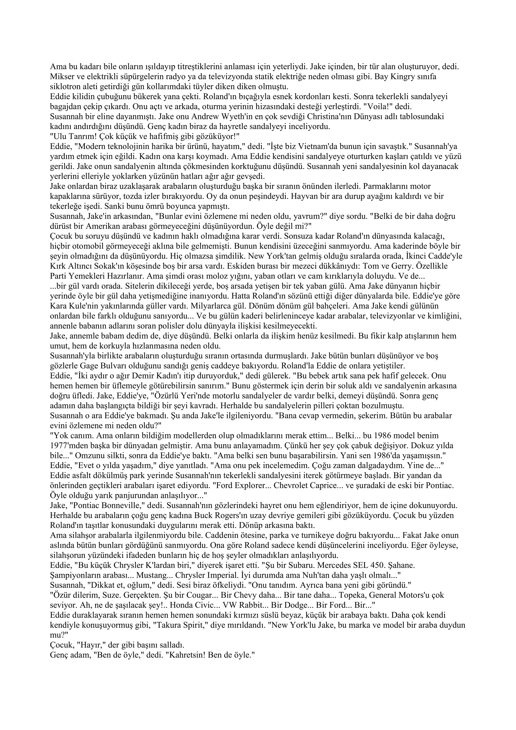 Ama bu kadarı bile onların ışıldayıp titreştiklerini anlaması için yeterliydi. Jake içinden, bir tür alan oluşturuyor, dedi.
Mikser ve elektrikli süpürgelerin radyo ya da televizyonda statik elektriğe neden olması gibi. Bay Kingry sınıfa
siklotron aleti getirdiği gün kollarımdaki tüyler diken diken olmuştu.
Eddie kilidin çubuğunu bükerek yana çekti. Roland'ın bıçağıyla esnek kordonları kesti. Sonra tekerlekli sandalyeyi
bagajdan çekip çıkardı. Onu açtı ve arkada, oturma yerinin hizasındaki desteği yerleştirdi. "Voila!" dedi.
Susannah bir eline dayanmıştı. Jake onu Andrew Wyeth'in en çok sevdiği Christina'nın Dünyası adlı tablosundaki
kadını andırdığını düşündü. Genç kadın biraz da hayretle sandalyeyi inceliyordu.
"Ulu Tanrım! Çok küçük ve hafifmiş gibi gözüküyor!"
Eddie, "Modern teknolojinin harika bir ürünü, hayatım," dedi. "İşte biz Vietnam'da bunun için savaştık." Susannah'ya
yardım etmek için eğildi. Kadın ona karşı koymadı. Ama Eddie kendisini sandalyeye oturturken kaşları çatıldı ve yüzü
gerildi. Jake onun sandalyenin altında çökmesinden korktuğunu düşündü. Susannah yeni sandalyesinin kol dayanacak
yerlerini elleriyle yoklarken yüzünün hatları ağır ağır gevşedi.
Jake onlardan biraz uzaklaşarak arabaların oluşturduğu başka bir sıranın önünden ilerledi. Parmaklarını motor
kapaklarına sürüyor, tozda izler bırakıyordu. Oy da onun peşindeydi. Hayvan bir ara durup ayağını kaldırdı ve bir
tekerleğe işedi. Sanki bunu ömrü boyunca yapmıştı.
Susannah, Jake'in arkasından, "Bunlar evini özlemene mi neden oldu, yavrum?" diye sordu. "Belki de bir daha doğru
dürüst bir Amerikan arabası görmeyeceğini düşünüyordun. Öyle değil mi?"
Çocuk bu soruyu düşündü ve kadının haklı olmadığına karar verdi. Sonsuza kadar Roland'ın dünyasında kalacağı,
hiçbir otomobil görmeyeceği aklına bile gelmemişti. Bunun kendisini üzeceğini sanmıyordu. Ama kaderinde böyle bir
şeyin olmadığını da düşünüyordu. Hiç olmazsa şimdilik. New York'tan gelmiş olduğu sıralarda orada, İkinci Cadde'yle
Kırk Altıncı Sokak'ın köşesinde boş bir arsa vardı. Eskiden burası bir mezeci dükkânıydı: Tom ve Gerry. Özellikle
Parti Yemekleri Hazırlanır. Ama şimdi orası moloz yığını, yaban otları ve cam kırıklarıyla doluydu. Ve de...
...bir gül vardı orada. Sitelerin dikileceği yerde, boş arsada yetişen bir tek yaban gülü. Ama Jake dünyanın hiçbir
yerinde öyle bir gül daha yetişmediğine inanıyordu. Hatta Roland'ın sözünü ettiği diğer dünyalarda bile. Eddie'ye göre
Kara Kule'nin yakınlarında güller vardı. Milyarlarca gül. Dönüm dönüm gül bahçeleri. Ama Jake kendi gülünün
onlardan bile farklı olduğunu sanıyordu... Ve bu gülün kaderi belirleninceye kadar arabalar, televizyonlar ve kimliğini,
annenle babanın adlarını soran polisler dolu dünyayla ilişkisi kesilmeyecekti.
Jake, annemle babam dedim de, diye düşündü. Belki onlarla da ilişkim henüz kesilmedi. Bu fikir kalp atışlarının hem
umut, hem de korkuyla hızlanmasına neden oldu.
Susannah'yla birlikte arabaların oluşturduğu sıranın ortasında durmuşlardı. Jake bütün bunları düşünüyor ve boş
gözlerle Gage Bulvarı olduğunu sandığı geniş caddeye bakıyordu. Roland'la Eddie de onlara yetiştiler.
Eddie, "İki aydır o ağır Demir Kadın'ı itip duruyorduk," dedi gülerek. "Bu bebek artık sana pek hafif gelecek. Onu
hemen hemen bir üflemeyle götürebilirsin sanırım." Bunu göstermek için derin bir soluk aldı ve sandalyenin arkasına
doğru üfledi. Jake, Eddie'ye, "Özürlü Yeri'nde motorlu sandalyeler de vardır belki, demeyi düşündü. Sonra genç
adamın daha başlangıçta bildiği bir şeyi kavradı. Herhalde bu sandalyelerin pilleri çoktan bozulmuştu.
Susannah o ara Eddie'ye bakmadı. Şu anda Jake'le ilgileniyordu. "Bana cevap vermedin, şekerim. Bütün bu arabalar
evini özlemene mi neden oldu?"
"Yok canım. Ama onların bildiğim modellerden olup olmadıklarını merak ettim... Belki... bu 1986 model benim
1977'mden başka bir dünyadan gelmiştir. Ama bunu anlayamadım. Çünkü her şey çok çabuk değişiyor. Dokuz yılda
bile..." Omzunu silkti, sonra da Eddie'ye baktı. "Ama belki sen bunu başarabilirsin. Yani sen 1986'da yaşamışsın."
Eddie, "Evet o yılda yaşadım," diye yanıtladı. "Ama onu pek incelemedim. Çoğu zaman dalgadaydım. Yine de..."
Eddie asfalt dökülmüş park yerinde Susannah'nın tekerlekli sandalyesini iterek götürmeye başladı. Bir yandan da
önlerinden geçtikleri arabaları işaret ediyordu. "Ford Explorer... Chevrolet Caprice... ve şuradaki de eski bir Pontiac.
Öyle olduğu yarık panjurundan anlaşılıyor..."
Jake, "Pontiac Bonneville," dedi. Susannah'nın gözlerindeki hayret onu hem eğlendiriyor, hem de içine dokunuyordu.
Herhalde bu arabaların çoğu genç kadına Buck Rogers'ın uzay devriye gemileri gibi gözüküyordu. Çocuk bu yüzden
Roland'ın taşıtlar konusundaki duygularını merak etti. Dönüp arkasına baktı.
Ama silahşor arabalarla ilgilenmiyordu bile. Caddenin ötesine, parka ve turnikeye doğru bakıyordu... Fakat Jake onun
aslında bütün bunları gördüğünü sanmıyordu. Ona göre Roland sadece kendi düşüncelerini inceliyordu. Eğer öyleyse,
silahşorun yüzündeki ifadeden bunların hiç de hoş şeyler olmadıkları anlaşılıyordu.
Eddie, "Bu küçük Chrysler K'lardan biri," diyerek işaret etti. "Şu bir Subaru. Mercedes SEL 450. Şahane.
Şampiyonların arabası... Mustang... Chrysler Imperial. İyi durumda ama Nuh'tan daha yaşlı olmalı..."
Susannah, "Dikkat et, oğlum," dedi. Sesi biraz öfkeliydi. "Onu tanıdım. Ayrıca bana yeni gibi göründü."
"Özür dilerim, Suze. Gerçekten. Şu bir Cougar... Bir Chevy daha... Bir tane daha... Topeka, General Motors'u çok
seviyor. Ah, ne de şaşılacak şey!.. Honda Civic... VW Rabbit... Bir Dodge... Bir Ford... Bir..."
Eddie duraklayarak sıranın hemen hemen sonundaki kırmızı süslü beyaz, küçük bir arabaya baktı. Daha çok kendi
kendiyle konuşuyormuş gibi, "Takura Spirit," diye mırıldandı. "New York'lu Jake, bu marka ve model bir araba duydun
mu?"
Çocuk, "Hayır," der gibi başını salladı.
Genç adam, "Ben de öyle," dedi. "Kahretsin! Ben de öyle."
 