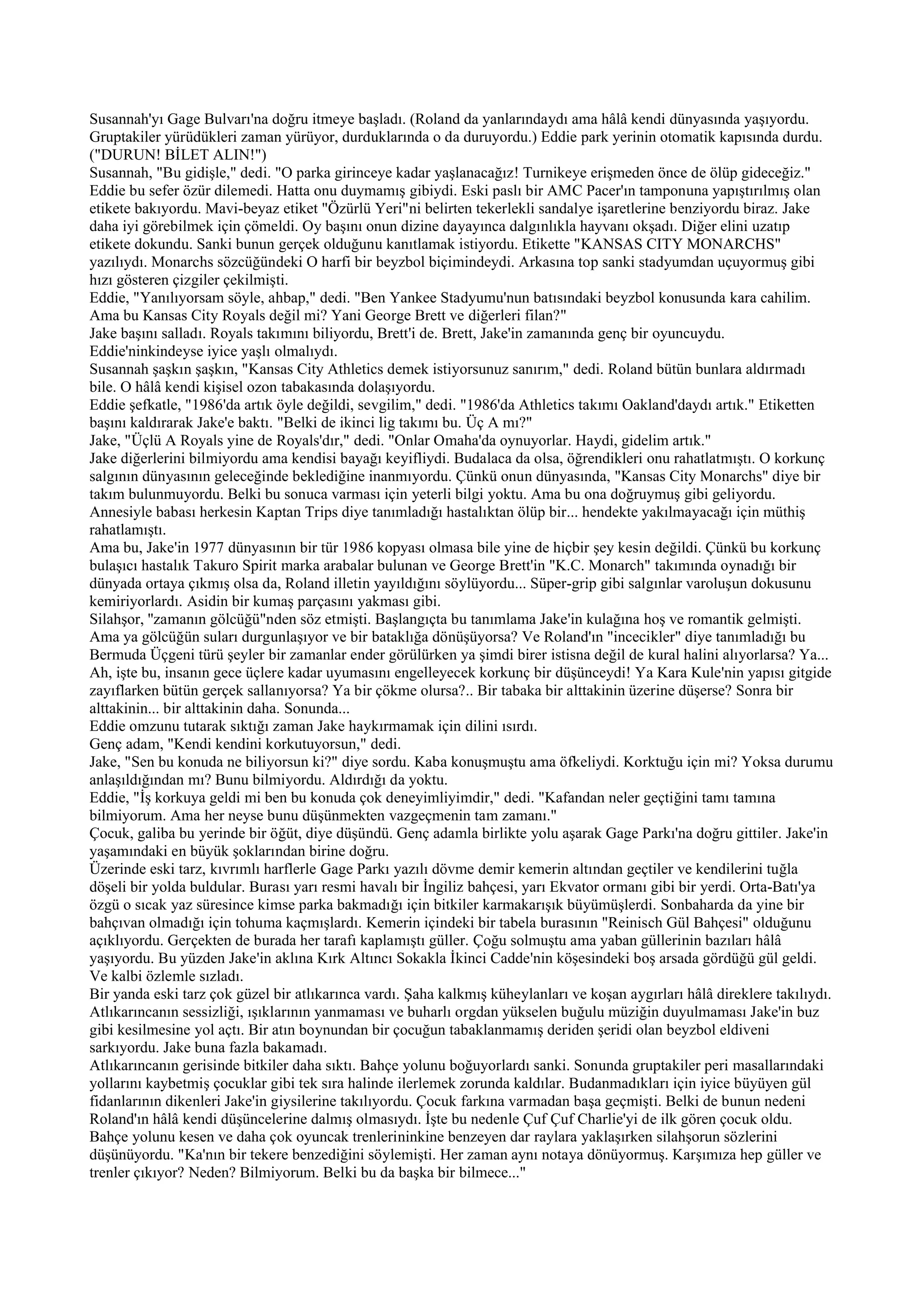 Susannah'yı Gage Bulvarı'na doğru itmeye başladı. (Roland da yanlarındaydı ama hâlâ kendi dünyasında yaşıyordu.
Gruptakiler yürüdükleri zaman yürüyor, durduklarında o da duruyordu.) Eddie park yerinin otomatik kapısında durdu.
("DURUN! BİLET ALIN!")
Susannah, "Bu gidişle," dedi. "O parka girinceye kadar yaşlanacağız! Turnikeye erişmeden önce de ölüp gideceğiz."
Eddie bu sefer özür dilemedi. Hatta onu duymamış gibiydi. Eski paslı bir AMC Pacer'ın tamponuna yapıştırılmış olan
etikete bakıyordu. Mavi-beyaz etiket "Özürlü Yeri"ni belirten tekerlekli sandalye işaretlerine benziyordu biraz. Jake
daha iyi görebilmek için çömeldi. Oy başını onun dizine dayayınca dalgınlıkla hayvanı okşadı. Diğer elini uzatıp
etikete dokundu. Sanki bunun gerçek olduğunu kanıtlamak istiyordu. Etikette "KANSAS CITY MONARCHS"
yazılıydı. Monarchs sözcüğündeki O harfi bir beyzbol biçimindeydi. Arkasına top sanki stadyumdan uçuyormuş gibi
hızı gösteren çizgiler çekilmişti.
Eddie, "Yanılıyorsam söyle, ahbap," dedi. "Ben Yankee Stadyumu'nun batısındaki beyzbol konusunda kara cahilim.
Ama bu Kansas City Royals değil mi? Yani George Brett ve diğerleri filan?"
Jake başını salladı. Royals takımını biliyordu, Brett'i de. Brett, Jake'in zamanında genç bir oyuncuydu.
Eddie'ninkindeyse iyice yaşlı olmalıydı.
Susannah şaşkın şaşkın, "Kansas City Athletics demek istiyorsunuz sanırım," dedi. Roland bütün bunlara aldırmadı
bile. O hâlâ kendi kişisel ozon tabakasında dolaşıyordu.
Eddie şefkatle, "1986'da artık öyle değildi, sevgilim," dedi. "1986'da Athletics takımı Oakland'daydı artık." Etiketten
başını kaldırarak Jake'e baktı. "Belki de ikinci lig takımı bu. Üç A mı?"
Jake, "Üçlü A Royals yine de Royals'dır," dedi. "Onlar Omaha'da oynuyorlar. Haydi, gidelim artık."
Jake diğerlerini bilmiyordu ama kendisi bayağı keyifliydi. Budalaca da olsa, öğrendikleri onu rahatlatmıştı. O korkunç
salgının dünyasının geleceğinde beklediğine inanmıyordu. Çünkü onun dünyasında, "Kansas City Monarchs" diye bir
takım bulunmuyordu. Belki bu sonuca varması için yeterli bilgi yoktu. Ama bu ona doğruymuş gibi geliyordu.
Annesiyle babası herkesin Kaptan Trips diye tanımladığı hastalıktan ölüp bir... hendekte yakılmayacağı için müthiş
rahatlamıştı.
Ama bu, Jake'in 1977 dünyasının bir tür 1986 kopyası olmasa bile yine de hiçbir şey kesin değildi. Çünkü bu korkunç
bulaşıcı hastalık Takuro Spirit marka arabalar bulunan ve George Brett'in "K.C. Monarch" takımında oynadığı bir
dünyada ortaya çıkmış olsa da, Roland illetin yayıldığını söylüyordu... Süper-grip gibi salgınlar varoluşun dokusunu
kemiriyorlardı. Asidin bir kumaş parçasını yakması gibi.
Silahşor, ''zamanın gölcüğü"nden söz etmişti. Başlangıçta bu tanımlama Jake'in kulağına hoş ve romantik gelmişti.
Ama ya gölcüğün suları durgunlaşıyor ve bir bataklığa dönüşüyorsa? Ve Roland'ın "incecikler" diye tanımladığı bu
Bermuda Üçgeni türü şeyler bir zamanlar ender görülürken ya şimdi birer istisna değil de kural halini alıyorlarsa? Ya...
Ah, işte bu, insanın gece üçlere kadar uyumasını engelleyecek korkunç bir düşünceydi! Ya Kara Kule'nin yapısı gitgide
zayıflarken bütün gerçek sallanıyorsa? Ya bir çökme olursa?.. Bir tabaka bir alttakinin üzerine düşerse? Sonra bir
alttakinin... bir alttakinin daha. Sonunda...
Eddie omzunu tutarak sıktığı zaman Jake haykırmamak için dilini ısırdı.
Genç adam, "Kendi kendini korkutuyorsun," dedi.
Jake, "Sen bu konuda ne biliyorsun ki?" diye sordu. Kaba konuşmuştu ama öfkeliydi. Korktuğu için mi? Yoksa durumu
anlaşıldığından mı? Bunu bilmiyordu. Aldırdığı da yoktu.
Eddie, "İş korkuya geldi mi ben bu konuda çok deneyimliyimdir," dedi. "Kafandan neler geçtiğini tamı tamına
bilmiyorum. Ama her neyse bunu düşünmekten vazgeçmenin tam zamanı."
Çocuk, galiba bu yerinde bir öğüt, diye düşündü. Genç adamla birlikte yolu aşarak Gage Parkı'na doğru gittiler. Jake'in
yaşamındaki en büyük şoklarından birine doğru.
Üzerinde eski tarz, kıvrımlı harflerle Gage Parkı yazılı dövme demir kemerin altından geçtiler ve kendilerini tuğla
döşeli bir yolda buldular. Burası yarı resmi havalı bir İngiliz bahçesi, yarı Ekvator ormanı gibi bir yerdi. Orta-Batı'ya
özgü o sıcak yaz süresince kimse parka bakmadığı için bitkiler karmakarışık büyümüşlerdi. Sonbaharda da yine bir
bahçıvan olmadığı için tohuma kaçmışlardı. Kemerin içindeki bir tabela burasının "Reinisch Gül Bahçesi" olduğunu
açıklıyordu. Gerçekten de burada her tarafı kaplamıştı güller. Çoğu solmuştu ama yaban güllerinin bazıları hâlâ
yaşıyordu. Bu yüzden Jake'in aklına Kırk Altıncı Sokakla İkinci Cadde'nin köşesindeki boş arsada gördüğü gül geldi.
Ve kalbi özlemle sızladı.
Bir yanda eski tarz çok güzel bir atlıkarınca vardı. Şaha kalkmış küheylanları ve koşan aygırları hâlâ direklere takılıydı.
Atlıkarıncanın sessizliği, ışıklarının yanmaması ve buharlı orgdan yükselen buğulu müziğin duyulmaması Jake'in buz
gibi kesilmesine yol açtı. Bir atın boynundan bir çocuğun tabaklanmamış deriden şeridi olan beyzbol eldiveni
sarkıyordu. Jake buna fazla bakamadı.
Atlıkarıncanın gerisinde bitkiler daha sıktı. Bahçe yolunu boğuyorlardı sanki. Sonunda gruptakiler peri masallarındaki
yollarını kaybetmiş çocuklar gibi tek sıra halinde ilerlemek zorunda kaldılar. Budanmadıkları için iyice büyüyen gül
fidanlarının dikenleri Jake'in giysilerine takılıyordu. Çocuk farkına varmadan başa geçmişti. Belki de bunun nedeni
Roland'ın hâlâ kendi düşüncelerine dalmış olmasıydı. İşte bu nedenle Çuf Çuf Charlie'yi de ilk gören çocuk oldu.
Bahçe yolunu kesen ve daha çok oyuncak trenlerininkine benzeyen dar raylara yaklaşırken silahşorun sözlerini
düşünüyordu. "Ka'nın bir tekere benzediğini söylemişti. Her zaman aynı notaya dönüyormuş. Karşımıza hep güller ve
trenler çıkıyor? Neden? Bilmiyorum. Belki bu da başka bir bilmece..."
 
