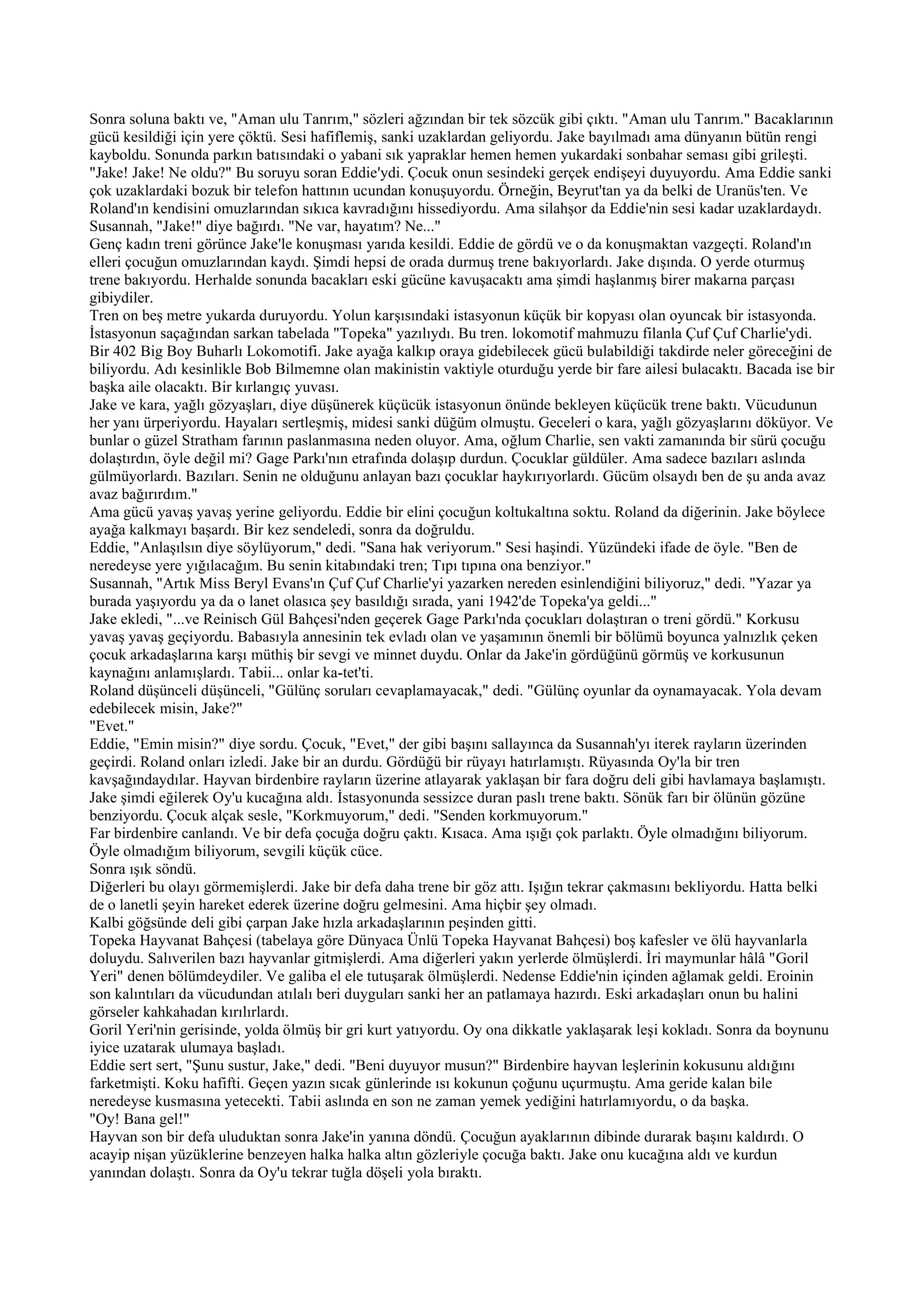 Sonra soluna baktı ve, "Aman ulu Tanrım," sözleri ağzından bir tek sözcük gibi çıktı. "Aman ulu Tanrım." Bacaklarının
gücü kesildiği için yere çöktü. Sesi hafiflemiş, sanki uzaklardan geliyordu. Jake bayılmadı ama dünyanın bütün rengi
kayboldu. Sonunda parkın batısındaki o yabani sık yapraklar hemen hemen yukardaki sonbahar seması gibi grileşti.
"Jake! Jake! Ne oldu?" Bu soruyu soran Eddie'ydi. Çocuk onun sesindeki gerçek endişeyi duyuyordu. Ama Eddie sanki
çok uzaklardaki bozuk bir telefon hattının ucundan konuşuyordu. Örneğin, Beyrut'tan ya da belki de Uranüs'ten. Ve
Roland'ın kendisini omuzlarından sıkıca kavradığını hissediyordu. Ama silahşor da Eddie'nin sesi kadar uzaklardaydı.
Susannah, "Jake!" diye bağırdı. "Ne var, hayatım? Ne..."
Genç kadın treni görünce Jake'le konuşması yarıda kesildi. Eddie de gördü ve o da konuşmaktan vazgeçti. Roland'ın
elleri çocuğun omuzlarından kaydı. Şimdi hepsi de orada durmuş trene bakıyorlardı. Jake dışında. O yerde oturmuş
trene bakıyordu. Herhalde sonunda bacakları eski gücüne kavuşacaktı ama şimdi haşlanmış birer makarna parçası
gibiydiler.
Tren on beş metre yukarda duruyordu. Yolun karşısındaki istasyonun küçük bir kopyası olan oyuncak bir istasyonda.
İstasyonun saçağından sarkan tabelada "Topeka" yazılıydı. Bu tren. lokomotif mahmuzu filanla Çuf Çuf Charlie'ydi.
Bir 402 Big Boy Buharlı Lokomotifi. Jake ayağa kalkıp oraya gidebilecek gücü bulabildiği takdirde neler göreceğini de
biliyordu. Adı kesinlikle Bob Bilmemne olan makinistin vaktiyle oturduğu yerde bir fare ailesi bulacaktı. Bacada ise bir
başka aile olacaktı. Bir kırlangıç yuvası.
Jake ve kara, yağlı gözyaşları, diye düşünerek küçücük istasyonun önünde bekleyen küçücük trene baktı. Vücudunun
her yanı ürperiyordu. Hayaları sertleşmiş, midesi sanki düğüm olmuştu. Geceleri o kara, yağlı gözyaşlarını döküyor. Ve
bunlar o güzel Stratham farının paslanmasına neden oluyor. Ama, oğlum Charlie, sen vakti zamanında bir sürü çocuğu
dolaştırdın, öyle değil mi? Gage Parkı'nın etrafında dolaşıp durdun. Çocuklar güldüler. Ama sadece bazıları aslında
gülmüyorlardı. Bazıları. Senin ne olduğunu anlayan bazı çocuklar haykırıyorlardı. Gücüm olsaydı ben de şu anda avaz
avaz bağırırdım."
Ama gücü yavaş yavaş yerine geliyordu. Eddie bir elini çocuğun koltukaltına soktu. Roland da diğerinin. Jake böylece
ayağa kalkmayı başardı. Bir kez sendeledi, sonra da doğruldu.
Eddie, "Anlaşılsın diye söylüyorum," dedi. "Sana hak veriyorum." Sesi haşindi. Yüzündeki ifade de öyle. "Ben de
neredeyse yere yığılacağım. Bu senin kitabındaki tren; Tıpı tıpına ona benziyor."
Susannah, "Artık Miss Beryl Evans'ın Çuf Çuf Charlie'yi yazarken nereden esinlendiğini biliyoruz," dedi. "Yazar ya
burada yaşıyordu ya da o lanet olasıca şey basıldığı sırada, yani 1942'de Topeka'ya geldi..."
Jake ekledi, "...ve Reinisch Gül Bahçesi'nden geçerek Gage Parkı'nda çocukları dolaştıran o treni gördü." Korkusu
yavaş yavaş geçiyordu. Babasıyla annesinin tek evladı olan ve yaşamının önemli bir bölümü boyunca yalnızlık çeken
çocuk arkadaşlarına karşı müthiş bir sevgi ve minnet duydu. Onlar da Jake'in gördüğünü görmüş ve korkusunun
kaynağını anlamışlardı. Tabii... onlar ka-tet'ti.
Roland düşünceli düşünceli, "Gülünç soruları cevaplamayacak," dedi. "Gülünç oyunlar da oynamayacak. Yola devam
edebilecek misin, Jake?"
"Evet."
Eddie, "Emin misin?" diye sordu. Çocuk, "Evet," der gibi başını sallayınca da Susannah'yı iterek rayların üzerinden
geçirdi. Roland onları izledi. Jake bir an durdu. Gördüğü bir rüyayı hatırlamıştı. Rüyasında Oy'la bir tren
kavşağındaydılar. Hayvan birdenbire rayların üzerine atlayarak yaklaşan bir fara doğru deli gibi havlamaya başlamıştı.
Jake şimdi eğilerek Oy'u kucağına aldı. İstasyonunda sessizce duran paslı trene baktı. Sönük farı bir ölünün gözüne
benziyordu. Çocuk alçak sesle, "Korkmuyorum," dedi. "Senden korkmuyorum."
Far birdenbire canlandı. Ve bir defa çocuğa doğru çaktı. Kısaca. Ama ışığı çok parlaktı. Öyle olmadığını biliyorum.
Öyle olmadığım biliyorum, sevgili küçük cüce.
Sonra ışık söndü.
Diğerleri bu olayı görmemişlerdi. Jake bir defa daha trene bir göz attı. Işığın tekrar çakmasını bekliyordu. Hatta belki
de o lanetli şeyin hareket ederek üzerine doğru gelmesini. Ama hiçbir şey olmadı.
Kalbi göğsünde deli gibi çarpan Jake hızla arkadaşlarının peşinden gitti.
Topeka Hayvanat Bahçesi (tabelaya göre Dünyaca Ünlü Topeka Hayvanat Bahçesi) boş kafesler ve ölü hayvanlarla
doluydu. Salıverilen bazı hayvanlar gitmişlerdi. Ama diğerleri yakın yerlerde ölmüşlerdi. İri maymunlar hâlâ "Goril
Yeri" denen bölümdeydiler. Ve galiba el ele tutuşarak ölmüşlerdi. Nedense Eddie'nin içinden ağlamak geldi. Eroinin
son kalıntıları da vücudundan atılalı beri duyguları sanki her an patlamaya hazırdı. Eski arkadaşları onun bu halini
görseler kahkahadan kırılırlardı.
Goril Yeri'nin gerisinde, yolda ölmüş bir gri kurt yatıyordu. Oy ona dikkatle yaklaşarak leşi kokladı. Sonra da boynunu
iyice uzatarak ulumaya başladı.
Eddie sert sert, "Şunu sustur, Jake," dedi. "Beni duyuyor musun?" Birdenbire hayvan leşlerinin kokusunu aldığını
farketmişti. Koku hafifti. Geçen yazın sıcak günlerinde ısı kokunun çoğunu uçurmuştu. Ama geride kalan bile
neredeyse kusmasına yetecekti. Tabii aslında en son ne zaman yemek yediğini hatırlamıyordu, o da başka.
"Oy! Bana gel!"
Hayvan son bir defa uluduktan sonra Jake'in yanına döndü. Çocuğun ayaklarının dibinde durarak başını kaldırdı. O
acayip nişan yüzüklerine benzeyen halka halka altın gözleriyle çocuğa baktı. Jake onu kucağına aldı ve kurdun
yanından dolaştı. Sonra da Oy'u tekrar tuğla döşeli yola bıraktı.
 