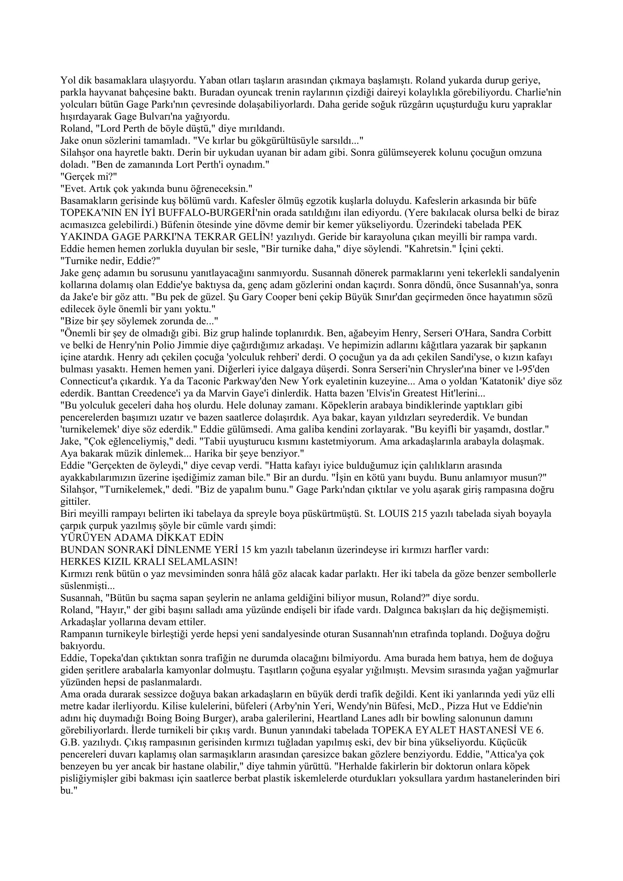 Yol dik basamaklara ulaşıyordu. Yaban otları taşların arasından çıkmaya başlamıştı. Roland yukarda durup geriye,
parkla hayvanat bahçesine baktı. Buradan oyuncak trenin raylarının çizdiği daireyi kolaylıkla görebiliyordu. Charlie'nin
yolcuları bütün Gage Parkı'nın çevresinde dolaşabiliyorlardı. Daha geride soğuk rüzgârın uçuşturduğu kuru yapraklar
hışırdayarak Gage Bulvarı'na yağıyordu.
Roland, "Lord Perth de böyle düştü," diye mırıldandı.
Jake onun sözlerini tamamladı. "Ve kırlar bu gökgürültüsüyle sarsıldı..."
Silahşor ona hayretle baktı. Derin bir uykudan uyanan bir adam gibi. Sonra gülümseyerek kolunu çocuğun omzuna
doladı. "Ben de zamanında Lort Perth'i oynadım."
"Gerçek mi?"
"Evet. Artık çok yakında bunu öğreneceksin."
Basamakların gerisinde kuş bölümü vardı. Kafesler ölmüş egzotik kuşlarla doluydu. Kafeslerin arkasında bir büfe
TOPEKA'NIN EN İYİ BUFFALO-BURGERİ'nin orada satıldığını ilan ediyordu. (Yere bakılacak olursa belki de biraz
acımasızca gelebilirdi.) Büfenin ötesinde yine dövme demir bir kemer yükseliyordu. Üzerindeki tabelada PEK
YAKINDA GAGE PARKI'NA TEKRAR GELİN! yazılıydı. Geride bir karayoluna çıkan meyilli bir rampa vardı.
Eddie hemen hemen zorlukla duyulan bir sesle, "Bir turnike daha," diye söylendi. "Kahretsin." İçini çekti.
"Turnike nedir, Eddie?"
Jake genç adamın bu sorusunu yanıtlayacağını sanmıyordu. Susannah dönerek parmaklarını yeni tekerlekli sandalyenin
kollarına dolamış olan Eddie'ye baktıysa da, genç adam gözlerini ondan kaçırdı. Sonra döndü, önce Susannah'ya, sonra
da Jake'e bir göz attı. "Bu pek de güzel. Şu Gary Cooper beni çekip Büyük Sınır'dan geçirmeden önce hayatımın sözü
edilecek öyle önemli bir yanı yoktu."
"Bize bir şey söylemek zorunda de..."
"Önemli bir şey de olmadığı gibi. Biz grup halinde toplanırdık. Ben, ağabeyim Henry, Serseri O'Hara, Sandra Corbitt
ve belki de Henry'nin Polio Jimmie diye çağırdığımız arkadaşı. Ve hepimizin adlarını kâğıtlara yazarak bir şapkanın
içine atardık. Henry adı çekilen çocuğa 'yolculuk rehberi' derdi. O çocuğun ya da adı çekilen Sandi'yse, o kızın kafayı
bulması yasaktı. Hemen hemen yani. Diğerleri iyice dalgaya düşerdi. Sonra Serseri'nin Chrysler'ına biner ve l-95'den
Connecticut'a çıkardık. Ya da Taconic Parkway'den New York eyaletinin kuzeyine... Ama o yoldan 'Katatonik' diye söz
ederdik. Banttan Creedence'i ya da Marvin Gaye'i dinlerdik. Hatta bazen 'Elvis'in Greatest Hit'lerini...
"Bu yolculuk geceleri daha hoş olurdu. Hele dolunay zamanı. Köpeklerin arabaya bindiklerinde yaptıkları gibi
pencerelerden başımızı uzatır ve bazen saatlerce dolaşırdık. Aya bakar, kayan yıldızları seyrederdik. Ve bundan
'turnikelemek' diye söz ederdik." Eddie gülümsedi. Ama galiba kendini zorlayarak. "Bu keyifli bir yaşamdı, dostlar."
Jake, "Çok eğlenceliymiş," dedi. "Tabii uyuşturucu kısmını kastetmiyorum. Ama arkadaşlarınla arabayla dolaşmak.
Aya bakarak müzik dinlemek... Harika bir şeye benziyor."
Eddie "Gerçekten de öyleydi," diye cevap verdi. "Hatta kafayı iyice bulduğumuz için çalılıkların arasında
ayakkabılarımızın üzerine işediğimiz zaman bile." Bir an durdu. "İşin en kötü yanı buydu. Bunu anlamıyor musun?"
Silahşor, "Turnikelemek," dedi. "Biz de yapalım bunu." Gage Parkı'ndan çıktılar ve yolu aşarak giriş rampasına doğru
gittiler.
Biri meyilli rampayı belirten iki tabelaya da spreyle boya püskürtmüştü. St. LOUIS 215 yazılı tabelada siyah boyayla
çarpık çurpuk yazılmış şöyle bir cümle vardı şimdi:
YÜRÜYEN ADAMA DİKKAT EDİN
BUNDAN SONRAKİ DİNLENME YERİ 15 km yazılı tabelanın üzerindeyse iri kırmızı harfler vardı:
HERKES KIZIL KRALI SELAMLASIN!
Kırmızı renk bütün o yaz mevsiminden sonra hâlâ göz alacak kadar parlaktı. Her iki tabela da göze benzer sembollerle
süslenmişti...
Susannah, "Bütün bu saçma sapan şeylerin ne anlama geldiğini biliyor musun, Roland?" diye sordu.
Roland, "Hayır," der gibi başını salladı ama yüzünde endişeli bir ifade vardı. Dalgınca bakışları da hiç değişmemişti.
Arkadaşlar yollarına devam ettiler.
Rampanın turnikeyle birleştiği yerde hepsi yeni sandalyesinde oturan Susannah'nın etrafında toplandı. Doğuya doğru
bakıyordu.
Eddie, Topeka'dan çıktıktan sonra trafiğin ne durumda olacağını bilmiyordu. Ama burada hem batıya, hem de doğuya
giden şeritlere arabalarla kamyonlar dolmuştu. Taşıtların çoğuna eşyalar yığılmıştı. Mevsim sırasında yağan yağmurlar
yüzünden hepsi de paslanmalardı.
Ama orada durarak sessizce doğuya bakan arkadaşların en büyük derdi trafik değildi. Kent iki yanlarında yedi yüz elli
metre kadar ilerliyordu. Kilise kulelerini, büfeleri (Arby'nin Yeri, Wendy'nin Büfesi, McD., Pizza Hut ve Eddie'nin
adını hiç duymadığı Boing Boing Burger), araba galerilerini, Heartland Lanes adlı bir bowling salonunun damını
görebiliyorlardı. İlerde turnikeli bir çıkış vardı. Bunun yanındaki tabelada TOPEKA EYALET HASTANESİ VE 6.
G.B. yazılıydı. Çıkış rampasının gerisinden kırmızı tuğladan yapılmış eski, dev bir bina yükseliyordu. Küçücük
pencereleri duvarı kaplamış olan sarmaşıkların arasından çaresizce bakan gözlere benziyordu. Eddie, "Attica'ya çok
benzeyen bu yer ancak bir hastane olabilir," diye tahmin yürüttü. "Herhalde fakirlerin bir doktorun onlara köpek
pisliğiymişler gibi bakması için saatlerce berbat plastik iskemlelerde oturdukları yoksullara yardım hastanelerinden biri
bu."
 