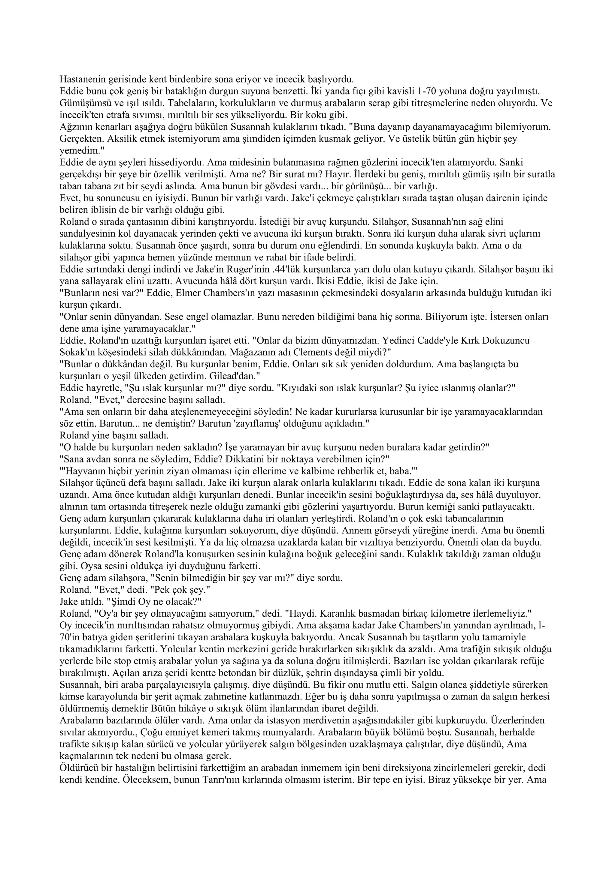 Hastanenin gerisinde kent birdenbire sona eriyor ve incecik başlıyordu.
Eddie bunu çok geniş bir bataklığın durgun suyuna benzetti. İki yanda fıçı gibi kavisli 1-70 yoluna doğru yayılmıştı.
Gümüşümsü ve ışıl ısıldı. Tabelaların, korkulukların ve durmuş arabaların serap gibi titreşmelerine neden oluyordu. Ve
incecik'ten etrafa sıvımsı, mırıltılı bir ses yükseliyordu. Bir koku gibi.
Ağzının kenarları aşağıya doğru bükülen Susannah kulaklarını tıkadı. "Buna dayanıp dayanamayacağımı bilemiyorum.
Gerçekten. Aksilik etmek istemiyorum ama şimdiden içimden kusmak geliyor. Ve üstelik bütün gün hiçbir şey
yemedim."
Eddie de aynı şeyleri hissediyordu. Ama midesinin bulanmasına rağmen gözlerini incecik'ten alamıyordu. Sanki
gerçekdışı bir şeye bir özellik verilmişti. Ama ne? Bir surat mı? Hayır. İlerdeki bu geniş, mırıltılı gümüş ışıltı bir suratla
taban tabana zıt bir şeydi aslında. Ama bunun bir gövdesi vardı... bir görünüşü... bir varlığı.
Evet, bu sonuncusu en iyisiydi. Bunun bir varlığı vardı. Jake'i çekmeye çalıştıkları sırada taştan oluşan dairenin içinde
beliren iblisin de bir varlığı olduğu gibi.
Roland o sırada çantasının dibini karıştırıyordu. İstediği bir avuç kurşundu. Silahşor, Susannah'nın sağ elini
sandalyesinin kol dayanacak yerinden çekti ve avucuna iki kurşun bıraktı. Sonra iki kurşun daha alarak sivri uçlarını
kulaklarına soktu. Susannah önce şaşırdı, sonra bu durum onu eğlendirdi. En sonunda kuşkuyla baktı. Ama o da
silahşor gibi yapınca hemen yüzünde memnun ve rahat bir ifade belirdi.
Eddie sırtındaki dengi indirdi ve Jake'in Ruger'inin .44'lük kurşunlarca yarı dolu olan kutuyu çıkardı. Silahşor başını iki
yana sallayarak elini uzattı. Avucunda hâlâ dört kurşun vardı. İkisi Eddie, ikisi de Jake için.
"Bunların nesi var?" Eddie, Elmer Chambers'ın yazı masasının çekmesindeki dosyaların arkasında bulduğu kutudan iki
kurşun çıkardı.
"Onlar senin dünyandan. Sese engel olamazlar. Bunu nereden bildiğimi bana hiç sorma. Biliyorum işte. İstersen onları
dene ama işine yaramayacaklar."
Eddie, Roland'ın uzattığı kurşunları işaret etti. "Onlar da bizim dünyamızdan. Yedinci Cadde'yle Kırk Dokuzuncu
Sokak'ın köşesindeki silah dükkânından. Mağazanın adı Clements değil miydi?"
"Bunlar o dükkândan değil. Bu kurşunlar benim, Eddie. Onları sık sık yeniden doldurdum. Ama başlangıçta bu
kurşunları o yeşil ülkeden getirdim. Gilead'dan."
Eddie hayretle, "Şu ıslak kurşunlar mı?" diye sordu. "Kıyıdaki son ıslak kurşunlar? Şu iyice ıslanmış olanlar?"
Roland, "Evet," dercesine başını salladı.
"Ama sen onların bir daha ateşlenemeyeceğini söyledin! Ne kadar kururlarsa kurusunlar bir işe yaramayacaklarından
söz ettin. Barutun... ne demiştin? Barutun 'zayıflamış' olduğunu açıkladın."
Roland yine başını salladı.
"O halde bu kurşunları neden sakladın? İşe yaramayan bir avuç kurşunu neden buralara kadar getirdin?"
"Sana avdan sonra ne söyledim, Eddie? Dikkatini bir noktaya verebilmen için?"
"'Hayvanın hiçbir yerinin ziyan olmaması için ellerime ve kalbime rehberlik et, baba.'"
Silahşor üçüncü defa başını salladı. Jake iki kurşun alarak onlarla kulaklarını tıkadı. Eddie de sona kalan iki kurşuna
uzandı. Ama önce kutudan aldığı kurşunları denedi. Bunlar incecik'in sesini boğuklaştırdıysa da, ses hâlâ duyuluyor,
alnının tam ortasında titreşerek nezle olduğu zamanki gibi gözlerini yaşartıyordu. Burun kemiği sanki patlayacaktı.
Genç adam kurşunları çıkararak kulaklarına daha iri olanları yerleştirdi. Roland'ın o çok eski tabancalarının
kurşunlarını. Eddie, kulağıma kurşunları sokuyorum, diye düşündü. Annem görseydi yüreğine inerdi. Ama bu önemli
değildi, incecik'in sesi kesilmişti. Ya da hiç olmazsa uzaklarda kalan bir vızıltıya benziyordu. Önemli olan da buydu.
Genç adam dönerek Roland'la konuşurken sesinin kulağına boğuk geleceğini sandı. Kulaklık takıldığı zaman olduğu
gibi. Oysa sesini oldukça iyi duyduğunu farketti.
Genç adam silahşora, "Senin bilmediğin bir şey var mı?" diye sordu.
Roland, "Evet," dedi. "Pek çok şey."
Jake atıldı. "Şimdi Oy ne olacak?"
Roland, "Oy'a bir şey olmayacağını sanıyorum," dedi. "Haydi. Karanlık basmadan birkaç kilometre ilerlemeliyiz."
Oy incecik'in mırıltısından rahatsız olmuyormuş gibiydi. Ama akşama kadar Jake Chambers'ın yanından ayrılmadı, l-
70'in batıya giden şeritlerini tıkayan arabalara kuşkuyla bakıyordu. Ancak Susannah bu taşıtların yolu tamamiyle
tıkamadıklarını farketti. Yolcular kentin merkezini geride bırakırlarken sıkışıklık da azaldı. Ama trafiğin sıkışık olduğu
yerlerde bile stop etmiş arabalar yolun ya sağına ya da soluna doğru itilmişlerdi. Bazıları ise yoldan çıkarılarak refüje
bırakılmıştı. Açılan arıza şeridi kentte betondan bir düzlük, şehrin dışındaysa çimli bir yoldu.
Susannah, biri araba parçalayıcısıyla çalışmış, diye düşündü. Bu fikir onu mutlu etti. Salgın olanca şiddetiyle sürerken
kimse karayolunda bir şerit açmak zahmetine katlanmazdı. Eğer bu iş daha sonra yapılmışsa o zaman da salgın herkesi
öldürmemiş demektir Bütün hikâye o sıkışık ölüm ilanlarından ibaret değildi.
Arabaların bazılarında ölüler vardı. Ama onlar da istasyon merdivenin aşağısındakiler gibi kupkuruydu. Üzerlerinden
sıvılar akmıyordu., Çoğu emniyet kemeri takmış mumyalardı. Arabaların büyük bölümü boştu. Susannah, herhalde
trafikte sıkışıp kalan sürücü ve yolcular yürüyerek salgın bölgesinden uzaklaşmaya çalıştılar, diye düşündü, Ama
kaçmalarının tek nedeni bu olmasa gerek.
Öldürücü bir hastalığın belirtisini farkettiğim an arabadan inmemem için beni direksiyona zincirlemeleri gerekir, dedi
kendi kendine. Öleceksem, bunun Tanrı'nın kırlarında olmasını isterim. Bir tepe en iyisi. Biraz yüksekçe bir yer. Ama
 