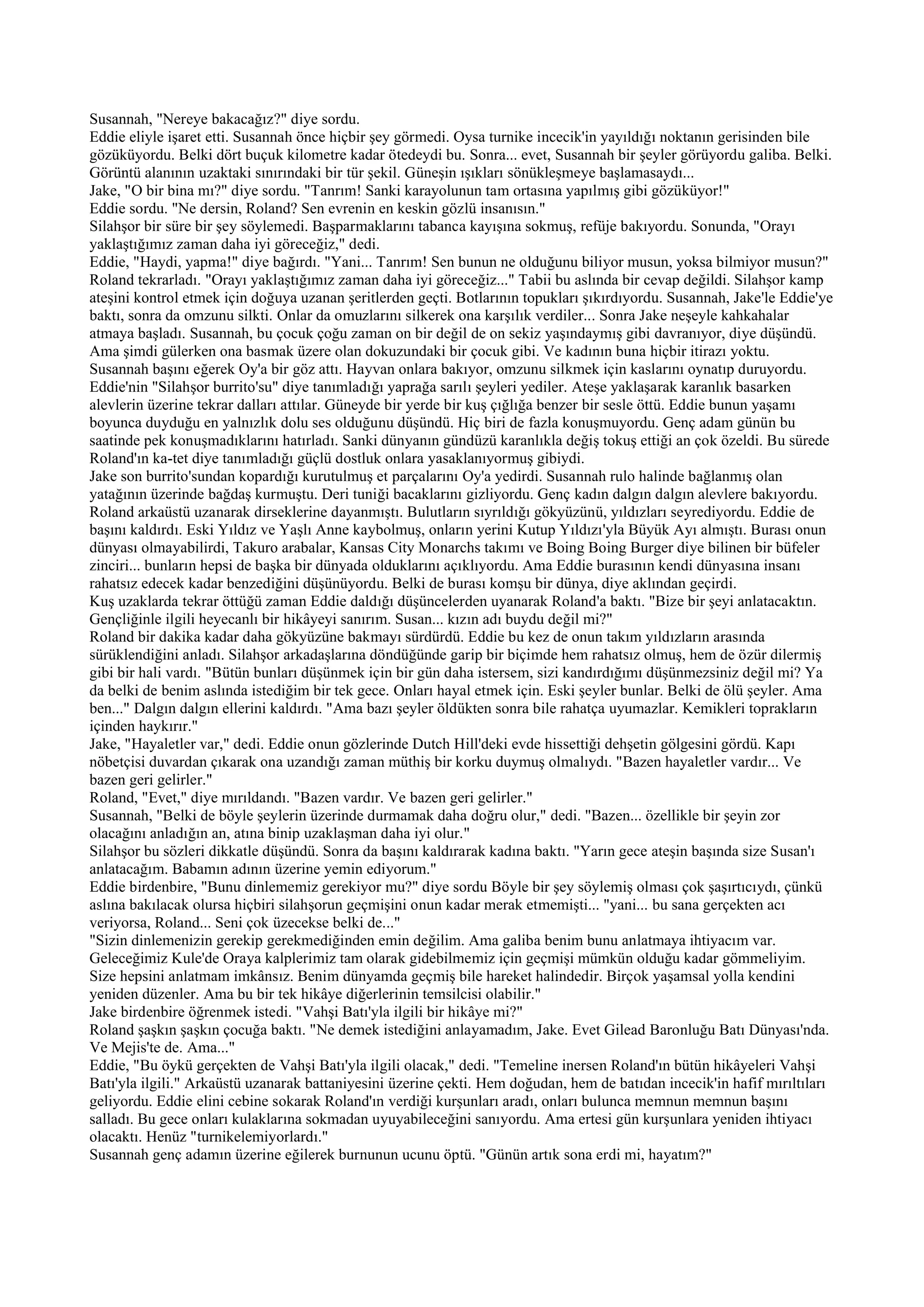Susannah, "Nereye bakacağız?" diye sordu.
Eddie eliyle işaret etti. Susannah önce hiçbir şey görmedi. Oysa turnike incecik'in yayıldığı noktanın gerisinden bile
gözüküyordu. Belki dört buçuk kilometre kadar ötedeydi bu. Sonra... evet, Susannah bir şeyler görüyordu galiba. Belki.
Görüntü alanının uzaktaki sınırındaki bir tür şekil. Güneşin ışıkları sönükleşmeye başlamasaydı...
Jake, "O bir bina mı?" diye sordu. "Tanrım! Sanki karayolunun tam ortasına yapılmış gibi gözüküyor!"
Eddie sordu. "Ne dersin, Roland? Sen evrenin en keskin gözlü insanısın."
Silahşor bir süre bir şey söylemedi. Başparmaklarını tabanca kayışına sokmuş, refüje bakıyordu. Sonunda, "Orayı
yaklaştığımız zaman daha iyi göreceğiz," dedi.
Eddie, "Haydi, yapma!" diye bağırdı. "Yani... Tanrım! Sen bunun ne olduğunu biliyor musun, yoksa bilmiyor musun?"
Roland tekrarladı. "Orayı yaklaştığımız zaman daha iyi göreceğiz..." Tabii bu aslında bir cevap değildi. Silahşor kamp
ateşini kontrol etmek için doğuya uzanan şeritlerden geçti. Botlarının topukları şıkırdıyordu. Susannah, Jake'le Eddie'ye
baktı, sonra da omzunu silkti. Onlar da omuzlarını silkerek ona karşılık verdiler... Sonra Jake neşeyle kahkahalar
atmaya başladı. Susannah, bu çocuk çoğu zaman on bir değil de on sekiz yaşındaymış gibi davranıyor, diye düşündü.
Ama şimdi gülerken ona basmak üzere olan dokuzundaki bir çocuk gibi. Ve kadının buna hiçbir itirazı yoktu.
Susannah başını eğerek Oy'a bir göz attı. Hayvan onlara bakıyor, omzunu silkmek için kaslarını oynatıp duruyordu.
Eddie'nin "Silahşor burrito'su" diye tanımladığı yaprağa sarılı şeyleri yediler. Ateşe yaklaşarak karanlık basarken
alevlerin üzerine tekrar dalları attılar. Güneyde bir yerde bir kuş çığlığa benzer bir sesle öttü. Eddie bunun yaşamı
boyunca duyduğu en yalnızlık dolu ses olduğunu düşündü. Hiç biri de fazla konuşmuyordu. Genç adam günün bu
saatinde pek konuşmadıklarını hatırladı. Sanki dünyanın gündüzü karanlıkla değiş tokuş ettiği an çok özeldi. Bu sürede
Roland'ın ka-tet diye tanımladığı güçlü dostluk onlara yasaklanıyormuş gibiydi.
Jake son burrito'sundan kopardığı kurutulmuş et parçalarını Oy'a yedirdi. Susannah rulo halinde bağlanmış olan
yatağının üzerinde bağdaş kurmuştu. Deri tuniği bacaklarını gizliyordu. Genç kadın dalgın dalgın alevlere bakıyordu.
Roland arkaüstü uzanarak dirseklerine dayanmıştı. Bulutların sıyrıldığı gökyüzünü, yıldızları seyrediyordu. Eddie de
başını kaldırdı. Eski Yıldız ve Yaşlı Anne kaybolmuş, onların yerini Kutup Yıldızı'yla Büyük Ayı almıştı. Burası onun
dünyası olmayabilirdi, Takuro arabalar, Kansas City Monarchs takımı ve Boing Boing Burger diye bilinen bir büfeler
zinciri... bunların hepsi de başka bir dünyada olduklarını açıklıyordu. Ama Eddie burasının kendi dünyasına insanı
rahatsız edecek kadar benzediğini düşünüyordu. Belki de burası komşu bir dünya, diye aklından geçirdi.
Kuş uzaklarda tekrar öttüğü zaman Eddie daldığı düşüncelerden uyanarak Roland'a baktı. "Bize bir şeyi anlatacaktın.
Gençliğinle ilgili heyecanlı bir hikâyeyi sanırım. Susan... kızın adı buydu değil mi?"
Roland bir dakika kadar daha gökyüzüne bakmayı sürdürdü. Eddie bu kez de onun takım yıldızların arasında
sürüklendiğini anladı. Silahşor arkadaşlarına döndüğünde garip bir biçimde hem rahatsız olmuş, hem de özür dilermiş
gibi bir hali vardı. "Bütün bunları düşünmek için bir gün daha istersem, sizi kandırdığımı düşünmezsiniz değil mi? Ya
da belki de benim aslında istediğim bir tek gece. Onları hayal etmek için. Eski şeyler bunlar. Belki de ölü şeyler. Ama
ben..." Dalgın dalgın ellerini kaldırdı. "Ama bazı şeyler öldükten sonra bile rahatça uyumazlar. Kemikleri toprakların
içinden haykırır."
Jake, "Hayaletler var," dedi. Eddie onun gözlerinde Dutch Hill'deki evde hissettiği dehşetin gölgesini gördü. Kapı
nöbetçisi duvardan çıkarak ona uzandığı zaman müthiş bir korku duymuş olmalıydı. "Bazen hayaletler vardır... Ve
bazen geri gelirler."
Roland, "Evet," diye mırıldandı. "Bazen vardır. Ve bazen geri gelirler."
Susannah, "Belki de böyle şeylerin üzerinde durmamak daha doğru olur," dedi. "Bazen... özellikle bir şeyin zor
olacağını anladığın an, atına binip uzaklaşman daha iyi olur."
Silahşor bu sözleri dikkatle düşündü. Sonra da başını kaldırarak kadına baktı. "Yarın gece ateşin başında size Susan'ı
anlatacağım. Babamın adının üzerine yemin ediyorum."
Eddie birdenbire, "Bunu dinlememiz gerekiyor mu?" diye sordu Böyle bir şey söylemiş olması çok şaşırtıcıydı, çünkü
aslına bakılacak olursa hiçbiri silahşorun geçmişini onun kadar merak etmemişti... "yani... bu sana gerçekten acı
veriyorsa, Roland... Seni çok üzecekse belki de..."
"Sizin dinlemenizin gerekip gerekmediğinden emin değilim. Ama galiba benim bunu anlatmaya ihtiyacım var.
Geleceğimiz Kule'de Oraya kalplerimiz tam olarak gidebilmemiz için geçmişi mümkün olduğu kadar gömmeliyim.
Size hepsini anlatmam imkânsız. Benim dünyamda geçmiş bile hareket halindedir. Birçok yaşamsal yolla kendini
yeniden düzenler. Ama bu bir tek hikâye diğerlerinin temsilcisi olabilir."
Jake birdenbire öğrenmek istedi. "Vahşi Batı'yla ilgili bir hikâye mi?"
Roland şaşkın şaşkın çocuğa baktı. "Ne demek istediğini anlayamadım, Jake. Evet Gilead Baronluğu Batı Dünyası'nda.
Ve Mejis'te de. Ama..."
Eddie, "Bu öykü gerçekten de Vahşi Batı'yla ilgili olacak," dedi. "Temeline inersen Roland'ın bütün hikâyeleri Vahşi
Batı'yla ilgili." Arkaüstü uzanarak battaniyesini üzerine çekti. Hem doğudan, hem de batıdan incecik'in hafif mırıltıları
geliyordu. Eddie elini cebine sokarak Roland'ın verdiği kurşunları aradı, onları bulunca memnun memnun başını
salladı. Bu gece onları kulaklarına sokmadan uyuyabileceğini sanıyordu. Ama ertesi gün kurşunlara yeniden ihtiyacı
olacaktı. Henüz "turnikelemiyorlardı."
Susannah genç adamın üzerine eğilerek burnunun ucunu öptü. "Günün artık sona erdi mi, hayatım?"
 