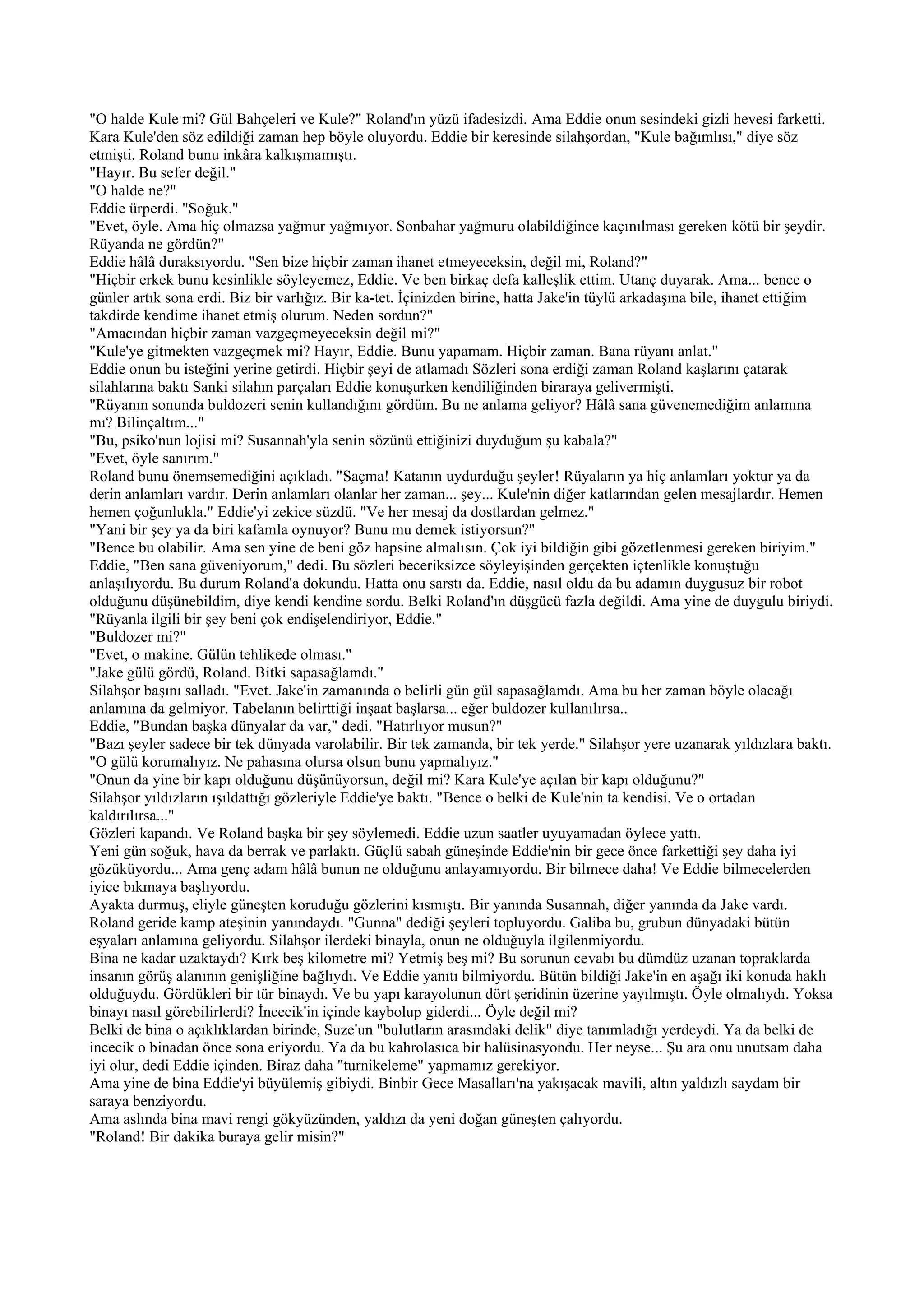 "O halde Kule mi? Gül Bahçeleri ve Kule?" Roland'ın yüzü ifadesizdi. Ama Eddie onun sesindeki gizli hevesi farketti.
Kara Kule'den söz edildiği zaman hep böyle oluyordu. Eddie bir keresinde silahşordan, "Kule bağımlısı," diye söz
etmişti. Roland bunu inkâra kalkışmamıştı.
"Hayır. Bu sefer değil."
"O halde ne?"
Eddie ürperdi. "Soğuk."
"Evet, öyle. Ama hiç olmazsa yağmur yağmıyor. Sonbahar yağmuru olabildiğince kaçınılması gereken kötü bir şeydir.
Rüyanda ne gördün?"
Eddie hâlâ duraksıyordu. "Sen bize hiçbir zaman ihanet etmeyeceksin, değil mi, Roland?"
"Hiçbir erkek bunu kesinlikle söyleyemez, Eddie. Ve ben birkaç defa kalleşlik ettim. Utanç duyarak. Ama... bence o
günler artık sona erdi. Biz bir varlığız. Bir ka-tet. İçinizden birine, hatta Jake'in tüylü arkadaşına bile, ihanet ettiğim
takdirde kendime ihanet etmiş olurum. Neden sordun?"
"Amacından hiçbir zaman vazgeçmeyeceksin değil mi?"
"Kule'ye gitmekten vazgeçmek mi? Hayır, Eddie. Bunu yapamam. Hiçbir zaman. Bana rüyanı anlat."
Eddie onun bu isteğini yerine getirdi. Hiçbir şeyi de atlamadı Sözleri sona erdiği zaman Roland kaşlarını çatarak
silahlarına baktı Sanki silahın parçaları Eddie konuşurken kendiliğinden biraraya gelivermişti.
"Rüyanın sonunda buldozeri senin kullandığını gördüm. Bu ne anlama geliyor? Hâlâ sana güvenemediğim anlamına
mı? Bilinçaltım..."
"Bu, psiko'nun lojisi mi? Susannah'yla senin sözünü ettiğinizi duyduğum şu kabala?"
"Evet, öyle sanırım."
Roland bunu önemsemediğini açıkladı. "Saçma! Katanın uydurduğu şeyler! Rüyaların ya hiç anlamları yoktur ya da
derin anlamları vardır. Derin anlamları olanlar her zaman... şey... Kule'nin diğer katlarından gelen mesajlardır. Hemen
hemen çoğunlukla." Eddie'yi zekice süzdü. "Ve her mesaj da dostlardan gelmez."
"Yani bir şey ya da biri kafamla oynuyor? Bunu mu demek istiyorsun?"
"Bence bu olabilir. Ama sen yine de beni göz hapsine almalısın. Çok iyi bildiğin gibi gözetlenmesi gereken biriyim."
Eddie, "Ben sana güveniyorum," dedi. Bu sözleri beceriksizce söyleyişinden gerçekten içtenlikle konuştuğu
anlaşılıyordu. Bu durum Roland'a dokundu. Hatta onu sarstı da. Eddie, nasıl oldu da bu adamın duygusuz bir robot
olduğunu düşünebildim, diye kendi kendine sordu. Belki Roland'ın düşgücü fazla değildi. Ama yine de duygulu biriydi.
"Rüyanla ilgili bir şey beni çok endişelendiriyor, Eddie."
"Buldozer mi?"
"Evet, o makine. Gülün tehlikede olması."
"Jake gülü gördü, Roland. Bitki sapasağlamdı."
Silahşor başını salladı. "Evet. Jake'in zamanında o belirli gün gül sapasağlamdı. Ama bu her zaman böyle olacağı
anlamına da gelmiyor. Tabelanın belirttiği inşaat başlarsa... eğer buldozer kullanılırsa..
Eddie, "Bundan başka dünyalar da var," dedi. "Hatırlıyor musun?"
"Bazı şeyler sadece bir tek dünyada varolabilir. Bir tek zamanda, bir tek yerde." Silahşor yere uzanarak yıldızlara baktı.
"O gülü korumalıyız. Ne pahasına olursa olsun bunu yapmalıyız."
"Onun da yine bir kapı olduğunu düşünüyorsun, değil mi? Kara Kule'ye açılan bir kapı olduğunu?"
Silahşor yıldızların ışıldattığı gözleriyle Eddie'ye baktı. "Bence o belki de Kule'nin ta kendisi. Ve o ortadan
kaldırılırsa..."
Gözleri kapandı. Ve Roland başka bir şey söylemedi. Eddie uzun saatler uyuyamadan öylece yattı.
Yeni gün soğuk, hava da berrak ve parlaktı. Güçlü sabah güneşinde Eddie'nin bir gece önce farkettiği şey daha iyi
gözüküyordu... Ama genç adam hâlâ bunun ne olduğunu anlayamıyordu. Bir bilmece daha! Ve Eddie bilmecelerden
iyice bıkmaya başlıyordu.
Ayakta durmuş, eliyle güneşten koruduğu gözlerini kısmıştı. Bir yanında Susannah, diğer yanında da Jake vardı.
Roland geride kamp ateşinin yanındaydı. "Gunna" dediği şeyleri topluyordu. Galiba bu, grubun dünyadaki bütün
eşyaları anlamına geliyordu. Silahşor ilerdeki binayla, onun ne olduğuyla ilgilenmiyordu.
Bina ne kadar uzaktaydı? Kırk beş kilometre mi? Yetmiş beş mi? Bu sorunun cevabı bu dümdüz uzanan topraklarda
insanın görüş alanının genişliğine bağlıydı. Ve Eddie yanıtı bilmiyordu. Bütün bildiği Jake'in en aşağı iki konuda haklı
olduğuydu. Gördükleri bir tür binaydı. Ve bu yapı karayolunun dört şeridinin üzerine yayılmıştı. Öyle olmalıydı. Yoksa
binayı nasıl görebilirlerdi? İncecik'in içinde kaybolup giderdi... Öyle değil mi?
Belki de bina o açıklıklardan birinde, Suze'un "bulutların arasındaki delik" diye tanımladığı yerdeydi. Ya da belki de
incecik o binadan önce sona eriyordu. Ya da bu kahrolasıca bir halüsinasyondu. Her neyse... Şu ara onu unutsam daha
iyi olur, dedi Eddie içinden. Biraz daha "turnikeleme" yapmamız gerekiyor.
Ama yine de bina Eddie'yi büyülemiş gibiydi. Binbir Gece Masalları'na yakışacak mavili, altın yaldızlı saydam bir
saraya benziyordu.
Ama aslında bina mavi rengi gökyüzünden, yaldızı da yeni doğan güneşten çalıyordu.
"Roland! Bir dakika buraya gelir misin?"
 
