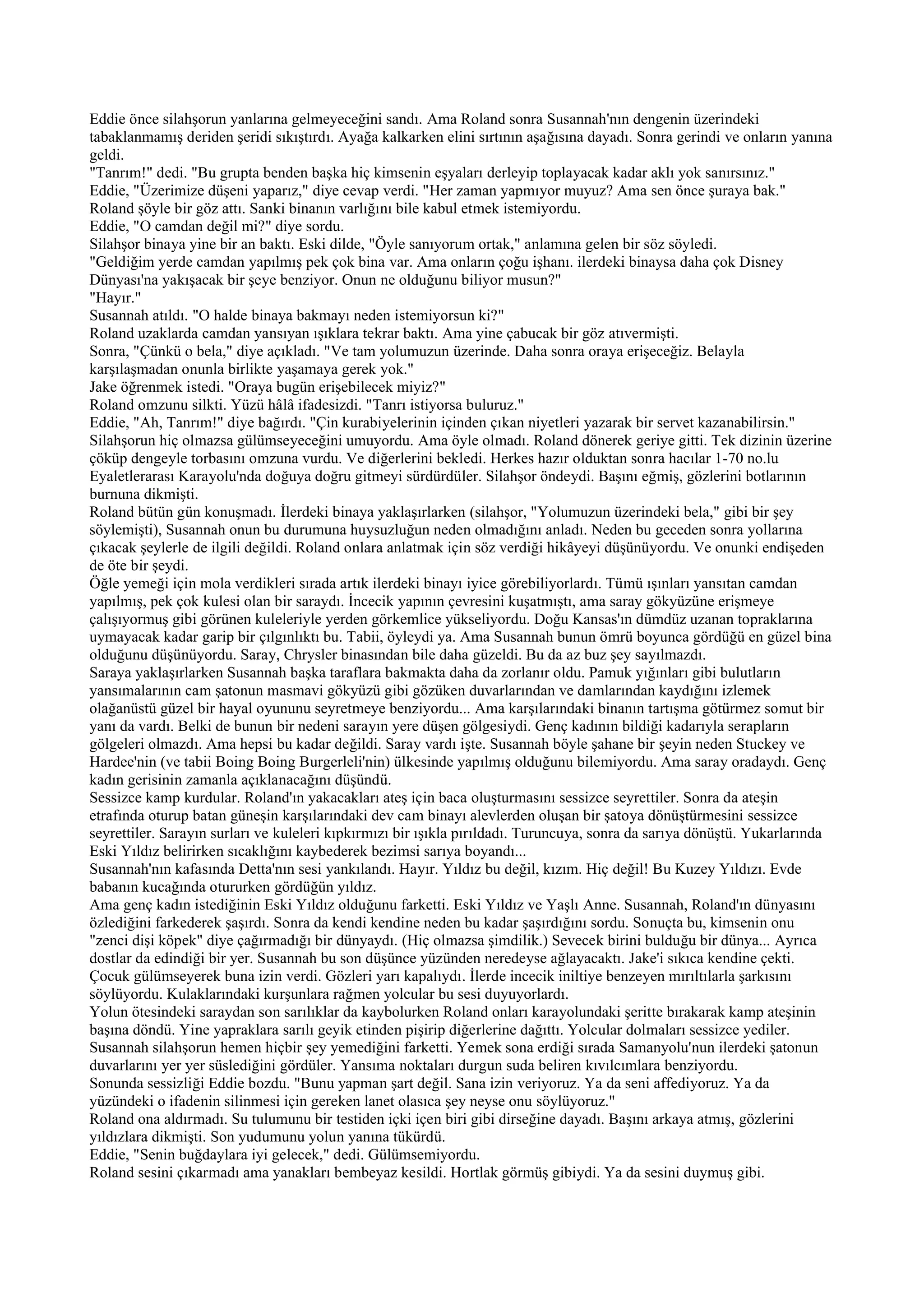 Eddie önce silahşorun yanlarına gelmeyeceğini sandı. Ama Roland sonra Susannah'nın dengenin üzerindeki
tabaklanmamış deriden şeridi sıkıştırdı. Ayağa kalkarken elini sırtının aşağısına dayadı. Sonra gerindi ve onların yanına
geldi.
"Tanrım!" dedi. "Bu grupta benden başka hiç kimsenin eşyaları derleyip toplayacak kadar aklı yok sanırsınız."
Eddie, "Üzerimize düşeni yaparız," diye cevap verdi. "Her zaman yapmıyor muyuz? Ama sen önce şuraya bak."
Roland şöyle bir göz attı. Sanki binanın varlığını bile kabul etmek istemiyordu.
Eddie, "O camdan değil mi?" diye sordu.
Silahşor binaya yine bir an baktı. Eski dilde, "Öyle sanıyorum ortak," anlamına gelen bir söz söyledi.
"Geldiğim yerde camdan yapılmış pek çok bina var. Ama onların çoğu işhanı. ilerdeki binaysa daha çok Disney
Dünyası'na yakışacak bir şeye benziyor. Onun ne olduğunu biliyor musun?"
"Hayır."
Susannah atıldı. "O halde binaya bakmayı neden istemiyorsun ki?"
Roland uzaklarda camdan yansıyan ışıklara tekrar baktı. Ama yine çabucak bir göz atıvermişti.
Sonra, "Çünkü o bela," diye açıkladı. "Ve tam yolumuzun üzerinde. Daha sonra oraya erişeceğiz. Belayla
karşılaşmadan onunla birlikte yaşamaya gerek yok."
Jake öğrenmek istedi. "Oraya bugün erişebilecek miyiz?"
Roland omzunu silkti. Yüzü hâlâ ifadesizdi. "Tanrı istiyorsa buluruz."
Eddie, "Ah, Tanrım!" diye bağırdı. "Çin kurabiyelerinin içinden çıkan niyetleri yazarak bir servet kazanabilirsin."
Silahşorun hiç olmazsa gülümseyeceğini umuyordu. Ama öyle olmadı. Roland dönerek geriye gitti. Tek dizinin üzerine
çöküp dengeyle torbasını omzuna vurdu. Ve diğerlerini bekledi. Herkes hazır olduktan sonra hacılar 1-70 no.lu
Eyaletlerarası Karayolu'nda doğuya doğru gitmeyi sürdürdüler. Silahşor öndeydi. Başını eğmiş, gözlerini botlarının
burnuna dikmişti.
Roland bütün gün konuşmadı. İlerdeki binaya yaklaşırlarken (silahşor, "Yolumuzun üzerindeki bela," gibi bir şey
söylemişti), Susannah onun bu durumuna huysuzluğun neden olmadığını anladı. Neden bu geceden sonra yollarına
çıkacak şeylerle de ilgili değildi. Roland onlara anlatmak için söz verdiği hikâyeyi düşünüyordu. Ve onunki endişeden
de öte bir şeydi.
Öğle yemeği için mola verdikleri sırada artık ilerdeki binayı iyice görebiliyorlardı. Tümü ışınları yansıtan camdan
yapılmış, pek çok kulesi olan bir saraydı. İncecik yapının çevresini kuşatmıştı, ama saray gökyüzüne erişmeye
çalışıyormuş gibi görünen kuleleriyle yerden görkemlice yükseliyordu. Doğu Kansas'ın dümdüz uzanan topraklarına
uymayacak kadar garip bir çılgınlıktı bu. Tabii, öyleydi ya. Ama Susannah bunun ömrü boyunca gördüğü en güzel bina
olduğunu düşünüyordu. Saray, Chrysler binasından bile daha güzeldi. Bu da az buz şey sayılmazdı.
Saraya yaklaşırlarken Susannah başka taraflara bakmakta daha da zorlanır oldu. Pamuk yığınları gibi bulutların
yansımalarının cam şatonun masmavi gökyüzü gibi gözüken duvarlarından ve damlarından kaydığını izlemek
olağanüstü güzel bir hayal oyununu seyretmeye benziyordu... Ama karşılarındaki binanın tartışma götürmez somut bir
yanı da vardı. Belki de bunun bir nedeni sarayın yere düşen gölgesiydi. Genç kadının bildiği kadarıyla serapların
gölgeleri olmazdı. Ama hepsi bu kadar değildi. Saray vardı işte. Susannah böyle şahane bir şeyin neden Stuckey ve
Hardee'nin (ve tabii Boing Boing Burgerleli'nin) ülkesinde yapılmış olduğunu bilemiyordu. Ama saray oradaydı. Genç
kadın gerisinin zamanla açıklanacağını düşündü.
Sessizce kamp kurdular. Roland'ın yakacakları ateş için baca oluşturmasını sessizce seyrettiler. Sonra da ateşin
etrafında oturup batan güneşin karşılarındaki dev cam binayı alevlerden oluşan bir şatoya dönüştürmesini sessizce
seyrettiler. Sarayın surları ve kuleleri kıpkırmızı bir ışıkla pırıldadı. Turuncuya, sonra da sarıya dönüştü. Yukarlarında
Eski Yıldız belirirken sıcaklığını kaybederek bezimsi sarıya boyandı...
Susannah'nın kafasında Detta'nın sesi yankılandı. Hayır. Yıldız bu değil, kızım. Hiç değil! Bu Kuzey Yıldızı. Evde
babanın kucağında otururken gördüğün yıldız.
Ama genç kadın istediğinin Eski Yıldız olduğunu farketti. Eski Yıldız ve Yaşlı Anne. Susannah, Roland'ın dünyasını
özlediğini farkederek şaşırdı. Sonra da kendi kendine neden bu kadar şaşırdığını sordu. Sonuçta bu, kimsenin onu
"zenci dişi köpek" diye çağırmadığı bir dünyaydı. (Hiç olmazsa şimdilik.) Sevecek birini bulduğu bir dünya... Ayrıca
dostlar da edindiği bir yer. Susannah bu son düşünce yüzünden neredeyse ağlayacaktı. Jake'i sıkıca kendine çekti.
Çocuk gülümseyerek buna izin verdi. Gözleri yarı kapalıydı. İlerde incecik iniltiye benzeyen mırıltılarla şarkısını
söylüyordu. Kulaklarındaki kurşunlara rağmen yolcular bu sesi duyuyorlardı.
Yolun ötesindeki saraydan son sarılıklar da kaybolurken Roland onları karayolundaki şeritte bırakarak kamp ateşinin
başına döndü. Yine yapraklara sarılı geyik etinden pişirip diğerlerine dağıttı. Yolcular dolmaları sessizce yediler.
Susannah silahşorun hemen hiçbir şey yemediğini farketti. Yemek sona erdiği sırada Samanyolu'nun ilerdeki şatonun
duvarlarını yer yer süslediğini gördüler. Yansıma noktaları durgun suda beliren kıvılcımlara benziyordu.
Sonunda sessizliği Eddie bozdu. "Bunu yapman şart değil. Sana izin veriyoruz. Ya da seni affediyoruz. Ya da
yüzündeki o ifadenin silinmesi için gereken lanet olasıca şey neyse onu söylüyoruz."
Roland ona aldırmadı. Su tulumunu bir testiden içki içen biri gibi dirseğine dayadı. Başını arkaya atmış, gözlerini
yıldızlara dikmişti. Son yudumunu yolun yanına tükürdü.
Eddie, "Senin buğdaylara iyi gelecek," dedi. Gülümsemiyordu.
Roland sesini çıkarmadı ama yanakları bembeyaz kesildi. Hortlak görmüş gibiydi. Ya da sesini duymuş gibi.
 