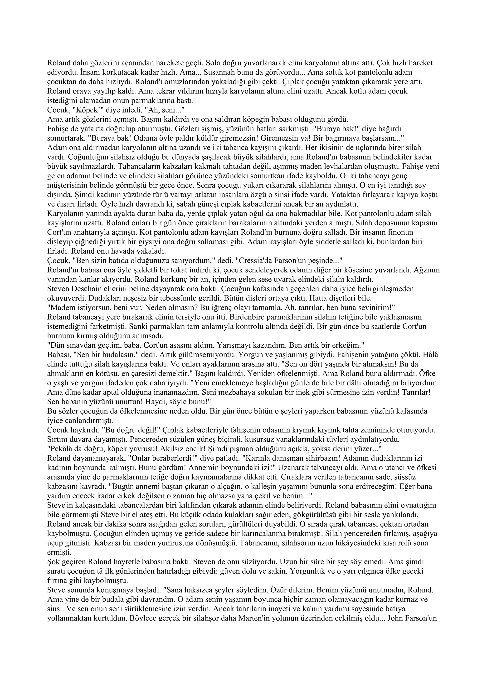 Roland daha gözlerini açamadan harekete geçti. Sola doğru yuvarlanarak elini karyolanın altına attı. Çok hızlı hareket
ediyordu. İnsanı korkutacak kadar hızlı. Ama... Susannah bunu da görüyordu... Ama soluk kot pantolonlu adam
çocuktan da daha hızlıydı. Roland'ı omuzlarından yakaladığı gibi çekti. Çıplak çocuğu yataktan çıkararak yere attı.
Roland oraya yayılıp kaldı. Ama tekrar yıldırım hızıyla karyolanın altına elini uzattı. Ancak kotlu adam çocuk
istediğini alamadan onun parmaklarına bastı.
Çocuk, "Köpek!" diye inledi. "Ah, seni..."
Ama artık gözlerini açmıştı. Başını kaldırdı ve ona saldıran köpeğin babası olduğunu gördü.
Fahişe de yatakta doğrulup oturmuştu. Gözleri şişmiş, yüzünün hatları sarkmıştı. "Buraya bak!" diye bağırdı
somurtarak. "Buraya bak! Odama öyle paldır küldür giremezsin! Giremezsin ya! Bir bağırmaya başlarsam..."
Adam ona aldırmadan karyolanın altına uzandı ve iki tabanca kayışını çıkardı. Her ikisinin de uçlarında birer silah
vardı. Çoğunluğun silahsız olduğu bu dünyada şaşılacak büyük silahlardı, ama Roland'ın babasının belindekiler kadar
büyük sayılmazlardı. Tabancaların kabzaları kakmalı tahtadan değil, aşınmış maden levhalardan oluşmuştu. Fahişe yeni
gelen adamın belinde ve elindeki silahları görünce yüzündeki somurtkan ifade kayboldu. O iki tabancayı genç
müşterisinin belinde görmüştü bir gece önce. Sonra çocuğu yukarı çıkararak silahlarını almıştı. O en iyi tanıdığı şey
dışında. Şimdi kadının yüzünde türlü vartayı atlatan insanlara özgü o sinsi ifade vardı. Yataktan fırlayarak kapıya koştu
ve dışarı fırladı. Öyle hızlı davrandı ki, sabah güneşi çıplak kabaetlerini ancak bir an aydınlattı.
Karyolanın yanında ayakta duran baba da, yerde çıplak yatan oğul da ona bakmadılar bile. Kot pantolonlu adam silah
kayışlarını uzattı. Roland onları bir gün önce çırakların barakalarının altındaki yerden almıştı. Silah deposunun kapısını
Cort'un anahtarıyla açmıştı. Kot pantolonlu adam kayışları Roland'ın burnuna doğru salladı. Bir insanın finonun
dişleyip çiğnediği yırtık bir giysiyi ona doğru sallaması gibi. Adam kayışları öyle şiddetle salladı ki, bunlardan biri
fırladı. Roland onu havada yakaladı.
Çocuk, "Ben sizin batıda olduğunuzu sanıyordum," dedi. "Cressia'da Farson'un peşinde..."
Roland'ın babası ona öyle şiddetli bir tokat indirdi ki, çocuk sendeleyerek odanın diğer bir köşesine yuvarlandı. Ağzının
yanından kanlar akıyordu. Roland korkunç bir an, içinden gelen sese uyarak elindeki silahı kaldırdı.
Steven Deschain ellerini beline dayayarak ona baktı. Çocuğun kafasından geçenleri daha iyice belirginleşmeden
okuyuverdi. Dudakları neşesiz bir tebessümle gerildi. Bütün dişleri ortaya çıktı. Hatta dişetleri bile.
"Madem istiyorsun, beni vur. Neden olmasın? Bu iğrenç olayı tamamla. Ah, tanrılar, ben buna sevinirim!"
Roland tabancayı yere bırakarak elinin tersiyle onu itti. Birdenbire parmaklarının silahın tetiğine bile yaklaşmasını
istemediğini farketmişti. Sanki parmakları tam anlamıyla kontrolü altında değildi. Bir gün önce bu saatlerde Cort'un
burnunu kırmış olduğunu anımsadı.
"Dün sınavdan geçtim, baba. Cort'un asasını aldım. Yarışmayı kazandım. Ben artık bir erkeğim."
Babası, "Sen bir budalasın," dedi. Artık gülümsemiyordu. Yorgun ve yaşlanmış gibiydi. Fahişenin yatağına çöktü. Hâlâ
elinde tuttuğu silah kayışlarına baktı. Ve onları ayaklarının arasına attı. "Sen on dört yaşında bir ahmaksın! Bu da
ahmakların en kötüsü, en çaresizi demektir." Başını kaldırdı. Yeniden öfkelenmişti. Ama Roland buna aldırmadı. Öfke
o yaşlı ve yorgun ifadeden çok daha iyiydi. "Yeni emeklemeye başladığın günlerde bile bir dâhi olmadığını biliyordum.
Ama düne kadar aptal olduğuna inanamazdım. Seni mezbahaya sokulan bir inek gibi sürmesine izin verdin! Tanrılar!
Sen babanın yüzünü unuttun! Haydi, söyle bunu!"
Bu sözler çocuğun da öfkelenmesine neden oldu. Bir gün önce bütün o şeyleri yaparken babasının yüzünü kafasında
iyice canlandırmıştı.
Çocuk haykırdı. "Bu doğru değil!" Çıplak kabaetleriyle fahişenin odasının kıymık kıymık tahta zemininde oturuyordu.
Sırtını duvara dayamıştı. Pencereden süzülen güneş biçimli, kusursuz yanaklarındaki tüyleri aydınlatıyordu.
"Pekâlâ da doğru, köpek yavrusu! Akılsız encik! Şimdi pişman olduğunu açıkla, yoksa derini yüzer..."
Roland dayanamayarak, "Onlar beraberlerdi!" diye patladı. "Karınla danışman sihirbazın! Adamın dudaklarının izi
kadının boynunda kalmıştı. Bunu gördüm! Annemin boynundaki izi!" Uzanarak tabancayı aldı. Ama o utancı ve öfkesi
arasında yine de parmaklarının tetiğe doğru kaymamalarına dikkat etti. Çıraklara verilen tabancanın sade, süssüz
kabzasını kavradı. "Bugün annemi baştan çıkaran o alçağın, o kalleşin yaşamını bununla sona erdireceğim! Eğer bana
yardım edecek kadar erkek değilsen o zaman hiç olmazsa yana çekil ve benim..."
Steve'in kalçasındaki tabancalardan biri kılıfından çıkarak adamın elinde beliriverdi. Roland babasının elini oynattığını
bile görmemişti Steve bir el ateş etti. Bu küçük odada kulakları sağır eden, gökgürültüsü gibi bir sesle yankılandı,
Roland ancak bir dakika sonra aşağıdan gelen soruları, gürültüleri duyabildi. O sırada çırak tabancası çoktan ortadan
kaybolmuştu. Çocuğun elinden uçmuş ve geride sadece bir karıncalanma bırakmıştı. Silah pencereden fırlamış, aşağıya
uçup gitmişti. Kabzası bir maden yumrusuna dönüşmüştü. Tabancanın, silahşorun uzun hikâyesindeki kısa rolü sona
ermişti.
Şok geçiren Roland hayretle babasına baktı. Steven de onu süzüyordu. Uzun bir süre bir şey söylemedi. Ama şimdi
suratı çocuğun tâ ilk günlerinden hatırladığı gibiydi: güven dolu ve sakin. Yorgunluk ve o yarı çılgınca öfke geceki
fırtına gibi kaybolmuştu.
Steve sonunda konuşmaya başladı. "Sana haksızca şeyler söyledim. Özür dilerim. Benim yüzümü unutmadın, Roland.
Ama yine de bir budala gibi davrandın. O adam senin yaşamın boyunca hiçbir zaman olamayacağın kadar kurnaz ve
sinsi. Ve sen onun seni sürüklemesine izin verdin. Ancak tanrıların inayeti ve ka'nın yardımı sayesinde batıya
yollanmaktan kurtuldun. Böylece gerçek bir silahşor daha Marten'in yolunun üzerinden çekilmiş oldu... John Farson'un
 