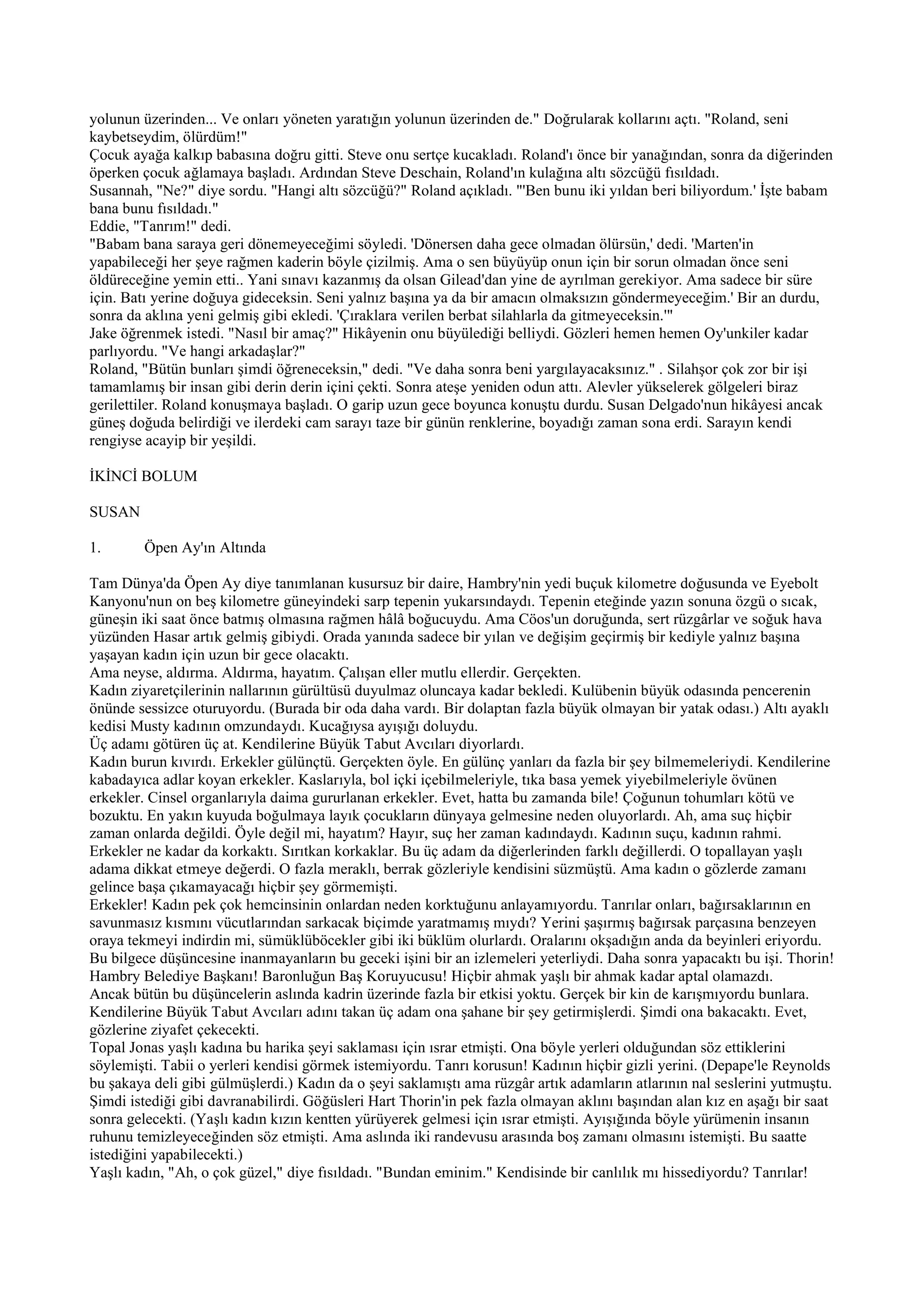 yolunun üzerinden... Ve onları yöneten yaratığın yolunun üzerinden de." Doğrularak kollarını açtı. "Roland, seni
kaybetseydim, ölürdüm!"
Çocuk ayağa kalkıp babasına doğru gitti. Steve onu sertçe kucakladı. Roland'ı önce bir yanağından, sonra da diğerinden
öperken çocuk ağlamaya başladı. Ardından Steve Deschain, Roland'ın kulağına altı sözcüğü fısıldadı.
Susannah, "Ne?" diye sordu. "Hangi altı sözcüğü?" Roland açıkladı. "'Ben bunu iki yıldan beri biliyordum.' İşte babam
bana bunu fısıldadı."
Eddie, "Tanrım!" dedi.
"Babam bana saraya geri dönemeyeceğimi söyledi. 'Dönersen daha gece olmadan ölürsün,' dedi. 'Marten'in
yapabileceği her şeye rağmen kaderin böyle çizilmiş. Ama o sen büyüyüp onun için bir sorun olmadan önce seni
öldüreceğine yemin etti.. Yani sınavı kazanmış da olsan Gilead'dan yine de ayrılman gerekiyor. Ama sadece bir süre
için. Batı yerine doğuya gideceksin. Seni yalnız başına ya da bir amacın olmaksızın göndermeyeceğim.' Bir an durdu,
sonra da aklına yeni gelmiş gibi ekledi. 'Çıraklara verilen berbat silahlarla da gitmeyeceksin.'"
Jake öğrenmek istedi. "Nasıl bir amaç?" Hikâyenin onu büyülediği belliydi. Gözleri hemen hemen Oy'unkiler kadar
parlıyordu. "Ve hangi arkadaşlar?"
Roland, "Bütün bunları şimdi öğreneceksin," dedi. "Ve daha sonra beni yargılayacaksınız." . Silahşor çok zor bir işi
tamamlamış bir insan gibi derin derin içini çekti. Sonra ateşe yeniden odun attı. Alevler yükselerek gölgeleri biraz
gerilettiler. Roland konuşmaya başladı. O garip uzun gece boyunca konuştu durdu. Susan Delgado'nun hikâyesi ancak
güneş doğuda belirdiği ve ilerdeki cam sarayı taze bir günün renklerine, boyadığı zaman sona erdi. Sarayın kendi
rengiyse acayip bir yeşildi.

İKİNCİ BOLUM

SUSAN

1.      Öpen Ay'ın Altında

Tam Dünya'da Öpen Ay diye tanımlanan kusursuz bir daire, Hambry'nin yedi buçuk kilometre doğusunda ve Eyebolt
Kanyonu'nun on beş kilometre güneyindeki sarp tepenin yukarsındaydı. Tepenin eteğinde yazın sonuna özgü o sıcak,
güneşin iki saat önce batmış olmasına rağmen hâlâ boğucuydu. Ama Cöos'un doruğunda, sert rüzgârlar ve soğuk hava
yüzünden Hasar artık gelmiş gibiydi. Orada yanında sadece bir yılan ve değişim geçirmiş bir kediyle yalnız başına
yaşayan kadın için uzun bir gece olacaktı.
Ama neyse, aldırma. Aldırma, hayatım. Çalışan eller mutlu ellerdir. Gerçekten.
Kadın ziyaretçilerinin nallarının gürültüsü duyulmaz oluncaya kadar bekledi. Kulübenin büyük odasında pencerenin
önünde sessizce oturuyordu. (Burada bir oda daha vardı. Bir dolaptan fazla büyük olmayan bir yatak odası.) Altı ayaklı
kedisi Musty kadının omzundaydı. Kucağıysa ayışığı doluydu.
Üç adamı götüren üç at. Kendilerine Büyük Tabut Avcıları diyorlardı.
Kadın burun kıvırdı. Erkekler gülünçtü. Gerçekten öyle. En gülünç yanları da fazla bir şey bilmemeleriydi. Kendilerine
kabadayıca adlar koyan erkekler. Kaslarıyla, bol içki içebilmeleriyle, tıka basa yemek yiyebilmeleriyle övünen
erkekler. Cinsel organlarıyla daima gururlanan erkekler. Evet, hatta bu zamanda bile! Çoğunun tohumları kötü ve
bozuktu. En yakın kuyuda boğulmaya layık çocukların dünyaya gelmesine neden oluyorlardı. Ah, ama suç hiçbir
zaman onlarda değildi. Öyle değil mi, hayatım? Hayır, suç her zaman kadındaydı. Kadının suçu, kadının rahmi.
Erkekler ne kadar da korkaktı. Sırıtkan korkaklar. Bu üç adam da diğerlerinden farklı değillerdi. O topallayan yaşlı
adama dikkat etmeye değerdi. O fazla meraklı, berrak gözleriyle kendisini süzmüştü. Ama kadın o gözlerde zamanı
gelince başa çıkamayacağı hiçbir şey görmemişti.
Erkekler! Kadın pek çok hemcinsinin onlardan neden korktuğunu anlayamıyordu. Tanrılar onları, bağırsaklarının en
savunmasız kısmını vücutlarından sarkacak biçimde yaratmamış mıydı? Yerini şaşırmış bağırsak parçasına benzeyen
oraya tekmeyi indirdin mi, sümüklüböcekler gibi iki büklüm olurlardı. Oralarını okşadığın anda da beyinleri eriyordu.
Bu bilgece düşüncesine inanmayanların bu geceki işini bir an izlemeleri yeterliydi. Daha sonra yapacaktı bu işi. Thorin!
Hambry Belediye Başkanı! Baronluğun Baş Koruyucusu! Hiçbir ahmak yaşlı bir ahmak kadar aptal olamazdı.
Ancak bütün bu düşüncelerin aslında kadrin üzerinde fazla bir etkisi yoktu. Gerçek bir kin de karışmıyordu bunlara.
Kendilerine Büyük Tabut Avcıları adını takan üç adam ona şahane bir şey getirmişlerdi. Şimdi ona bakacaktı. Evet,
gözlerine ziyafet çekecekti.
Topal Jonas yaşlı kadına bu harika şeyi saklaması için ısrar etmişti. Ona böyle yerleri olduğundan söz ettiklerini
söylemişti. Tabii o yerleri kendisi görmek istemiyordu. Tanrı korusun! Kadının hiçbir gizli yerini. (Depape'le Reynolds
bu şakaya deli gibi gülmüşlerdi.) Kadın da o şeyi saklamıştı ama rüzgâr artık adamların atlarının nal seslerini yutmuştu.
Şimdi istediği gibi davranabilirdi. Göğüsleri Hart Thorin'in pek fazla olmayan aklını başından alan kız en aşağı bir saat
sonra gelecekti. (Yaşlı kadın kızın kentten yürüyerek gelmesi için ısrar etmişti. Ayışığında böyle yürümenin insanın
ruhunu temizleyeceğinden söz etmişti. Ama aslında iki randevusu arasında boş zamanı olmasını istemişti. Bu saatte
istediğini yapabilecekti.)
Yaşlı kadın, "Ah, o çok güzel," diye fısıldadı. "Bundan eminim." Kendisinde bir canlılık mı hissediyordu? Tanrılar!
 