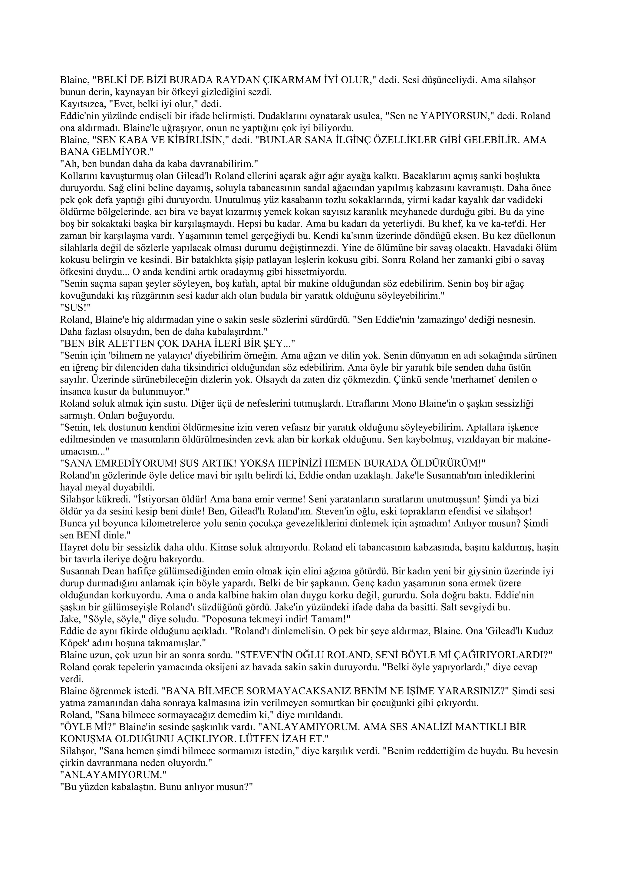 Blaine, "BELKİ DE BİZİ BURADA RAYDAN ÇIKARMAM İYİ OLUR," dedi. Sesi düşünceliydi. Ama silahşor
bunun derin, kaynayan bir öfkeyi gizlediğini sezdi.
Kayıtsızca, "Evet, belki iyi olur," dedi.
Eddie'nin yüzünde endişeli bir ifade belirmişti. Dudaklarını oynatarak usulca, "Sen ne YAPIYORSUN," dedi. Roland
ona aldırmadı. Blaine'le uğraşıyor, onun ne yaptığını çok iyi biliyordu.
Blaine, "SEN KABA VE KİBİRLİSİN," dedi. "BUNLAR SANA İLGİNÇ ÖZELLİKLER GİBİ GELEBİLİR. AMA
BANA GELMİYOR."
"Ah, ben bundan daha da kaba davranabilirim."
Kollarını kavuşturmuş olan Gilead'lı Roland ellerini açarak ağır ağır ayağa kalktı. Bacaklarını açmış sanki boşlukta
duruyordu. Sağ elini beline dayamış, soluyla tabancasının sandal ağacından yapılmış kabzasını kavramıştı. Daha önce
pek çok defa yaptığı gibi duruyordu. Unutulmuş yüz kasabanın tozlu sokaklarında, yirmi kadar kayalık dar vadideki
öldürme bölgelerinde, acı bira ve bayat kızarmış yemek kokan sayısız karanlık meyhanede durduğu gibi. Bu da yine
boş bir sokaktaki başka bir karşılaşmaydı. Hepsi bu kadar. Ama bu kadarı da yeterliydi. Bu khef, ka ve ka-tet'di. Her
zaman bir karşılaşma vardı. Yaşamının temel gerçeğiydi bu. Kendi ka'sının üzerinde döndüğü eksen. Bu kez düellonun
silahlarla değil de sözlerle yapılacak olması durumu değiştirmezdi. Yine de ölümüne bir savaş olacaktı. Havadaki ölüm
kokusu belirgin ve kesindi. Bir bataklıkta şişip patlayan leşlerin kokusu gibi. Sonra Roland her zamanki gibi o savaş
öfkesini duydu... O anda kendini artık oradaymış gibi hissetmiyordu.
"Senin saçma sapan şeyler söyleyen, boş kafalı, aptal bir makine olduğundan söz edebilirim. Senin boş bir ağaç
kovuğundaki kış rüzgârının sesi kadar aklı olan budala bir yaratık olduğunu söyleyebilirim."
"SUS!"
Roland, Blaine'e hiç aldırmadan yine o sakin sesle sözlerini sürdürdü. "Sen Eddie'nin 'zamazingo' dediği nesnesin.
Daha fazlası olsaydın, ben de daha kabalaşırdım."
"BEN BİR ALETTEN ÇOK DAHA İLERİ BİR ŞEY..."
"Senin için 'bilmem ne yalayıcı' diyebilirim örneğin. Ama ağzın ve dilin yok. Senin dünyanın en adi sokağında sürünen
en iğrenç bir dilenciden daha tiksindirici olduğundan söz edebilirim. Ama öyle bir yaratık bile senden daha üstün
sayılır. Üzerinde sürünebileceğin dizlerin yok. Olsaydı da zaten diz çökmezdin. Çünkü sende 'merhamet' denilen o
insanca kusur da bulunmuyor."
Roland soluk almak için sustu. Diğer üçü de nefeslerini tutmuşlardı. Etraflarını Mono Blaine'in o şaşkın sessizliği
sarmıştı. Onları boğuyordu.
"Senin, tek dostunun kendini öldürmesine izin veren vefasız bir yaratık olduğunu söyleyebilirim. Aptallara işkence
edilmesinden ve masumların öldürülmesinden zevk alan bir korkak olduğunu. Sen kaybolmuş, vızıldayan bir makine-
umacısın..."
"SANA EMREDİYORUM! SUS ARTIK! YOKSA HEPİNİZİ HEMEN BURADA ÖLDÜRÜRÜM!"
Roland'ın gözlerinde öyle delice mavi bir ışıltı belirdi ki, Eddie ondan uzaklaştı. Jake'le Susannah'nın inlediklerini
hayal meyal duyabildi.
Silahşor kükredi. "İstiyorsan öldür! Ama bana emir verme! Seni yaratanların suratlarını unutmuşsun! Şimdi ya bizi
öldür ya da sesini kesip beni dinle! Ben, Gilead'lı Roland'ım. Steven'in oğlu, eski toprakların efendisi ve silahşor!
Bunca yıl boyunca kilometrelerce yolu senin çocukça gevezeliklerini dinlemek için aşmadım! Anlıyor musun? Şimdi
sen BENİ dinle."
Hayret dolu bir sessizlik daha oldu. Kimse soluk almıyordu. Roland eli tabancasının kabzasında, başını kaldırmış, haşin
bir tavırla ileriye doğru bakıyordu.
Susannah Dean hafifçe gülümsediğinden emin olmak için elini ağzına götürdü. Bir kadın yeni bir giysinin üzerinde iyi
durup durmadığını anlamak için böyle yapardı. Belki de bir şapkanın. Genç kadın yaşamının sona ermek üzere
olduğundan korkuyordu. Ama o anda kalbine hakim olan duygu korku değil, gururdu. Sola doğru baktı. Eddie'nin
şaşkın bir gülümseyişle Roland'ı süzdüğünü gördü. Jake'in yüzündeki ifade daha da basitti. Salt sevgiydi bu.
Jake, "Söyle, söyle," diye soludu. "Poposuna tekmeyi indir! Tamam!"
Eddie de aynı fikirde olduğunu açıkladı. "Roland'ı dinlemelisin. O pek bir şeye aldırmaz, Blaine. Ona 'Gilead'lı Kuduz
Köpek' adını boşuna takmamışlar."
Blaine uzun, çok uzun bir an sonra sordu. "STEVEN'İN OĞLU ROLAND, SENİ BÖYLE Mİ ÇAĞIRIYORLARDI?"
Roland çorak tepelerin yamacında oksijeni az havada sakin sakin duruyordu. "Belki öyle yapıyorlardı," diye cevap
verdi.
Blaine öğrenmek istedi. "BANA BİLMECE SORMAYACAKSANIZ BENİM NE İŞİME YARARSINIZ?" Şimdi sesi
yatma zamanından daha sonraya kalmasına izin verilmeyen somurtkan bir çocuğunki gibi çıkıyordu.
Roland, "Sana bilmece sormayacağız demedim ki," diye mırıldandı.
"ÖYLE Mİ?" Blaine'in sesinde şaşkınlık vardı. "ANLAYAMIYORUM. AMA SES ANALİZİ MANTIKLI BİR
KONUŞMA OLDUĞUNU AÇIKLIYOR. LÜTFEN İZAH ET."
Silahşor, "Sana hemen şimdi bilmece sormamızı istedin," diye karşılık verdi. "Benim reddettiğim de buydu. Bu hevesin
çirkin davranmana neden oluyordu."
"ANLAYAMIYORUM."
"Bu yüzden kabalaştın. Bunu anlıyor musun?"
 