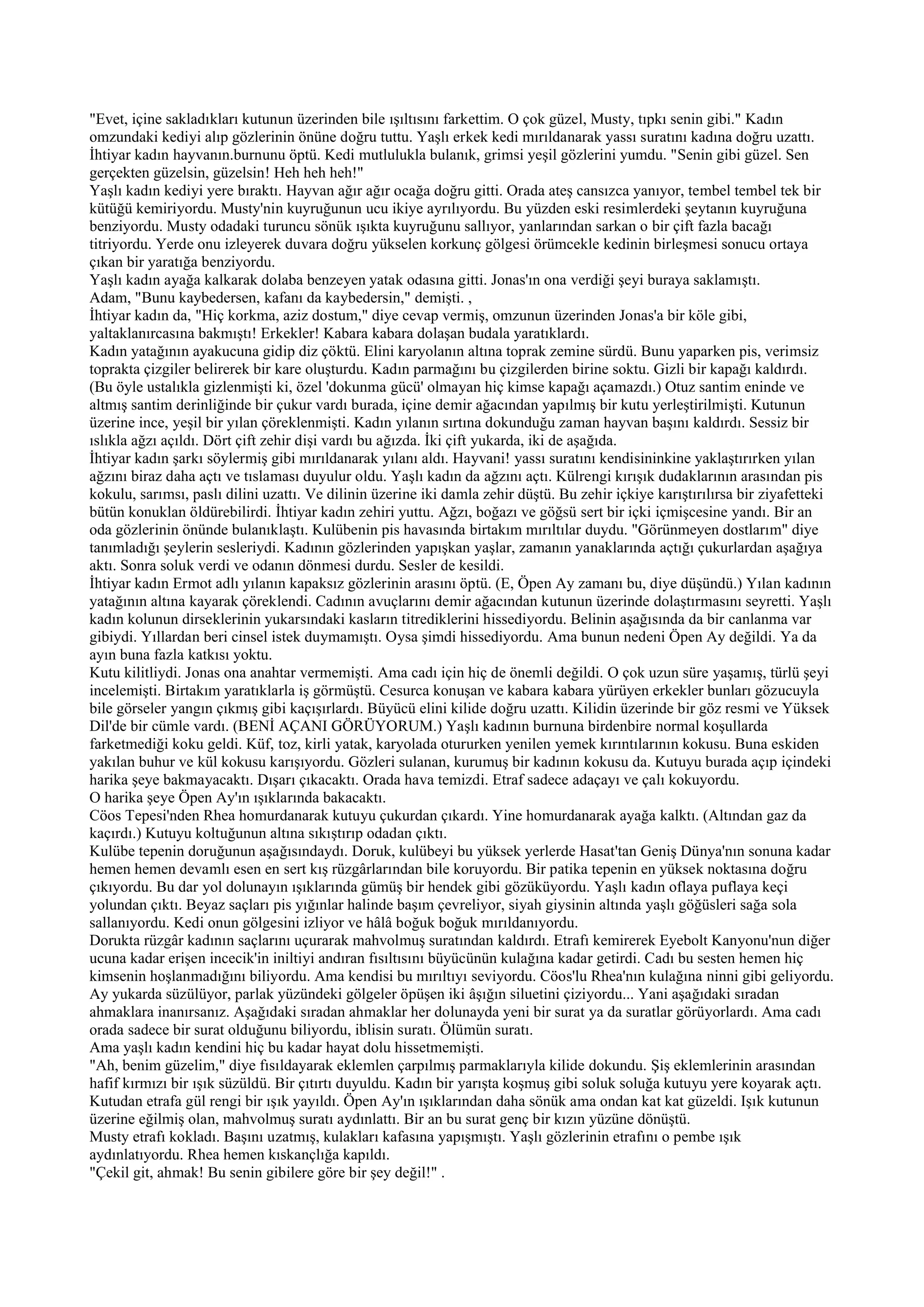 "Evet, içine sakladıkları kutunun üzerinden bile ışıltısını farkettim. O çok güzel, Musty, tıpkı senin gibi." Kadın
omzundaki kediyi alıp gözlerinin önüne doğru tuttu. Yaşlı erkek kedi mırıldanarak yassı suratını kadına doğru uzattı.
İhtiyar kadın hayvanın.burnunu öptü. Kedi mutlulukla bulanık, grimsi yeşil gözlerini yumdu. "Senin gibi güzel. Sen
gerçekten güzelsin, güzelsin! Heh heh heh!"
Yaşlı kadın kediyi yere bıraktı. Hayvan ağır ağır ocağa doğru gitti. Orada ateş cansızca yanıyor, tembel tembel tek bir
kütüğü kemiriyordu. Musty'nin kuyruğunun ucu ikiye ayrılıyordu. Bu yüzden eski resimlerdeki şeytanın kuyruğuna
benziyordu. Musty odadaki turuncu sönük ışıkta kuyruğunu sallıyor, yanlarından sarkan o bir çift fazla bacağı
titriyordu. Yerde onu izleyerek duvara doğru yükselen korkunç gölgesi örümcekle kedinin birleşmesi sonucu ortaya
çıkan bir yaratığa benziyordu.
Yaşlı kadın ayağa kalkarak dolaba benzeyen yatak odasına gitti. Jonas'ın ona verdiği şeyi buraya saklamıştı.
Adam, "Bunu kaybedersen, kafanı da kaybedersin," demişti. ,
İhtiyar kadın da, "Hiç korkma, aziz dostum," diye cevap vermiş, omzunun üzerinden Jonas'a bir köle gibi,
yaltaklanırcasına bakmıştı! Erkekler! Kabara kabara dolaşan budala yaratıklardı.
Kadın yatağının ayakucuna gidip diz çöktü. Elini karyolanın altına toprak zemine sürdü. Bunu yaparken pis, verimsiz
toprakta çizgiler belirerek bir kare oluşturdu. Kadın parmağını bu çizgilerden birine soktu. Gizli bir kapağı kaldırdı.
(Bu öyle ustalıkla gizlenmişti ki, özel 'dokunma gücü' olmayan hiç kimse kapağı açamazdı.) Otuz santim eninde ve
altmış santim derinliğinde bir çukur vardı burada, içine demir ağacından yapılmış bir kutu yerleştirilmişti. Kutunun
üzerine ince, yeşil bir yılan çöreklenmişti. Kadın yılanın sırtına dokunduğu zaman hayvan başını kaldırdı. Sessiz bir
ıslıkla ağzı açıldı. Dört çift zehir dişi vardı bu ağızda. İki çift yukarda, iki de aşağıda.
İhtiyar kadın şarkı söylermiş gibi mırıldanarak yılanı aldı. Hayvani! yassı suratını kendisininkine yaklaştırırken yılan
ağzını biraz daha açtı ve tıslaması duyulur oldu. Yaşlı kadın da ağzını açtı. Külrengi kırışık dudaklarının arasından pis
kokulu, sarımsı, paslı dilini uzattı. Ve dilinin üzerine iki damla zehir düştü. Bu zehir içkiye karıştırılırsa bir ziyafetteki
bütün konuklan öldürebilirdi. İhtiyar kadın zehiri yuttu. Ağzı, boğazı ve göğsü sert bir içki içmişcesine yandı. Bir an
oda gözlerinin önünde bulanıklaştı. Kulübenin pis havasında birtakım mırıltılar duydu. "Görünmeyen dostlarım" diye
tanımladığı şeylerin sesleriydi. Kadının gözlerinden yapışkan yaşlar, zamanın yanaklarında açtığı çukurlardan aşağıya
aktı. Sonra soluk verdi ve odanın dönmesi durdu. Sesler de kesildi.
İhtiyar kadın Ermot adlı yılanın kapaksız gözlerinin arasını öptü. (E, Öpen Ay zamanı bu, diye düşündü.) Yılan kadının
yatağının altına kayarak çöreklendi. Cadının avuçlarını demir ağacından kutunun üzerinde dolaştırmasını seyretti. Yaşlı
kadın kolunun dirseklerinin yukarsındaki kasların titrediklerini hissediyordu. Belinin aşağısında da bir canlanma var
gibiydi. Yıllardan beri cinsel istek duymamıştı. Oysa şimdi hissediyordu. Ama bunun nedeni Öpen Ay değildi. Ya da
ayın buna fazla katkısı yoktu.
Kutu kilitliydi. Jonas ona anahtar vermemişti. Ama cadı için hiç de önemli değildi. O çok uzun süre yaşamış, türlü şeyi
incelemişti. Birtakım yaratıklarla iş görmüştü. Cesurca konuşan ve kabara kabara yürüyen erkekler bunları gözucuyla
bile görseler yangın çıkmış gibi kaçışırlardı. Büyücü elini kilide doğru uzattı. Kilidin üzerinde bir göz resmi ve Yüksek
Dil'de bir cümle vardı. (BENİ AÇANI GÖRÜYORUM.) Yaşlı kadının burnuna birdenbire normal koşullarda
farketmediği koku geldi. Küf, toz, kirli yatak, karyolada otururken yenilen yemek kırıntılarının kokusu. Buna eskiden
yakılan buhur ve kül kokusu karışıyordu. Gözleri sulanan, kurumuş bir kadının kokusu da. Kutuyu burada açıp içindeki
harika şeye bakmayacaktı. Dışarı çıkacaktı. Orada hava temizdi. Etraf sadece adaçayı ve çalı kokuyordu.
O harika şeye Öpen Ay'ın ışıklarında bakacaktı.
Cöos Tepesi'nden Rhea homurdanarak kutuyu çukurdan çıkardı. Yine homurdanarak ayağa kalktı. (Altından gaz da
kaçırdı.) Kutuyu koltuğunun altına sıkıştırıp odadan çıktı.
Kulübe tepenin doruğunun aşağısındaydı. Doruk, kulübeyi bu yüksek yerlerde Hasat'tan Geniş Dünya'nın sonuna kadar
hemen hemen devamlı esen en sert kış rüzgârlarından bile koruyordu. Bir patika tepenin en yüksek noktasına doğru
çıkıyordu. Bu dar yol dolunayın ışıklarında gümüş bir hendek gibi gözüküyordu. Yaşlı kadın oflaya puflaya keçi
yolundan çıktı. Beyaz saçları pis yığınlar halinde başım çevreliyor, siyah giysinin altında yaşlı göğüsleri sağa sola
sallanıyordu. Kedi onun gölgesini izliyor ve hâlâ boğuk boğuk mırıldanıyordu.
Dorukta rüzgâr kadının saçlarını uçurarak mahvolmuş suratından kaldırdı. Etrafı kemirerek Eyebolt Kanyonu'nun diğer
ucuna kadar erişen incecik'in iniltiyi andıran fısıltısını büyücünün kulağına kadar getirdi. Cadı bu sesten hemen hiç
kimsenin hoşlanmadığını biliyordu. Ama kendisi bu mırıltıyı seviyordu. Cöos'lu Rhea'nın kulağına ninni gibi geliyordu.
Ay yukarda süzülüyor, parlak yüzündeki gölgeler öpüşen iki âşığın siluetini çiziyordu... Yani aşağıdaki sıradan
ahmaklara inanırsanız. Aşağıdaki sıradan ahmaklar her dolunayda yeni bir surat ya da suratlar görüyorlardı. Ama cadı
orada sadece bir surat olduğunu biliyordu, iblisin suratı. Ölümün suratı.
Ama yaşlı kadın kendini hiç bu kadar hayat dolu hissetmemişti.
"Ah, benim güzelim," diye fısıldayarak eklemlen çarpılmış parmaklarıyla kilide dokundu. Şiş eklemlerinin arasından
hafif kırmızı bir ışık süzüldü. Bir çıtırtı duyuldu. Kadın bir yarışta koşmuş gibi soluk soluğa kutuyu yere koyarak açtı.
Kutudan etrafa gül rengi bir ışık yayıldı. Öpen Ay'ın ışıklarından daha sönük ama ondan kat kat güzeldi. Işık kutunun
üzerine eğilmiş olan, mahvolmuş suratı aydınlattı. Bir an bu surat genç bir kızın yüzüne dönüştü.
Musty etrafı kokladı. Başını uzatmış, kulakları kafasına yapışmıştı. Yaşlı gözlerinin etrafını o pembe ışık
aydınlatıyordu. Rhea hemen kıskançlığa kapıldı.
"Çekil git, ahmak! Bu senin gibilere göre bir şey değil!" .
 
