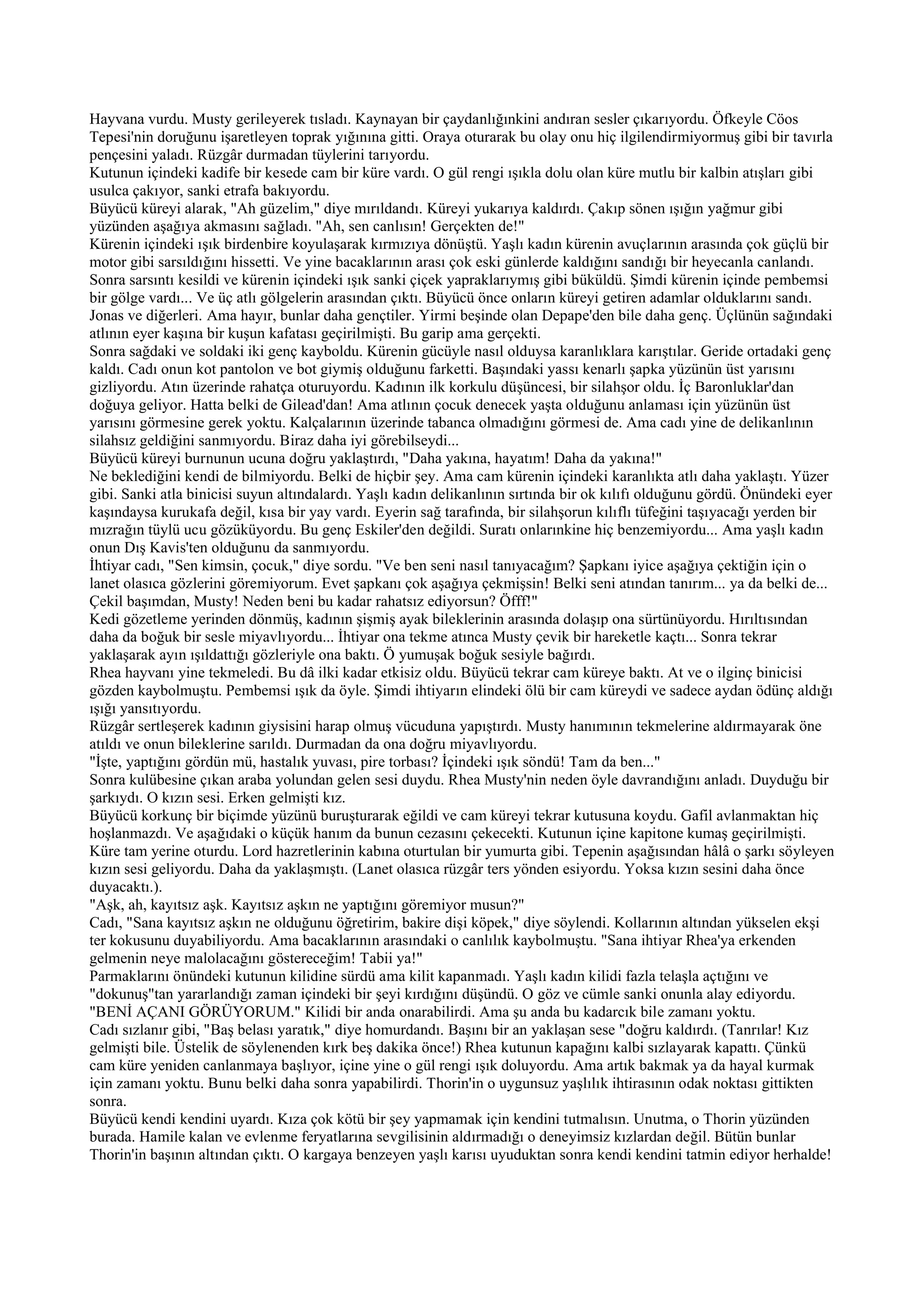 Hayvana vurdu. Musty gerileyerek tısladı. Kaynayan bir çaydanlığınkini andıran sesler çıkarıyordu. Öfkeyle Cöos
Tepesi'nin doruğunu işaretleyen toprak yığınına gitti. Oraya oturarak bu olay onu hiç ilgilendirmiyormuş gibi bir tavırla
pençesini yaladı. Rüzgâr durmadan tüylerini tarıyordu.
Kutunun içindeki kadife bir kesede cam bir küre vardı. O gül rengi ışıkla dolu olan küre mutlu bir kalbin atışları gibi
usulca çakıyor, sanki etrafa bakıyordu.
Büyücü küreyi alarak, "Ah güzelim," diye mırıldandı. Küreyi yukarıya kaldırdı. Çakıp sönen ışığın yağmur gibi
yüzünden aşağıya akmasını sağladı. "Ah, sen canlısın! Gerçekten de!"
Kürenin içindeki ışık birdenbire koyulaşarak kırmızıya dönüştü. Yaşlı kadın kürenin avuçlarının arasında çok güçlü bir
motor gibi sarsıldığını hissetti. Ve yine bacaklarının arası çok eski günlerde kaldığını sandığı bir heyecanla canlandı.
Sonra sarsıntı kesildi ve kürenin içindeki ışık sanki çiçek yapraklarıymış gibi büküldü. Şimdi kürenin içinde pembemsi
bir gölge vardı... Ve üç atlı gölgelerin arasından çıktı. Büyücü önce onların küreyi getiren adamlar olduklarını sandı.
Jonas ve diğerleri. Ama hayır, bunlar daha gençtiler. Yirmi beşinde olan Depape'den bile daha genç. Üçlünün sağındaki
atlının eyer kaşına bir kuşun kafatası geçirilmişti. Bu garip ama gerçekti.
Sonra sağdaki ve soldaki iki genç kayboldu. Kürenin gücüyle nasıl olduysa karanlıklara karıştılar. Geride ortadaki genç
kaldı. Cadı onun kot pantolon ve bot giymiş olduğunu farketti. Başındaki yassı kenarlı şapka yüzünün üst yarısını
gizliyordu. Atın üzerinde rahatça oturuyordu. Kadının ilk korkulu düşüncesi, bir silahşor oldu. İç Baronluklar'dan
doğuya geliyor. Hatta belki de Gilead'dan! Ama atlının çocuk denecek yaşta olduğunu anlaması için yüzünün üst
yarısını görmesine gerek yoktu. Kalçalarının üzerinde tabanca olmadığını görmesi de. Ama cadı yine de delikanlının
silahsız geldiğini sanmıyordu. Biraz daha iyi görebilseydi...
Büyücü küreyi burnunun ucuna doğru yaklaştırdı, "Daha yakına, hayatım! Daha da yakına!"
Ne beklediğini kendi de bilmiyordu. Belki de hiçbir şey. Ama cam kürenin içindeki karanlıkta atlı daha yaklaştı. Yüzer
gibi. Sanki atla binicisi suyun altındalardı. Yaşlı kadın delikanlının sırtında bir ok kılıfı olduğunu gördü. Önündeki eyer
kaşındaysa kurukafa değil, kısa bir yay vardı. Eyerin sağ tarafında, bir silahşorun kılıflı tüfeğini taşıyacağı yerden bir
mızrağın tüylü ucu gözüküyordu. Bu genç Eskiler'den değildi. Suratı onlarınkine hiç benzemiyordu... Ama yaşlı kadın
onun Dış Kavis'ten olduğunu da sanmıyordu.
İhtiyar cadı, "Sen kimsin, çocuk," diye sordu. "Ve ben seni nasıl tanıyacağım? Şapkanı iyice aşağıya çektiğin için o
lanet olasıca gözlerini göremiyorum. Evet şapkanı çok aşağıya çekmişsin! Belki seni atından tanırım... ya da belki de...
Çekil başımdan, Musty! Neden beni bu kadar rahatsız ediyorsun? Öfff!"
Kedi gözetleme yerinden dönmüş, kadının şişmiş ayak bileklerinin arasında dolaşıp ona sürtünüyordu. Hırıltısından
daha da boğuk bir sesle miyavlıyordu... İhtiyar ona tekme atınca Musty çevik bir hareketle kaçtı... Sonra tekrar
yaklaşarak ayın ışıldattığı gözleriyle ona baktı. Ö yumuşak boğuk sesiyle bağırdı.
Rhea hayvanı yine tekmeledi. Bu dâ ilki kadar etkisiz oldu. Büyücü tekrar cam küreye baktı. At ve o ilginç binicisi
gözden kaybolmuştu. Pembemsi ışık da öyle. Şimdi ihtiyarın elindeki ölü bir cam küreydi ve sadece aydan ödünç aldığı
ışığı yansıtıyordu.
Rüzgâr sertleşerek kadının giysisini harap olmuş vücuduna yapıştırdı. Musty hanımının tekmelerine aldırmayarak öne
atıldı ve onun bileklerine sarıldı. Durmadan da ona doğru miyavlıyordu.
"İşte, yaptığını gördün mü, hastalık yuvası, pire torbası? İçindeki ışık söndü! Tam da ben..."
Sonra kulübesine çıkan araba yolundan gelen sesi duydu. Rhea Musty'nin neden öyle davrandığını anladı. Duyduğu bir
şarkıydı. O kızın sesi. Erken gelmişti kız.
Büyücü korkunç bir biçimde yüzünü buruşturarak eğildi ve cam küreyi tekrar kutusuna koydu. Gafil avlanmaktan hiç
hoşlanmazdı. Ve aşağıdaki o küçük hanım da bunun cezasını çekecekti. Kutunun içine kapitone kumaş geçirilmişti.
Küre tam yerine oturdu. Lord hazretlerinin kabına oturtulan bir yumurta gibi. Tepenin aşağısından hâlâ o şarkı söyleyen
kızın sesi geliyordu. Daha da yaklaşmıştı. (Lanet olasıca rüzgâr ters yönden esiyordu. Yoksa kızın sesini daha önce
duyacaktı.).
"Aşk, ah, kayıtsız aşk. Kayıtsız aşkın ne yaptığını göremiyor musun?"
Cadı, "Sana kayıtsız aşkın ne olduğunu öğretirim, bakire dişi köpek," diye söylendi. Kollarının altından yükselen ekşi
ter kokusunu duyabiliyordu. Ama bacaklarının arasındaki o canlılık kaybolmuştu. "Sana ihtiyar Rhea'ya erkenden
gelmenin neye malolacağını göstereceğim! Tabii ya!"
Parmaklarını önündeki kutunun kilidine sürdü ama kilit kapanmadı. Yaşlı kadın kilidi fazla telaşla açtığını ve
"dokunuş"tan yararlandığı zaman içindeki bir şeyi kırdığını düşündü. O göz ve cümle sanki onunla alay ediyordu.
"BENİ AÇANI GÖRÜYORUM." Kilidi bir anda onarabilirdi. Ama şu anda bu kadarcık bile zamanı yoktu.
Cadı sızlanır gibi, "Baş belası yaratık," diye homurdandı. Başını bir an yaklaşan sese "doğru kaldırdı. (Tanrılar! Kız
gelmişti bile. Üstelik de söylenenden kırk beş dakika önce!) Rhea kutunun kapağını kalbi sızlayarak kapattı. Çünkü
cam küre yeniden canlanmaya başlıyor, içine yine o gül rengi ışık doluyordu. Ama artık bakmak ya da hayal kurmak
için zamanı yoktu. Bunu belki daha sonra yapabilirdi. Thorin'in o uygunsuz yaşlılık ihtirasının odak noktası gittikten
sonra.
Büyücü kendi kendini uyardı. Kıza çok kötü bir şey yapmamak için kendini tutmalısın. Unutma, o Thorin yüzünden
burada. Hamile kalan ve evlenme feryatlarına sevgilisinin aldırmadığı o deneyimsiz kızlardan değil. Bütün bunlar
Thorin'in başının altından çıktı. O kargaya benzeyen yaşlı karısı uyuduktan sonra kendi kendini tatmin ediyor herhalde!
 