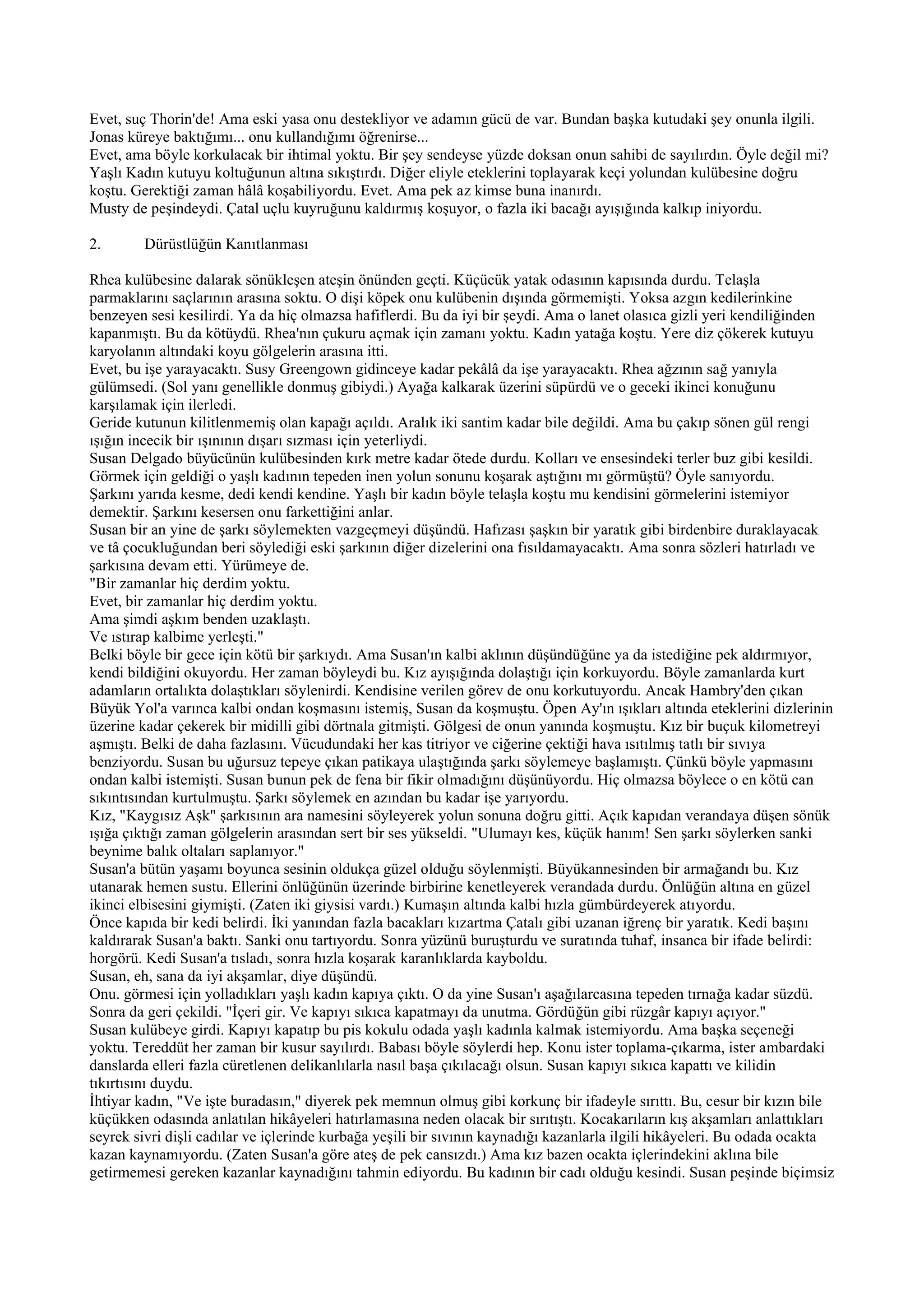Evet, suç Thorin'de! Ama eski yasa onu destekliyor ve adamın gücü de var. Bundan başka kutudaki şey onunla ilgili.
Jonas küreye baktığımı... onu kullandığımı öğrenirse...
Evet, ama böyle korkulacak bir ihtimal yoktu. Bir şey sendeyse yüzde doksan onun sahibi de sayılırdın. Öyle değil mi?
Yaşlı Kadın kutuyu koltuğunun altına sıkıştırdı. Diğer eliyle eteklerini toplayarak keçi yolundan kulübesine doğru
koştu. Gerektiği zaman hâlâ koşabiliyordu. Evet. Ama pek az kimse buna inanırdı.
Musty de peşindeydi. Çatal uçlu kuyruğunu kaldırmış koşuyor, o fazla iki bacağı ayışığında kalkıp iniyordu.

2.       Dürüstlüğün Kanıtlanması

Rhea kulübesine dalarak sönükleşen ateşin önünden geçti. Küçücük yatak odasının kapısında durdu. Telaşla
parmaklarını saçlarının arasına soktu. O dişi köpek onu kulübenin dışında görmemişti. Yoksa azgın kedilerinkine
benzeyen sesi kesilirdi. Ya da hiç olmazsa hafiflerdi. Bu da iyi bir şeydi. Ama o lanet olasıca gizli yeri kendiliğinden
kapanmıştı. Bu da kötüydü. Rhea'nın çukuru açmak için zamanı yoktu. Kadın yatağa koştu. Yere diz çökerek kutuyu
karyolanın altındaki koyu gölgelerin arasına itti.
Evet, bu işe yarayacaktı. Susy Greengown gidinceye kadar pekâlâ da işe yarayacaktı. Rhea ağzının sağ yanıyla
gülümsedi. (Sol yanı genellikle donmuş gibiydi.) Ayağa kalkarak üzerini süpürdü ve o geceki ikinci konuğunu
karşılamak için ilerledi.
Geride kutunun kilitlenmemiş olan kapağı açıldı. Aralık iki santim kadar bile değildi. Ama bu çakıp sönen gül rengi
ışığın incecik bir ışınının dışarı sızması için yeterliydi.
Susan Delgado büyücünün kulübesinden kırk metre kadar ötede durdu. Kolları ve ensesindeki terler buz gibi kesildi.
Görmek için geldiği o yaşlı kadının tepeden inen yolun sonunu koşarak aştığını mı görmüştü? Öyle sanıyordu.
Şarkını yarıda kesme, dedi kendi kendine. Yaşlı bir kadın böyle telaşla koştu mu kendisini görmelerini istemiyor
demektir. Şarkını kesersen onu farkettiğini anlar.
Susan bir an yine de şarkı söylemekten vazgeçmeyi düşündü. Hafızası şaşkın bir yaratık gibi birdenbire duraklayacak
ve tâ çocukluğundan beri söylediği eski şarkının diğer dizelerini ona fısıldamayacaktı. Ama sonra sözleri hatırladı ve
şarkısına devam etti. Yürümeye de.
"Bir zamanlar hiç derdim yoktu.
Evet, bir zamanlar hiç derdim yoktu.
Ama şimdi aşkım benden uzaklaştı.
Ve ıstırap kalbime yerleşti."
Belki böyle bir gece için kötü bir şarkıydı. Ama Susan'ın kalbi aklının düşündüğüne ya da istediğine pek aldırmıyor,
kendi bildiğini okuyordu. Her zaman böyleydi bu. Kız ayışığında dolaştığı için korkuyordu. Böyle zamanlarda kurt
adamların ortalıkta dolaştıkları söylenirdi. Kendisine verilen görev de onu korkutuyordu. Ancak Hambry'den çıkan
Büyük Yol'a varınca kalbi ondan koşmasını istemiş, Susan da koşmuştu. Öpen Ay'ın ışıkları altında eteklerini dizlerinin
üzerine kadar çekerek bir midilli gibi dörtnala gitmişti. Gölgesi de onun yanında koşmuştu. Kız bir buçuk kilometreyi
aşmıştı. Belki de daha fazlasını. Vücudundaki her kas titriyor ve ciğerine çektiği hava ısıtılmış tatlı bir sıvıya
benziyordu. Susan bu uğursuz tepeye çıkan patikaya ulaştığında şarkı söylemeye başlamıştı. Çünkü böyle yapmasını
ondan kalbi istemişti. Susan bunun pek de fena bir fikir olmadığını düşünüyordu. Hiç olmazsa böylece o en kötü can
sıkıntısından kurtulmuştu. Şarkı söylemek en azından bu kadar işe yarıyordu.
Kız, "Kaygısız Aşk" şarkısının ara namesini söyleyerek yolun sonuna doğru gitti. Açık kapıdan verandaya düşen sönük
ışığa çıktığı zaman gölgelerin arasından sert bir ses yükseldi. "Ulumayı kes, küçük hanım! Sen şarkı söylerken sanki
beynime balık oltaları saplanıyor."
Susan'a bütün yaşamı boyunca sesinin oldukça güzel olduğu söylenmişti. Büyükannesinden bir armağandı bu. Kız
utanarak hemen sustu. Ellerini önlüğünün üzerinde birbirine kenetleyerek verandada durdu. Önlüğün altına en güzel
ikinci elbisesini giymişti. (Zaten iki giysisi vardı.) Kumaşın altında kalbi hızla gümbürdeyerek atıyordu.
Önce kapıda bir kedi belirdi. İki yanından fazla bacakları kızartma Çatalı gibi uzanan iğrenç bir yaratık. Kedi başını
kaldırarak Susan'a baktı. Sanki onu tartıyordu. Sonra yüzünü buruşturdu ve suratında tuhaf, insanca bir ifade belirdi:
horgörü. Kedi Susan'a tısladı, sonra hızla koşarak karanlıklarda kayboldu.
Susan, eh, sana da iyi akşamlar, diye düşündü.
Onu. görmesi için yolladıkları yaşlı kadın kapıya çıktı. O da yine Susan'ı aşağılarcasına tepeden tırnağa kadar süzdü.
Sonra da geri çekildi. "İçeri gir. Ve kapıyı sıkıca kapatmayı da unutma. Gördüğün gibi rüzgâr kapıyı açıyor."
Susan kulübeye girdi. Kapıyı kapatıp bu pis kokulu odada yaşlı kadınla kalmak istemiyordu. Ama başka seçeneği
yoktu. Tereddüt her zaman bir kusur sayılırdı. Babası böyle söylerdi hep. Konu ister toplama-çıkarma, ister ambardaki
danslarda elleri fazla cüretlenen delikanlılarla nasıl başa çıkılacağı olsun. Susan kapıyı sıkıca kapattı ve kilidin
tıkırtısını duydu.
İhtiyar kadın, "Ve işte buradasın," diyerek pek memnun olmuş gibi korkunç bir ifadeyle sırıttı. Bu, cesur bir kızın bile
küçükken odasında anlatılan hikâyeleri hatırlamasına neden olacak bir sırıtıştı. Kocakarıların kış akşamları anlattıkları
seyrek sivri dişli cadılar ve içlerinde kurbağa yeşili bir sıvının kaynadığı kazanlarla ilgili hikâyeleri. Bu odada ocakta
kazan kaynamıyordu. (Zaten Susan'a göre ateş de pek cansızdı.) Ama kız bazen ocakta içlerindekini aklına bile
getirmemesi gereken kazanlar kaynadığını tahmin ediyordu. Bu kadının bir cadı olduğu kesindi. Susan peşinde biçimsiz
 