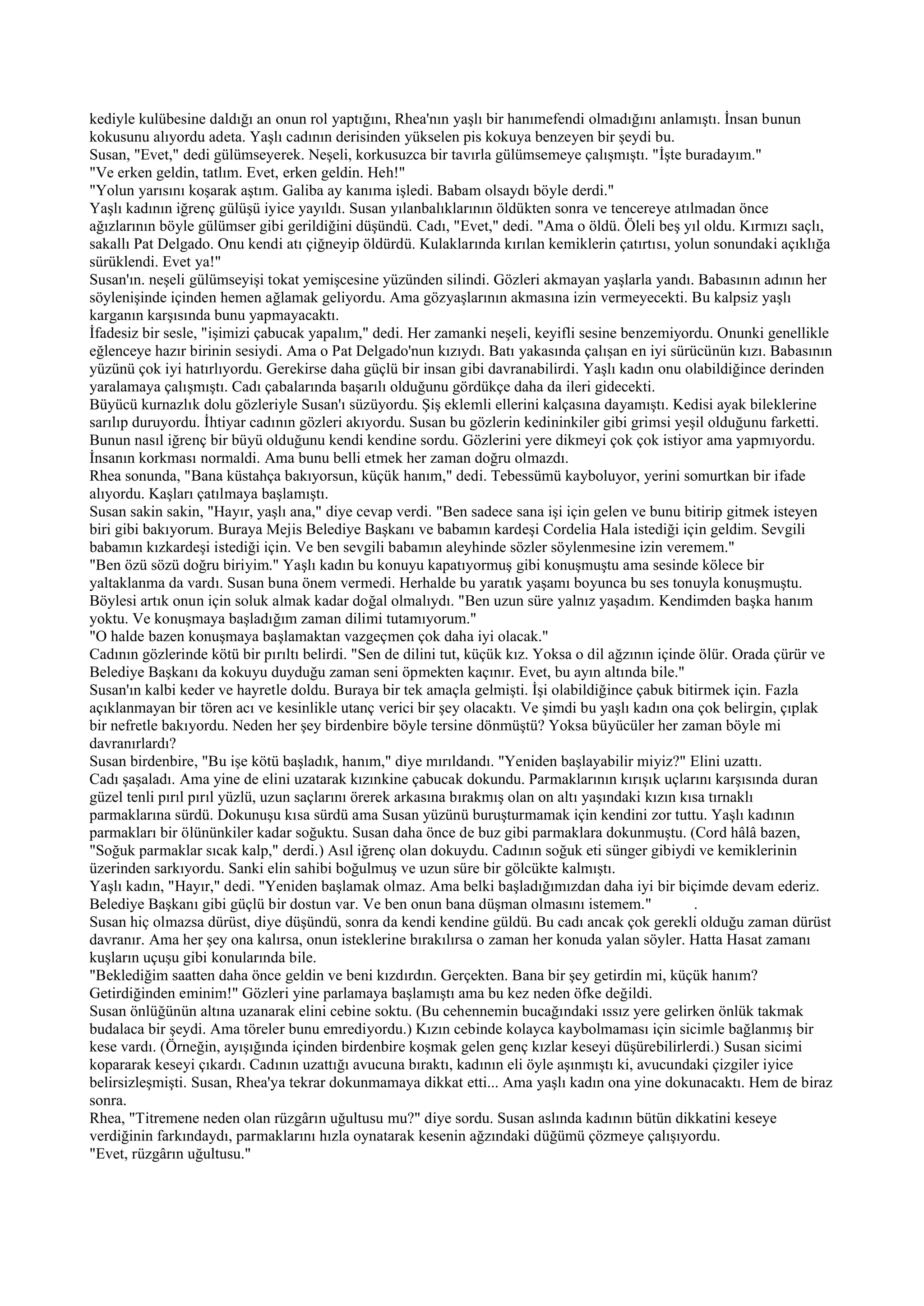 kediyle kulübesine daldığı an onun rol yaptığını, Rhea'nın yaşlı bir hanımefendi olmadığını anlamıştı. İnsan bunun
kokusunu alıyordu adeta. Yaşlı cadının derisinden yükselen pis kokuya benzeyen bir şeydi bu.
Susan, "Evet," dedi gülümseyerek. Neşeli, korkusuzca bir tavırla gülümsemeye çalışmıştı. "İşte buradayım."
"Ve erken geldin, tatlım. Evet, erken geldin. Heh!"
"Yolun yarısını koşarak aştım. Galiba ay kanıma işledi. Babam olsaydı böyle derdi."
Yaşlı kadının iğrenç gülüşü iyice yayıldı. Susan yılanbalıklarının öldükten sonra ve tencereye atılmadan önce
ağızlarının böyle gülümser gibi gerildiğini düşündü. Cadı, "Evet," dedi. "Ama o öldü. Öleli beş yıl oldu. Kırmızı saçlı,
sakallı Pat Delgado. Onu kendi atı çiğneyip öldürdü. Kulaklarında kırılan kemiklerin çatırtısı, yolun sonundaki açıklığa
sürüklendi. Evet ya!"
Susan'ın. neşeli gülümseyişi tokat yemişcesine yüzünden silindi. Gözleri akmayan yaşlarla yandı. Babasının adının her
söylenişinde içinden hemen ağlamak geliyordu. Ama gözyaşlarının akmasına izin vermeyecekti. Bu kalpsiz yaşlı
karganın karşısında bunu yapmayacaktı.
İfadesiz bir sesle, "işimizi çabucak yapalım," dedi. Her zamanki neşeli, keyifli sesine benzemiyordu. Onunki genellikle
eğlenceye hazır birinin sesiydi. Ama o Pat Delgado'nun kızıydı. Batı yakasında çalışan en iyi sürücünün kızı. Babasının
yüzünü çok iyi hatırlıyordu. Gerekirse daha güçlü bir insan gibi davranabilirdi. Yaşlı kadın onu olabildiğince derinden
yaralamaya çalışmıştı. Cadı çabalarında başarılı olduğunu gördükçe daha da ileri gidecekti.
Büyücü kurnazlık dolu gözleriyle Susan'ı süzüyordu. Şiş eklemli ellerini kalçasına dayamıştı. Kedisi ayak bileklerine
sarılıp duruyordu. İhtiyar cadının gözleri akıyordu. Susan bu gözlerin kedininkiler gibi grimsi yeşil olduğunu farketti.
Bunun nasıl iğrenç bir büyü olduğunu kendi kendine sordu. Gözlerini yere dikmeyi çok çok istiyor ama yapmıyordu.
İnsanın korkması normaldi. Ama bunu belli etmek her zaman doğru olmazdı.
Rhea sonunda, "Bana küstahça bakıyorsun, küçük hanım," dedi. Tebessümü kayboluyor, yerini somurtkan bir ifade
alıyordu. Kaşları çatılmaya başlamıştı.
Susan sakin sakin, "Hayır, yaşlı ana," diye cevap verdi. "Ben sadece sana işi için gelen ve bunu bitirip gitmek isteyen
biri gibi bakıyorum. Buraya Mejis Belediye Başkanı ve babamın kardeşi Cordelia Hala istediği için geldim. Sevgili
babamın kızkardeşi istediği için. Ve ben sevgili babamın aleyhinde sözler söylenmesine izin veremem."
"Ben özü sözü doğru biriyim." Yaşlı kadın bu konuyu kapatıyormuş gibi konuşmuştu ama sesinde kölece bir
yaltaklanma da vardı. Susan buna önem vermedi. Herhalde bu yaratık yaşamı boyunca bu ses tonuyla konuşmuştu.
Böylesi artık onun için soluk almak kadar doğal olmalıydı. "Ben uzun süre yalnız yaşadım. Kendimden başka hanım
yoktu. Ve konuşmaya başladığım zaman dilimi tutamıyorum."
"O halde bazen konuşmaya başlamaktan vazgeçmen çok daha iyi olacak."
Cadının gözlerinde kötü bir pırıltı belirdi. "Sen de dilini tut, küçük kız. Yoksa o dil ağzının içinde ölür. Orada çürür ve
Belediye Başkanı da kokuyu duyduğu zaman seni öpmekten kaçınır. Evet, bu ayın altında bile."
Susan'ın kalbi keder ve hayretle doldu. Buraya bir tek amaçla gelmişti. İşi olabildiğince çabuk bitirmek için. Fazla
açıklanmayan bir tören acı ve kesinlikle utanç verici bir şey olacaktı. Ve şimdi bu yaşlı kadın ona çok belirgin, çıplak
bir nefretle bakıyordu. Neden her şey birdenbire böyle tersine dönmüştü? Yoksa büyücüler her zaman böyle mi
davranırlardı?
Susan birdenbire, "Bu işe kötü başladık, hanım," diye mırıldandı. "Yeniden başlayabilir miyiz?" Elini uzattı.
Cadı şaşaladı. Ama yine de elini uzatarak kızınkine çabucak dokundu. Parmaklarının kırışık uçlarını karşısında duran
güzel tenli pırıl pırıl yüzlü, uzun saçlarını örerek arkasına bırakmış olan on altı yaşındaki kızın kısa tırnaklı
parmaklarına sürdü. Dokunuşu kısa sürdü ama Susan yüzünü buruşturmamak için kendini zor tuttu. Yaşlı kadının
parmakları bir ölününkiler kadar soğuktu. Susan daha önce de buz gibi parmaklara dokunmuştu. (Cord hâlâ bazen,
"Soğuk parmaklar sıcak kalp," derdi.) Asıl iğrenç olan dokuydu. Cadının soğuk eti sünger gibiydi ve kemiklerinin
üzerinden sarkıyordu. Sanki elin sahibi boğulmuş ve uzun süre bir gölcükte kalmıştı.
Yaşlı kadın, "Hayır," dedi. "Yeniden başlamak olmaz. Ama belki başladığımızdan daha iyi bir biçimde devam ederiz.
Belediye Başkanı gibi güçlü bir dostun var. Ve ben onun bana düşman olmasını istemem."                .
Susan hiç olmazsa dürüst, diye düşündü, sonra da kendi kendine güldü. Bu cadı ancak çok gerekli olduğu zaman dürüst
davranır. Ama her şey ona kalırsa, onun isteklerine bırakılırsa o zaman her konuda yalan söyler. Hatta Hasat zamanı
kuşların uçuşu gibi konularında bile.
"Beklediğim saatten daha önce geldin ve beni kızdırdın. Gerçekten. Bana bir şey getirdin mi, küçük hanım?
Getirdiğinden eminim!" Gözleri yine parlamaya başlamıştı ama bu kez neden öfke değildi.
Susan önlüğünün altına uzanarak elini cebine soktu. (Bu cehennemin bucağındaki ıssız yere gelirken önlük takmak
budalaca bir şeydi. Ama töreler bunu emrediyordu.) Kızın cebinde kolayca kaybolmaması için sicimle bağlanmış bir
kese vardı. (Örneğin, ayışığında içinden birdenbire koşmak gelen genç kızlar keseyi düşürebilirlerdi.) Susan sicimi
kopararak keseyi çıkardı. Cadının uzattığı avucuna bıraktı, kadının eli öyle aşınmıştı ki, avucundaki çizgiler iyice
belirsizleşmişti. Susan, Rhea'ya tekrar dokunmamaya dikkat etti... Ama yaşlı kadın ona yine dokunacaktı. Hem de biraz
sonra.
Rhea, "Titremene neden olan rüzgârın uğultusu mu?" diye sordu. Susan aslında kadının bütün dikkatini keseye
verdiğinin farkındaydı, parmaklarını hızla oynatarak kesenin ağzındaki düğümü çözmeye çalışıyordu.
"Evet, rüzgârın uğultusu."
 