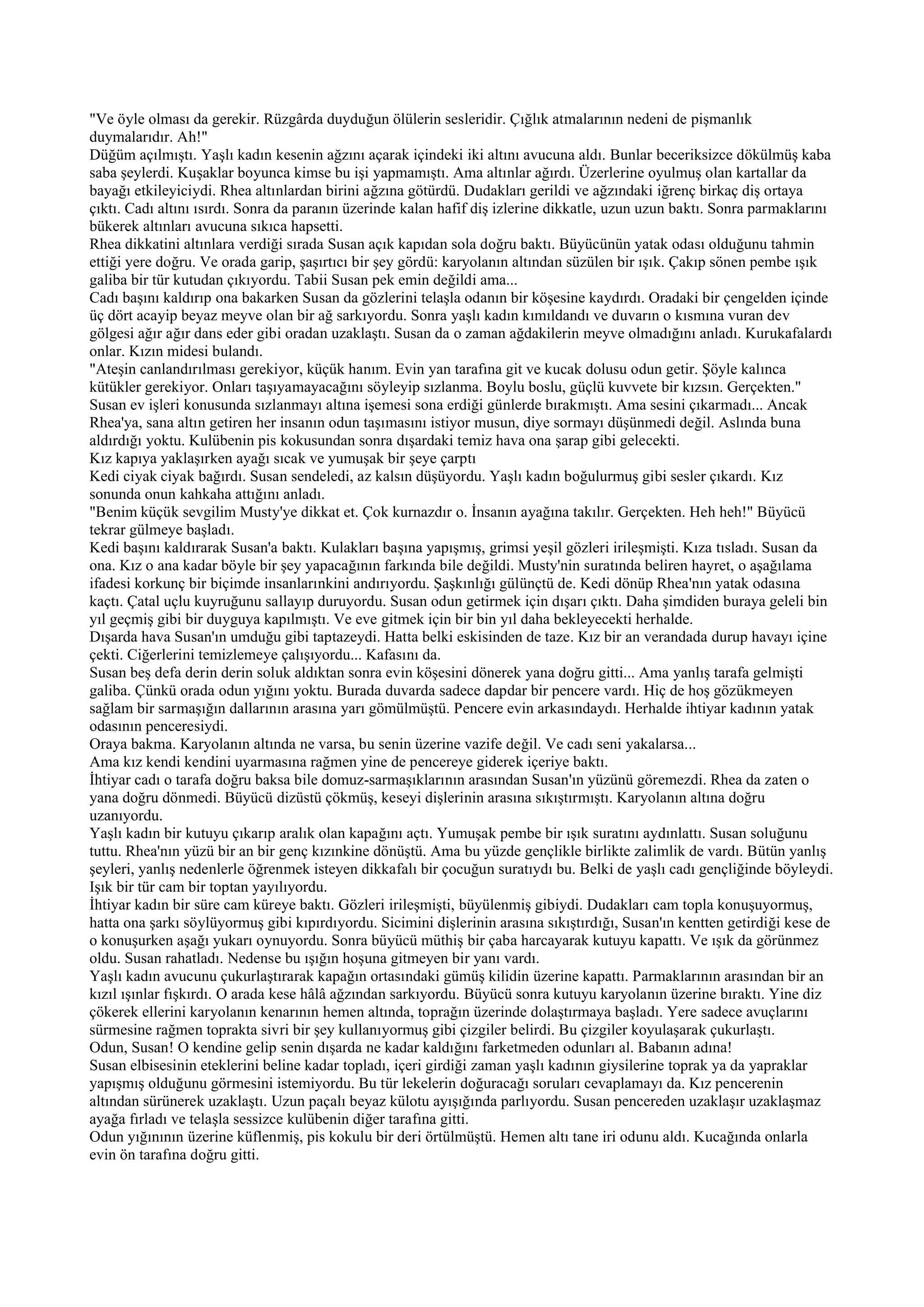 "Ve öyle olması da gerekir. Rüzgârda duyduğun ölülerin sesleridir. Çığlık atmalarının nedeni de pişmanlık
duymalarıdır. Ah!"
Düğüm açılmıştı. Yaşlı kadın kesenin ağzını açarak içindeki iki altını avucuna aldı. Bunlar beceriksizce dökülmüş kaba
saba şeylerdi. Kuşaklar boyunca kimse bu işi yapmamıştı. Ama altınlar ağırdı. Üzerlerine oyulmuş olan kartallar da
bayağı etkileyiciydi. Rhea altınlardan birini ağzına götürdü. Dudakları gerildi ve ağzındaki iğrenç birkaç diş ortaya
çıktı. Cadı altını ısırdı. Sonra da paranın üzerinde kalan hafif diş izlerine dikkatle, uzun uzun baktı. Sonra parmaklarını
bükerek altınları avucuna sıkıca hapsetti.
Rhea dikkatini altınlara verdiği sırada Susan açık kapıdan sola doğru baktı. Büyücünün yatak odası olduğunu tahmin
ettiği yere doğru. Ve orada garip, şaşırtıcı bir şey gördü: karyolanın altından süzülen bir ışık. Çakıp sönen pembe ışık
galiba bir tür kutudan çıkıyordu. Tabii Susan pek emin değildi ama...
Cadı başını kaldırıp ona bakarken Susan da gözlerini telaşla odanın bir köşesine kaydırdı. Oradaki bir çengelden içinde
üç dört acayip beyaz meyve olan bir ağ sarkıyordu. Sonra yaşlı kadın kımıldandı ve duvarın o kısmına vuran dev
gölgesi ağır ağır dans eder gibi oradan uzaklaştı. Susan da o zaman ağdakilerin meyve olmadığını anladı. Kurukafalardı
onlar. Kızın midesi bulandı.
"Ateşin canlandırılması gerekiyor, küçük hanım. Evin yan tarafına git ve kucak dolusu odun getir. Şöyle kalınca
kütükler gerekiyor. Onları taşıyamayacağını söyleyip sızlanma. Boylu boslu, güçlü kuvvete bir kızsın. Gerçekten."
Susan ev işleri konusunda sızlanmayı altına işemesi sona erdiği günlerde bırakmıştı. Ama sesini çıkarmadı... Ancak
Rhea'ya, sana altın getiren her insanın odun taşımasını istiyor musun, diye sormayı düşünmedi değil. Aslında buna
aldırdığı yoktu. Kulübenin pis kokusundan sonra dışardaki temiz hava ona şarap gibi gelecekti.
Kız kapıya yaklaşırken ayağı sıcak ve yumuşak bir şeye çarptı
Kedi ciyak ciyak bağırdı. Susan sendeledi, az kalsın düşüyordu. Yaşlı kadın boğulurmuş gibi sesler çıkardı. Kız
sonunda onun kahkaha attığını anladı.
"Benim küçük sevgilim Musty'ye dikkat et. Çok kurnazdır o. İnsanın ayağına takılır. Gerçekten. Heh heh!" Büyücü
tekrar gülmeye başladı.
Kedi başını kaldırarak Susan'a baktı. Kulakları başına yapışmış, grimsi yeşil gözleri irileşmişti. Kıza tısladı. Susan da
ona. Kız o ana kadar böyle bir şey yapacağının farkında bile değildi. Musty'nin suratında beliren hayret, o aşağılama
ifadesi korkunç bir biçimde insanlarınkini andırıyordu. Şaşkınlığı gülünçtü de. Kedi dönüp Rhea'nın yatak odasına
kaçtı. Çatal uçlu kuyruğunu sallayıp duruyordu. Susan odun getirmek için dışarı çıktı. Daha şimdiden buraya geleli bin
yıl geçmiş gibi bir duyguya kapılmıştı. Ve eve gitmek için bir bin yıl daha bekleyecekti herhalde.
Dışarda hava Susan'ın umduğu gibi taptazeydi. Hatta belki eskisinden de taze. Kız bir an verandada durup havayı içine
çekti. Ciğerlerini temizlemeye çalışıyordu... Kafasını da.
Susan beş defa derin derin soluk aldıktan sonra evin köşesini dönerek yana doğru gitti... Ama yanlış tarafa gelmişti
galiba. Çünkü orada odun yığını yoktu. Burada duvarda sadece dapdar bir pencere vardı. Hiç de hoş gözükmeyen
sağlam bir sarmaşığın dallarının arasına yarı gömülmüştü. Pencere evin arkasındaydı. Herhalde ihtiyar kadının yatak
odasının penceresiydi.
Oraya bakma. Karyolanın altında ne varsa, bu senin üzerine vazife değil. Ve cadı seni yakalarsa...
Ama kız kendi kendini uyarmasına rağmen yine de pencereye giderek içeriye baktı.
İhtiyar cadı o tarafa doğru baksa bile domuz-sarmaşıklarının arasından Susan'ın yüzünü göremezdi. Rhea da zaten o
yana doğru dönmedi. Büyücü dizüstü çökmüş, keseyi dişlerinin arasına sıkıştırmıştı. Karyolanın altına doğru
uzanıyordu.
Yaşlı kadın bir kutuyu çıkarıp aralık olan kapağını açtı. Yumuşak pembe bir ışık suratını aydınlattı. Susan soluğunu
tuttu. Rhea'nın yüzü bir an bir genç kızınkine dönüştü. Ama bu yüzde gençlikle birlikte zalimlik de vardı. Bütün yanlış
şeyleri, yanlış nedenlerle öğrenmek isteyen dikkafalı bir çocuğun suratıydı bu. Belki de yaşlı cadı gençliğinde böyleydi.
Işık bir tür cam bir toptan yayılıyordu.
İhtiyar kadın bir süre cam küreye baktı. Gözleri irileşmişti, büyülenmiş gibiydi. Dudakları cam topla konuşuyormuş,
hatta ona şarkı söylüyormuş gibi kıpırdıyordu. Sicimini dişlerinin arasına sıkıştırdığı, Susan'ın kentten getirdiği kese de
o konuşurken aşağı yukarı oynuyordu. Sonra büyücü müthiş bir çaba harcayarak kutuyu kapattı. Ve ışık da görünmez
oldu. Susan rahatladı. Nedense bu ışığın hoşuna gitmeyen bir yanı vardı.
Yaşlı kadın avucunu çukurlaştırarak kapağın ortasındaki gümüş kilidin üzerine kapattı. Parmaklarının arasından bir an
kızıl ışınlar fışkırdı. O arada kese hâlâ ağzından sarkıyordu. Büyücü sonra kutuyu karyolanın üzerine bıraktı. Yine diz
çökerek ellerini karyolanın kenarının hemen altında, toprağın üzerinde dolaştırmaya başladı. Yere sadece avuçlarını
sürmesine rağmen toprakta sivri bir şey kullanıyormuş gibi çizgiler belirdi. Bu çizgiler koyulaşarak çukurlaştı.
Odun, Susan! O kendine gelip senin dışarda ne kadar kaldığını farketmeden odunları al. Babanın adına!
Susan elbisesinin eteklerini beline kadar topladı, içeri girdiği zaman yaşlı kadının giysilerine toprak ya da yapraklar
yapışmış olduğunu görmesini istemiyordu. Bu tür lekelerin doğuracağı soruları cevaplamayı da. Kız pencerenin
altından sürünerek uzaklaştı. Uzun paçalı beyaz külotu ayışığında parlıyordu. Susan pencereden uzaklaşır uzaklaşmaz
ayağa fırladı ve telaşla sessizce kulübenin diğer tarafına gitti.
Odun yığınının üzerine küflenmiş, pis kokulu bir deri örtülmüştü. Hemen altı tane iri odunu aldı. Kucağında onlarla
evin ön tarafına doğru gitti.
 