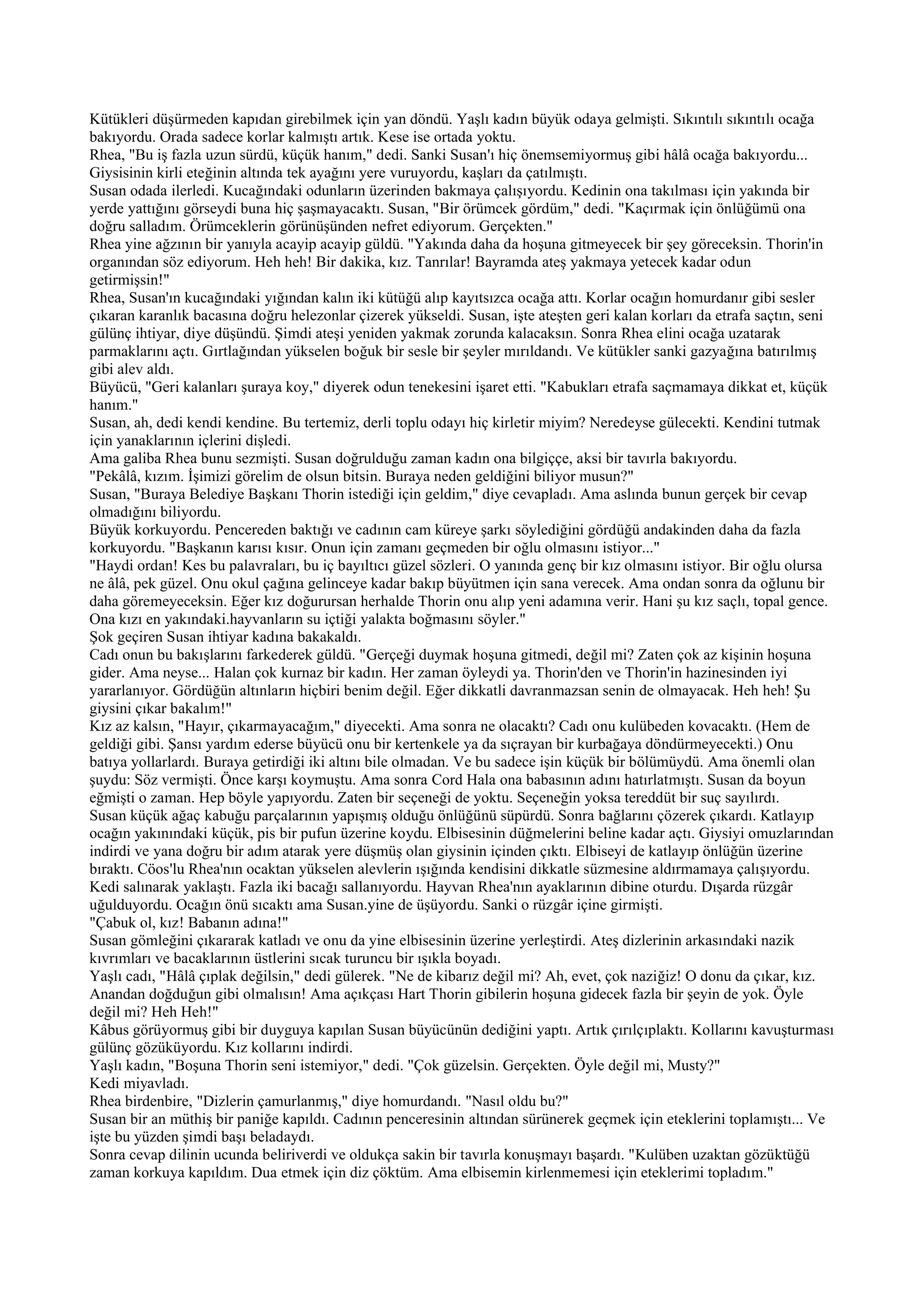 Kütükleri düşürmeden kapıdan girebilmek için yan döndü. Yaşlı kadın büyük odaya gelmişti. Sıkıntılı sıkıntılı ocağa
bakıyordu. Orada sadece korlar kalmıştı artık. Kese ise ortada yoktu.
Rhea, "Bu iş fazla uzun sürdü, küçük hanım," dedi. Sanki Susan'ı hiç önemsemiyormuş gibi hâlâ ocağa bakıyordu...
Giysisinin kirli eteğinin altında tek ayağını yere vuruyordu, kaşları da çatılmıştı.
Susan odada ilerledi. Kucağındaki odunların üzerinden bakmaya çalışıyordu. Kedinin ona takılması için yakında bir
yerde yattığını görseydi buna hiç şaşmayacaktı. Susan, "Bir örümcek gördüm," dedi. "Kaçırmak için önlüğümü ona
doğru salladım. Örümceklerin görünüşünden nefret ediyorum. Gerçekten."
Rhea yine ağzının bir yanıyla acayip acayip güldü. "Yakında daha da hoşuna gitmeyecek bir şey göreceksin. Thorin'in
organından söz ediyorum. Heh heh! Bir dakika, kız. Tanrılar! Bayramda ateş yakmaya yetecek kadar odun
getirmişsin!"
Rhea, Susan'ın kucağındaki yığından kalın iki kütüğü alıp kayıtsızca ocağa attı. Korlar ocağın homurdanır gibi sesler
çıkaran karanlık bacasına doğru helezonlar çizerek yükseldi. Susan, işte ateşten geri kalan korları da etrafa saçtın, seni
gülünç ihtiyar, diye düşündü. Şimdi ateşi yeniden yakmak zorunda kalacaksın. Sonra Rhea elini ocağa uzatarak
parmaklarını açtı. Gırtlağından yükselen boğuk bir sesle bir şeyler mırıldandı. Ve kütükler sanki gazyağına batırılmış
gibi alev aldı.
Büyücü, "Geri kalanları şuraya koy," diyerek odun tenekesini işaret etti. "Kabukları etrafa saçmamaya dikkat et, küçük
hanım."
Susan, ah, dedi kendi kendine. Bu tertemiz, derli toplu odayı hiç kirletir miyim? Neredeyse gülecekti. Kendini tutmak
için yanaklarının içlerini dişledi.
Ama galiba Rhea bunu sezmişti. Susan doğrulduğu zaman kadın ona bilgiççe, aksi bir tavırla bakıyordu.
"Pekâlâ, kızım. İşimizi görelim de olsun bitsin. Buraya neden geldiğini biliyor musun?"
Susan, "Buraya Belediye Başkanı Thorin istediği için geldim," diye cevapladı. Ama aslında bunun gerçek bir cevap
olmadığını biliyordu.
Büyük korkuyordu. Pencereden baktığı ve cadının cam küreye şarkı söylediğini gördüğü andakinden daha da fazla
korkuyordu. "Başkanın karısı kısır. Onun için zamanı geçmeden bir oğlu olmasını istiyor..."
"Haydi ordan! Kes bu palavraları, bu iç bayıltıcı güzel sözleri. O yanında genç bir kız olmasını istiyor. Bir oğlu olursa
ne âlâ, pek güzel. Onu okul çağına gelinceye kadar bakıp büyütmen için sana verecek. Ama ondan sonra da oğlunu bir
daha göremeyeceksin. Eğer kız doğurursan herhalde Thorin onu alıp yeni adamına verir. Hani şu kız saçlı, topal gence.
Ona kızı en yakındaki.hayvanların su içtiği yalakta boğmasını söyler."
Şok geçiren Susan ihtiyar kadına bakakaldı.
Cadı onun bu bakışlarını farkederek güldü. "Gerçeği duymak hoşuna gitmedi, değil mi? Zaten çok az kişinin hoşuna
gider. Ama neyse... Halan çok kurnaz bir kadın. Her zaman öyleydi ya. Thorin'den ve Thorin'in hazinesinden iyi
yararlanıyor. Gördüğün altınların hiçbiri benim değil. Eğer dikkatli davranmazsan senin de olmayacak. Heh heh! Şu
giysini çıkar bakalım!"
Kız az kalsın, "Hayır, çıkarmayacağım," diyecekti. Ama sonra ne olacaktı? Cadı onu kulübeden kovacaktı. (Hem de
geldiği gibi. Şansı yardım ederse büyücü onu bir kertenkele ya da sıçrayan bir kurbağaya döndürmeyecekti.) Onu
batıya yollarlardı. Buraya getirdiği iki altını bile olmadan. Ve bu sadece işin küçük bir bölümüydü. Ama önemli olan
şuydu: Söz vermişti. Önce karşı koymuştu. Ama sonra Cord Hala ona babasının adını hatırlatmıştı. Susan da boyun
eğmişti o zaman. Hep böyle yapıyordu. Zaten bir seçeneği de yoktu. Seçeneğin yoksa tereddüt bir suç sayılırdı.
Susan küçük ağaç kabuğu parçalarının yapışmış olduğu önlüğünü süpürdü. Sonra bağlarını çözerek çıkardı. Katlayıp
ocağın yakınındaki küçük, pis bir pufun üzerine koydu. Elbisesinin düğmelerini beline kadar açtı. Giysiyi omuzlarından
indirdi ve yana doğru bir adım atarak yere düşmüş olan giysinin içinden çıktı. Elbiseyi de katlayıp önlüğün üzerine
bıraktı. Cöos'lu Rhea'nın ocaktan yükselen alevlerin ışığında kendisini dikkatle süzmesine aldırmamaya çalışıyordu.
Kedi salınarak yaklaştı. Fazla iki bacağı sallanıyordu. Hayvan Rhea'nın ayaklarının dibine oturdu. Dışarda rüzgâr
uğulduyordu. Ocağın önü sıcaktı ama Susan.yine de üşüyordu. Sanki o rüzgâr içine girmişti.
"Çabuk ol, kız! Babanın adına!"
Susan gömleğini çıkararak katladı ve onu da yine elbisesinin üzerine yerleştirdi. Ateş dizlerinin arkasındaki nazik
kıvrımları ve bacaklarının üstlerini sıcak turuncu bir ışıkla boyadı.
Yaşlı cadı, "Hâlâ çıplak değilsin," dedi gülerek. "Ne de kibarız değil mi? Ah, evet, çok naziğiz! O donu da çıkar, kız.
Anandan doğduğun gibi olmalısın! Ama açıkçası Hart Thorin gibilerin hoşuna gidecek fazla bir şeyin de yok. Öyle
değil mi? Heh Heh!"
Kâbus görüyormuş gibi bir duyguya kapılan Susan büyücünün dediğini yaptı. Artık çırılçıplaktı. Kollarını kavuşturması
gülünç gözüküyordu. Kız kollarını indirdi.
Yaşlı kadın, "Boşuna Thorin seni istemiyor," dedi. "Çok güzelsin. Gerçekten. Öyle değil mi, Musty?"
Kedi miyavladı.
Rhea birdenbire, "Dizlerin çamurlanmış," diye homurdandı. "Nasıl oldu bu?"
Susan bir an müthiş bir paniğe kapıldı. Cadının penceresinin altından sürünerek geçmek için eteklerini toplamıştı... Ve
işte bu yüzden şimdi başı beladaydı.
Sonra cevap dilinin ucunda beliriverdi ve oldukça sakin bir tavırla konuşmayı başardı. "Kulüben uzaktan gözüktüğü
zaman korkuya kapıldım. Dua etmek için diz çöktüm. Ama elbisemin kirlenmemesi için eteklerimi topladım."
 