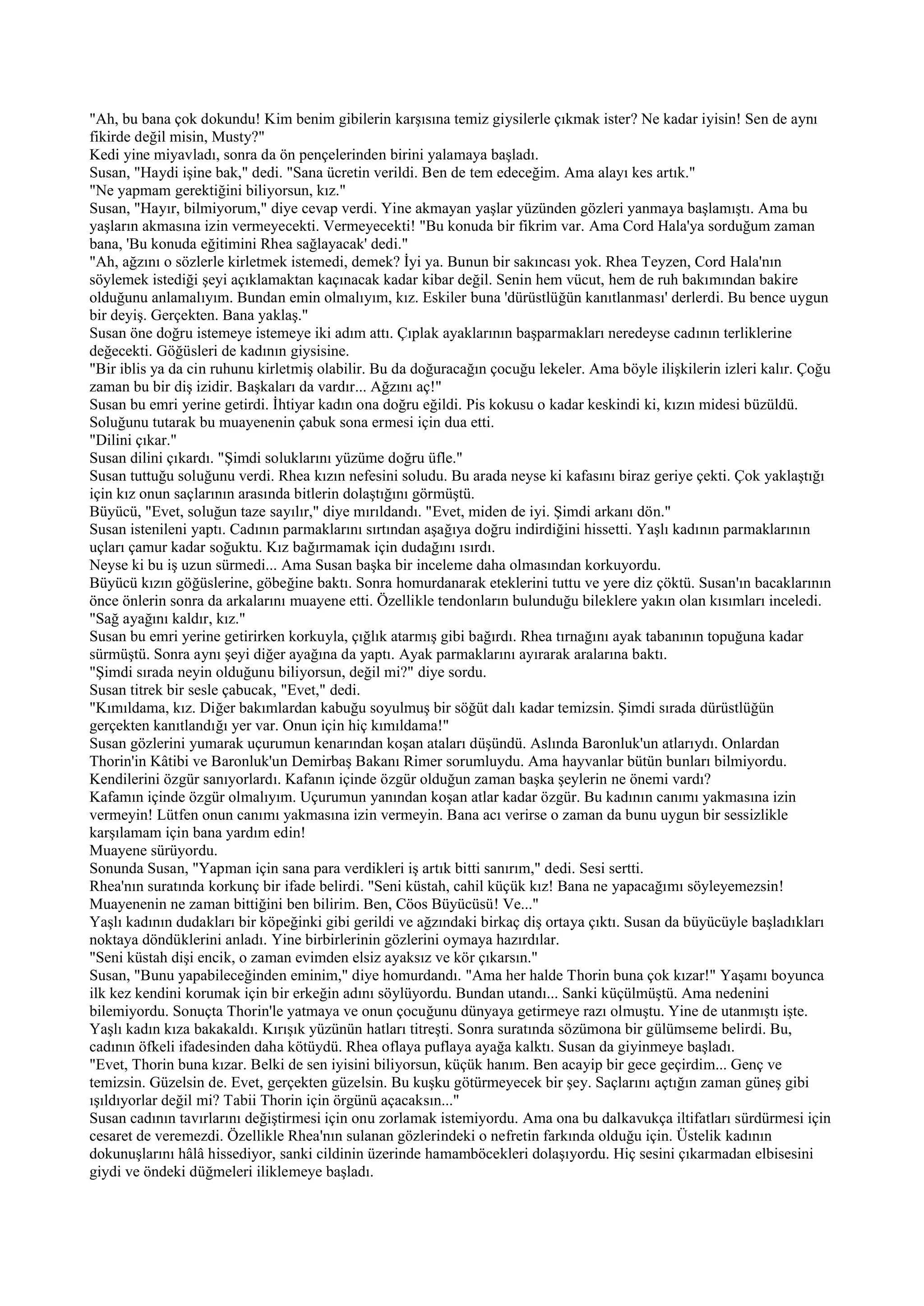 "Ah, bu bana çok dokundu! Kim benim gibilerin karşısına temiz giysilerle çıkmak ister? Ne kadar iyisin! Sen de aynı
fikirde değil misin, Musty?"
Kedi yine miyavladı, sonra da ön pençelerinden birini yalamaya başladı.
Susan, "Haydi işine bak," dedi. "Sana ücretin verildi. Ben de tem edeceğim. Ama alayı kes artık."
"Ne yapmam gerektiğini biliyorsun, kız."
Susan, "Hayır, bilmiyorum," diye cevap verdi. Yine akmayan yaşlar yüzünden gözleri yanmaya başlamıştı. Ama bu
yaşların akmasına izin vermeyecekti. Vermeyecekti! "Bu konuda bir fikrim var. Ama Cord Hala'ya sorduğum zaman
bana, 'Bu konuda eğitimini Rhea sağlayacak' dedi."
"Ah, ağzını o sözlerle kirletmek istemedi, demek? İyi ya. Bunun bir sakıncası yok. Rhea Teyzen, Cord Hala'nın
söylemek istediği şeyi açıklamaktan kaçınacak kadar kibar değil. Senin hem vücut, hem de ruh bakımından bakire
olduğunu anlamalıyım. Bundan emin olmalıyım, kız. Eskiler buna 'dürüstlüğün kanıtlanması' derlerdi. Bu bence uygun
bir deyiş. Gerçekten. Bana yaklaş."
Susan öne doğru istemeye istemeye iki adım attı. Çıplak ayaklarının başparmakları neredeyse cadının terliklerine
değecekti. Göğüsleri de kadının giysisine.
"Bir iblis ya da cin ruhunu kirletmiş olabilir. Bu da doğuracağın çocuğu lekeler. Ama böyle ilişkilerin izleri kalır. Çoğu
zaman bu bir diş izidir. Başkaları da vardır... Ağzını aç!"
Susan bu emri yerine getirdi. İhtiyar kadın ona doğru eğildi. Pis kokusu o kadar keskindi ki, kızın midesi büzüldü.
Soluğunu tutarak bu muayenenin çabuk sona ermesi için dua etti.
"Dilini çıkar."
Susan dilini çıkardı. "Şimdi soluklarını yüzüme doğru üfle."
Susan tuttuğu soluğunu verdi. Rhea kızın nefesini soludu. Bu arada neyse ki kafasını biraz geriye çekti. Çok yaklaştığı
için kız onun saçlarının arasında bitlerin dolaştığını görmüştü.
Büyücü, "Evet, soluğun taze sayılır," diye mırıldandı. "Evet, miden de iyi. Şimdi arkanı dön."
Susan istenileni yaptı. Cadının parmaklarını sırtından aşağıya doğru indirdiğini hissetti. Yaşlı kadının parmaklarının
uçları çamur kadar soğuktu. Kız bağırmamak için dudağını ısırdı.
Neyse ki bu iş uzun sürmedi... Ama Susan başka bir inceleme daha olmasından korkuyordu.
Büyücü kızın göğüslerine, göbeğine baktı. Sonra homurdanarak eteklerini tuttu ve yere diz çöktü. Susan'ın bacaklarının
önce önlerin sonra da arkalarını muayene etti. Özellikle tendonların bulunduğu bileklere yakın olan kısımları inceledi.
"Sağ ayağını kaldır, kız."
Susan bu emri yerine getirirken korkuyla, çığlık atarmış gibi bağırdı. Rhea tırnağını ayak tabanının topuğuna kadar
sürmüştü. Sonra aynı şeyi diğer ayağına da yaptı. Ayak parmaklarını ayırarak aralarına baktı.
"Şimdi sırada neyin olduğunu biliyorsun, değil mi?" diye sordu.
Susan titrek bir sesle çabucak, "Evet," dedi.
"Kımıldama, kız. Diğer bakımlardan kabuğu soyulmuş bir söğüt dalı kadar temizsin. Şimdi sırada dürüstlüğün
gerçekten kanıtlandığı yer var. Onun için hiç kımıldama!"
Susan gözlerini yumarak uçurumun kenarından koşan ataları düşündü. Aslında Baronluk'un atlarıydı. Onlardan
Thorin'in Kâtibi ve Baronluk'un Demirbaş Bakanı Rimer sorumluydu. Ama hayvanlar bütün bunları bilmiyordu.
Kendilerini özgür sanıyorlardı. Kafanın içinde özgür olduğun zaman başka şeylerin ne önemi vardı?
Kafamın içinde özgür olmalıyım. Uçurumun yanından koşan atlar kadar özgür. Bu kadının canımı yakmasına izin
vermeyin! Lütfen onun canımı yakmasına izin vermeyin. Bana acı verirse o zaman da bunu uygun bir sessizlikle
karşılamam için bana yardım edin!
Muayene sürüyordu.
Sonunda Susan, "Yapman için sana para verdikleri iş artık bitti sanırım," dedi. Sesi sertti.
Rhea'nın suratında korkunç bir ifade belirdi. "Seni küstah, cahil küçük kız! Bana ne yapacağımı söyleyemezsin!
Muayenenin ne zaman bittiğini ben bilirim. Ben, Cöos Büyücüsü! Ve..."
Yaşlı kadının dudakları bir köpeğinki gibi gerildi ve ağzındaki birkaç diş ortaya çıktı. Susan da büyücüyle başladıkları
noktaya döndüklerini anladı. Yine birbirlerinin gözlerini oymaya hazırdılar.
"Seni küstah dişi encik, o zaman evimden elsiz ayaksız ve kör çıkarsın."
Susan, "Bunu yapabileceğinden eminim," diye homurdandı. "Ama her halde Thorin buna çok kızar!" Yaşamı boyunca
ilk kez kendini korumak için bir erkeğin adını söylüyordu. Bundan utandı... Sanki küçülmüştü. Ama nedenini
bilemiyordu. Sonuçta Thorin'le yatmaya ve onun çocuğunu dünyaya getirmeye razı olmuştu. Yine de utanmıştı işte.
Yaşlı kadın kıza bakakaldı. Kırışık yüzünün hatları titreşti. Sonra suratında sözümona bir gülümseme belirdi. Bu,
cadının öfkeli ifadesinden daha kötüydü. Rhea oflaya puflaya ayağa kalktı. Susan da giyinmeye başladı.
"Evet, Thorin buna kızar. Belki de sen iyisini biliyorsun, küçük hanım. Ben acayip bir gece geçirdim... Genç ve
temizsin. Güzelsin de. Evet, gerçekten güzelsin. Bu kuşku götürmeyecek bir şey. Saçlarını açtığın zaman güneş gibi
ışıldıyorlar değil mi? Tabii Thorin için örgünü açacaksın..."
Susan cadının tavırlarını değiştirmesi için onu zorlamak istemiyordu. Ama ona bu dalkavukça iltifatları sürdürmesi için
cesaret de veremezdi. Özellikle Rhea'nın sulanan gözlerindeki o nefretin farkında olduğu için. Üstelik kadının
dokunuşlarını hâlâ hissediyor, sanki cildinin üzerinde hamamböcekleri dolaşıyordu. Hiç sesini çıkarmadan elbisesini
giydi ve öndeki düğmeleri iliklemeye başladı.
 