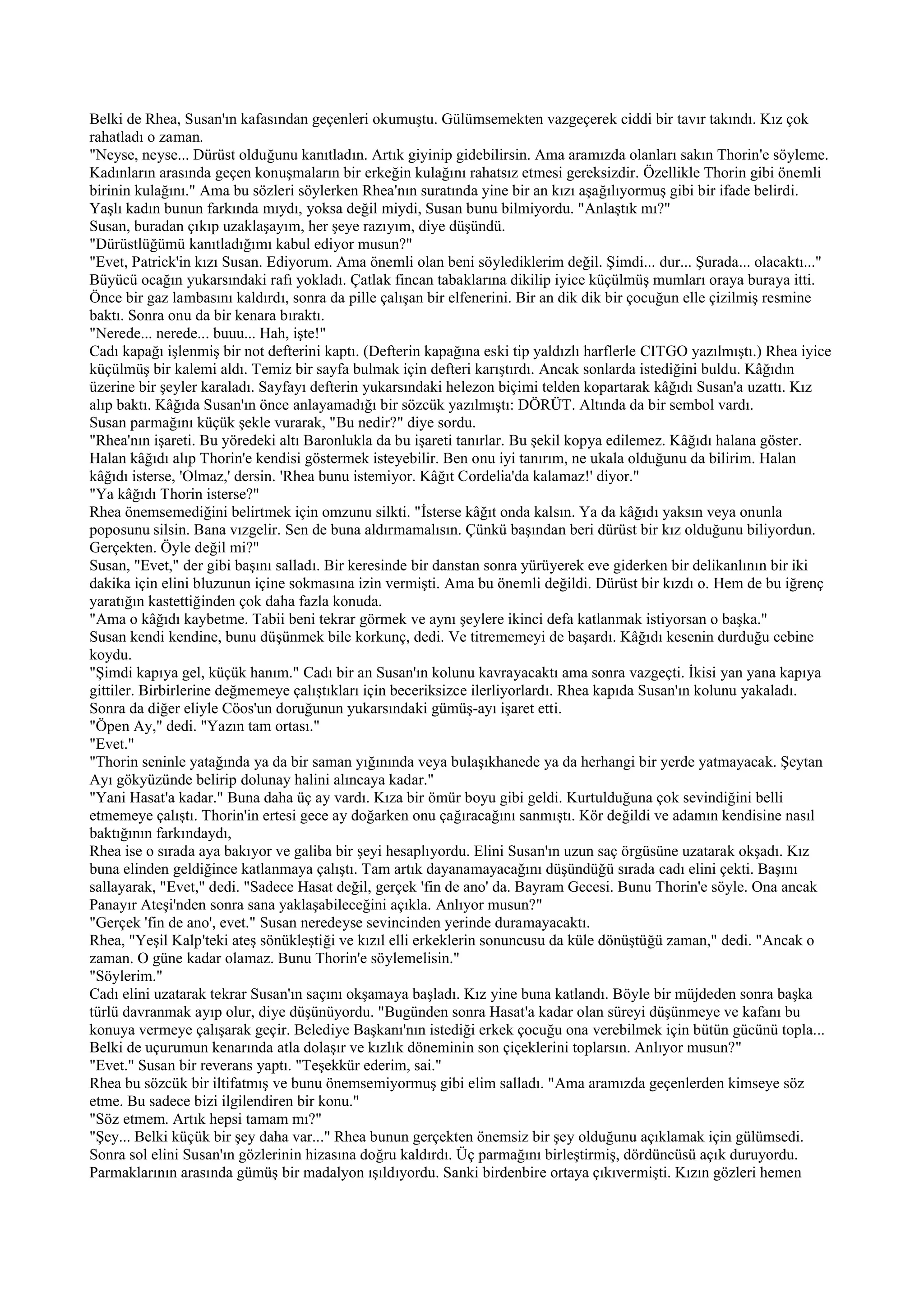 Belki de Rhea, Susan'ın kafasından geçenleri okumuştu. Gülümsemekten vazgeçerek ciddi bir tavır takındı. Kız çok
rahatladı o zaman.
"Neyse, neyse... Dürüst olduğunu kanıtladın. Artık giyinip gidebilirsin. Ama aramızda olanları sakın Thorin'e söyleme.
Kadınların arasında geçen konuşmaların bir erkeğin kulağını rahatsız etmesi gereksizdir. Özellikle Thorin gibi önemli
birinin kulağını." Ama bu sözleri söylerken Rhea'nın suratında yine bir an kızı aşağılıyormuş gibi bir ifade belirdi.
Yaşlı kadın bunun farkında mıydı, yoksa değil miydi, Susan bunu bilmiyordu. "Anlaştık mı?"
Susan, buradan çıkıp uzaklaşayım, her şeye razıyım, diye düşündü.
"Dürüstlüğümü kanıtladığımı kabul ediyor musun?"
"Evet, Patrick'in kızı Susan. Ediyorum. Ama önemli olan beni söylediklerim değil. Şimdi... dur... Şurada... olacaktı..."
Büyücü ocağın yukarsındaki rafı yokladı. Çatlak fincan tabaklarına dikilip iyice küçülmüş mumları oraya buraya itti.
Önce bir gaz lambasını kaldırdı, sonra da pille çalışan bir elfenerini. Bir an dik dik bir çocuğun elle çizilmiş resmine
baktı. Sonra onu da bir kenara bıraktı.
"Nerede... nerede... buuu... Hah, işte!"
Cadı kapağı işlenmiş bir not defterini kaptı. (Defterin kapağına eski tip yaldızlı harflerle CITGO yazılmıştı.) Rhea iyice
küçülmüş bir kalemi aldı. Temiz bir sayfa bulmak için defteri karıştırdı. Ancak sonlarda istediğini buldu. Kâğıdın
üzerine bir şeyler karaladı. Sayfayı defterin yukarsındaki helezon biçimi telden kopartarak kâğıdı Susan'a uzattı. Kız
alıp baktı. Kâğıda Susan'ın önce anlayamadığı bir sözcük yazılmıştı: DÖRÜT. Altında da bir sembol vardı.
Susan parmağını küçük şekle vurarak, "Bu nedir?" diye sordu.
"Rhea'nın işareti. Bu yöredeki altı Baronlukla da bu işareti tanırlar. Bu şekil kopya edilemez. Kâğıdı halana göster.
Halan kâğıdı alıp Thorin'e kendisi göstermek isteyebilir. Ben onu iyi tanırım, ne ukala olduğunu da bilirim. Halan
kâğıdı isterse, 'Olmaz,' dersin. 'Rhea bunu istemiyor. Kâğıt Cordelia'da kalamaz!' diyor."
"Ya kâğıdı Thorin isterse?"
Rhea önemsemediğini belirtmek için omzunu silkti. "İsterse kâğıt onda kalsın. Ya da kâğıdı yaksın veya onunla
poposunu silsin. Bana vızgelir. Sen de buna aldırmamalısın. Çünkü başından beri dürüst bir kız olduğunu biliyordun.
Gerçekten. Öyle değil mi?"
Susan, "Evet," der gibi başını salladı. Bir keresinde bir danstan sonra yürüyerek eve giderken bir delikanlının bir iki
dakika için elini bluzunun içine sokmasına izin vermişti. Ama bu önemli değildi. Dürüst bir kızdı o. Hem de bu iğrenç
yaratığın kastettiğinden çok daha fazla konuda.
"Ama o kâğıdı kaybetme. Tabii beni tekrar görmek ve aynı şeylere ikinci defa katlanmak istiyorsan o başka."
Susan kendi kendine, bunu düşünmek bile korkunç, dedi. Ve titrememeyi de başardı. Kâğıdı kesenin durduğu cebine
koydu.
"Şimdi kapıya gel, küçük hanım." Cadı bir an Susan'ın kolunu kavrayacaktı ama sonra vazgeçti. İkisi yan yana kapıya
gittiler. Birbirlerine değmemeye çalıştıkları için beceriksizce ilerliyorlardı. Rhea kapıda Susan'ın kolunu yakaladı.
Sonra da diğer eliyle Cöos'un doruğunun yukarsındaki gümüş-ayı işaret etti.
"Öpen Ay," dedi. "Yazın tam ortası."
"Evet."
"Thorin seninle yatağında ya da bir saman yığınında veya bulaşıkhanede ya da herhangi bir yerde yatmayacak. Şeytan
Ayı gökyüzünde belirip dolunay halini alıncaya kadar."
"Yani Hasat'a kadar." Buna daha üç ay vardı. Kıza bir ömür boyu gibi geldi. Kurtulduğuna çok sevindiğini belli
etmemeye çalıştı. Thorin'in ertesi gece ay doğarken onu çağıracağını sanmıştı. Kör değildi ve adamın kendisine nasıl
baktığının farkındaydı,
Rhea ise o sırada aya bakıyor ve galiba bir şeyi hesaplıyordu. Elini Susan'ın uzun saç örgüsüne uzatarak okşadı. Kız
buna elinden geldiğince katlanmaya çalıştı. Tam artık dayanamayacağını düşündüğü sırada cadı elini çekti. Başını
sallayarak, "Evet," dedi. "Sadece Hasat değil, gerçek 'fin de ano' da. Bayram Gecesi. Bunu Thorin'e söyle. Ona ancak
Panayır Ateşi'nden sonra sana yaklaşabileceğini açıkla. Anlıyor musun?"
"Gerçek 'fin de ano', evet." Susan neredeyse sevincinden yerinde duramayacaktı.
Rhea, "Yeşil Kalp'teki ateş sönükleştiği ve kızıl elli erkeklerin sonuncusu da küle dönüştüğü zaman," dedi. "Ancak o
zaman. O güne kadar olamaz. Bunu Thorin'e söylemelisin."
"Söylerim."
Cadı elini uzatarak tekrar Susan'ın saçını okşamaya başladı. Kız yine buna katlandı. Böyle bir müjdeden sonra başka
türlü davranmak ayıp olur, diye düşünüyordu. "Bugünden sonra Hasat'a kadar olan süreyi düşünmeye ve kafanı bu
konuya vermeye çalışarak geçir. Belediye Başkanı'nın istediği erkek çocuğu ona verebilmek için bütün gücünü topla...
Belki de uçurumun kenarında atla dolaşır ve kızlık döneminin son çiçeklerini toplarsın. Anlıyor musun?"
"Evet." Susan bir reverans yaptı. "Teşekkür ederim, sai."
Rhea bu sözcük bir iltifatmış ve bunu önemsemiyormuş gibi elim salladı. "Ama aramızda geçenlerden kimseye söz
etme. Bu sadece bizi ilgilendiren bir konu."
"Söz etmem. Artık hepsi tamam mı?"
"Şey... Belki küçük bir şey daha var..." Rhea bunun gerçekten önemsiz bir şey olduğunu açıklamak için gülümsedi.
Sonra sol elini Susan'ın gözlerinin hizasına doğru kaldırdı. Üç parmağını birleştirmiş, dördüncüsü açık duruyordu.
Parmaklarının arasında gümüş bir madalyon ışıldıyordu. Sanki birdenbire ortaya çıkıvermişti. Kızın gözleri hemen
 