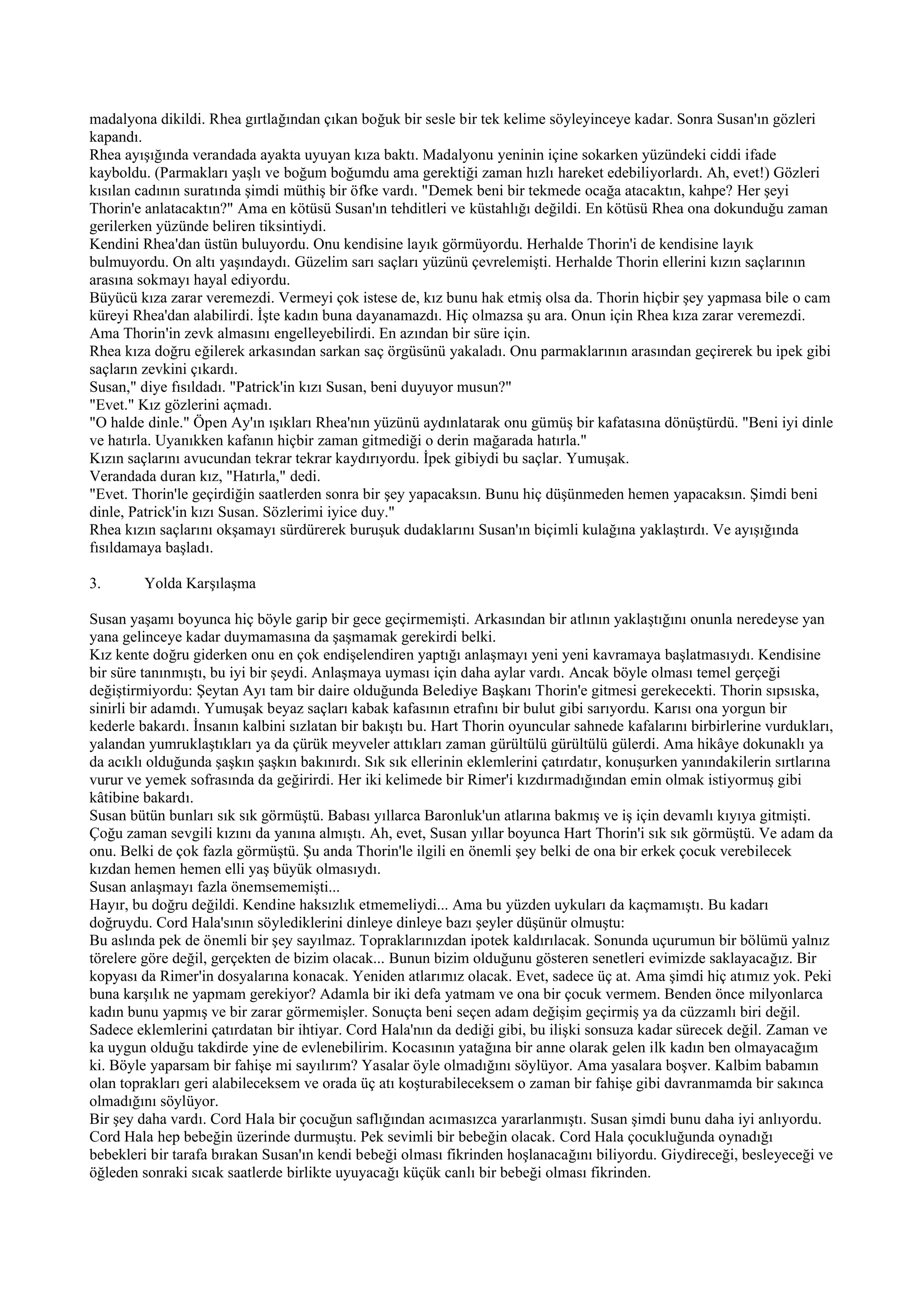 madalyona dikildi. Rhea gırtlağından çıkan boğuk bir sesle bir tek kelime söyleyinceye kadar. Sonra Susan'ın gözleri
kapandı.
Rhea ayışığında verandada ayakta uyuyan kıza baktı. Madalyonu yeninin içine sokarken yüzündeki ciddi ifade
kayboldu. (Parmakları yaşlı ve boğum boğumdu ama gerektiği zaman hızlı hareket edebiliyorlardı. Ah, evet!) Gözleri
kısılan cadının suratında şimdi müthiş bir öfke vardı. "Demek beni bir tekmede ocağa atacaktın, kahpe? Her şeyi
Thorin'e anlatacaktın?" Ama en kötüsü Susan'ın tehditleri ve küstahlığı değildi. En kötüsü Rhea ona dokunduğu zaman
gerilerken yüzünde beliren tiksintiydi.
Kendini Rhea'dan üstün buluyordu. Onu kendisine layık görmüyordu. Herhalde Thorin'i de kendisine layık
bulmuyordu. On altı yaşındaydı. Güzelim sarı saçları yüzünü çevrelemişti. Herhalde Thorin ellerini kızın saçlarının
arasına sokmayı hayal ediyordu.
Büyücü kıza zarar veremezdi. Vermeyi çok istese de, kız bunu hak etmiş olsa da. Thorin hiçbir şey yapmasa bile o cam
küreyi Rhea'dan alabilirdi. İşte kadın buna dayanamazdı. Hiç olmazsa şu ara. Onun için Rhea kıza zarar veremezdi.
Ama Thorin'in zevk almasını engelleyebilirdi. En azından bir süre için.
Rhea kıza doğru eğilerek arkasından sarkan saç örgüsünü yakaladı. Onu parmaklarının arasından geçirerek bu ipek gibi
saçların zevkini çıkardı.
Susan," diye fısıldadı. "Patrick'in kızı Susan, beni duyuyor musun?"
"Evet." Kız gözlerini açmadı.
"O halde dinle." Öpen Ay'ın ışıkları Rhea'nın yüzünü aydınlatarak onu gümüş bir kafatasına dönüştürdü. "Beni iyi dinle
ve hatırla. Uyanıkken kafanın hiçbir zaman gitmediği o derin mağarada hatırla."
Kızın saçlarını avucundan tekrar tekrar kaydırıyordu. İpek gibiydi bu saçlar. Yumuşak.
Verandada duran kız, "Hatırla," dedi.
"Evet. Thorin'le geçirdiğin saatlerden sonra bir şey yapacaksın. Bunu hiç düşünmeden hemen yapacaksın. Şimdi beni
dinle, Patrick'in kızı Susan. Sözlerimi iyice duy."
Rhea kızın saçlarını okşamayı sürdürerek buruşuk dudaklarını Susan'ın biçimli kulağına yaklaştırdı. Ve ayışığında
fısıldamaya başladı.

3.       Yolda Karşılaşma

Susan yaşamı boyunca hiç böyle garip bir gece geçirmemişti. Arkasından bir atlının yaklaştığını onunla neredeyse yan
yana gelinceye kadar duymamasına da şaşmamak gerekirdi belki.
Kız kente doğru giderken onu en çok endişelendiren yaptığı anlaşmayı yeni yeni kavramaya başlatmasıydı. Kendisine
bir süre tanınmıştı, bu iyi bir şeydi. Anlaşmaya uyması için daha aylar vardı. Ancak böyle olması temel gerçeği
değiştirmiyordu: Şeytan Ayı tam bir daire olduğunda Belediye Başkanı Thorin'e gitmesi gerekecekti. Thorin sıpsıska,
sinirli bir adamdı. Yumuşak beyaz saçları kabak kafasının etrafını bir bulut gibi sarıyordu. Karısı ona yorgun bir
kederle bakardı. İnsanın kalbini sızlatan bir bakıştı bu. Hart Thorin oyuncular sahnede kafalarını birbirlerine vurdukları,
yalandan yumruklaştıkları ya da çürük meyveler attıkları zaman gürültülü gürültülü gülerdi. Ama hikâye dokunaklı ya
da acıklı olduğunda şaşkın şaşkın bakınırdı. Sık sık ellerinin eklemlerini çatırdatır, konuşurken yanındakilerin sırtlarına
vurur ve yemek sofrasında da geğirirdi. Her iki kelimede bir Rimer'i kızdırmadığından emin olmak istiyormuş gibi
kâtibine bakardı.
Susan bütün bunları sık sık görmüştü. Babası yıllarca Baronluk'un atlarına bakmış ve iş için devamlı kıyıya gitmişti.
Çoğu zaman sevgili kızını da yanına almıştı. Ah, evet, Susan yıllar boyunca Hart Thorin'i sık sık görmüştü. Ve adam da
onu. Belki de çok fazla görmüştü. Şu anda Thorin'le ilgili en önemli şey belki de ona bir erkek çocuk verebilecek
kızdan hemen hemen elli yaş büyük olmasıydı.
Susan anlaşmayı fazla önemsememişti...
Hayır, bu doğru değildi. Kendine haksızlık etmemeliydi... Ama bu yüzden uykuları da kaçmamıştı. Bu kadarı
doğruydu. Cord Hala'sının söylediklerini dinleye dinleye bazı şeyler düşünür olmuştu:
Bu aslında pek de önemli bir şey sayılmaz. Topraklarınızdan ipotek kaldırılacak. Sonunda uçurumun bir bölümü yalnız
törelere göre değil, gerçekten de bizim olacak... Bunun bizim olduğunu gösteren senetleri evimizde saklayacağız. Bir
kopyası da Rimer'in dosyalarına konacak. Yeniden atlarımız olacak. Evet, sadece üç at. Ama şimdi hiç atımız yok. Peki
buna karşılık ne yapmam gerekiyor? Adamla bir iki defa yatmam ve ona bir çocuk vermem. Benden önce milyonlarca
kadın bunu yapmış ve bir zarar görmemişler. Sonuçta beni seçen adam değişim geçirmiş ya da cüzzamlı biri değil.
Sadece eklemlerini çatırdatan bir ihtiyar. Cord Hala'nın da dediği gibi, bu ilişki sonsuza kadar sürecek değil. Zaman ve
ka uygun olduğu takdirde yine de evlenebilirim. Kocasının yatağına bir anne olarak gelen ilk kadın ben olmayacağım
ki. Böyle yaparsam bir fahişe mi sayılırım? Yasalar öyle olmadığını söylüyor. Ama yasalara boşver. Kalbim babamın
olan toprakları geri alabileceksem ve orada üç atı koşturabileceksem o zaman bir fahişe gibi davranmamda bir sakınca
olmadığını söylüyor.
Bir şey daha vardı. Cord Hala bir çocuğun saflığından acımasızca yararlanmıştı. Susan şimdi bunu daha iyi anlıyordu.
Cord Hala hep bebeğin üzerinde durmuştu. Pek sevimli bir bebeğin olacak. Cord Hala çocukluğunda oynadığı
bebekleri bir tarafa bırakan Susan'ın kendi bebeği olması fikrinden hoşlanacağını biliyordu. Giydireceği, besleyeceği ve
öğleden sonraki sıcak saatlerde birlikte uyuyacağı küçük canlı bir bebeği olması fikrinden.
 
