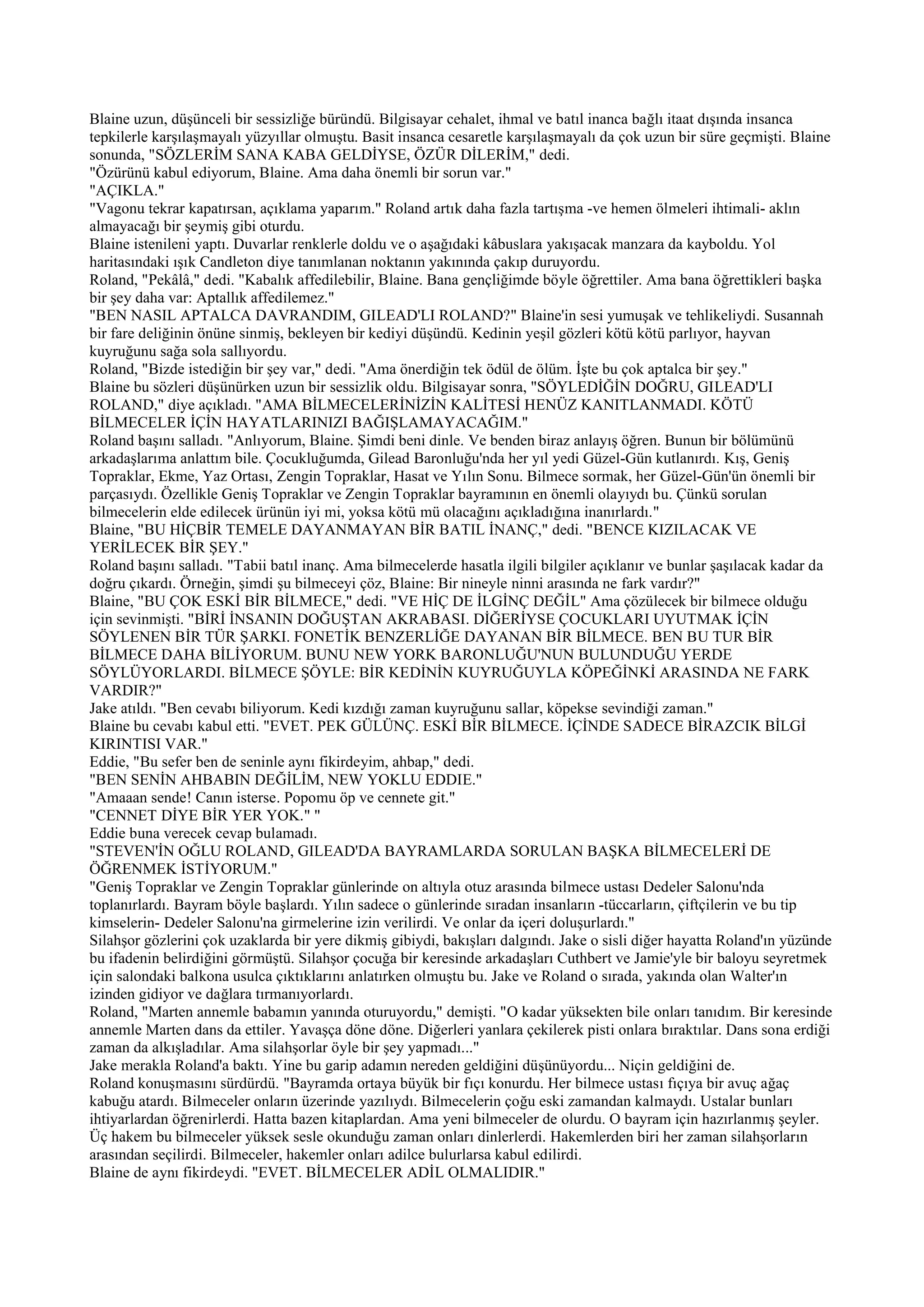 Blaine uzun, düşünceli bir sessizliğe büründü. Bilgisayar cehalet, ihmal ve batıl inanca bağlı itaat dışında insanca
tepkilerle karşılaşmayalı yüzyıllar olmuştu. Basit insanca cesaretle karşılaşmayalı da çok uzun bir süre geçmişti. Blaine
sonunda, "SÖZLERİM SANA KABA GELDİYSE, ÖZÜR DİLERİM," dedi.
"Özürünü kabul ediyorum, Blaine. Ama daha önemli bir sorun var."
"AÇIKLA."
"Vagonu tekrar kapatırsan, açıklama yaparım." Roland artık daha fazla tartışma -ve hemen ölmeleri ihtimali- aklın
almayacağı bir şeymiş gibi oturdu.
Blaine istenileni yaptı. Duvarlar renklerle doldu ve o aşağıdaki kâbuslara yakışacak manzara da kayboldu. Yol
haritasındaki ışık Candleton diye tanımlanan noktanın yakınında çakıp duruyordu.
Roland, "Pekâlâ," dedi. "Kabalık affedilebilir, Blaine. Bana gençliğimde böyle öğrettiler. Ama bana öğrettikleri başka
bir şey daha var: Aptallık affedilemez."
"BEN NASIL APTALCA DAVRANDIM, GILEAD'LI ROLAND?" Blaine'in sesi yumuşak ve tehlikeliydi. Susannah
bir fare deliğinin önüne sinmiş, bekleyen bir kediyi düşündü. Kedinin yeşil gözleri kötü kötü parlıyor, hayvan
kuyruğunu sağa sola sallıyordu.
Roland, "Bizde istediğin bir şey var," dedi. "Ama önerdiğin tek ödül de ölüm. İşte bu çok aptalca bir şey."
Blaine bu sözleri düşünürken uzun bir sessizlik oldu. Bilgisayar sonra, "SÖYLEDİĞİN DOĞRU, GILEAD'LI
ROLAND," diye açıkladı. "AMA BİLMECELERİNİZİN KALİTESİ HENÜZ KANITLANMADI. KÖTÜ
BİLMECELER İÇİN HAYATLARINIZI BAĞIŞLAMAYACAĞIM."
Roland başını salladı. "Anlıyorum, Blaine. Şimdi beni dinle. Ve benden biraz anlayış öğren. Bunun bir bölümünü
arkadaşlarıma anlattım bile. Çocukluğumda, Gilead Baronluğu'nda her yıl yedi Güzel-Gün kutlanırdı. Kış, Geniş
Topraklar, Ekme, Yaz Ortası, Zengin Topraklar, Hasat ve Yılın Sonu. Bilmece sormak, her Güzel-Gün'ün önemli bir
parçasıydı. Özellikle Geniş Topraklar ve Zengin Topraklar bayramının en önemli olayıydı bu. Çünkü sorulan
bilmecelerin elde edilecek ürünün iyi mi, yoksa kötü mü olacağını açıkladığına inanırlardı."
Blaine, "BU HİÇBİR TEMELE DAYANMAYAN BİR BATIL İNANÇ," dedi. "BENCE KIZILACAK VE
YERİLECEK BİR ŞEY."
Roland başını salladı. "Tabii batıl inanç. Ama bilmecelerde hasatla ilgili bilgiler açıklanır ve bunlar şaşılacak kadar da
doğru çıkardı. Örneğin, şimdi şu bilmeceyi çöz, Blaine: Bir nineyle ninni arasında ne fark vardır?"
Blaine, "BU ÇOK ESKİ BİR BİLMECE," dedi. "VE HİÇ DE İLGİNÇ DEĞİL" Ama çözülecek bir bilmece olduğu
için sevinmişti. "BİRİ İNSANIN DOĞUŞTAN AKRABASI. DİĞERİYSE ÇOCUKLARI UYUTMAK İÇİN
SÖYLENEN BİR TÜR ŞARKI. FONETİK BENZERLİĞE DAYANAN BİR BİLMECE. BEN BU TUR BİR
BİLMECE DAHA BİLİYORUM. BUNU NEW YORK BARONLUĞU'NUN BULUNDUĞU YERDE
SÖYLÜYORLARDI. BİLMECE ŞÖYLE: BİR KEDİNİN KUYRUĞUYLA KÖPEĞİNKİ ARASINDA NE FARK
VARDIR?"
Jake atıldı. "Ben cevabı biliyorum. Kedi kızdığı zaman kuyruğunu sallar, köpekse sevindiği zaman."
Blaine bu cevabı kabul etti. "EVET. PEK GÜLÜNÇ. ESKİ BİR BİLMECE. İÇİNDE SADECE BİRAZCIK BİLGİ
KIRINTISI VAR."
Eddie, "Bu sefer ben de seninle aynı fikirdeyim, ahbap," dedi.
"BEN SENİN AHBABIN DEĞİLİM, NEW YOKLU EDDIE."
"Amaaan sende! Canın isterse. Popomu öp ve cennete git."
"CENNET DİYE BİR YER YOK." "
Eddie buna verecek cevap bulamadı.
"STEVEN'İN OĞLU ROLAND, GILEAD'DA BAYRAMLARDA SORULAN BAŞKA BİLMECELERİ DE
ÖĞRENMEK İSTİYORUM."
"Geniş Topraklar ve Zengin Topraklar günlerinde on altıyla otuz arasında bilmece ustası Dedeler Salonu'nda
toplanırlardı. Bayram böyle başlardı. Yılın sadece o günlerinde sıradan insanların -tüccarların, çiftçilerin ve bu tip
kimselerin- Dedeler Salonu'na girmelerine izin verilirdi. Ve onlar da içeri doluşurlardı."
Silahşor gözlerini çok uzaklarda bir yere dikmiş gibiydi, bakışları dalgındı. Jake o sisli diğer hayatta Roland'ın yüzünde
bu ifadenin belirdiğini görmüştü. Silahşor çocuğa bir keresinde arkadaşları Cuthbert ve Jamie'yle bir baloyu seyretmek
için salondaki balkona usulca çıktıklarını anlatırken olmuştu bu. Jake ve Roland o sırada, yakında olan Walter'ın
izinden gidiyor ve dağlara tırmanıyorlardı.
Roland, "Marten annemle babamın yanında oturuyordu," demişti. "O kadar yüksekten bile onları tanıdım. Bir keresinde
annemle Marten dans da ettiler. Yavaşça döne döne. Diğerleri yanlara çekilerek pisti onlara bıraktılar. Dans sona erdiği
zaman da alkışladılar. Ama silahşorlar öyle bir şey yapmadı..."
Jake merakla Roland'a baktı. Yine bu garip adamın nereden geldiğini düşünüyordu... Niçin geldiğini de.
Roland konuşmasını sürdürdü. "Bayramda ortaya büyük bir fıçı konurdu. Her bilmece ustası fıçıya bir avuç ağaç
kabuğu atardı. Bilmeceler onların üzerinde yazılıydı. Bilmecelerin çoğu eski zamandan kalmaydı. Ustalar bunları
ihtiyarlardan öğrenirlerdi. Hatta bazen kitaplardan. Ama yeni bilmeceler de olurdu. O bayram için hazırlanmış şeyler.
Üç hakem bu bilmeceler yüksek sesle okunduğu zaman onları dinlerlerdi. Hakemlerden biri her zaman silahşorların
arasından seçilirdi. Bilmeceler, hakemler onları adilce bulurlarsa kabul edilirdi.
Blaine de aynı fikirdeydi. "EVET. BİLMECELER ADİL OLMALIDIR."
 