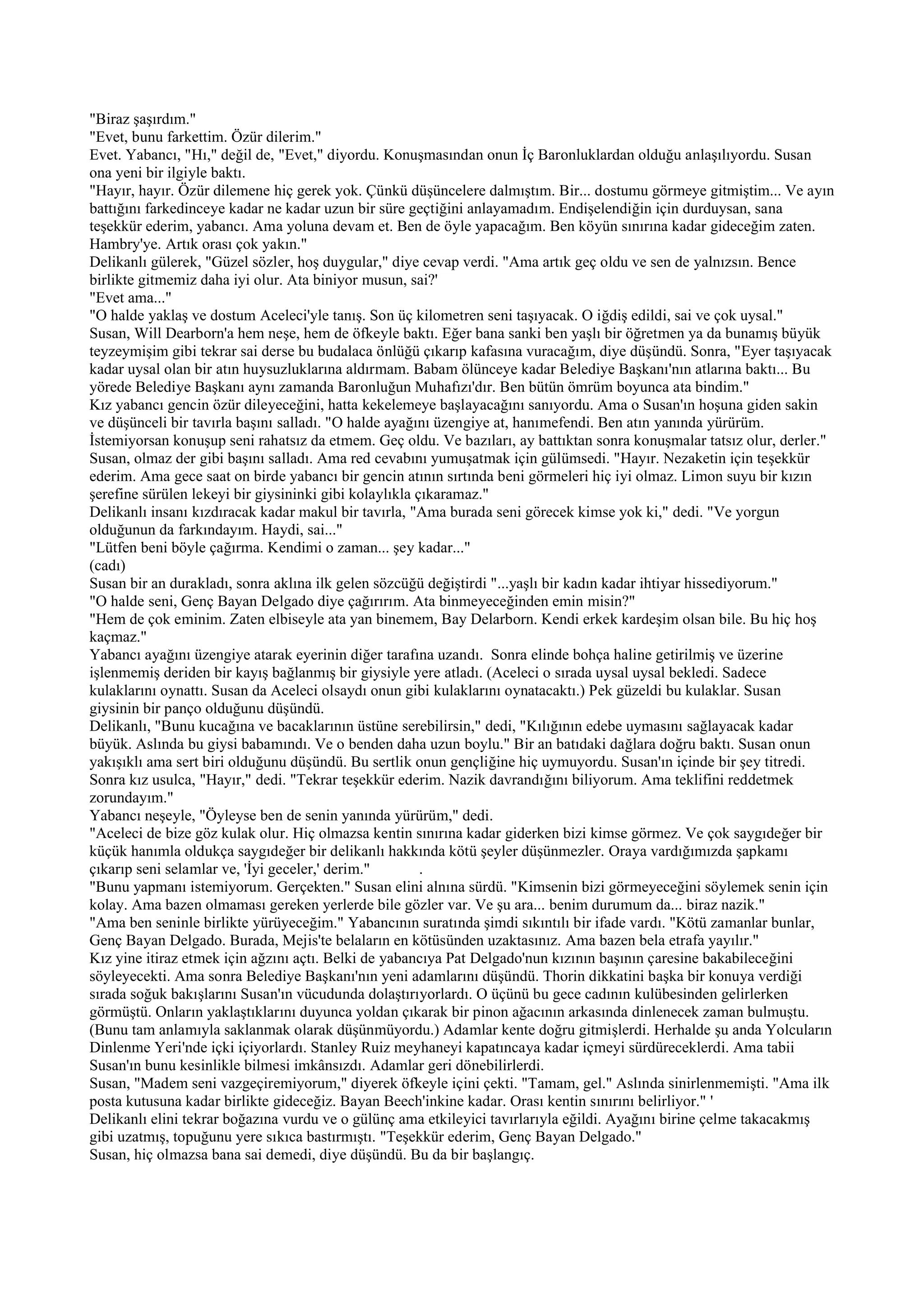 "Biraz şaşırdım."
"Evet, bunu farkettim. Özür dilerim."
Evet. Yabancı, "Hı," değil de, "Evet," diyordu. Konuşmasından onun İç Baronluklardan olduğu anlaşılıyordu. Susan
ona yeni bir ilgiyle baktı.
"Hayır, hayır. Özür dilemene hiç gerek yok. Çünkü düşüncelere dalmıştım. Bir... dostumu görmeye gitmiştim... Ve ayın
battığını farkedinceye kadar ne kadar uzun bir süre geçtiğini anlayamadım. Endişelendiğin için durduysan, sana
teşekkür ederim, yabancı. Ama yoluna devam et. Ben de öyle yapacağım. Ben köyün sınırına kadar gideceğim zaten.
Hambry'ye. Artık orası çok yakın."
Delikanlı gülerek, "Güzel sözler, hoş duygular," diye cevap verdi. "Ama artık geç oldu ve sen de yalnızsın. Bence
birlikte gitmemiz daha iyi olur. Ata biniyor musun, sai?'
"Evet ama..."
"O halde yaklaş ve dostum Aceleci'yle tanış. Son üç kilometren seni taşıyacak. O iğdiş edildi, sai ve çok uysal."
Susan, Will Dearborn'a hem neşe, hem de öfkeyle baktı. Eğer bana sanki ben yaşlı bir öğretmen ya da bunamış büyük
teyzeymişim gibi tekrar sai derse bu budalaca önlüğü çıkarıp kafasına vuracağım, diye düşündü. Sonra, "Eyer taşıyacak
kadar uysal olan bir atın huysuzluklarına aldırmam. Babam ölünceye kadar Belediye Başkanı'nın atlarına baktı... Bu
yörede Belediye Başkanı aynı zamanda Baronluğun Muhafızı'dır. Ben bütün ömrüm boyunca ata bindim."
Kız yabancı gencin özür dileyeceğini, hatta kekelemeye başlayacağını sanıyordu. Ama o Susan'ın hoşuna giden sakin
ve düşünceli bir tavırla başını salladı. "O halde ayağını üzengiye at, hanımefendi. Ben atın yanında yürürüm.
İstemiyorsan konuşup seni rahatsız da etmem. Geç oldu. Ve bazıları, ay battıktan sonra konuşmalar tatsız olur, derler."
Susan, olmaz der gibi başını salladı. Ama red cevabını yumuşatmak için gülümsedi. "Hayır. Nezaketin için teşekkür
ederim. Ama gece saat on birde yabancı bir gencin atının sırtında beni görmeleri hiç iyi olmaz. Limon suyu bir kızın
şerefine sürülen lekeyi bir giysininki gibi kolaylıkla çıkaramaz."
Delikanlı insanı kızdıracak kadar makul bir tavırla, "Ama burada seni görecek kimse yok ki," dedi. "Ve yorgun
olduğunun da farkındayım. Haydi, sai..."
"Lütfen beni böyle çağırma. Kendimi o zaman... şey kadar..."
(cadı)
Susan bir an durakladı, sonra aklına ilk gelen sözcüğü değiştirdi "...yaşlı bir kadın kadar ihtiyar hissediyorum."
"O halde seni, Genç Bayan Delgado diye çağırırım. Ata binmeyeceğinden emin misin?"
"Hem de çok eminim. Zaten elbiseyle ata yan binemem, Bay Delarborn. Kendi erkek kardeşim olsan bile. Bu hiç hoş
kaçmaz."
Yabancı ayağını üzengiye atarak eyerinin diğer tarafına uzandı. Sonra elinde bohça haline getirilmiş ve üzerine
işlenmemiş deriden bir kayış bağlanmış bir giysiyle yere atladı. (Aceleci o sırada uysal uysal bekledi. Sadece
kulaklarını oynattı. Susan da Aceleci olsaydı onun gibi kulaklarını oynatacaktı.) Pek güzeldi bu kulaklar. Susan
giysinin bir panço olduğunu düşündü.
Delikanlı, "Bunu kucağına ve bacaklarının üstüne serebilirsin," dedi, "Kılığının edebe uymasını sağlayacak kadar
büyük. Aslında bu giysi babamındı. Ve o benden daha uzun boylu." Bir an batıdaki dağlara doğru baktı. Susan onun
yakışıklı ama sert biri olduğunu düşündü. Bu sertlik onun gençliğine hiç uymuyordu. Susan'ın içinde bir şey titredi.
Sonra kız usulca, "Hayır," dedi. "Tekrar teşekkür ederim. Nazik davrandığını biliyorum. Ama teklifini reddetmek
zorundayım."
Yabancı neşeyle, "Öyleyse ben de senin yanında yürürüm," dedi.
"Aceleci de bize göz kulak olur. Hiç olmazsa kentin sınırına kadar giderken bizi kimse görmez. Ve çok saygıdeğer bir
küçük hanımla oldukça saygıdeğer bir delikanlı hakkında kötü şeyler düşünmezler. Oraya vardığımızda şapkamı
çıkarıp seni selamlar ve, 'İyi geceler,' derim."        .
"Bunu yapmanı istemiyorum. Gerçekten." Susan elini alnına sürdü. "Kimsenin bizi görmeyeceğini söylemek senin için
kolay. Ama bazen olmaması gereken yerlerde bile gözler var. Ve şu ara... benim durumum da... biraz nazik."
"Ama ben seninle birlikte yürüyeceğim." Yabancının suratında şimdi sıkıntılı bir ifade vardı. "Kötü zamanlar bunlar,
Genç Bayan Delgado. Burada, Mejis'te belaların en kötüsünden uzaktasınız. Ama bazen bela etrafa yayılır."
Kız yine itiraz etmek için ağzını açtı. Belki de yabancıya Pat Delgado'nun kızının başının çaresine bakabileceğini
söyleyecekti. Ama sonra Belediye Başkanı'nın yeni adamlarını düşündü. Thorin dikkatini başka bir konuya verdiği
sırada soğuk bakışlarını Susan'ın vücudunda dolaştırıyorlardı. O üçünü bu gece cadının kulübesinden gelirlerken
görmüştü. Onların yaklaştıklarını duyunca yoldan çıkarak bir pinon ağacının arkasında dinlenecek zaman bulmuştu.
(Bunu tam anlamıyla saklanmak olarak düşünmüyordu.) Adamlar kente doğru gitmişlerdi. Herhalde şu anda Yolcuların
Dinlenme Yeri'nde içki içiyorlardı. Stanley Ruiz meyhaneyi kapatıncaya kadar içmeyi sürdüreceklerdi. Ama tabii
Susan'ın bunu kesinlikle bilmesi imkânsızdı. Adamlar geri dönebilirlerdi.
Susan, "Madem seni vazgeçiremiyorum," diyerek öfkeyle içini çekti. "Tamam, gel." Aslında sinirlenmemişti. "Ama ilk
posta kutusuna kadar birlikte gideceğiz. Bayan Beech'inkine kadar. Orası kentin sınırını belirliyor." '
Delikanlı elini tekrar boğazına vurdu ve o gülünç ama etkileyici tavırlarıyla eğildi. Ayağını birine çelme takacakmış
gibi uzatmış, topuğunu yere sıkıca bastırmıştı. "Teşekkür ederim, Genç Bayan Delgado."
Susan, hiç olmazsa bana sai demedi, diye düşündü. Bu da bir başlangıç.
 