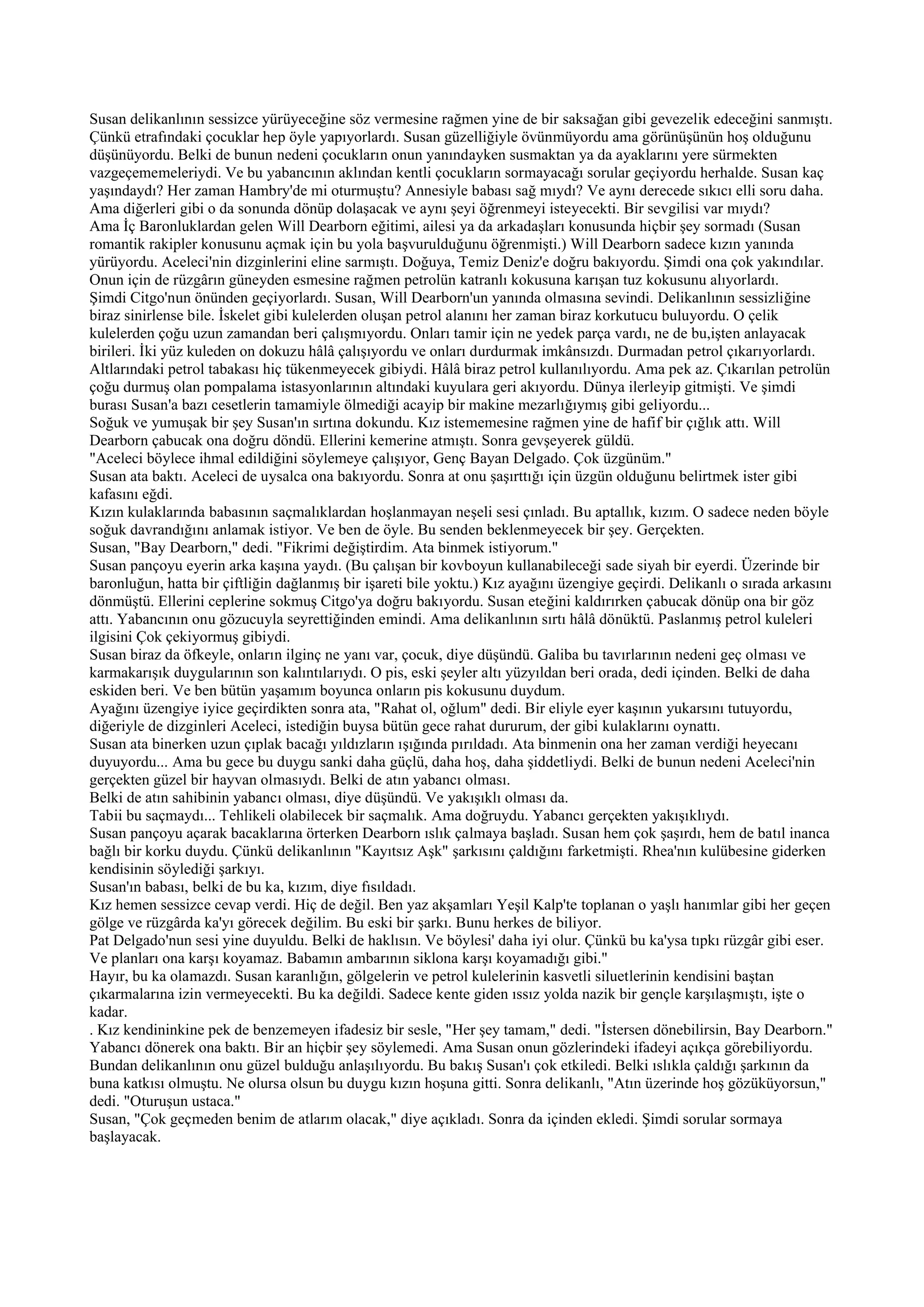 Susan delikanlının sessizce yürüyeceğine söz vermesine rağmen yine de bir saksağan gibi gevezelik edeceğini sanmıştı.
Çünkü etrafındaki çocuklar hep öyle yapıyorlardı. Susan güzelliğiyle övünmüyordu ama görünüşünün hoş olduğunu
düşünüyordu. Belki de bunun nedeni çocukların onun yanındayken susmaktan ya da ayaklarını yere sürmekten
vazgeçememeleriydi. Ve bu yabancının aklından kentli çocukların sormayacağı sorular geçiyordu herhalde. Susan kaç
yaşındaydı? Her zaman Hambry'de mi oturmuştu? Annesiyle babası sağ mıydı? Ve aynı derecede sıkıcı elli soru daha.
Ama diğerleri gibi o da sonunda dönüp dolaşacak ve aynı şeyi öğrenmeyi isteyecekti. Bir sevgilisi var mıydı?
Ama İç Baronluklardan gelen Will Dearborn eğitimi, ailesi ya da arkadaşları konusunda hiçbir şey sormadı (Susan
romantik rakipler konusunu açmak için bu yola başvurulduğunu öğrenmişti.) Will Dearborn sadece kızın yanında
yürüyordu. Aceleci'nin dizginlerini eline sarmıştı. Doğuya, Temiz Deniz'e doğru bakıyordu. Şimdi ona çok yakındılar.
Onun için de rüzgârın güneyden esmesine rağmen petrolün katranlı kokusuna karışan tuz kokusunu alıyorlardı.
Şimdi Citgo'nun önünden geçiyorlardı. Susan, Will Dearborn'un yanında olmasına sevindi. Delikanlının sessizliğine
biraz sinirlense bile. İskelet gibi kulelerden oluşan petrol alanını her zaman biraz korkutucu buluyordu. O çelik
kulelerden çoğu uzun zamandan beri çalışmıyordu. Onları tamir için ne yedek parça vardı, ne de bu,işten anlayacak
birileri. İki yüz kuleden on dokuzu hâlâ çalışıyordu ve onları durdurmak imkânsızdı. Durmadan petrol çıkarıyorlardı.
Altlarındaki petrol tabakası hiç tükenmeyecek gibiydi. Hâlâ biraz petrol kullanılıyordu. Ama pek az. Çıkarılan petrolün
çoğu durmuş olan pompalama istasyonlarının altındaki kuyulara geri akıyordu. Dünya ilerleyip gitmişti. Ve şimdi
burası Susan'a bazı cesetlerin tamamiyle ölmediği acayip bir makine mezarlığıymış gibi geliyordu...
Soğuk ve yumuşak bir şey Susan'ın sırtına dokundu. Kız istememesine rağmen yine de hafif bir çığlık attı. Will
Dearborn çabucak ona doğru döndü. Ellerini kemerine atmıştı. Sonra gevşeyerek güldü.
"Aceleci böylece ihmal edildiğini söylemeye çalışıyor, Genç Bayan Delgado. Çok üzgünüm."
Susan ata baktı. Aceleci de uysalca ona bakıyordu. Sonra at onu şaşırttığı için üzgün olduğunu belirtmek ister gibi
kafasını eğdi.
Kızın kulaklarında babasının saçmalıklardan hoşlanmayan neşeli sesi çınladı. Bu aptallık, kızım. O sadece neden böyle
soğuk davrandığını anlamak istiyor. Ve ben de öyle. Bu senden beklenmeyecek bir şey. Gerçekten.
Susan, "Bay Dearborn," dedi. "Fikrimi değiştirdim. Ata binmek istiyorum."
Susan pançoyu eyerin arka kaşına yaydı. (Bu çalışan bir kovboyun kullanabileceği sade siyah bir eyerdi. Üzerinde bir
baronluğun, hatta bir çiftliğin dağlanmış bir işareti bile yoktu.) Kız ayağını üzengiye geçirdi. Delikanlı o sırada arkasını
dönmüştü. Ellerini ceplerine sokmuş Citgo'ya doğru bakıyordu. Susan eteğini kaldırırken çabucak dönüp ona bir göz
attı. Yabancının onu gözucuyla seyrettiğinden emindi. Ama delikanlının sırtı hâlâ dönüktü. Paslanmış petrol kuleleri
ilgisini Çok çekiyormuş gibiydi.
Susan biraz da öfkeyle, onların ilginç ne yanı var, çocuk, diye düşündü. Galiba bu tavırlarının nedeni geç olması ve
karmakarışık duygularının son kalıntılarıydı. O pis, eski şeyler altı yüzyıldan beri orada, dedi içinden. Belki de daha
eskiden beri. Ve ben bütün yaşamım boyunca onların pis kokusunu duydum.
Ayağını üzengiye iyice geçirdikten sonra ata, "Rahat ol, oğlum" dedi. Bir eliyle eyer kaşının yukarsını tutuyordu,
diğeriyle de dizginleri Aceleci, istediğin buysa bütün gece rahat dururum, der gibi kulaklarını oynattı.
Susan ata binerken uzun çıplak bacağı yıldızların ışığında pırıldadı. Ata binmenin ona her zaman verdiği heyecanı
duyuyordu... Ama bu gece bu duygu sanki daha güçlü, daha hoş, daha şiddetliydi. Belki de bunun nedeni Aceleci'nin
gerçekten güzel bir hayvan olmasıydı. Belki de atın yabancı olması.
Belki de atın sahibinin yabancı olması, diye düşündü. Ve yakışıklı olması da.
Tabii bu saçmaydı... Tehlikeli olabilecek bir saçmalık. Ama doğruydu. Yabancı gerçekten yakışıklıydı.
Susan pançoyu açarak bacaklarına örterken Dearborn ıslık çalmaya başladı. Susan hem çok şaşırdı, hem de batıl inanca
bağlı bir korku duydu. Çünkü delikanlının "Kayıtsız Aşk" şarkısını çaldığını farketmişti. Rhea'nın kulübesine giderken
kendisinin söylediği şarkıyı.
Susan'ın babası, belki de bu ka, kızım, diye fısıldadı.
Kız hemen sessizce cevap verdi. Hiç de değil. Ben yaz akşamları Yeşil Kalp'te toplanan o yaşlı hanımlar gibi her geçen
gölge ve rüzgârda ka'yı görecek değilim. Bu eski bir şarkı. Bunu herkes de biliyor.
Pat Delgado'nun sesi yine duyuldu. Belki de haklısın. Ve böylesi' daha iyi olur. Çünkü bu ka'ysa tıpkı rüzgâr gibi eser.
Ve planları ona karşı koyamaz. Babamın ambarının siklona karşı koyamadığı gibi."
Hayır, bu ka olamazdı. Susan karanlığın, gölgelerin ve petrol kulelerinin kasvetli siluetlerinin kendisini baştan
çıkarmalarına izin vermeyecekti. Bu ka değildi. Sadece kente giden ıssız yolda nazik bir gençle karşılaşmıştı, işte o
kadar.
. Kız kendininkine pek de benzemeyen ifadesiz bir sesle, "Her şey tamam," dedi. "İstersen dönebilirsin, Bay Dearborn."
Yabancı dönerek ona baktı. Bir an hiçbir şey söylemedi. Ama Susan onun gözlerindeki ifadeyi açıkça görebiliyordu.
Bundan delikanlının onu güzel bulduğu anlaşılıyordu. Bu bakış Susan'ı çok etkiledi. Belki ıslıkla çaldığı şarkının da
buna katkısı olmuştu. Ne olursa olsun bu duygu kızın hoşuna gitti. Sonra delikanlı, "Atın üzerinde hoş gözüküyorsun,"
dedi. "Oturuşun ustaca."
Susan, "Çok geçmeden benim de atlarım olacak," diye açıkladı. Sonra da içinden ekledi. Şimdi sorular sormaya
başlayacak.
 