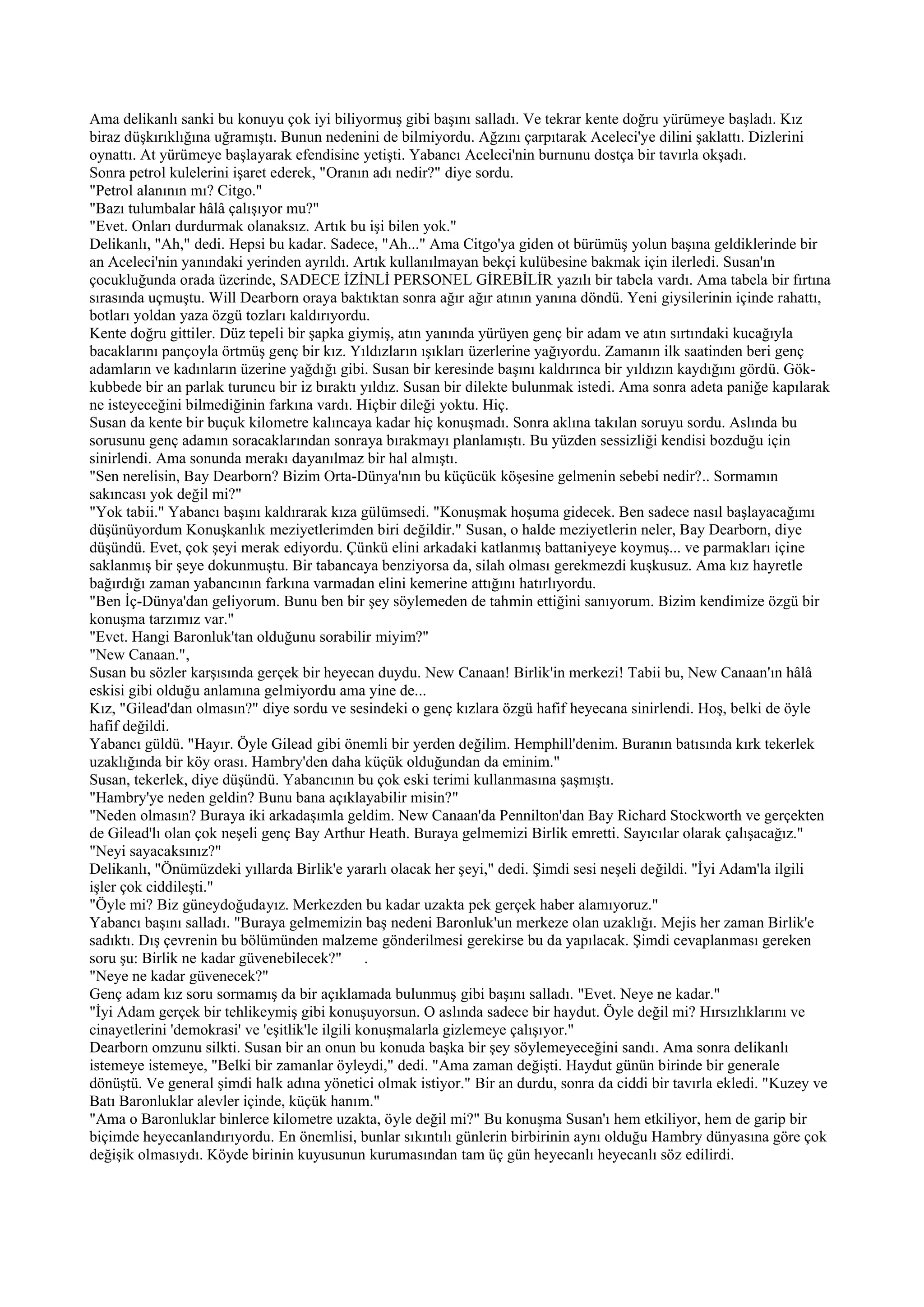 Ama delikanlı sanki bu konuyu çok iyi biliyormuş gibi başını salladı. Ve tekrar kente doğru yürümeye başladı. Kız
biraz düşkırıklığına uğramıştı. Bunun nedenini de bilmiyordu. Ağzını çarpıtarak Aceleci'ye dilini şaklattı. Dizlerini
oynattı. At yürümeye başlayarak efendisine yetişti. Yabancı Aceleci'nin burnunu dostça bir tavırla okşadı.
Sonra petrol kulelerini işaret ederek, "Oranın adı nedir?" diye sordu.
"Petrol alanının mı? Citgo."
"Bazı tulumbalar hâlâ çalışıyor mu?"
"Evet. Onları durdurmak olanaksız. Artık bu işi bilen yok."
Delikanlı, "Ah," dedi. Hepsi bu kadar. Sadece, "Ah..." Ama Citgo'ya giden ot bürümüş yolun başına geldiklerinde bir
an Aceleci'nin yanındaki yerinden ayrıldı. Artık kullanılmayan bekçi kulübesine bakmak için ilerledi. Susan'ın
çocukluğunda orada üzerinde, SADECE İZİNLİ PERSONEL GİREBİLİR yazılı bir tabela vardı. Ama tabela bir fırtına
sırasında uçmuştu. Will Dearborn oraya baktıktan sonra ağır ağır atının yanına döndü. Yeni giysilerinin içinde rahattı,
botları yoldan yaza özgü tozları kaldırıyordu.
Kente doğru gittiler. Düz tepeli bir şapka giymiş, atın yanında yürüyen genç bir adam ve atın sırtındaki kucağıyla
bacaklarını pançoyla örtmüş genç bir kız. Yıldızların ışıkları üzerlerine yağıyordu. Zamanın ilk saatinden beri genç
adamların ve kadınların üzerine yağdığı gibi. Susan bir keresinde başını kaldırınca bir yıldızın kaydığını gördü. Gök-
kubbede bir an parlak turuncu bir iz bıraktı yıldız. Susan bir dilekte bulunmak istedi. Ama sonra adeta paniğe kapılarak
ne isteyeceğini bilmediğinin farkına vardı. Hiçbir dileği yoktu. Hiç.
Susan da kente bir buçuk kilometre kalıncaya kadar hiç konuşmadı. Sonra aklına takılan soruyu sordu. Aslında bu
sorusunu genç adamın soracaklarından sonraya bırakmayı planlamıştı. Bu yüzden sessizliği kendisi bozduğu için
sinirlendi. Ama sonunda merakı dayanılmaz bir hal almıştı.
"Sen nerelisin, Bay Dearborn? Bizim Orta-Dünya'nın bu küçücük köşesine gelmenin sebebi nedir?.. Sormamın
sakıncası yok değil mi?"
"Yok tabii." Yabancı başını kaldırarak kıza gülümsedi. "Konuşmak hoşuma gidecek. Ben sadece nasıl başlayacağımı
düşünüyordum Konuşkanlık meziyetlerimden biri değildir." Susan, o halde meziyetlerin neler, Bay Dearborn, diye
düşündü. Evet, çok şeyi merak ediyordu. Çünkü elini arkadaki katlanmış battaniyeye koymuş... ve parmakları içine
saklanmış bir şeye dokunmuştu. Bir tabancaya benziyorsa da, silah olması gerekmezdi kuşkusuz. Ama kız hayretle
bağırdığı zaman yabancının farkına varmadan elini kemerine attığını hatırlıyordu.
"Ben İç-Dünya'dan geliyorum. Bunu ben bir şey söylemeden de tahmin ettiğini sanıyorum. Bizim kendimize özgü bir
konuşma tarzımız var."
"Evet. Hangi Baronluk'tan olduğunu sorabilir miyim?"
"New Canaan.",
Susan bu sözler karşısında gerçek bir heyecan duydu. New Canaan! Birlik'in merkezi! Tabii bu, New Canaan'ın hâlâ
eskisi gibi olduğu anlamına gelmiyordu ama yine de...
Kız, "Gilead'dan olmasın?" diye sordu ve sesindeki o genç kızlara özgü hafif heyecana sinirlendi. Hoş, belki de öyle
hafif değildi.
Yabancı güldü. "Hayır. Öyle Gilead gibi önemli bir yerden değilim. Hemphill'denim. Buranın batısında kırk tekerlek
uzaklığında bir köy orası. Hambry'den daha küçük olduğundan da eminim."
Susan, tekerlek, diye düşündü. Yabancının bu çok eski terimi kullanmasına şaşmıştı.
"Hambry'ye neden geldin? Bunu bana açıklayabilir misin?"
"Neden olmasın? Buraya iki arkadaşımla geldim. New Canaan'da Pennilton'dan Bay Richard Stockworth ve gerçekten
de Gilead'lı olan çok neşeli genç Bay Arthur Heath. Buraya gelmemizi Birlik emretti. Sayıcılar olarak çalışacağız."
"Neyi sayacaksınız?"
Delikanlı, "Önümüzdeki yıllarda Birlik'e yararlı olacak her şeyi," dedi. Şimdi sesi neşeli değildi. "İyi Adam'la ilgili
işler çok ciddileşti."
"Öyle mi? Biz güneydoğudayız. Merkezden bu kadar uzakta pek gerçek haber alamıyoruz."
Yabancı başını salladı. "Buraya gelmemizin baş nedeni Baronluk'un merkeze olan uzaklığı. Mejis her zaman Birlik'e
sadıktı. Dış çevrenin bu bölümünden malzeme gönderilmesi gerekirse bu da yapılacak. Şimdi cevaplanması gereken
soru şu: Birlik ne kadar güvenebilecek?" .
"Neye ne kadar güvenecek?"
Genç adam kız soru sormamış da bir açıklamada bulunmuş gibi başını salladı. "Evet. Neye ne kadar."
"İyi Adam gerçek bir tehlikeymiş gibi konuşuyorsun. O aslında sadece bir haydut. Öyle değil mi? Hırsızlıklarını ve
cinayetlerini 'demokrasi' ve 'eşitlik'le ilgili konuşmalarla gizlemeye çalışıyor."
Dearborn omzunu silkti. Susan bir an onun bu konuda başka bir şey söylemeyeceğini sandı. Ama sonra delikanlı
istemeye istemeye, "Belki bir zamanlar öyleydi," dedi. "Ama zaman değişti. Haydut günün birinde bir generale
dönüştü. Ve general şimdi halk adına yönetici olmak istiyor." Bir an durdu, sonra da ciddi bir tavırla ekledi. "Kuzey ve
Batı Baronluklar alevler içinde, küçük hanım."
"Ama o Baronluklar binlerce kilometre uzakta, öyle değil mi?" Bu konuşma Susan'ı hem etkiliyor, hem de garip bir
biçimde heyecanlandırıyordu. En önemlisi, bunlar sıkıntılı günlerin birbirinin aynı olduğu Hambry dünyasına göre çok
değişik olmasıydı. Köyde birinin kuyusunun kurumasından tam üç gün heyecanlı heyecanlı söz edilirdi.
 
